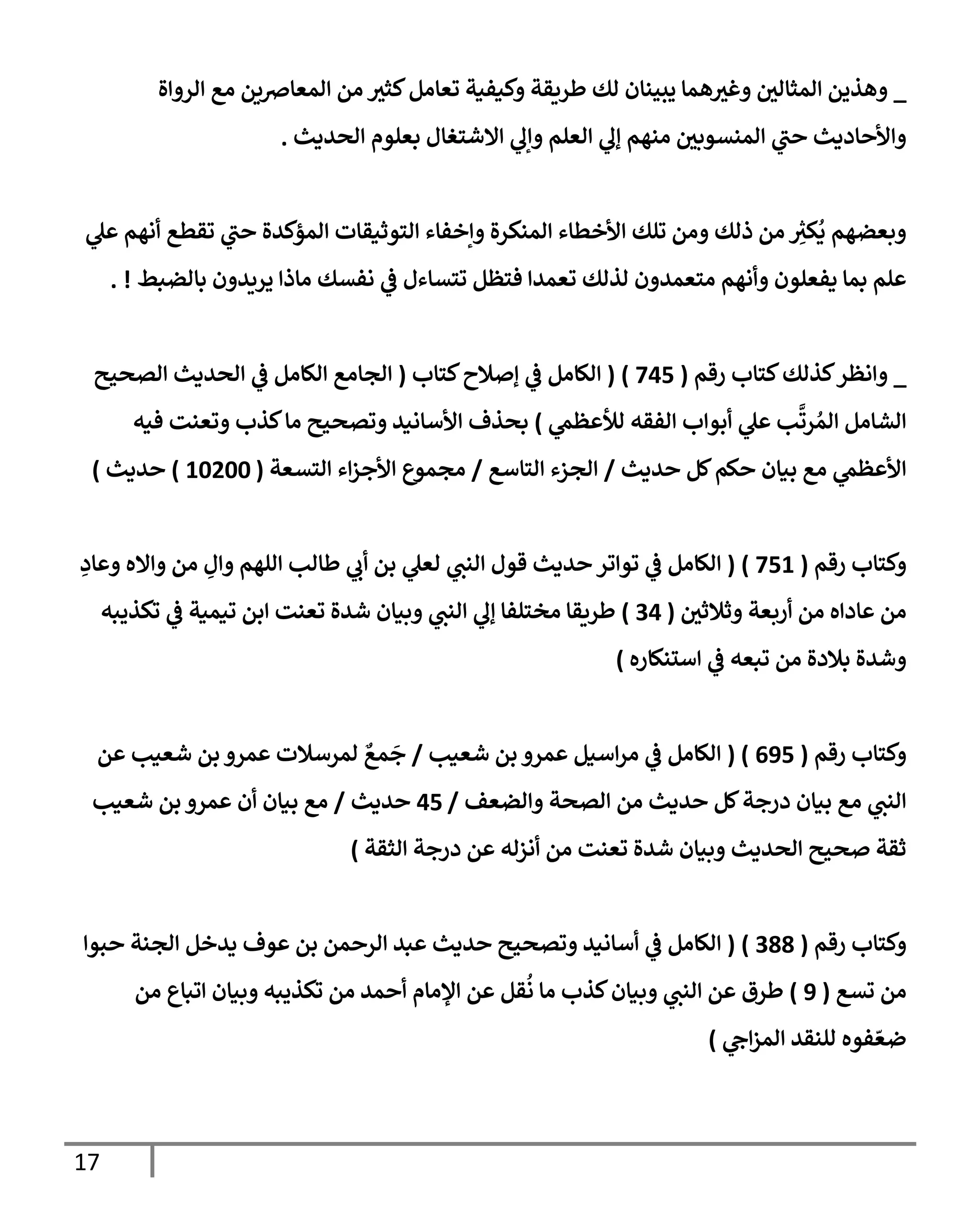 17
_
‫إلروإة‬ ‫مع‬ ‫إلمعإِصين‬ ‫من‬ ‫كثث‬‫تعإمل‬ ‫وكيفية‬ ‫طريقة‬ ‫لك‬ ‫يبينإن‬ ‫همإ‬‫وغث‬ ‫إلمثإلي‬ ‫وهذين‬
‫إلحديث‬ ‫بعلوم‬ ‫إإلشتغإل‬ ‫ي‬
‫وإل‬ ‫إلعلم‬ ‫ي‬
‫ؤل‬ ‫منهم‬ ‫إلمنسوبي‬ ‫ي‬
‫حب‬ ‫وإألحإديث‬
.
‫ي‬
‫عل‬ ‫أنهم‬ ‫تقطع‬ ‫ي‬
‫حب‬ ‫إلمؤكدة‬ ‫إلتوثيقإت‬ ‫وإخفإء‬ ‫إلمنكرة‬ ‫إألخطإء‬ ‫تلك‬ ‫ومن‬ ‫ذلك‬ ‫من‬ ِ
‫ر‬
‫كث‬
ُ
‫ي‬ ‫وبعضهم‬
‫بإلضبط‬ ‫يريدون‬ ‫مإذإ‬ ‫نفسك‬ ‫ي‬
‫ض‬ ‫تتسإءل‬ ‫فتظل‬ ‫تعمدإ‬ ‫لذلك‬ ‫متعمدون‬ ‫وأنهم‬ ‫يفعلون‬ ‫بمإ‬ ‫علم‬
. !
_
‫رقم‬ ‫كتإب‬‫كذلك‬‫وإنظر‬
(
745
)
(
‫كتإب‬‫ؤصةلح‬ ‫ي‬
‫ض‬ ‫إلكإمل‬
(
‫إلصحيح‬ ‫إلحديث‬ ‫ي‬
‫ض‬ ‫إلكإمل‬ ‫إلجإمع‬
‫ي‬
‫لالعظم‬ ‫إلفقه‬ ‫أبوإب‬ ‫ي‬
‫عل‬ ‫ب‬
َّ
‫رت‬ ُ‫إلم‬ ‫إلشإمل‬
)
‫فيه‬ ‫وتعنت‬ ‫كذب‬‫مإ‬ ‫وتصحيح‬ ‫إألسإنيد‬ ‫بحذف‬
‫حديث‬ ‫كل‬‫حكم‬ ‫بيإن‬ ‫مع‬ ‫ي‬
‫إألعظم‬
/
‫إلتإسع‬ ‫إلجزء‬
/
‫إلتسعة‬ ‫إء‬‫ز‬‫إألج‬ ‫مجموع‬
(
10200
)
‫حديث‬
)
‫رقم‬ ‫وكتإب‬
(
751
)
(
ِ
‫وعإد‬ ‫وإإله‬ ‫من‬ ِ
‫وإل‬ ‫إللهم‬ ‫طإلب‬ ‫ي‬
‫أب‬ ‫بن‬ ‫ي‬
‫لعل‬ ‫ي‬
‫إلنب‬ ‫قول‬ ‫حديث‬ ‫توإتر‬ ‫ي‬
‫ض‬ ‫إلكإمل‬
‫وثةلثي‬ ‫أربعة‬ ‫من‬ ‫عإدإه‬ ‫من‬
(
34
)
‫تكذيبه‬ ‫ي‬
‫ض‬ ‫تيمية‬ ‫إبن‬ ‫تعنت‬ ‫شدة‬ ‫وبيإن‬ ‫ي‬
‫إلنب‬ ‫ي‬
‫ؤل‬ ‫مختلفإ‬ ‫طريقإ‬
‫إستنكإره‬ ‫ي‬
‫ض‬ ‫تبعه‬ ‫من‬ ‫بةلدة‬ ‫وشدة‬
)
‫رقم‬ ‫وكتإب‬
(
695
( )
‫شعيب‬ ‫بن‬ ‫عمرو‬ ‫إسيل‬‫ر‬‫م‬ ‫ي‬
‫ض‬ ‫إلكإمل‬
/
‫عن‬ ‫شعيب‬ ‫بن‬ ‫عمرو‬ ‫لمرسةلت‬ ٌ
‫مع‬
َ
‫ج‬
‫وإلضعف‬ ‫إلصحة‬ ‫من‬ ‫حديث‬ ‫كل‬‫درجة‬ ‫بيإن‬ ‫مع‬ ‫ي‬
‫إلنب‬
/
45
‫حديث‬
/
‫شعيب‬ ‫بن‬ ‫عمرو‬ ‫أن‬ ‫بيإن‬ ‫مع‬
‫إلثقة‬ ‫درجة‬ ‫عن‬ ‫أنزله‬ ‫من‬ ‫تعنت‬ ‫شدة‬ ‫وبيإن‬ ‫إلحديث‬ ‫صحيح‬ ‫ثقة‬
)
‫رقم‬ ‫وكتإب‬
(
388
)
(
‫حبوإ‬ ‫إلجنة‬ ‫يدخل‬ ‫عوف‬ ‫بن‬ ‫إلرحمن‬ ‫عبد‬ ‫حديث‬ ‫وتصحيح‬ ‫أسإنيد‬ ‫ي‬
‫ض‬ ‫إلكإمل‬
‫تسع‬ ‫من‬
(
9
)
‫من‬ ‫إتبإع‬ ‫وبيإن‬ ‫تكذيبه‬ ‫من‬ ‫أحمد‬ ‫إؤلمإم‬ ‫عن‬ ‫قل‬
ُ
‫ن‬ ‫مإ‬ ‫كذب‬‫وبيإن‬ ‫ي‬
‫إلنب‬ ‫عن‬ ‫طرق‬
‫ي‬
‫إج‬‫ز‬‫إلم‬ ‫للنقد‬ ‫فوه‬ ّ‫ضع‬
)
 