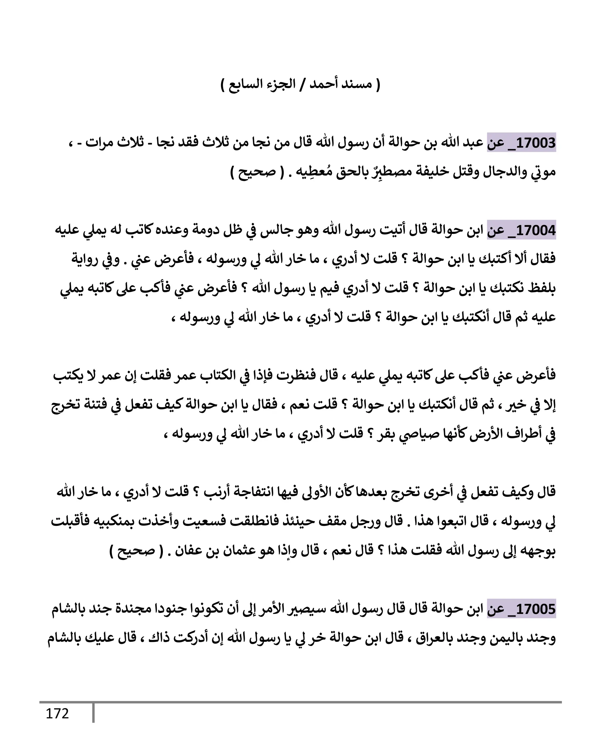 172
(
‫أحمد‬ ‫مسند‬
/
‫إلسإبع‬ ‫إلجزء‬
)
17003
_
‫عن‬
‫نجإ‬ ‫فقد‬ ‫ثةلث‬ ‫من‬ ‫نجإ‬ ‫من‬ ‫قإل‬ ‫تل‬ ‫رسول‬ ‫أن‬ ‫حوإلة‬ ‫بن‬ ‫تل‬ ‫عبد‬
-
‫إت‬‫ر‬‫م‬ ‫ثةلث‬
-
،
‫يه‬ ِ
‫عط‬ ُ‫م‬ ‫بإلحق‬ ٌ
ِ
‫مصطث‬ ‫خليفة‬ ‫وقتل‬ ‫وإلدجإل‬ ‫ي‬
‫موب‬
.
(
‫صحيح‬
)
17004
_
‫عن‬
‫عليه‬ ‫ي‬
‫يمل‬ ‫له‬ ‫كإتب‬‫وعنده‬ ‫دومة‬ ‫ظل‬ ‫ي‬
‫ض‬ ‫جإلس‬ ‫وهو‬ ‫تل‬ ‫رسول‬ ‫أتيت‬ ‫قإل‬ ‫حوإلة‬ ‫إبن‬
‫أدري‬ ‫إل‬ ‫قلت‬ ‫؟‬ ‫حوإلة‬ ‫إبن‬ ‫يإ‬ ‫أكتبك‬ ‫أإل‬ ‫فقإل‬
،
‫ورسوله‬ ‫ي‬
‫ل‬ ‫تل‬ ‫خإر‬ ‫مإ‬
،
‫ي‬
‫عب‬ ‫فأعرض‬
.
‫روإية‬ ‫ي‬
‫وض‬
‫بلفظ‬
‫ي‬
‫يمل‬ ‫كإتبه‬‫عل‬ ‫فأكب‬ ‫ي‬
‫عب‬ ‫فأعرض‬ ‫؟‬ ‫تل‬ ‫رسول‬ ‫يإ‬ ‫فيم‬ ‫أدري‬ ‫إل‬ ‫قلت‬ ‫؟‬ ‫حوإلة‬ ‫إبن‬ ‫يإ‬ ‫نكتبك‬
‫أدري‬ ‫إل‬ ‫قلت‬ ‫؟‬ ‫حوإلة‬ ‫إبن‬ ‫يإ‬ ‫أنكتبك‬ ‫قإل‬ ‫ثم‬ ‫عليه‬
،
‫ورسوله‬ ‫ي‬
‫ل‬ ‫تل‬‫خإر‬ ‫مإ‬
،
‫عليه‬ ‫ي‬
‫يمل‬ ‫كإتبه‬‫عل‬ ‫فأكب‬ ‫ي‬
‫عب‬ ‫فأعرض‬
،
‫يكتب‬ ‫إل‬‫عمر‬ ‫ؤن‬ ‫فقلت‬ ‫عمر‬ ‫إلكتإب‬ ‫ي‬
‫ض‬ ‫فؤذإ‬ ‫فنظرت‬ ‫قإل‬
‫خث‬ ‫ي‬
‫ض‬ ‫ؤإل‬
،
‫نعم‬ ‫قلت‬ ‫؟‬ ‫حوإلة‬ ‫إبن‬ ‫يإ‬ ‫أنكتبك‬ ‫قإل‬ ‫ثم‬
،
‫تخرج‬ ‫فتنة‬ ‫ي‬
‫ض‬ ‫تفعل‬ ‫كيف‬‫حوإلة‬ ‫إبن‬ ‫يإ‬ ‫فقإل‬
‫أدري‬ ‫إل‬ ‫قلت‬ ‫؟‬‫بقر‬ ‫ي‬
‫صيإذ‬ ‫كأنهإ‬‫إألرض‬ ‫إف‬‫ر‬‫أط‬ ‫ي‬
‫ض‬
،
‫ورسوله‬ ‫ي‬
‫ل‬ ‫تل‬‫خإر‬ ‫مإ‬
،
‫أدري‬ ‫إل‬ ‫قلت‬ ‫؟‬ ‫أرنب‬ ‫إنتفإجة‬ ‫فيهإ‬ ‫إألول‬ ‫كأن‬‫بعدهإ‬ ‫تخرج‬ ‫أخرى‬ ‫ي‬
‫ض‬ ‫تفعل‬ ‫وكيف‬ ‫قإل‬
،
‫تل‬‫خإر‬ ‫مإ‬
‫ورسوله‬ ‫ي‬
‫ل‬
،
‫هذإ‬ ‫إتبعوإ‬ ‫قإل‬
.
‫فأقبلت‬ ‫بمنكبيه‬ ‫وأخذت‬ ‫فسعيت‬ ‫فإنطلقت‬ ‫حينئذ‬ ‫مقف‬ ‫ورجل‬ ‫قإل‬
‫نعم‬ ‫قإل‬ ‫؟‬ ‫هذإ‬ ‫فقلت‬ ‫تل‬ ‫رسول‬ ‫ؤل‬ ‫بوجهه‬
،
‫عثمإن‬‫هو‬ ‫وإذإ‬ ‫قإل‬
‫عفإن‬ ‫بن‬
.
(
‫صحيح‬
)
17005
_
‫عن‬
‫بإلشإم‬ ‫جند‬ ‫مجندة‬ ‫جنودإ‬ ‫تكونوإ‬ ‫أن‬ ‫ؤل‬ ‫إألمر‬ ‫سيصث‬ ‫تل‬ ‫رسول‬ ‫قإل‬ ‫قإل‬ ‫حوإلة‬ ‫إبن‬
‫إق‬‫ر‬‫بإلع‬ ‫وجند‬ ‫بإليمن‬ ‫وجند‬
،
‫ذإك‬ ‫كت‬
‫أدر‬ ‫ؤن‬ ‫تل‬ ‫رسول‬ ‫يإ‬ ‫ي‬
‫ل‬ ‫خر‬ ‫حوإلة‬ ‫إبن‬ ‫قإل‬
،
‫بإلشإم‬ ‫عليك‬ ‫قإل‬
 
