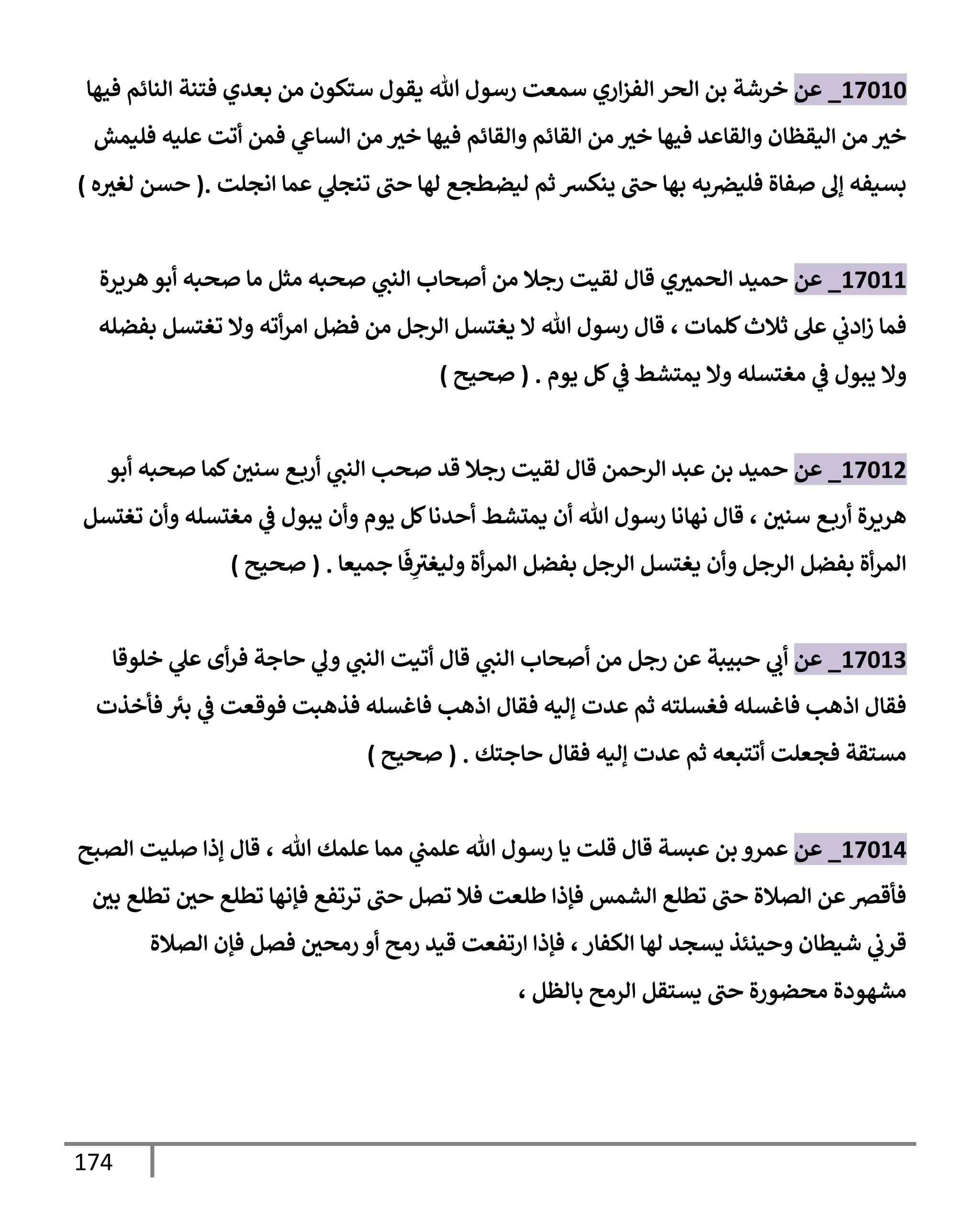 174
17010
_
‫عن‬
‫إري‬‫ز‬‫إلف‬ ‫إلحر‬ ‫بن‬ ‫خرشة‬
‫فيهإ‬ ‫إلنإئم‬ ‫فتنة‬ ‫بعدي‬ ‫من‬ ‫ستكون‬ ‫يقول‬ ‫تل‬ ‫رسول‬ ‫سمعت‬
‫فليمش‬ ‫عليه‬ ‫أتت‬ ‫فمن‬ ‫ي‬
‫إلسإش‬ ‫من‬ ‫خث‬ ‫فيهإ‬ ‫وإلقإئم‬ ‫إلقإئم‬ ‫من‬ ‫خث‬ ‫فيهإ‬ ‫وإلقإعد‬ ‫إليقظإن‬ ‫من‬ ‫خث‬
‫إنجلت‬ ‫عمإ‬ ‫ي‬
‫تنجل‬ ‫حب‬ ‫لهإ‬ ‫ليضطجع‬ ‫ثم‬ ‫ينكش‬ ‫حب‬ ‫بهإ‬ ‫به‬‫فليرص‬ ‫صفإة‬ ‫ؤل‬ ‫بسيفه‬
.
(
‫ه‬‫لغث‬ ‫حسن‬
)
17011
_
‫عن‬
‫هريرة‬ ‫أبو‬ ‫صحبه‬ ‫مإ‬ ‫مثل‬ ‫صحبه‬ ‫ي‬
‫إلنب‬ ‫أصحإب‬ ‫من‬ ‫رجةل‬ ‫لقيت‬ ‫قإل‬ ‫ي‬‫إلحمث‬ ‫حميد‬
‫كلمإت‬‫ثةلث‬ ‫عل‬ ‫ي‬
‫إدب‬‫ز‬ ‫فمإ‬
،
‫بفضله‬ ‫تغتسل‬ ‫وإل‬ ‫أته‬‫ر‬‫إم‬ ‫فضل‬ ‫من‬ ‫إلرجل‬ ‫يغتسل‬ ‫إل‬ ‫تل‬ ‫رسول‬ ‫قإل‬
‫يبول‬ ‫وإل‬
‫ي‬
‫ض‬
‫يمتشط‬ ‫وإل‬ ‫مغتسله‬
‫ي‬
‫ض‬
‫يوم‬ ‫كل‬
.
(
‫صحيح‬
)
17012
_
‫عن‬
‫أبو‬ ‫صحبه‬ ‫كمإ‬‫سني‬ ‫ع‬‫أرب‬ ‫ي‬
‫إلنب‬ ‫صحب‬ ‫قد‬ ‫رجةل‬ ‫لقيت‬ ‫قإل‬ ‫إلرحمن‬ ‫عبد‬ ‫بن‬ ‫حميد‬
‫سني‬ ‫ع‬‫أرب‬ ‫هريرة‬
،
‫تغتسل‬ ‫وأن‬ ‫مغتسله‬ ‫ي‬
‫ض‬ ‫يبول‬ ‫وأن‬ ‫يوم‬ ‫كل‬‫أحدنإ‬ ‫يمتشط‬ ‫أن‬ ‫تل‬ ‫رسول‬ ‫نهإنإ‬ ‫قإل‬
‫بفضل‬ ‫أة‬‫ر‬‫إلم‬
‫جميعإ‬ ‫إ‬
َ
‫ف‬ِ
‫وليغث‬ ‫أة‬‫ر‬‫إلم‬ ‫بفضل‬ ‫إلرجل‬ ‫يغتسل‬ ‫وأن‬ ‫إلرجل‬
.
(
‫صحيح‬
)
17013
_
‫عن‬
‫عن‬ ‫حبيبة‬ ‫ي‬
‫أب‬
‫ي‬
‫إلنب‬ ‫أصحإب‬ ‫من‬ ‫رجل‬
‫خلوقإ‬ ‫ي‬
‫عل‬ ‫أى‬‫ر‬‫ف‬ ‫حإجة‬ ‫ي‬
‫ول‬ ‫ي‬
‫إلنب‬ ‫أتيت‬ ‫قإل‬
‫فأخذت‬ ‫بث‬ ‫ي‬
‫ض‬ ‫فوقعت‬ ‫فذهبت‬ ‫فإغسله‬ ‫إذهب‬ ‫فقإل‬ ‫ؤليه‬ ‫عدت‬ ‫ثم‬ ‫فغسلته‬ ‫فإغسله‬ ‫إذهب‬ ‫فقإل‬
‫حإجتك‬ ‫فقإل‬ ‫ؤليه‬ ‫عدت‬ ‫ثم‬ ‫أتتبعه‬ ‫فجعلت‬ ‫مستقة‬
.
(
‫صحيح‬
)
17014
_
‫عن‬
‫تل‬ ‫علمك‬ ‫ممإ‬ ‫ي‬
‫علمب‬ ‫تل‬ ‫رسول‬ ‫يإ‬ ‫قلت‬ ‫قإل‬ ‫عبسة‬ ‫بن‬ ‫عمرو‬
،
‫إلصبح‬ ‫صليت‬ ‫ؤذإ‬ ‫قإل‬
‫بي‬ ‫تطلع‬ ‫حي‬ ‫تطلع‬ ‫فؤنهإ‬ ‫ترتفع‬ ‫حب‬ ‫تصل‬ ‫فةل‬ ‫طلعت‬ ‫فؤذإ‬ ‫إلشمس‬ ‫تطلع‬ ‫حب‬ ‫إلصةلة‬ ‫عن‬‫فأقرص‬
‫إلكفإر‬ ‫لهإ‬ ‫يسجد‬ ‫وحينئذ‬ ‫شيطإن‬ ‫ي‬
‫قرب‬
،
‫إلصةلة‬ ‫فؤن‬ ‫فصل‬ ‫رمحي‬ ‫أو‬ ‫رمح‬ ‫قيد‬ ‫إرتفعت‬ ‫فؤذإ‬
‫بإلظل‬ ‫إلرمح‬ ‫يستقل‬ ‫حب‬ ‫محضورة‬ ‫مشهودة‬
،
 