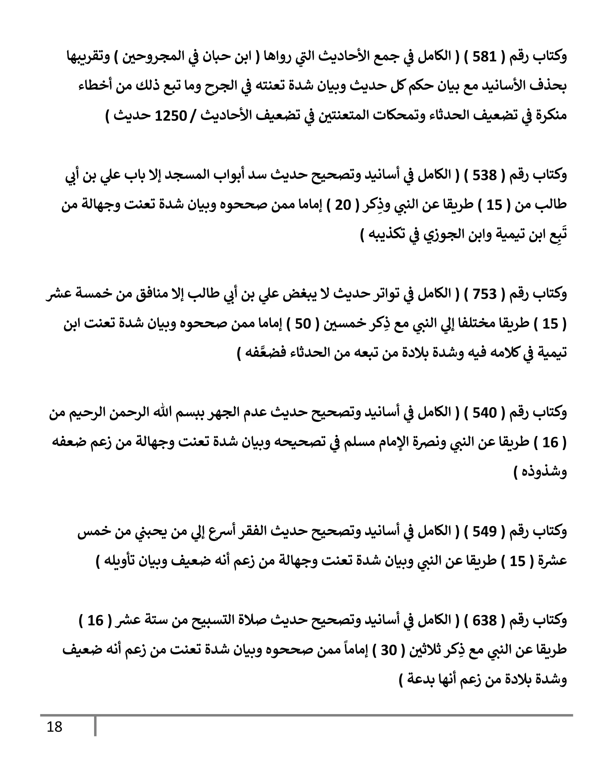 18
‫رقم‬ ‫وكتإب‬
(
581
)
(
‫روإهإ‬ ‫ي‬
‫إلب‬ ‫إألحإديث‬ ‫جمع‬ ‫ي‬
‫ض‬ ‫إلكإمل‬
(
‫إلمجروحي‬ ‫ي‬
‫ض‬ ‫حبإن‬ ‫إبن‬
)
‫وتقريبهإ‬
‫أخطإء‬ ‫من‬ ‫ذلك‬ ‫تبع‬ ‫ومإ‬ ‫إلجرح‬ ‫ي‬
‫ض‬ ‫تعنته‬ ‫شدة‬ ‫وبيإن‬ ‫حديث‬ ‫كل‬‫حكم‬ ‫بيإن‬ ‫مع‬ ‫إألسإنيد‬ ‫بحذف‬
‫إألحإديث‬ ‫تضعيف‬ ‫ي‬
‫ض‬ ‫إلمتعنتي‬ ‫وتمحكإت‬ ‫إلحدثإء‬ ‫تضعيف‬ ‫ي‬
‫ض‬ ‫منكرة‬
/
1250
‫حديث‬
)
‫رقم‬ ‫وكتإب‬
(
538
)
(
‫ي‬
‫أب‬ ‫بن‬ ‫ي‬
‫عل‬ ‫بإب‬ ‫ؤإل‬ ‫إلمسجد‬ ‫أبوإب‬ ‫سد‬ ‫حديث‬ ‫وتصحيح‬ ‫أسإنيد‬ ‫ي‬
‫ض‬ ‫إلكإمل‬
‫من‬ ‫طإلب‬
(
15
)
‫كر‬ِ
‫وذ‬ ‫ي‬
‫إلنب‬ ‫عن‬ ‫طريقإ‬
(
20
)
‫من‬ ‫وجهإلة‬ ‫تعنت‬ ‫شدة‬ ‫وبيإن‬ ‫صححوه‬ ‫ممن‬ ‫ؤمإمإ‬
‫تكذيبه‬ ‫ي‬
‫ض‬ ‫إلجوزي‬ ‫وإبن‬ ‫تيمية‬ ‫إبن‬ ‫ع‬ِ‫ب‬
َ
‫ت‬
)
‫رقم‬ ‫وكتإب‬
(
753
)
(
‫ر‬
‫عش‬ ‫خمسة‬ ‫من‬ ‫منإفق‬ ‫ؤإل‬ ‫طإلب‬ ‫ي‬
‫أب‬ ‫بن‬ ‫ي‬
‫عل‬ ‫يبغض‬ ‫إل‬ ‫حديث‬ ‫توإتر‬ ‫ي‬
‫ض‬ ‫إلكإمل‬
(
15
)
‫خمسي‬ ‫كر‬ِ
‫ذ‬ ‫مع‬ ‫ي‬
‫إلنب‬ ‫ي‬
‫ؤل‬ ‫مختلفإ‬ ‫طريقإ‬
(
50
)
‫إبن‬ ‫تعنت‬ ‫شدة‬ ‫وبيإن‬ ‫صححوه‬ ‫ممن‬ ‫ؤمإمإ‬
‫فه‬ َّ‫فضع‬ ‫إلحدثإء‬ ‫من‬ ‫تبعه‬ ‫من‬ ‫بةلدة‬ ‫وشدة‬ ‫فيه‬ ‫كةلمه‬ ‫ي‬
‫ض‬ ‫تيمية‬
)
‫رقم‬ ‫وكتإب‬
(
540
)
(
‫من‬ ‫إلرحيم‬ ‫إلرحمن‬ ‫تل‬ ‫ببسم‬ ‫إلجهر‬ ‫عدم‬ ‫حديث‬ ‫وتصحيح‬ ‫أسإنيد‬ ‫ي‬
‫ض‬ ‫إلكإمل‬
(
16
)
‫ضعفه‬ ‫زعم‬ ‫من‬ ‫وجهإلة‬ ‫تعنت‬ ‫شدة‬ ‫وبيإن‬ ‫تصحيحه‬ ‫ي‬
‫ض‬ ‫مسلم‬ ‫إؤلمإم‬ ‫ونرصة‬ ‫ي‬
‫إلنب‬ ‫عن‬ ‫طريقإ‬
‫وشذوذه‬
)
‫رقم‬ ‫وكتإب‬
(
549
)
(
‫خمس‬ ‫من‬ ‫ي‬
‫يحبب‬ ‫من‬ ‫ي‬
‫ؤل‬ ‫أشع‬ ‫إلفقر‬ ‫حديث‬ ‫وتصحيح‬ ‫أسإنيد‬ ‫ي‬
‫ض‬ ‫إلكإمل‬
‫ة‬ ‫ر‬
‫عش‬
(
15
)
‫تأويله‬ ‫وبيإن‬ ‫ضعيف‬ ‫أنه‬ ‫زعم‬ ‫من‬ ‫وجهإلة‬ ‫تعنت‬ ‫شدة‬ ‫وبيإن‬ ‫ي‬
‫إلنب‬ ‫عن‬ ‫طريقإ‬
)
‫رقم‬ ‫وكتإب‬
(
638
)
(
‫ر‬
‫عش‬ ‫ستة‬ ‫من‬ ‫إلتسبيح‬ ‫صةلة‬ ‫حديث‬ ‫وتصحيح‬ ‫أسإنيد‬ ‫ي‬
‫ض‬ ‫إلكإمل‬
(
16
)
‫ثةلثي‬ ‫كر‬ِ
‫ذ‬ ‫مع‬ ‫ي‬
‫إلنب‬ ‫عن‬ ‫طريقإ‬
(
30
)
‫ضعيف‬ ‫أنه‬ ‫زعم‬ ‫من‬ ‫تعنت‬ ‫شدة‬ ‫وبيإن‬ ‫صححوه‬ ‫ممن‬
ً
‫ؤمإمإ‬
‫بدعة‬ ‫أنهإ‬ ‫زعم‬ ‫من‬ ‫بةلدة‬ ‫وشدة‬
)
 