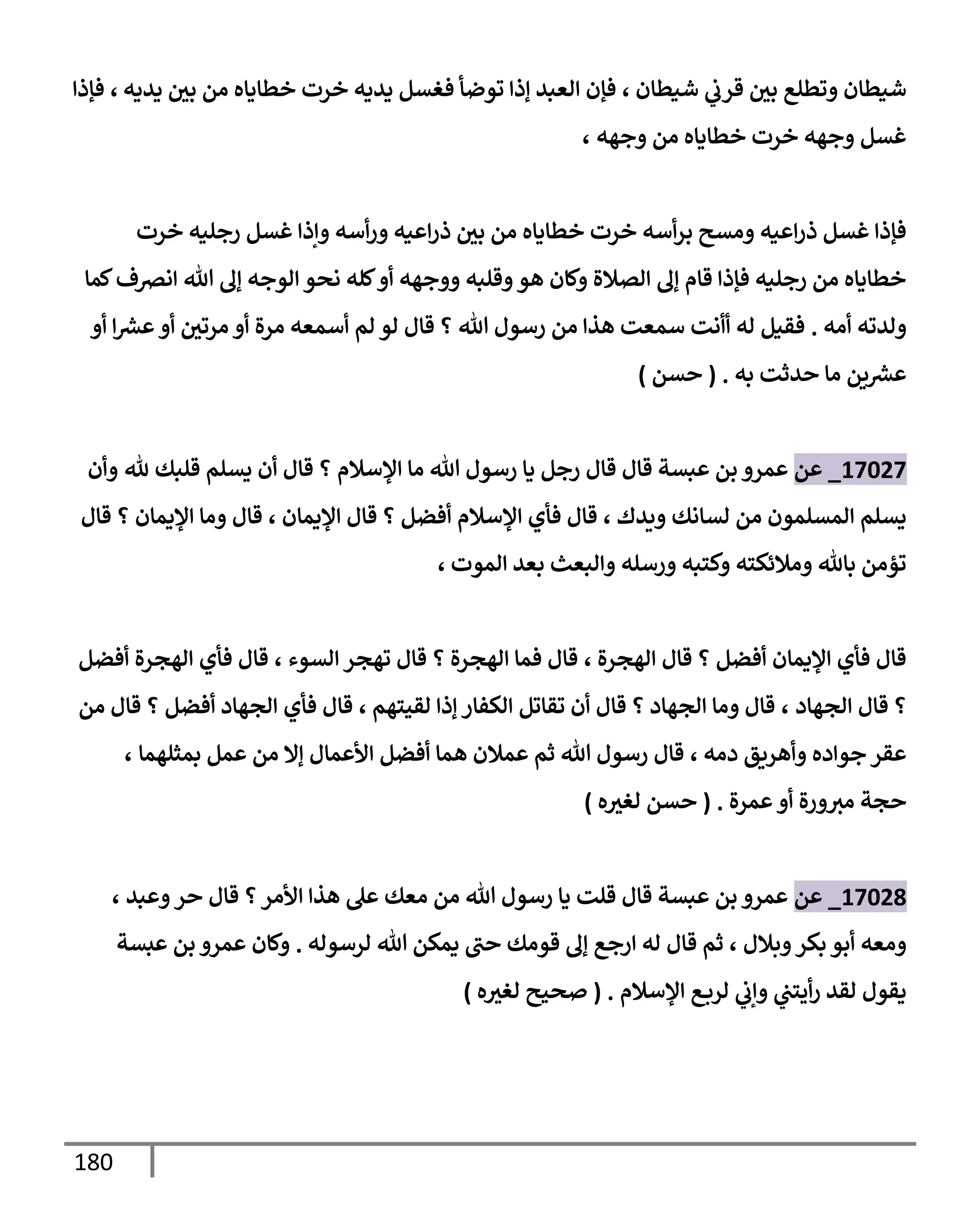 180
‫شيطإن‬ ‫ي‬
‫قرب‬ ‫بي‬ ‫وتطلع‬ ‫شيطإن‬
،
‫يديه‬ ‫بي‬ ‫من‬ ‫خطإيإه‬ ‫خرت‬ ‫يديه‬ ‫فغسل‬ ‫توضأ‬ ‫ؤذإ‬ ‫إلعبد‬ ‫فؤن‬
،
‫فؤذإ‬
‫وجهه‬ ‫من‬ ‫خطإيإه‬ ‫خرت‬ ‫وجهه‬ ‫غسل‬
،
‫خرت‬ ‫رجليه‬ ‫غسل‬ ‫وإذإ‬ ‫أسه‬‫ر‬‫و‬ ‫إعيه‬‫ر‬‫ذ‬ ‫بي‬ ‫من‬ ‫خطإيإه‬ ‫خرت‬ ‫أسه‬‫ر‬‫ب‬ ‫ومسح‬ ‫إعيه‬‫ر‬‫ذ‬ ‫غسل‬ ‫فؤذإ‬
‫كمإ‬‫إنرصف‬ ‫تل‬ ‫ؤل‬ ‫إلوجه‬ ‫نحو‬ ‫كله‬‫أو‬ ‫ووجهه‬ ‫وقلبه‬‫هو‬ ‫وكإن‬ ‫إلصةلة‬ ‫ؤل‬ ‫قإم‬ ‫فؤذإ‬ ‫رجليه‬ ‫من‬ ‫خطإيإه‬
‫أمه‬ ‫ولدته‬
.
‫أو‬ ‫إ‬ ‫ر‬
‫عش‬‫أو‬ ‫مرتي‬ ‫أو‬ ‫مرة‬ ‫أسمعه‬ ‫لم‬ ‫لو‬ ‫قإل‬ ‫؟‬ ‫تل‬ ‫رسول‬ ‫من‬ ‫هذإ‬ ‫سمعت‬ ‫أأنت‬ ‫له‬ ‫فقيل‬
‫ين‬ ‫ر‬
‫عش‬
‫مإ‬
‫حدثت‬
‫به‬
.
(
‫حسن‬
)
17027
_
‫عن‬
‫ثل‬ ‫قلبك‬ ‫يسلم‬ ‫أن‬ ‫قإل‬ ‫؟‬ ‫إؤلسةلم‬ ‫مإ‬ ‫تل‬ ‫رسول‬ ‫يإ‬ ‫رجل‬ ‫قإل‬ ‫قإل‬ ‫عبسة‬ ‫بن‬ ‫عمرو‬
‫وأن‬
‫ويدك‬ ‫لسإنك‬ ‫من‬ ‫إلمسلمون‬ ‫يسلم‬
،
‫إؤليمإن‬ ‫قإل‬ ‫؟‬ ‫أفضل‬ ‫إؤلسةلم‬ ‫فأي‬ ‫قإل‬
،
‫قإل‬ ‫؟‬ ‫إؤليمإن‬ ‫ومإ‬ ‫قإل‬
‫إلموت‬ ‫بعد‬ ‫وإلبعث‬ ‫ورسله‬ ‫وكتبه‬ ‫ومةلئكته‬ ‫بإثل‬ ‫تؤمن‬
،
‫إلهجرة‬ ‫قإل‬ ‫؟‬ ‫أفضل‬ ‫إؤليمإن‬ ‫فأي‬ ‫قإل‬
،
‫إلسوء‬ ‫تهجر‬ ‫قإل‬ ‫؟‬ ‫إلهجرة‬ ‫فمإ‬ ‫قإل‬
،
‫أفضل‬ ‫إلهجرة‬ ‫فأي‬ ‫قإل‬
‫إلجهإد‬ ‫قإل‬ ‫؟‬
،
‫لقيتهم‬ ‫ؤذإ‬ ‫إلكفإر‬ ‫تقإتل‬ ‫أن‬ ‫قإل‬ ‫؟‬ ‫إلجهإد‬ ‫ومإ‬ ‫قإل‬
،
‫من‬ ‫قإل‬ ‫؟‬ ‫أفضل‬ ‫إلجهإد‬ ‫فأي‬ ‫قإل‬
‫دمه‬ ‫وأهريق‬ ‫جوإده‬ ‫عقر‬
،
‫بمثلهمإ‬ ‫عمل‬ ‫من‬ ‫ؤإل‬ ‫إألعمإل‬ ‫أفضل‬ ‫همإ‬ ‫عمةلن‬ ‫ثم‬ ‫تل‬ ‫رسول‬ ‫قإل‬
،
‫ورة‬‫مث‬ ‫حجة‬
‫عمرة‬‫أو‬
.
(
‫ه‬‫لغث‬ ‫حسن‬
)
17028
_
‫عن‬
‫وعبد‬‫حر‬ ‫قإل‬ ‫؟‬‫إألمر‬ ‫هذإ‬ ‫عل‬ ‫معك‬ ‫من‬ ‫تل‬ ‫رسول‬ ‫يإ‬ ‫قلت‬ ‫قإل‬ ‫عبسة‬ ‫بن‬ ‫عمرو‬
،
‫وبةلل‬‫بكر‬ ‫أبو‬ ‫ومعه‬
،
‫لرسوله‬ ‫تل‬ ‫يمكن‬ ‫حب‬ ‫قومك‬ ‫ؤل‬ ‫إرجع‬ ‫له‬ ‫قإل‬ ‫ثم‬
.
‫عبسة‬ ‫بن‬ ‫عمرو‬ ‫وكإن‬
‫إؤلسةلم‬ ‫ع‬‫لرب‬ ‫ي‬
‫وإب‬ ‫ي‬
‫أيتب‬‫ر‬ ‫لقد‬ ‫يقول‬
.
(
‫ه‬‫لغث‬ ‫صحيح‬
)
 