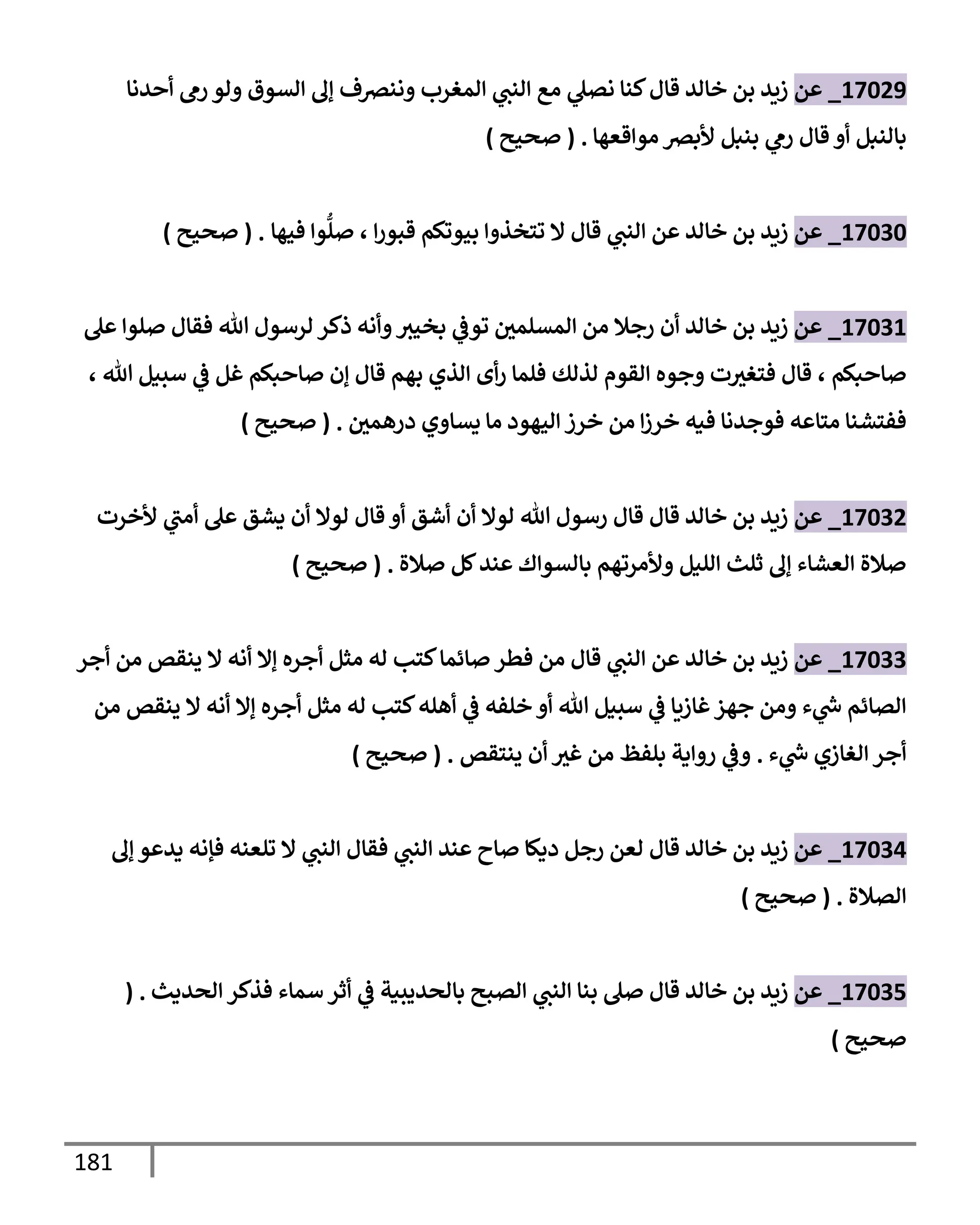 181
17029
_
‫عن‬
‫أحدنإ‬ ‫رم‬ ‫ولو‬ ‫إلسوق‬ ‫ؤل‬ ‫وننرصف‬ ‫إلمغرب‬ ‫ي‬
‫إلنب‬ ‫مع‬ ‫ي‬
‫نصل‬ ‫كنإ‬‫قإل‬ ‫خإلد‬ ‫بن‬ ‫زيد‬
‫بإلنبل‬
‫بنبل‬ ‫ي‬
‫رم‬ ‫قإل‬ ‫أو‬
‫موإقعهإ‬ ‫ألبرص‬
.
(
‫صحيح‬
)
17030
_
‫عن‬
‫إ‬‫ر‬‫قبو‬ ‫بيوتكم‬ ‫تتخذوإ‬ ‫إل‬ ‫قإل‬ ‫ي‬
‫إلنب‬ ‫عن‬ ‫خإلد‬ ‫بن‬ ‫زيد‬
،
‫فيهإ‬ ‫وإ‬
ُّ
‫صل‬
.
(
‫صحيح‬
)
17031
_
‫عن‬
‫عل‬ ‫صلوإ‬ ‫فقإل‬ ‫تل‬ ‫لرسول‬ ‫ذكر‬ ‫وأنه‬‫بخيث‬ ‫ي‬
‫توض‬ ‫إلمسلمي‬ ‫من‬ ‫رجةل‬ ‫أن‬ ‫خإلد‬ ‫بن‬ ‫زيد‬
‫صإحبكم‬
،
‫تل‬ ‫سبيل‬ ‫ي‬
‫ض‬ ‫غل‬ ‫صإحبكم‬ ‫ؤن‬ ‫قإل‬ ‫بهم‬ ‫إلذي‬ ‫أى‬‫ر‬ ‫فلمإ‬ ‫لذلك‬ ‫إلقوم‬ ‫وجوه‬ ‫ت‬‫فتغث‬ ‫قإل‬
،
‫إ‬‫ز‬‫خر‬ ‫فيه‬ ‫فوجدنإ‬ ‫متإعه‬ ‫ففتشنإ‬
‫من‬
‫إليهود‬ ‫خرز‬
‫مإ‬
‫درهمي‬ ‫يسإوي‬
.
(
‫صحيح‬
)
17032
_
‫عن‬
‫أشق‬ ‫أن‬ ‫لوإل‬ ‫تل‬ ‫رسول‬ ‫قإل‬ ‫قإل‬ ‫خإلد‬ ‫بن‬ ‫زيد‬
‫قإل‬ ‫أو‬
‫ألخرت‬ ‫ي‬
‫أمب‬ ‫عل‬ ‫يشق‬ ‫أن‬ ‫لوإل‬
‫صةلة‬ ‫كل‬‫عند‬ ‫بإلسوإك‬ ‫وألمرتهم‬ ‫إلليل‬ ‫ثلث‬ ‫ؤل‬ ‫إلعشإء‬ ‫صةلة‬
.
(
‫صحيح‬
)
17033
_
‫عن‬
‫أجر‬ ‫من‬ ‫ينقص‬ ‫إل‬ ‫أنه‬ ‫ؤإل‬ ‫أجره‬ ‫مثل‬ ‫له‬ ‫كتب‬‫صإئمإ‬ ‫فطر‬ ‫من‬ ‫قإل‬ ‫ي‬
‫إلنب‬ ‫عن‬ ‫خإلد‬ ‫بن‬ ‫زيد‬
‫من‬ ‫ينقص‬ ‫إل‬ ‫أنه‬ ‫ؤإل‬ ‫أجره‬ ‫مثل‬ ‫له‬ ‫كتب‬‫أهله‬ ‫ي‬
‫ض‬ ‫خلفه‬ ‫أو‬ ‫تل‬ ‫سبيل‬ ‫ي‬
‫ض‬ ‫غإزيإ‬‫جهز‬ ‫ومن‬ ‫ء‬ ‫ي‬
‫ر‬
‫خ‬ ‫إلصإئم‬
‫ء‬ ‫ي‬
‫ر‬
‫خ‬ ‫إلغإزي‬ ‫أجر‬
.
‫أن‬ ‫غث‬ ‫من‬ ‫بلفظ‬ ‫روإية‬ ‫ي‬
‫وض‬
‫ينتقص‬
.
(
‫صحيح‬
)
17034
_
‫عن‬
‫ؤل‬ ‫يدعو‬ ‫فؤنه‬ ‫تلعنه‬ ‫إل‬ ‫ي‬
‫إلنب‬ ‫فقإل‬ ‫ي‬
‫إلنب‬ ‫عند‬ ‫صإح‬ ‫ديكإ‬ ‫رجل‬ ‫لعن‬ ‫قإل‬ ‫خإلد‬ ‫بن‬ ‫زيد‬
‫إلصةلة‬
.
(
‫صحيح‬
)
17035
_
‫عن‬
‫إلحديث‬ ‫فذكر‬ ‫سمإء‬ ‫أثر‬ ‫ي‬
‫ض‬ ‫بإلحديبية‬ ‫إلصبح‬ ‫ي‬
‫إلنب‬ ‫بنإ‬ ‫صل‬ ‫قإل‬ ‫خإلد‬ ‫بن‬ ‫زيد‬
( .
‫صحيح‬
)
 