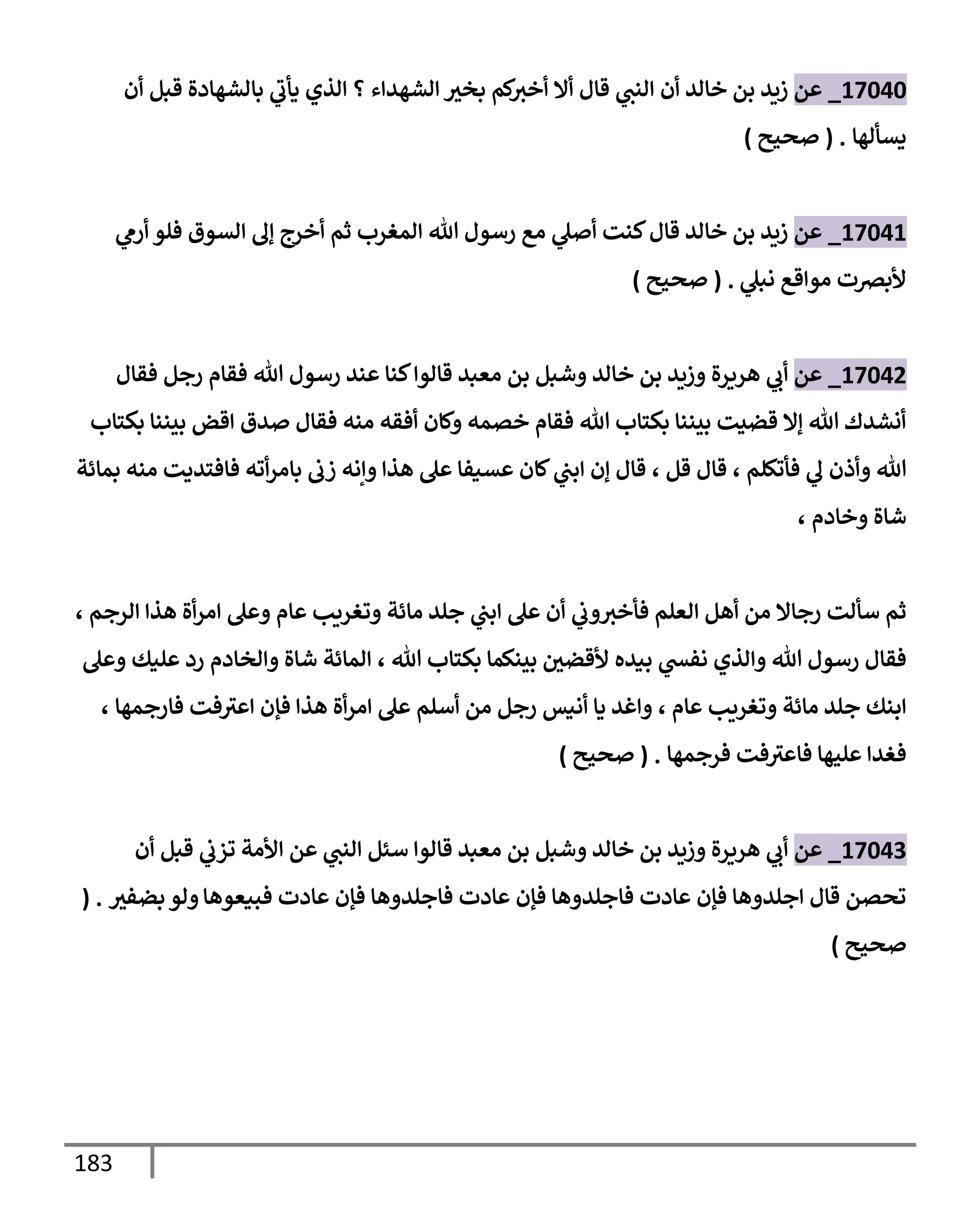 183
17040
_
‫عن‬
‫خإلد‬ ‫بن‬ ‫زيد‬
‫أن‬
‫أن‬ ‫قبل‬ ‫بإلشهإدة‬ ‫ي‬
‫يأب‬ ‫إلذي‬ ‫؟‬ ‫إلشهدإء‬ ‫بخث‬ ‫كم‬
‫أخث‬ ‫أإل‬ ‫قإل‬ ‫ي‬
‫إلنب‬
‫يسألهإ‬
.
(
‫صحيح‬
)
17041
_
‫عن‬
‫ي‬
‫أرم‬ ‫فلو‬ ‫إلسوق‬ ‫ؤل‬ ‫أخرج‬ ‫ثم‬ ‫إلمغرب‬ ‫تل‬ ‫رسول‬ ‫مع‬ ‫ي‬
‫أصل‬ ‫كنت‬‫قإل‬ ‫خإلد‬ ‫بن‬ ‫زيد‬
‫ي‬
‫نبل‬ ‫موإقع‬ ‫ألبرصت‬
.
(
‫صحيح‬
)
17042
_
‫عن‬
‫ي‬
‫أب‬
‫وشبل‬ ‫خإلد‬ ‫بن‬ ‫وزيد‬ ‫هريرة‬
‫بن‬
‫معبد‬
‫قإلوإ‬
‫فقإل‬ ‫رجل‬ ‫فقإم‬ ‫تل‬ ‫رسول‬ ‫عند‬ ‫كنإ‬
‫بكتإب‬ ‫بيننإ‬ ‫إقض‬ ‫صدق‬ ‫فقإل‬ ‫منه‬ ‫أفقه‬ ‫وكإن‬ ‫خصمه‬ ‫فقإم‬ ‫تل‬ ‫بكتإب‬ ‫بيننإ‬ ‫قضيت‬ ‫ؤإل‬ ‫تل‬ ‫أنشدك‬
‫فأتكلم‬ ‫ي‬
‫ل‬ ‫وأذن‬ ‫تل‬
،
‫قل‬ ‫قإل‬
،
‫بمإئة‬ ‫منه‬ ‫فإفتديت‬ ‫أته‬‫ر‬‫بإم‬ ‫زب‬ ‫وإنه‬ ‫هذإ‬ ‫عل‬ ‫عسيفإ‬ ‫كإن‬ ‫ي‬
‫إبب‬ ‫ؤن‬ ‫قإل‬
‫وخإدم‬ ‫شإة‬
،
‫إلرجم‬ ‫هذإ‬ ‫أة‬‫ر‬‫إم‬ ‫وعل‬ ‫عإم‬ ‫وتغريب‬ ‫مإئة‬ ‫جلد‬ ‫ي‬
‫إبب‬ ‫عل‬ ‫أن‬ ‫ي‬
‫وب‬‫فأخث‬ ‫إلعلم‬ ‫أهل‬ ‫من‬ ‫رجإإل‬ ‫سألت‬ ‫ثم‬
،
‫تل‬ ‫بكتإب‬ ‫بينكمإ‬ ‫ألقضي‬ ‫بيده‬ ‫ي‬
‫نفد‬ ‫وإلذي‬ ‫تل‬ ‫رسول‬ ‫فقإل‬
،
‫وعل‬ ‫عليك‬ ‫رد‬ ‫وإلخإدم‬ ‫شإة‬ ‫إلمإئة‬
‫عإم‬ ‫وتغريب‬ ‫مإئة‬ ‫جلد‬ ‫إبنك‬
،
‫فإرجمهإ‬ ‫فت‬‫إعث‬ ‫فؤن‬ ‫هذإ‬ ‫أة‬‫ر‬‫إم‬ ‫عل‬ ‫أسلم‬ ‫من‬ ‫رجل‬ ‫أنيس‬ ‫يإ‬ ‫وإغد‬
،
‫فرجمهإ‬ ‫فت‬‫فإعث‬ ‫عليهإ‬ ‫فغدإ‬
.
(
‫صحيح‬
)
17043
_
‫عن‬
‫وشبل‬ ‫خإلد‬ ‫بن‬ ‫وزيد‬ ‫هريرة‬ ‫ي‬
‫أب‬
‫معبد‬ ‫بن‬
‫ي‬
‫إلنب‬ ‫سئل‬ ‫قإلوإ‬
‫عن‬
‫أن‬ ‫قبل‬ ‫ي‬
‫تزب‬ ‫إألمة‬
‫فبيعوهإ‬ ‫عإدت‬ ‫فؤن‬ ‫فإجلدوهإ‬ ‫عإدت‬ ‫فؤن‬ ‫فإجلدوهإ‬ ‫عإدت‬ ‫فؤن‬ ‫إجلدوهإ‬ ‫قإل‬ ‫تحصن‬
‫ولو‬
‫بضفث‬
( .
‫صحيح‬
)
 