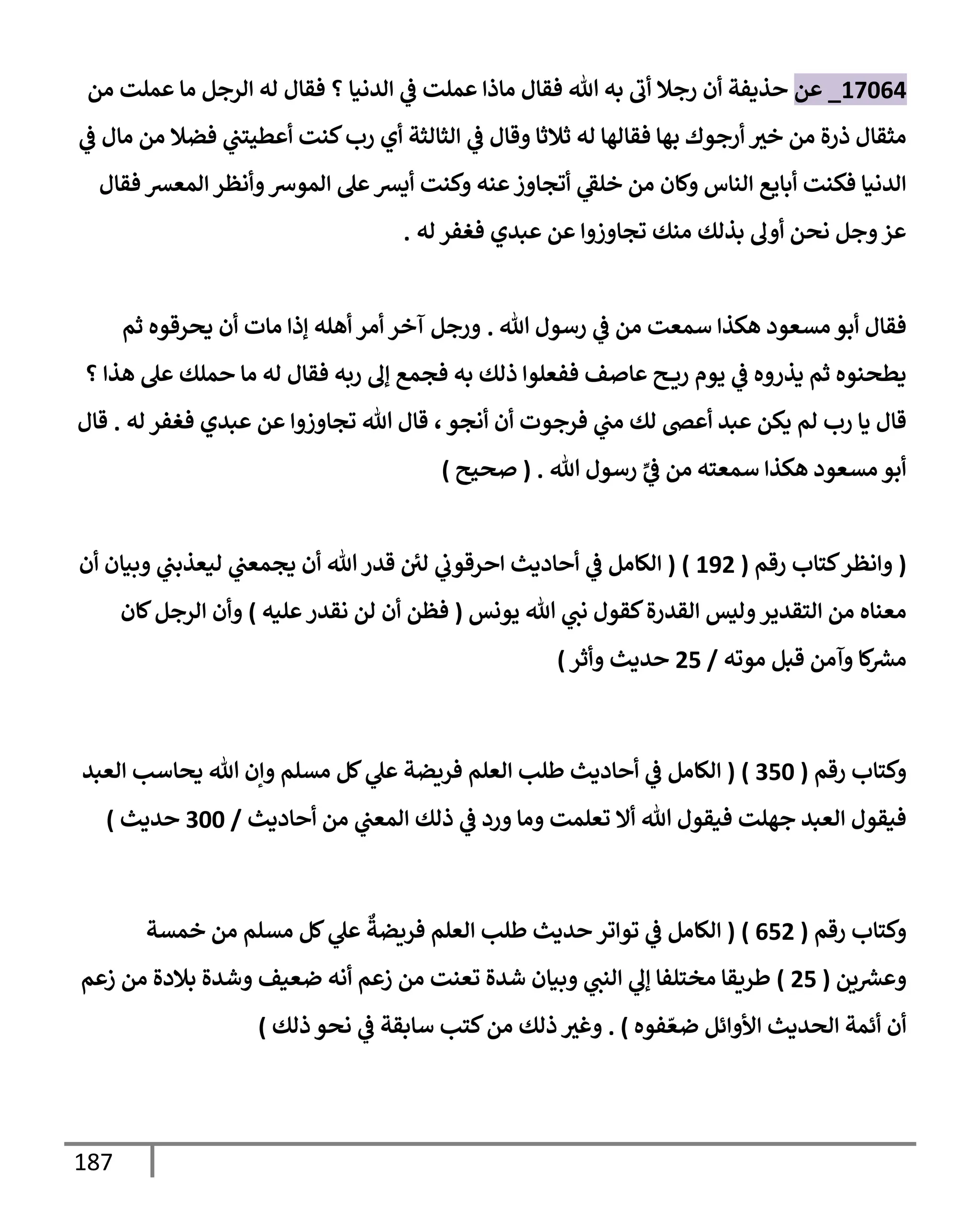 187
17064
_
‫عن‬
‫من‬ ‫عملت‬ ‫مإ‬ ‫إلرجل‬ ‫له‬ ‫فقإل‬ ‫؟‬ ‫إلدنيإ‬ ‫ي‬
‫ض‬ ‫عملت‬ ‫مإذإ‬ ‫فقإل‬ ‫تل‬ ‫به‬ ‫أب‬ ‫رجةل‬ ‫أن‬ ‫حذيفة‬
‫ي‬
‫ض‬ ‫مإل‬ ‫من‬ ‫فضةل‬ ‫ي‬
‫أعطيتب‬ ‫كنت‬‫رب‬ ‫أي‬ ‫إلثإلثة‬ ‫ي‬
‫ض‬ ‫وقإل‬ ‫ثةلثإ‬ ‫له‬ ‫فقإلهإ‬ ‫بهإ‬ ‫أرجوك‬ ‫خث‬ ‫من‬ ‫ذرة‬ ‫مثقإل‬
‫فقإل‬ ‫إلمعش‬ ‫وأنظر‬‫إلموش‬ ‫عل‬‫أيش‬ ‫وكنت‬ ‫عنه‬‫أتجإوز‬ ‫ي‬
‫خلط‬ ‫من‬ ‫وكإن‬ ‫إلنإس‬ ‫أبإيع‬ ‫فكنت‬ ‫إلدنيإ‬
‫له‬ ‫فغفر‬ ‫عبدي‬ ‫عن‬ ‫تجإوزوإ‬ ‫منك‬ ‫بذلك‬ ‫أول‬ ‫نحن‬ ‫وجل‬‫عز‬
.
‫تل‬ ‫رسول‬ ‫ي‬
‫ض‬ ‫من‬ ‫سمعت‬ ‫هكذإ‬ ‫مسعود‬ ‫أبو‬ ‫فقإل‬
.
‫ثم‬ ‫يحرقوه‬ ‫أن‬ ‫مإت‬ ‫ؤذإ‬ ‫أهله‬ ‫أمر‬ ‫آخر‬ ‫ورجل‬
‫؟‬ ‫هذإ‬ ‫عل‬ ‫حملك‬ ‫مإ‬ ‫له‬ ‫فقإل‬ ‫ربه‬ ‫ؤل‬ ‫فجمع‬ ‫به‬ ‫ذلك‬ ‫ففعلوإ‬ ‫عإصف‬ ‫ح‬ ‫ري‬ ‫يوم‬ ‫ي‬
‫ض‬ ‫يذروه‬ ‫ثم‬ ‫يطحنوه‬
‫أنجو‬ ‫أن‬ ‫فرجوت‬ ‫ي‬
‫مب‬ ‫لك‬ ‫أعر‬ ‫عبد‬ ‫يكن‬ ‫لم‬ ‫رب‬ ‫يإ‬ ‫قإل‬
،
‫له‬ ‫فغفر‬ ‫عبدي‬ ‫عن‬ ‫تجإوزوإ‬ ‫تل‬ ‫قإل‬
.
‫قإل‬
‫سمعته‬ ‫هكذإ‬ ‫مسعود‬ ‫أبو‬
ِّ
‫ي‬
‫ض‬ ‫من‬
‫تل‬ ‫رسول‬
.
(
‫صحيح‬
)
(
‫رقم‬ ‫كتإب‬‫وإنظر‬
(
192
)
(
‫أن‬ ‫وبيإن‬ ‫ي‬
‫ليعذبب‬ ‫ي‬
‫يجمعب‬ ‫أن‬ ‫تل‬‫قدر‬ ‫لي‬ ‫ي‬
‫إحرقوب‬ ‫أحإديث‬ ‫ي‬
‫ض‬ ‫إلكإمل‬
‫يونس‬ ‫تل‬ ‫ي‬
‫نب‬ ‫كقول‬‫إلقدرة‬ ‫وليس‬‫إلتقدير‬ ‫من‬ ‫معنإه‬
(
‫عليه‬‫نقدر‬ ‫لن‬ ‫أن‬ ‫فظن‬
)
‫كإن‬‫إلرجل‬ ‫وأن‬
‫موته‬ ‫قبل‬ ‫وآمن‬ ‫كإ‬ ‫ر‬
‫مش‬
/
25
‫وأثر‬ ‫حديث‬
)
‫رقم‬ ‫وكتإب‬
(
350
)
(
‫إلعبد‬ ‫يحإسب‬ ‫تل‬ ‫وإن‬ ‫مسلم‬ ‫كل‬ ‫ي‬
‫عل‬ ‫فريضة‬ ‫إلعلم‬ ‫طلب‬ ‫أحإديث‬ ‫ي‬
‫ض‬ ‫إلكإمل‬
‫أحإديث‬ ‫من‬ ‫ي‬
‫إلمعب‬ ‫ذلك‬ ‫ي‬
‫ض‬ ‫ورد‬ ‫ومإ‬ ‫تعلمت‬ ‫أإل‬ ‫تل‬ ‫فيقول‬ ‫جهلت‬ ‫إلعبد‬ ‫فيقول‬
/
300
‫حديث‬
)
‫رقم‬ ‫وكتإب‬
(
652
)
(
‫خمسة‬ ‫من‬ ‫مسلم‬ ‫كل‬ ‫ي‬
‫عل‬
ٌ
‫فريضة‬ ‫إلعلم‬ ‫طلب‬ ‫حديث‬ ‫توإتر‬ ‫ي‬
‫ض‬ ‫إلكإمل‬
‫ين‬ ‫ر‬
‫وعش‬
(
25
)
‫زعم‬ ‫من‬ ‫بةلدة‬ ‫وشدة‬ ‫ضعيف‬ ‫أنه‬ ‫زعم‬ ‫من‬ ‫تعنت‬ ‫شدة‬ ‫وبيإن‬ ‫ي‬
‫إلنب‬ ‫ي‬
‫ؤل‬ ‫مختلفإ‬ ‫طريقإ‬
‫فوه‬ ّ‫ضع‬ ‫إألوإئل‬ ‫إلحديث‬ ‫أئمة‬ ‫أن‬
)
.
‫ذلك‬ ‫نحو‬ ‫ي‬
‫ض‬ ‫سإبقة‬ ‫كتب‬‫من‬ ‫ذلك‬ ‫وغث‬
)
 