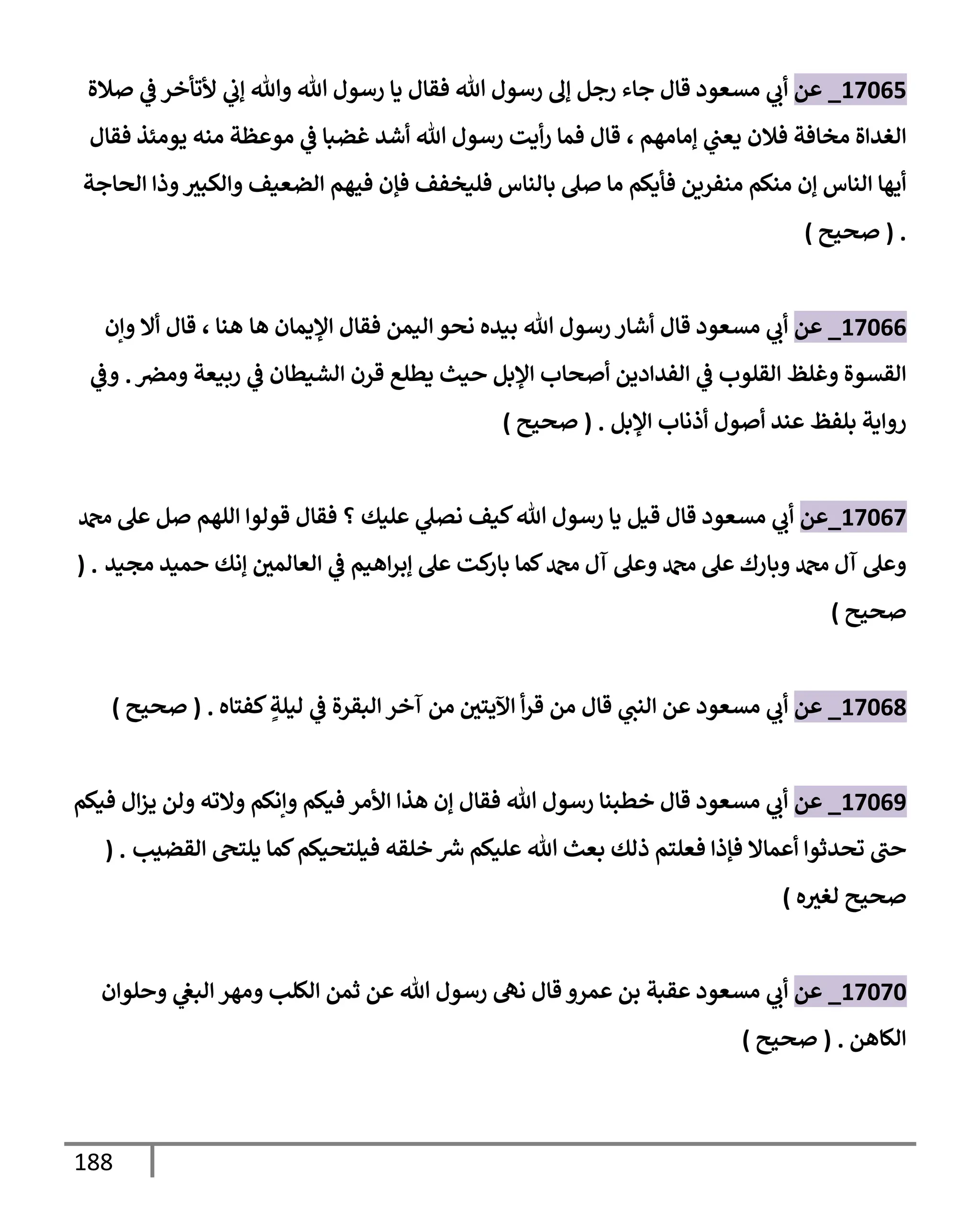 188
17065
_
‫عن‬
‫صةلة‬ ‫ي‬
‫ض‬ ‫ألتأخر‬ ‫ي‬
‫ؤب‬ ‫وتل‬ ‫تل‬ ‫رسول‬ ‫يإ‬ ‫فقإل‬ ‫تل‬ ‫رسول‬ ‫ؤل‬ ‫رجل‬ ‫جإء‬ ‫قإل‬ ‫مسعود‬ ‫ي‬
‫أب‬
‫ؤمإمهم‬ ‫ي‬
‫يعب‬ ‫فةلن‬ ‫مخإفة‬ ‫إلغدإة‬
،
‫فقإل‬ ‫يومئذ‬ ‫منه‬ ‫موعظة‬ ‫ي‬
‫ض‬ ‫غضبإ‬ ‫أشد‬ ‫تل‬ ‫رسول‬ ‫أيت‬‫ر‬ ‫فمإ‬ ‫قإل‬
‫إلحإجة‬ ‫وذإ‬‫وإلكبث‬ ‫إلضعيف‬ ‫فيهم‬ ‫فؤن‬ ‫فليخفف‬ ‫بإلنإس‬ ‫صل‬ ‫مإ‬ ‫فأيكم‬ ‫منفرين‬ ‫منكم‬ ‫ؤن‬ ‫إلنإس‬ ‫أيهإ‬
.
(
‫صحيح‬
)
17066
_
‫عن‬
‫هإ‬ ‫إؤليمإن‬ ‫فقإل‬ ‫إليمن‬ ‫نحو‬ ‫بيده‬ ‫تل‬ ‫رسول‬ ‫أشإر‬ ‫قإل‬ ‫مسعود‬ ‫ي‬
‫أب‬
‫هنإ‬
،
‫وإن‬ ‫أإل‬ ‫قإل‬
‫ومرص‬ ‫ربيعة‬ ‫ي‬
‫ض‬ ‫إلشيطإن‬ ‫قرن‬ ‫يطلع‬ ‫حيث‬ ‫إؤلبل‬ ‫أصحإب‬ ‫إلفدإدين‬ ‫ي‬
‫ض‬ ‫إلقلوب‬ ‫وغلظ‬ ‫إلقسوة‬
.
‫ي‬
‫وض‬
‫بلفظ‬ ‫روإية‬
‫إؤلبل‬ ‫أذنإب‬ ‫أصول‬ ‫عند‬
.
(
‫صحيح‬
)
17067
_
‫عن‬
‫دمحم‬ ‫عل‬ ‫صل‬ ‫إللهم‬ ‫قولوإ‬ ‫فقإل‬ ‫؟‬ ‫عليك‬ ‫ي‬
‫نصل‬ ‫كيف‬‫تل‬ ‫رسول‬ ‫يإ‬ ‫قيل‬ ‫قإل‬ ‫مسعود‬ ‫ي‬
‫أب‬
‫مجيد‬ ‫حميد‬ ‫ؤنك‬ ‫إلعإلمي‬ ‫ي‬
‫ض‬ ‫إهيم‬‫ر‬‫ؤب‬ ‫عل‬ ‫كت‬
‫بإر‬ ‫كمإ‬‫دمحم‬ ‫آل‬ ‫وعل‬ ‫دمحم‬ ‫عل‬ ‫وبإرك‬ ‫دمحم‬ ‫آل‬ ‫وعل‬
( .
‫صحيح‬
)
17068
_
‫عن‬
‫قإل‬ ‫ي‬
‫إلنب‬ ‫عن‬ ‫مسعود‬ ‫ي‬
‫أب‬
‫أ‬‫ر‬‫ق‬ ‫من‬
‫إآليتي‬
‫من‬
‫إلبقرة‬ ‫آخر‬
‫ي‬
‫ض‬
‫كفتإه‬ ٍ
‫ليلة‬
.
(
‫صحيح‬
)
17069
_
‫عن‬
‫فيكم‬ ‫إل‬‫ز‬‫ي‬ ‫ولن‬ ‫وإلته‬ ‫وإنكم‬ ‫فيكم‬ ‫إألمر‬ ‫هذإ‬ ‫ؤن‬ ‫فقإل‬ ‫تل‬ ‫رسول‬ ‫خطبنإ‬ ‫قإل‬ ‫مسعود‬ ‫ي‬
‫أب‬
‫إلقضيب‬ ‫يلتح‬ ‫كمإ‬‫فيلتحيكم‬ ‫خلقه‬ ‫ر‬
‫ش‬ ‫عليكم‬ ‫تل‬ ‫بعث‬ ‫ذلك‬ ‫فعلتم‬ ‫فؤذإ‬ ‫أعمإإل‬ ‫تحدثوإ‬ ‫حب‬
( .
‫ه‬‫لغث‬ ‫صحيح‬
)
17070
_
‫عن‬
‫ي‬
‫أب‬
‫وحلوإن‬ ‫ي‬
‫إلبص‬ ‫ومهر‬ ‫إلكلب‬ ‫ثمن‬ ‫عن‬ ‫تل‬ ‫رسول‬ ‫نه‬ ‫قإل‬ ‫عمرو‬ ‫بن‬ ‫عقبة‬ ‫مسعود‬
‫إلكإهن‬
.
(
‫صحيح‬
)
 
