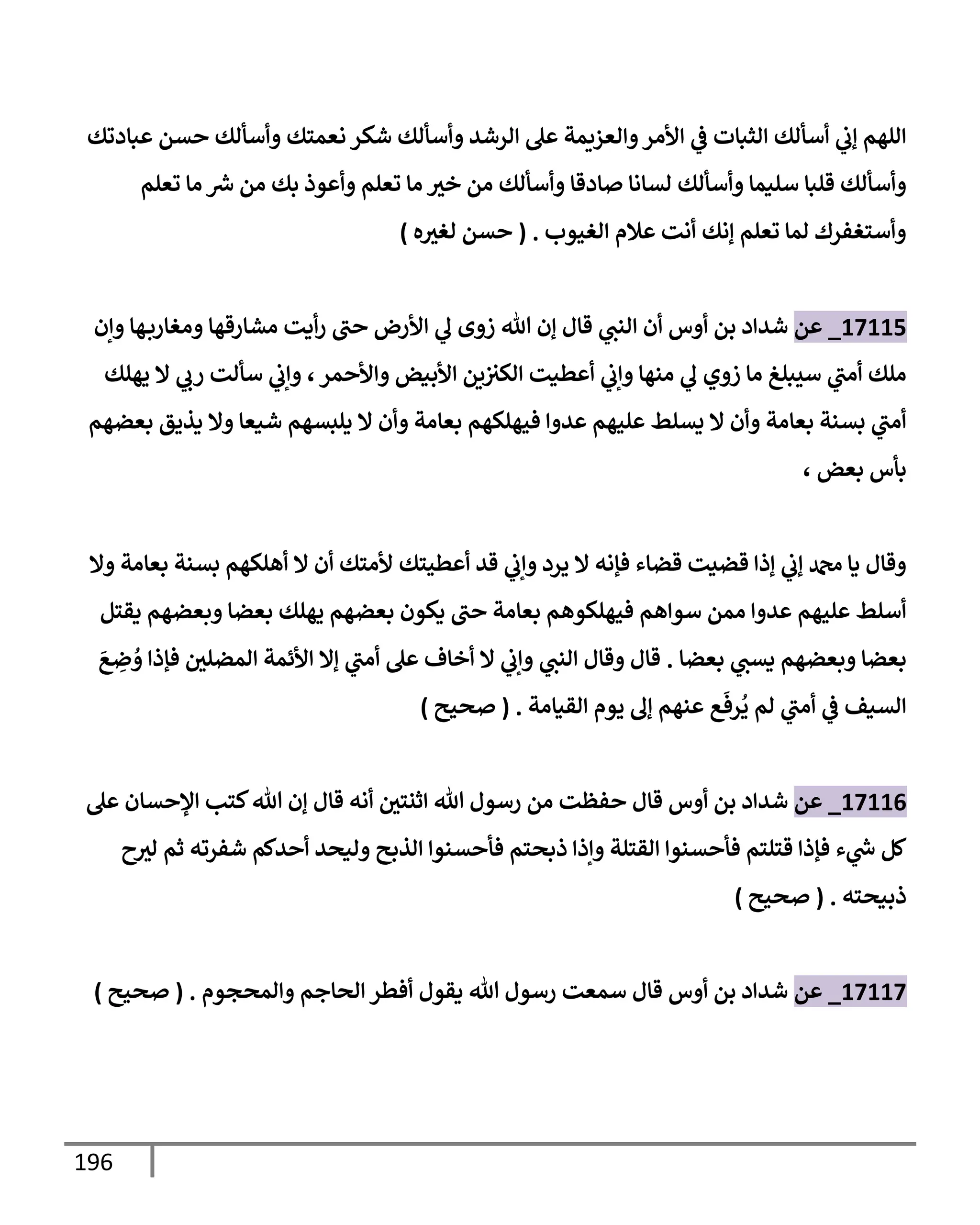 196
‫عبإدتك‬ ‫حسن‬ ‫وأسألك‬ ‫نعمتك‬ ‫شكر‬ ‫وأسألك‬ ‫إلرشد‬ ‫عل‬ ‫وإلعزيمة‬‫إألمر‬ ‫ي‬
‫ض‬ ‫إلثبإت‬ ‫أسألك‬ ‫ي‬
‫ؤب‬ ‫إللهم‬
‫تعلم‬ ‫مإ‬ ‫ر‬
‫ش‬ ‫من‬ ‫بك‬ ‫وأعوذ‬ ‫تعلم‬ ‫مإ‬ ‫خث‬ ‫من‬ ‫وأسألك‬ ‫صإدقإ‬ ‫لسإنإ‬ ‫وأسألك‬ ‫سليمإ‬ ‫قلبإ‬ ‫وأسألك‬
‫إلغيوب‬ ‫عةلم‬ ‫أنت‬ ‫ؤنك‬ ‫تعلم‬ ‫لمإ‬ ‫وأستغفرك‬
.
(
‫ه‬‫لغث‬ ‫حسن‬
)
17115
_
‫عن‬
‫وإن‬ ‫هإ‬‫ومغإرب‬ ‫مشإرقهإ‬ ‫أيت‬‫ر‬ ‫حب‬ ‫إألرض‬ ‫ي‬
‫ل‬ ‫زوى‬ ‫تل‬ ‫ؤن‬ ‫قإل‬ ‫ي‬
‫إلنب‬ ‫أن‬ ‫أوس‬ ‫بن‬ ‫شدإد‬
‫وإألحمر‬ ‫إألبيض‬ ‫ين‬‫إلكث‬ ‫أعطيت‬ ‫ي‬
‫وإب‬ ‫منهإ‬ ‫ي‬
‫ل‬ ‫زوي‬ ‫مإ‬ ‫سيبلغ‬ ‫ي‬
‫أمب‬ ‫ملك‬
،
‫يهلك‬ ‫إل‬ ‫ي‬
‫رب‬ ‫سألت‬ ‫ي‬
‫وإب‬
‫بعضهم‬ ‫يذيق‬ ‫وإل‬ ‫شيعإ‬ ‫يلبسهم‬ ‫إل‬ ‫وأن‬ ‫بعإمة‬ ‫فيهلكهم‬ ‫عدوإ‬ ‫عليهم‬ ‫يسلط‬ ‫إل‬ ‫وأن‬ ‫بعإمة‬ ‫بسنة‬ ‫ي‬
‫أمب‬
‫بعض‬ ‫بأس‬
،
‫وإل‬ ‫بعإمة‬ ‫بسنة‬ ‫أهلكهم‬ ‫إل‬ ‫أن‬ ‫ألمتك‬ ‫أعطيتك‬ ‫قد‬ ‫ي‬
‫وإب‬ ‫يرد‬ ‫إل‬ ‫فؤنه‬ ‫قضإء‬ ‫قضيت‬ ‫ؤذإ‬ ‫ي‬
‫ؤب‬ ‫دمحم‬ ‫يإ‬ ‫وقإل‬
‫يقتل‬ ‫وبعضهم‬ ‫بعضإ‬ ‫يهلك‬ ‫بعضهم‬ ‫يكون‬ ‫حب‬ ‫بعإمة‬ ‫فيهلكوهم‬ ‫سوإهم‬ ‫ممن‬ ‫عدوإ‬ ‫عليهم‬ ‫أسلط‬
‫بعضإ‬ ‫ي‬
‫يسب‬ ‫وبعضهم‬ ‫بعضإ‬
.
َ
‫ع‬ ِ
‫ض‬ ُ
‫و‬ ‫فؤذإ‬ ‫إلمضلي‬ ‫إألئمة‬ ‫ؤإل‬ ‫ي‬
‫أمب‬ ‫عل‬ ‫أخإف‬ ‫إل‬ ‫ي‬
‫وإب‬ ‫ي‬
‫إلنب‬ ‫وقإل‬ ‫قإل‬
‫إلقيإمة‬ ‫يوم‬ ‫ؤل‬ ‫عنهم‬ ‫ع‬
َ
‫رف‬
ُ
‫ي‬ ‫لم‬ ‫ي‬
‫أمب‬ ‫ي‬
‫ض‬ ‫إلسيف‬
.
(
‫صحيح‬
)
17116
_
‫عن‬
‫عل‬ ‫إؤلحسإن‬ ‫كتب‬‫تل‬ ‫ؤن‬ ‫قإل‬ ‫أنه‬ ‫إثنتي‬ ‫تل‬ ‫رسول‬ ‫من‬ ‫حفظت‬ ‫قإل‬ ‫أوس‬ ‫بن‬ ‫شدإد‬
‫ح‬‫لث‬ ‫ثم‬ ‫شفرته‬ ‫أحدكم‬ ‫وليحد‬ ‫إلذبح‬ ‫فأحسنوإ‬ ‫ذبحتم‬ ‫وإذإ‬ ‫إلقتلة‬ ‫فأحسنوإ‬ ‫قتلتم‬ ‫فؤذإ‬ ‫ء‬ ‫ي‬
‫ر‬
‫خ‬ ‫كل‬
‫ذبيحته‬
.
(
‫صحيح‬
)
17117
_
‫عن‬
‫وإلمحجوم‬ ‫إلحإجم‬ ‫أفطر‬ ‫يقول‬ ‫تل‬ ‫رسول‬ ‫سمعت‬ ‫قإل‬ ‫أوس‬ ‫بن‬ ‫شدإد‬
.
(
‫صحيح‬
)
 