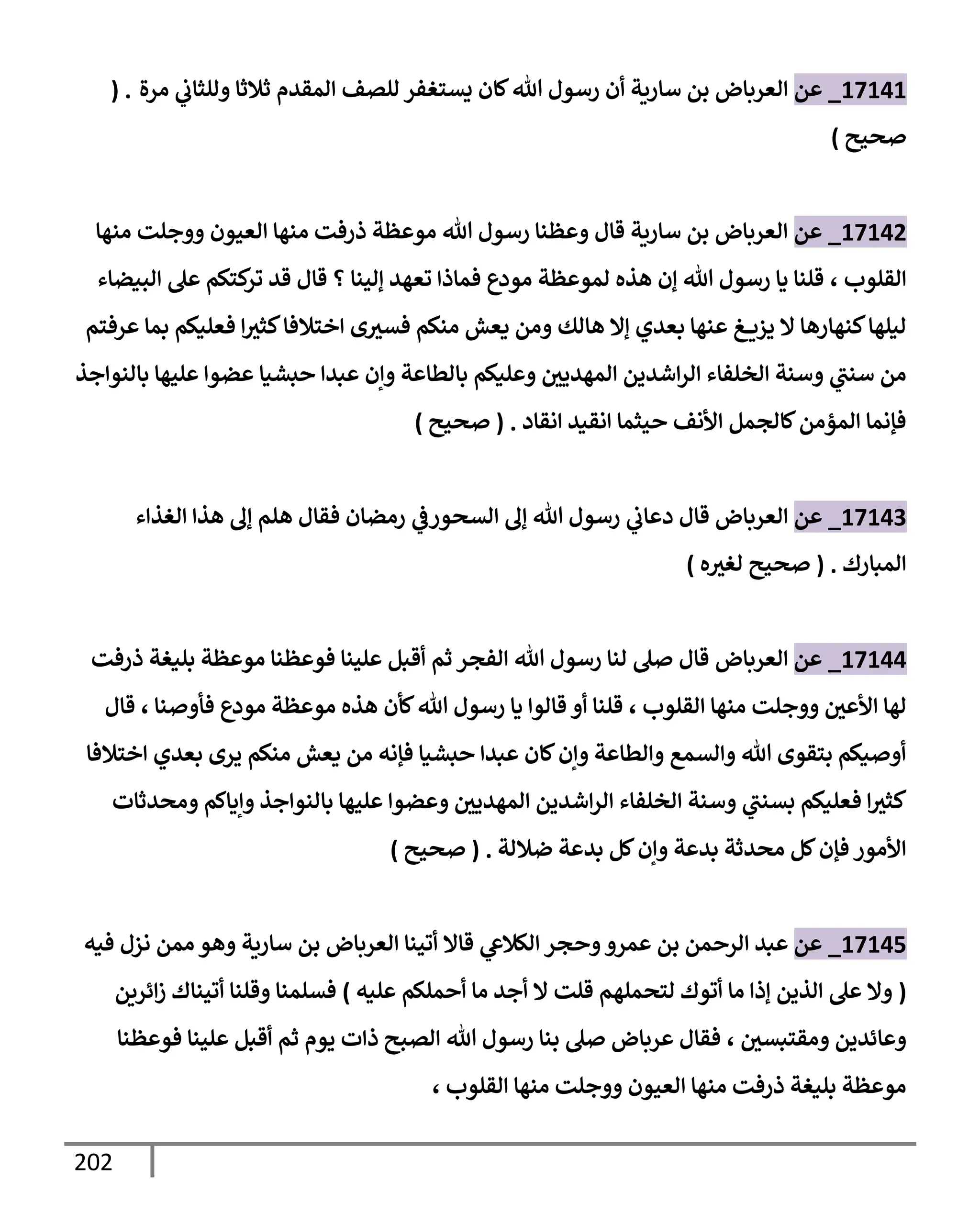 202
17141
_
‫عن‬
‫مرة‬ ‫ي‬
‫وللثإب‬ ‫ثةلثإ‬ ‫إلمقدم‬ ‫للصف‬ ‫يستغفر‬ ‫كإن‬‫تل‬ ‫رسول‬ ‫أن‬ ‫سإرية‬ ‫بن‬ ‫إلعربإض‬
( .
‫صحيح‬
)
17142
_
‫عن‬
‫منهإ‬ ‫ووجلت‬ ‫إلعيون‬ ‫منهإ‬ ‫ذرفت‬ ‫موعظة‬ ‫تل‬ ‫رسول‬ ‫وعظنإ‬ ‫قإل‬ ‫سإرية‬ ‫بن‬ ‫إلعربإض‬
‫إلقلوب‬
،
‫إلبيضإء‬ ‫عل‬ ‫كتكم‬
‫تر‬ ‫قد‬ ‫قإل‬ ‫؟‬ ‫ؤلينإ‬ ‫تعهد‬ ‫فمإذإ‬ ‫مودع‬ ‫لموعظة‬ ‫هذه‬ ‫ؤن‬ ‫تل‬ ‫رسول‬ ‫يإ‬ ‫قلنإ‬
‫عرفتم‬ ‫بمإ‬ ‫فعليكم‬ ‫إ‬‫كثث‬‫إختةلفإ‬ ‫ى‬‫فسث‬ ‫منكم‬ ‫يعش‬ ‫ومن‬ ‫هإلك‬ ‫ؤإل‬ ‫بعدي‬ ‫عنهإ‬ ‫غ‬ ‫يزي‬ ‫إل‬ ‫كنهإرهإ‬‫ليلهإ‬
‫بإلنوإجذ‬ ‫عليهإ‬ ‫عضوإ‬ ‫حبشيإ‬ ‫عبدإ‬ ‫وإن‬ ‫بإلطإعة‬ ‫وعليكم‬ ‫إلمهديي‬ ‫إشدين‬‫ر‬‫إل‬ ‫إلخلفإء‬ ‫وسنة‬ ‫ي‬
‫سنب‬ ‫من‬
‫إنقإد‬ ‫إنقيد‬ ‫حيثمإ‬ ‫إألنف‬ ‫كإلجمل‬‫إلمؤمن‬ ‫فؤنمإ‬
.
(
‫صحيح‬
)
17143
_
‫عن‬
‫إلعربإض‬
‫إلسحور‬ ‫ؤل‬ ‫تل‬ ‫رسول‬ ‫ي‬
‫دعإب‬ ‫قإل‬
‫ي‬
‫ض‬
‫إلغذإء‬ ‫هذإ‬ ‫ؤل‬ ‫هلم‬ ‫فقإل‬ ‫رمضإن‬
‫إلمبإرك‬
.
(
‫ه‬‫لغث‬ ‫صحيح‬
)
17144
_
‫عن‬
‫إلعربإض‬
‫ذرفت‬ ‫بليغة‬ ‫موعظة‬ ‫فوعظنإ‬ ‫علينإ‬ ‫أقبل‬ ‫ثم‬ ‫إلفجر‬ ‫تل‬ ‫رسول‬ ‫لنإ‬ ‫صل‬ ‫قإل‬
‫إلقلوب‬ ‫منهإ‬ ‫ووجلت‬ ‫إألعي‬ ‫لهإ‬
،
‫فأوصنإ‬ ‫مودع‬ ‫موعظة‬ ‫هذه‬ ‫كأن‬‫تل‬ ‫رسول‬ ‫يإ‬ ‫قإلوإ‬ ‫أو‬ ‫قلنإ‬
،
‫قإل‬
‫إختةلفإ‬ ‫بعدي‬ ‫يرى‬ ‫منكم‬ ‫يعش‬ ‫من‬ ‫فؤنه‬ ‫حبشيإ‬ ‫عبدإ‬ ‫كإن‬‫وإن‬ ‫وإلطإعة‬ ‫وإلسمع‬ ‫تل‬ ‫بتقوى‬ ‫أوصيكم‬
‫ومحدثإت‬ ‫وإيإكم‬ ‫بإلنوإجذ‬ ‫عليهإ‬ ‫وعضوإ‬ ‫إلمهديي‬ ‫إشدين‬‫ر‬‫إل‬ ‫إلخلفإء‬ ‫وسنة‬ ‫ي‬
‫بسنب‬ ‫فعليكم‬ ‫إ‬‫كثث‬
‫ضةللة‬ ‫بدعة‬ ‫كل‬‫وإن‬ ‫بدعة‬ ‫محدثة‬ ‫كل‬‫فؤن‬ ‫إألمور‬
.
(
‫صحيح‬
)
17145
_
‫عن‬
‫وحجر‬‫عمرو‬ ‫بن‬ ‫إلرحمن‬ ‫عبد‬
‫ي‬
‫إلكةلش‬
‫فيه‬ ‫نزل‬ ‫ممن‬ ‫وهو‬ ‫سإرية‬ ‫بن‬ ‫إلعربإض‬ ‫أتينإ‬ ‫قإإل‬
(
‫عليه‬ ‫أحملكم‬ ‫مإ‬ ‫أجد‬ ‫إل‬ ‫قلت‬ ‫لتحملهم‬ ‫أتوك‬ ‫مإ‬ ‫ؤذإ‬ ‫إلذين‬ ‫عل‬ ‫وإل‬
)
‫إئرين‬‫ز‬ ‫أتينإك‬ ‫وقلنإ‬ ‫فسلمنإ‬
‫ومقتبسي‬ ‫وعإئدين‬
،
‫فوعظنإ‬ ‫علينإ‬ ‫أقبل‬ ‫ثم‬ ‫يوم‬ ‫ذإت‬ ‫إلصبح‬ ‫تل‬ ‫رسول‬ ‫بنإ‬ ‫صل‬ ‫عربإض‬ ‫فقإل‬
‫إلقلوب‬ ‫منهإ‬ ‫ووجلت‬ ‫إلعيون‬ ‫منهإ‬ ‫ذرفت‬ ‫بليغة‬ ‫موعظة‬
،
 