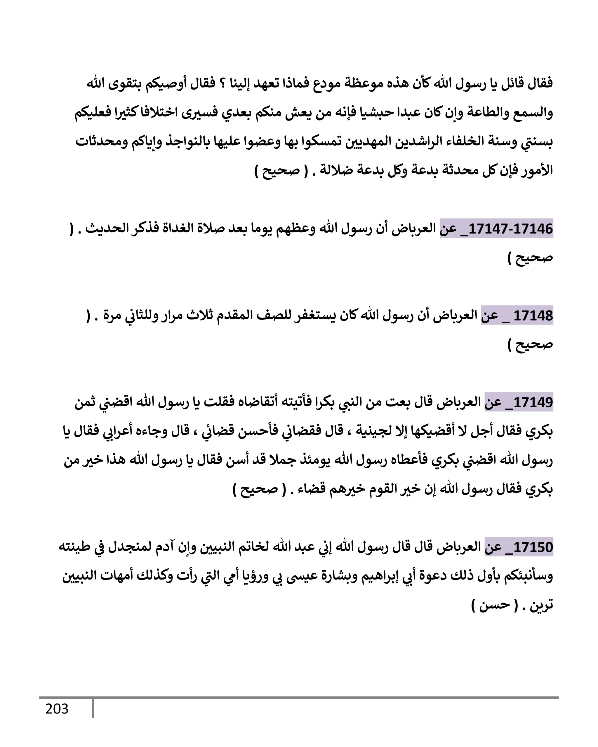 203
‫تل‬ ‫بتقوى‬ ‫أوصيكم‬ ‫فقإل‬ ‫؟‬ ‫ؤلينإ‬ ‫تعهد‬ ‫فمإذإ‬ ‫مودع‬ ‫موعظة‬ ‫هذه‬ ‫كأن‬‫تل‬ ‫رسول‬ ‫يإ‬ ‫قإئل‬ ‫فقإل‬
‫فعليكم‬ ‫إ‬‫كثث‬‫إختةلفإ‬ ‫ى‬‫فسث‬ ‫بعدي‬ ‫منكم‬ ‫يعش‬ ‫من‬ ‫فؤنه‬ ‫حبشيإ‬ ‫عبدإ‬ ‫كإن‬‫وإن‬ ‫وإلطإعة‬ ‫وإلسمع‬
‫ومحدثإت‬ ‫وإيإكم‬ ‫بإلنوإجذ‬ ‫عليهإ‬ ‫وعضوإ‬ ‫بهإ‬ ‫تمسكوإ‬ ‫إلمهديي‬ ‫إشدين‬‫ر‬‫إل‬ ‫إلخلفإء‬ ‫وسنة‬ ‫ي‬
‫بسنب‬
‫ضةللة‬ ‫بدعة‬ ‫وكل‬ ‫بدعة‬ ‫محدثة‬ ‫كل‬‫فؤن‬ ‫إألمور‬
.
(
‫صحيح‬
)
17146
-
17147
_
‫عن‬
‫إلعربإض‬
‫فذكر‬ ‫إلغدإة‬ ‫صةلة‬ ‫بعد‬ ‫يومإ‬ ‫وعظهم‬ ‫تل‬ ‫رسول‬ ‫أن‬
‫إلحديث‬
.
(
‫صحيح‬
)
17148
_
‫عن‬
‫إلعربإض‬
‫مرة‬ ‫ي‬
‫وللثإب‬‫إر‬‫ر‬‫م‬ ‫ثةلث‬ ‫إلمقدم‬ ‫للصف‬ ‫يستغفر‬ ‫كإن‬‫تل‬ ‫رسول‬ ‫أن‬
( .
‫صحيح‬
)
17149
_
‫عن‬
‫إلعربإض‬
‫ثمن‬ ‫ي‬
‫إقضب‬ ‫تل‬ ‫رسول‬ ‫يإ‬ ‫فقلت‬ ‫أتقإضإه‬ ‫فأتيته‬ ‫إ‬‫ر‬‫بك‬ ‫ي‬
‫إلنب‬ ‫من‬ ‫بعت‬ ‫قإل‬
‫لجينية‬ ‫ؤإل‬ ‫أقضيكهإ‬ ‫إل‬ ‫أجل‬ ‫فقإل‬ ‫بكري‬
،
‫ي‬
‫قضإب‬ ‫فأحسن‬ ‫ي‬
‫فقضإب‬ ‫قإل‬
،
‫يإ‬ ‫فقإل‬ ‫ي‬
‫إب‬‫ر‬‫أع‬ ‫وجإءه‬ ‫قإل‬
‫فقإل‬ ‫أسن‬ ‫قد‬ ‫جمةل‬ ‫يومئذ‬ ‫تل‬ ‫رسول‬ ‫فأعطإه‬ ‫بكري‬ ‫ي‬
‫إقضب‬ ‫تل‬ ‫رسول‬
‫يإ‬
‫خث‬ ‫هذإ‬ ‫تل‬ ‫رسول‬
‫من‬
‫قضإء‬ ‫هم‬‫خث‬ ‫إلقوم‬ ‫خث‬ ‫ؤن‬ ‫تل‬ ‫رسول‬ ‫فقإل‬ ‫بكري‬
.
(
‫صحيح‬
)
17150
_
‫عن‬
‫إلعربإض‬
‫طينته‬ ‫ي‬
‫ض‬ ‫لمنجدل‬ ‫آدم‬ ‫وإن‬ ‫إلنبيي‬ ‫لخإتم‬ ‫تل‬ ‫عبد‬ ‫ي‬
‫ؤب‬ ‫تل‬ ‫رسول‬ ‫قإل‬ ‫قإل‬
‫إلنبيي‬ ‫أمهإت‬ ‫وكذلك‬ ‫أت‬‫ر‬ ‫ي‬
‫إلب‬ ‫ي‬
‫أم‬ ‫ورؤيإ‬ ‫ي‬
‫ب‬ ‫عيد‬ ‫وبشإرة‬ ‫إهيم‬‫ر‬‫ؤب‬ ‫ي‬
‫أب‬ ‫دعوة‬ ‫ذلك‬ ‫بأول‬ ‫وسأنبئكم‬
‫ترين‬
.
(
‫حسن‬
)
 
