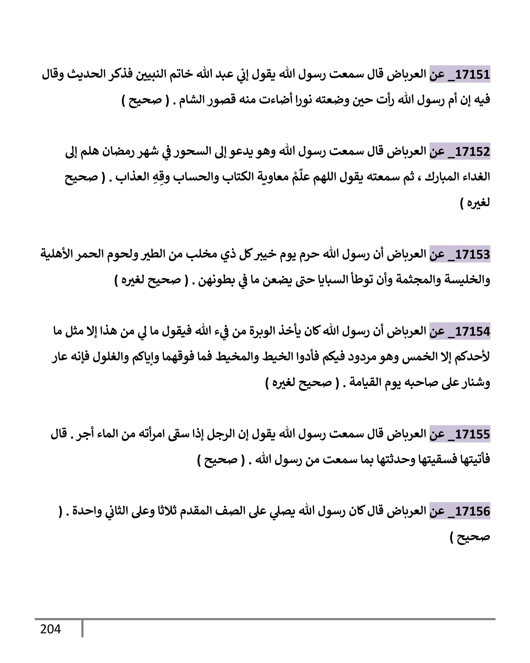 204
17151
_
‫عن‬
‫إلعربإض‬
‫فذكر‬ ‫إلنبيي‬ ‫خإتم‬ ‫تل‬ ‫عبد‬ ‫ي‬
‫ؤب‬ ‫يقول‬ ‫تل‬ ‫رسول‬ ‫سمعت‬ ‫قإل‬
‫وقإل‬ ‫إلحديث‬
‫فيه‬
‫إلشإم‬ ‫قصور‬ ‫منه‬ ‫أضإءت‬ ‫إ‬‫ر‬‫نو‬ ‫وضعته‬ ‫حي‬ ‫أت‬‫ر‬ ‫تل‬ ‫رسول‬ ‫أم‬ ‫ؤن‬
.
(
‫صحيح‬
)
17152
_
‫عن‬
‫إلعربإض‬
‫ؤل‬ ‫هلم‬ ‫رمضإن‬ ‫شهر‬ ‫ي‬
‫ض‬ ‫إلسحور‬ ‫ؤل‬ ‫يدعو‬ ‫وهو‬ ‫تل‬ ‫رسول‬ ‫سمعت‬ ‫قإل‬
‫إلمبإرك‬ ‫إلغدإء‬
،
‫إلعذإب‬ ِ
‫ه‬ ِ‫وق‬ ‫وإلحسإب‬ ‫إلكتإب‬ ‫معإوية‬ ْ
‫م‬
ِّ
‫عل‬ ‫إللهم‬ ‫يقول‬ ‫سمعته‬ ‫ثم‬
.
(
‫صحيح‬
‫ه‬‫لغث‬
)
17153
_
‫عن‬
‫إلعربإض‬
‫إألهلية‬ ‫إلحمر‬ ‫ولحوم‬‫إلطث‬ ‫من‬ ‫مخلب‬ ‫ذي‬ ‫كل‬‫خيث‬ ‫يوم‬ ‫حرم‬ ‫تل‬ ‫رسول‬ ‫أن‬
‫بطونهن‬ ‫ي‬
‫ض‬ ‫مإ‬ ‫يضعن‬ ‫حب‬ ‫إلسبإيإ‬ ‫توطأ‬ ‫وأن‬ ‫وإلمجثمة‬ ‫وإلخليسة‬
.
(
‫ه‬‫لغث‬ ‫صحيح‬
)
17154
_
‫عن‬
‫إلعربإض‬
‫مإ‬ ‫مثل‬ ‫ؤإل‬ ‫هذإ‬ ‫من‬ ‫ي‬
‫ل‬ ‫مإ‬ ‫فيقول‬ ‫تل‬ ‫ء‬ ‫ي‬
‫ض‬ ‫من‬ ‫إلوبرة‬ ‫يأخذ‬ ‫كإن‬‫تل‬ ‫رسول‬ ‫أن‬
‫عإر‬ ‫فؤنه‬ ‫وإلغلول‬ ‫وإيإكم‬ ‫فوقهمإ‬ ‫فمإ‬ ‫وإلمخيط‬ ‫إلخيط‬ ‫فأدوإ‬ ‫فيكم‬ ‫مردود‬ ‫وهو‬ ‫إلخمس‬ ‫ؤإل‬ ‫ألحدكم‬
‫إلقيإمة‬ ‫يوم‬ ‫صإحبه‬ ‫عل‬‫وشنإر‬
.
(
‫ه‬‫لغث‬ ‫صحيح‬
)
17155
_
‫عن‬
‫إلعربإض‬
‫أجر‬ ‫إلمإء‬ ‫من‬ ‫أته‬‫ر‬‫إم‬ ‫سط‬ ‫ؤذإ‬ ‫إلرجل‬ ‫ؤن‬ ‫يقول‬ ‫تل‬ ‫رسول‬ ‫سمعت‬ ‫قإل‬
.
‫قإل‬
‫تل‬ ‫رسول‬ ‫من‬ ‫سمعت‬ ‫بمإ‬ ‫وحدثتهإ‬ ‫فسقيتهإ‬ ‫فأتيتهإ‬
.
(
‫صحيح‬
)
17156
_
‫عن‬
‫إلعربإض‬
‫وإحدة‬ ‫ي‬
‫إلثإب‬ ‫وعل‬ ‫ثةلثإ‬ ‫إلمقدم‬ ‫إلصف‬ ‫عل‬ ‫ي‬
‫يصل‬ ‫تل‬ ‫رسول‬ ‫كإن‬‫قإل‬
( .
‫صحيح‬
)
 