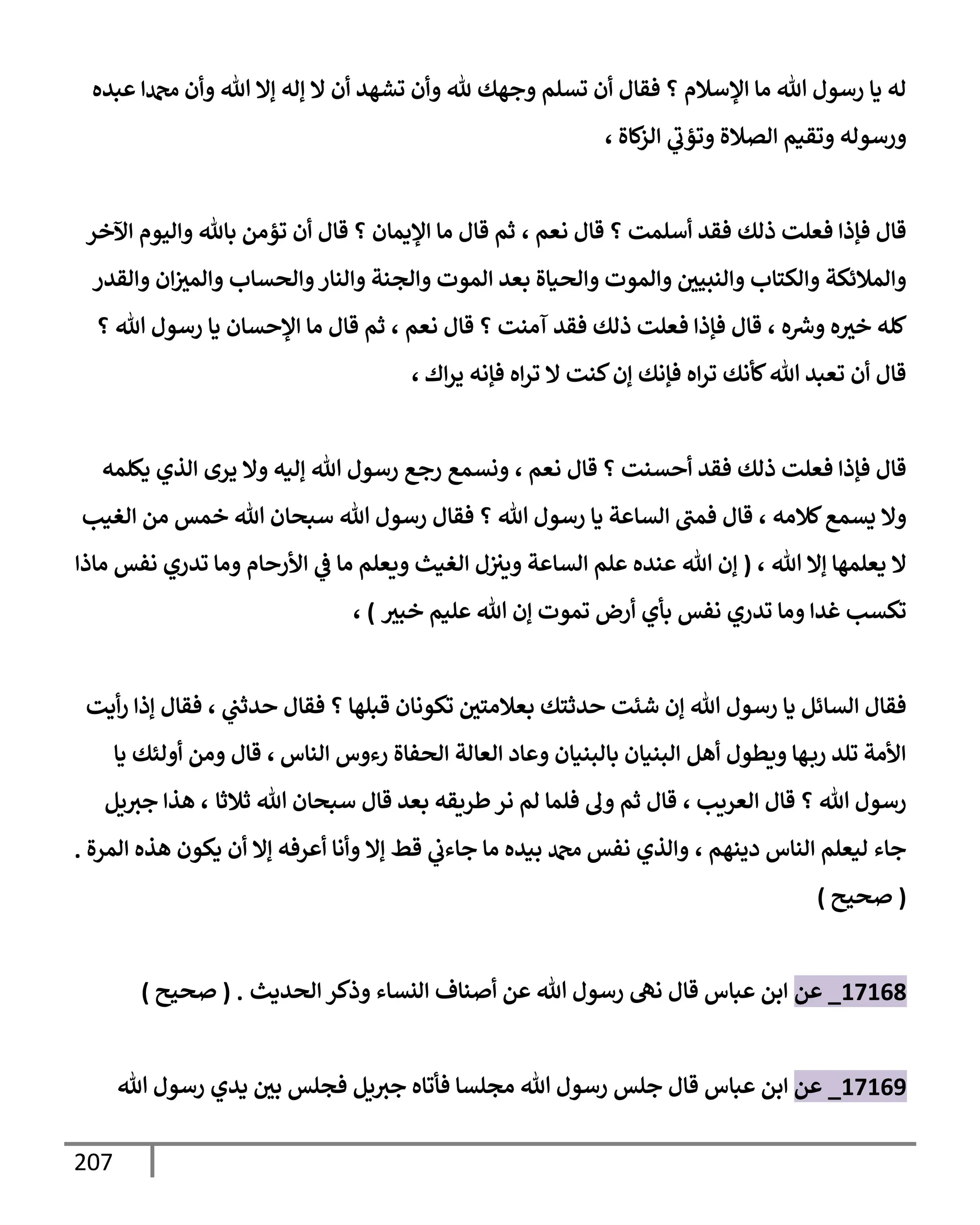 207
‫عبده‬ ‫دمحمإ‬ ‫وأن‬ ‫تل‬ ‫ؤإل‬ ‫ؤله‬ ‫إل‬ ‫أن‬ ‫تشهد‬ ‫وأن‬ ‫ثل‬ ‫وجهك‬ ‫تسلم‬ ‫أن‬ ‫فقإل‬ ‫؟‬ ‫إؤلسةلم‬ ‫مإ‬ ‫تل‬ ‫رسول‬ ‫يإ‬ ‫له‬
‫كإة‬
‫إلز‬ ‫ي‬
‫وتؤب‬ ‫إلصةلة‬ ‫وتقيم‬ ‫ورسوله‬
،
‫نعم‬ ‫قإل‬ ‫؟‬ ‫أسلمت‬ ‫فقد‬ ‫ذلك‬ ‫فعلت‬ ‫فؤذإ‬ ‫قإل‬
،
‫إآلخر‬ ‫وإليوم‬ ‫بإثل‬ ‫تؤمن‬ ‫أن‬ ‫قإل‬ ‫؟‬ ‫إؤليمإن‬ ‫مإ‬ ‫قإل‬ ‫ثم‬
‫وإلقدر‬ ‫إن‬‫وإلمث‬ ‫وإلحسإب‬‫وإلنإر‬ ‫وإلجنة‬ ‫إلموت‬ ‫بعد‬ ‫وإلحيإة‬ ‫وإلموت‬ ‫وإلنبيي‬ ‫وإلكتإب‬ ‫وإلمةلئكة‬
‫ه‬ ‫ر‬
‫وش‬ ‫ه‬‫خث‬ ‫كله‬
،
‫نعم‬ ‫قإل‬ ‫؟‬ ‫آمنت‬ ‫فقد‬ ‫ذلك‬ ‫فعلت‬ ‫فؤذإ‬ ‫قإل‬
،
‫؟‬ ‫تل‬ ‫رسول‬ ‫يإ‬ ‫إؤلحسإن‬ ‫مإ‬ ‫قإل‬ ‫ثم‬
‫إك‬‫ر‬‫ي‬ ‫فؤنه‬ ‫إه‬‫ر‬‫ت‬ ‫إل‬ ‫كنت‬‫ؤن‬ ‫فؤنك‬ ‫إه‬‫ر‬‫ت‬ ‫كأنك‬‫تل‬ ‫تعبد‬ ‫أن‬ ‫قإل‬
،
‫نعم‬ ‫قإل‬ ‫؟‬ ‫أحسنت‬ ‫فقد‬ ‫ذلك‬ ‫فعلت‬ ‫فؤذإ‬ ‫قإل‬
،
‫يكلمه‬ ‫إلذي‬ ‫يرى‬ ‫وإل‬ ‫ؤليه‬ ‫تل‬ ‫رسول‬ ‫رجع‬ ‫ونسمع‬
‫كةلمه‬‫يسمع‬ ‫وإل‬
،
‫إلغيب‬ ‫من‬ ‫خمس‬ ‫تل‬ ‫سبحإن‬ ‫تل‬ ‫رسول‬ ‫فقإل‬ ‫؟‬ ‫تل‬ ‫رسول‬ ‫يإ‬ ‫إلسإعة‬ ‫فمب‬ ‫قإل‬
‫تل‬ ‫ؤإل‬ ‫يعلمهإ‬ ‫إل‬
،
(
‫مإذإ‬ ‫نفس‬ ‫تدري‬ ‫ومإ‬ ‫إألرحإم‬ ‫ي‬
‫ض‬ ‫مإ‬ ‫ويعلم‬ ‫إلغيث‬ ‫ل‬‫ويث‬ ‫إلسإعة‬ ‫علم‬ ‫عنده‬ ‫تل‬ ‫ؤن‬
‫خبث‬ ‫عليم‬ ‫تل‬ ‫ؤن‬ ‫تموت‬ ‫أرض‬ ‫بأي‬ ‫نفس‬ ‫تدري‬ ‫ومإ‬ ‫غدإ‬ ‫تكسب‬
)
،
‫ي‬
‫حدثب‬ ‫فقإل‬ ‫؟‬ ‫قبلهإ‬ ‫تكونإن‬ ‫بعةلمتي‬ ‫حدثتك‬ ‫شئت‬ ‫ؤن‬ ‫تل‬ ‫رسول‬ ‫يإ‬ ‫إلسإئل‬ ‫فقإل‬
،
‫أيت‬‫ر‬ ‫ؤذإ‬ ‫فقإل‬
‫إلنإس‬ ‫رءوس‬ ‫إلحفإة‬ ‫إلعإلة‬ ‫وعإد‬ ‫بإلبنيإن‬ ‫إلبنيإن‬ ‫أهل‬ ‫ويطول‬ ‫هإ‬‫رب‬ ‫تلد‬ ‫إألمة‬
،
‫يإ‬ ‫أولئك‬ ‫ومن‬ ‫قإل‬
‫إلعريب‬ ‫قإل‬ ‫؟‬ ‫تل‬ ‫رسول‬
،
‫ثةلثإ‬ ‫تل‬ ‫سبحإن‬ ‫قإل‬ ‫بعد‬ ‫طريقه‬‫نر‬ ‫لم‬ ‫فلمإ‬ ‫ول‬ ‫ثم‬ ‫قإل‬
،
‫يل‬‫جث‬ ‫هذإ‬
‫دينهم‬ ‫إلنإس‬ ‫ليعلم‬ ‫جإء‬
،
‫إلمرة‬ ‫هذه‬ ‫يكون‬ ‫أن‬ ‫ؤإل‬ ‫أعرفه‬ ‫وأنإ‬ ‫ؤإل‬ ‫قط‬ ‫ي‬
‫جإءب‬ ‫مإ‬ ‫بيده‬ ‫دمحم‬ ‫نفس‬ ‫وإلذي‬
.
(
‫صحيح‬
)
17168
_
‫عن‬
‫إلحديث‬ ‫وذكر‬ ‫إلنسإء‬ ‫أصنإف‬ ‫عن‬ ‫تل‬ ‫رسول‬ ‫نه‬ ‫قإل‬ ‫عبإس‬ ‫إبن‬
.
(
‫صحيح‬
)
17169
_
‫عن‬
‫عبإس‬ ‫إبن‬
‫تل‬ ‫رسول‬ ‫يدي‬ ‫بي‬ ‫فجلس‬ ‫يل‬‫جث‬ ‫فأتإه‬ ‫مجلسإ‬ ‫تل‬ ‫رسول‬ ‫جلس‬ ‫قإل‬
 