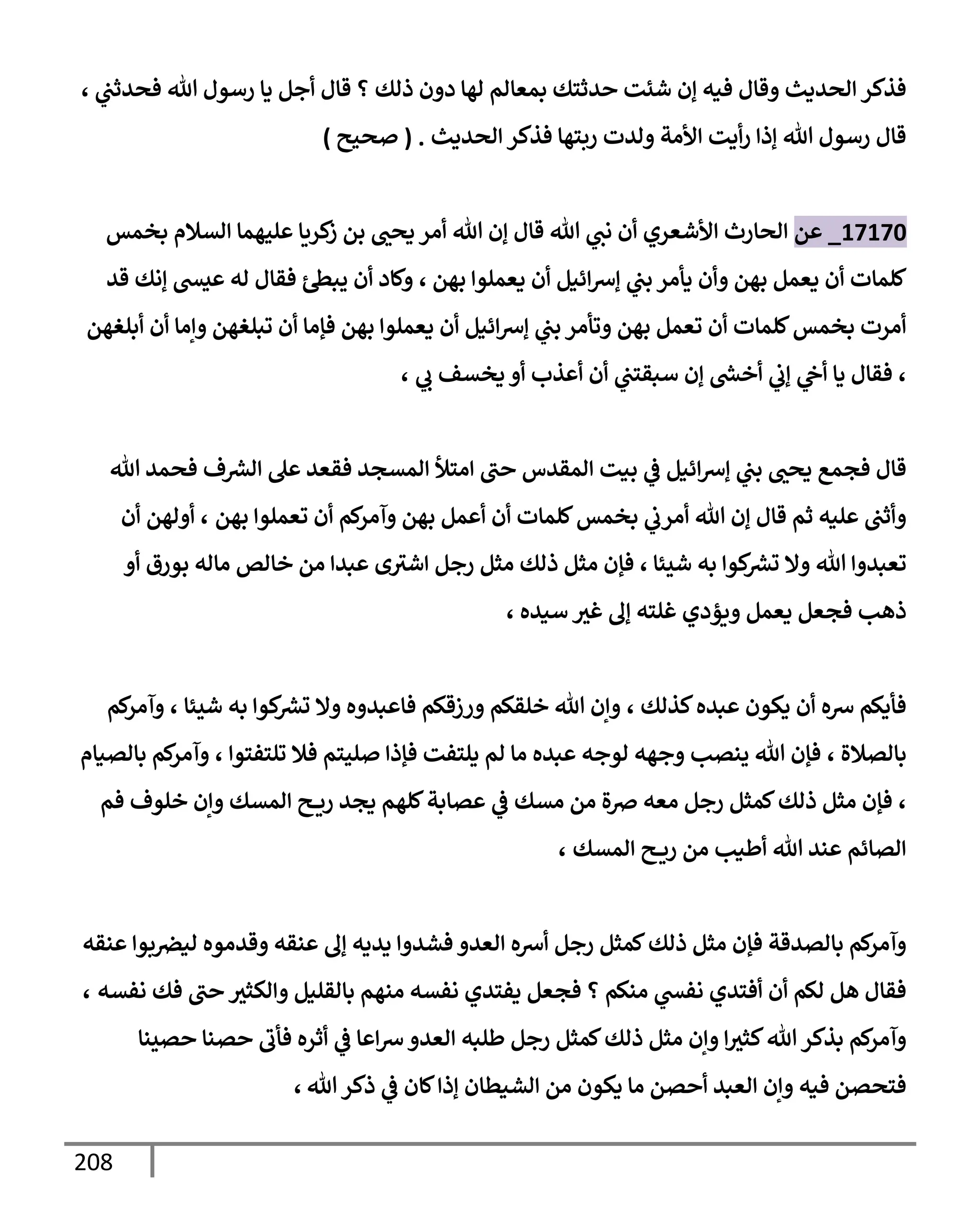 208
‫ي‬
‫فحدثب‬ ‫تل‬ ‫رسول‬ ‫يإ‬ ‫أجل‬ ‫قإل‬ ‫؟‬ ‫ذلك‬ ‫دون‬ ‫لهإ‬ ‫بمعإلم‬ ‫حدثتك‬ ‫شئت‬ ‫ؤن‬ ‫فيه‬ ‫وقإل‬ ‫إلحديث‬ ‫فذكر‬
،
‫إلحديث‬ ‫فذكر‬ ‫ربتهإ‬ ‫ولدت‬ ‫إألمة‬ ‫أيت‬‫ر‬ ‫ؤذإ‬ ‫تل‬ ‫رسول‬ ‫قإل‬
.
(
‫صحيح‬
)
17170
_
‫عن‬
‫بخمس‬ ‫إلسةلم‬ ‫عليهمإ‬ ‫كريإ‬
‫ز‬ ‫بن‬ ‫يحب‬ ‫أمر‬ ‫تل‬ ‫ؤن‬ ‫قإل‬ ‫تل‬ ‫ي‬
‫نب‬ ‫أن‬ ‫إألشعري‬ ‫إلحإرث‬
‫بهن‬ ‫يعملوإ‬ ‫أن‬ ‫إئيل‬‫ش‬‫ؤ‬ ‫ي‬
‫بب‬ ‫يأمر‬ ‫وأن‬ ‫بهن‬ ‫يعمل‬ ‫أن‬ ‫كلمإت‬
،
‫قد‬ ‫ؤنك‬ ‫عيد‬ ‫له‬ ‫فقإل‬ ‫يبس‬ ‫أن‬ ‫وكإد‬
‫أبلغهن‬ ‫أن‬ ‫وإمإ‬ ‫تبلغهن‬ ‫أن‬ ‫فؤمإ‬ ‫بهن‬ ‫يعملوإ‬ ‫أن‬ ‫إئيل‬‫ش‬‫ؤ‬ ‫ي‬
‫بب‬ ‫وتأمر‬ ‫بهن‬ ‫تعمل‬ ‫أن‬ ‫كلمإت‬‫بخمس‬ ‫أمرت‬
،
‫ي‬
‫ب‬ ‫يخسف‬ ‫أو‬ ‫أعذب‬ ‫أن‬ ‫ي‬
‫سبقتب‬ ‫ؤن‬ ‫ر‬
‫أخد‬ ‫ي‬
‫ؤب‬ ‫ي‬
‫أج‬ ‫يإ‬ ‫فقإل‬
،
‫تل‬ ‫فحمد‬ ‫ف‬ ‫ر‬
‫إلش‬ ‫عل‬ ‫فقعد‬ ‫إلمسجد‬ ‫إمتال‬ ‫حب‬ ‫إلمقدس‬ ‫بيت‬ ‫ي‬
‫ض‬ ‫إئيل‬‫ش‬‫ؤ‬ ‫ي‬
‫بب‬ ‫يحب‬ ‫فجمع‬ ‫قإل‬
‫بهن‬ ‫تعملوإ‬ ‫أن‬ ‫كم‬
‫وآمر‬ ‫بهن‬ ‫أعمل‬ ‫أن‬ ‫كلمإت‬‫بخمس‬ ‫ي‬
‫أمرب‬ ‫تل‬ ‫ؤن‬ ‫قإل‬ ‫ثم‬ ‫عليه‬ ‫وأثب‬
،
‫أن‬ ‫أولهن‬
‫شيئإ‬ ‫به‬ ‫كوإ‬ ‫ر‬
‫تش‬ ‫وإل‬ ‫تل‬ ‫تعبدوإ‬
،
‫أو‬ ‫بورق‬ ‫مإله‬ ‫خإلص‬ ‫من‬ ‫عبدإ‬ ‫ى‬‫إشث‬ ‫رجل‬ ‫مثل‬ ‫ذلك‬ ‫مثل‬ ‫فؤن‬
‫سيده‬ ‫غث‬ ‫ؤل‬ ‫غلته‬ ‫ويؤدي‬ ‫يعمل‬ ‫فجعل‬ ‫ذهب‬
،
‫كذلك‬‫عبده‬ ‫يكون‬ ‫أن‬ ‫شه‬ ‫فأيكم‬
،
‫شيئإ‬ ‫به‬ ‫كوإ‬ ‫ر‬
‫تش‬ ‫وإل‬ ‫فإعبدوه‬ ‫ورزقكم‬ ‫خلقكم‬ ‫تل‬ ‫وإن‬
،
‫كم‬
‫وآمر‬
‫بإلصةلة‬
،
‫تلتفتوإ‬ ‫فةل‬ ‫صليتم‬ ‫فؤذإ‬ ‫يلتفت‬ ‫لم‬ ‫مإ‬ ‫عبده‬ ‫لوجه‬ ‫وجهه‬ ‫ينصب‬ ‫تل‬ ‫فؤن‬
،
‫بإلصيإم‬ ‫كم‬
‫وآمر‬
،
‫فم‬ ‫خلوف‬ ‫وإن‬ ‫إلمسك‬ ‫ح‬ ‫ري‬ ‫يجد‬ ‫كلهم‬‫عصإبة‬ ‫ي‬
‫ض‬ ‫مسك‬ ‫من‬ ‫ِصة‬ ‫معه‬ ‫رجل‬ ‫كمثل‬‫ذلك‬ ‫مثل‬ ‫فؤن‬
‫إلمسك‬ ‫ح‬ ‫ري‬ ‫من‬ ‫أطيب‬ ‫تل‬ ‫عند‬ ‫إلصإئم‬
،
‫عنقه‬ ‫بوإ‬‫ليرص‬ ‫وقدموه‬ ‫عنقه‬ ‫ؤل‬ ‫يديه‬ ‫فشدوإ‬ ‫إلعدو‬ ‫أشه‬ ‫رجل‬ ‫كمثل‬‫ذلك‬ ‫مثل‬ ‫فؤن‬ ‫بإلصدقة‬ ‫كم‬
‫وآمر‬
‫نفسه‬ ‫فك‬ ‫حب‬ ‫وإلكثث‬ ‫بإلقليل‬ ‫منهم‬ ‫نفسه‬ ‫يفتدي‬ ‫فجعل‬ ‫؟‬ ‫منكم‬ ‫ي‬
‫نفد‬ ‫أفتدي‬ ‫أن‬ ‫لكم‬ ‫هل‬ ‫فقإل‬
،
‫حصينإ‬ ‫حصنإ‬ ‫فأب‬ ‫أثره‬ ‫ي‬
‫ض‬ ‫إعإ‬‫ش‬‫إلعدو‬ ‫طلبه‬ ‫رجل‬ ‫كمثل‬‫ذلك‬ ‫مثل‬ ‫وإن‬ ‫إ‬‫كثث‬‫تل‬‫بذكر‬ ‫كم‬
‫وآمر‬
‫تل‬‫ذكر‬ ‫ي‬
‫ض‬ ‫كإن‬‫ؤذإ‬ ‫إلشيطإن‬ ‫من‬ ‫يكون‬ ‫مإ‬ ‫أحصن‬ ‫إلعبد‬ ‫وإن‬ ‫فيه‬ ‫فتحصن‬
،
 