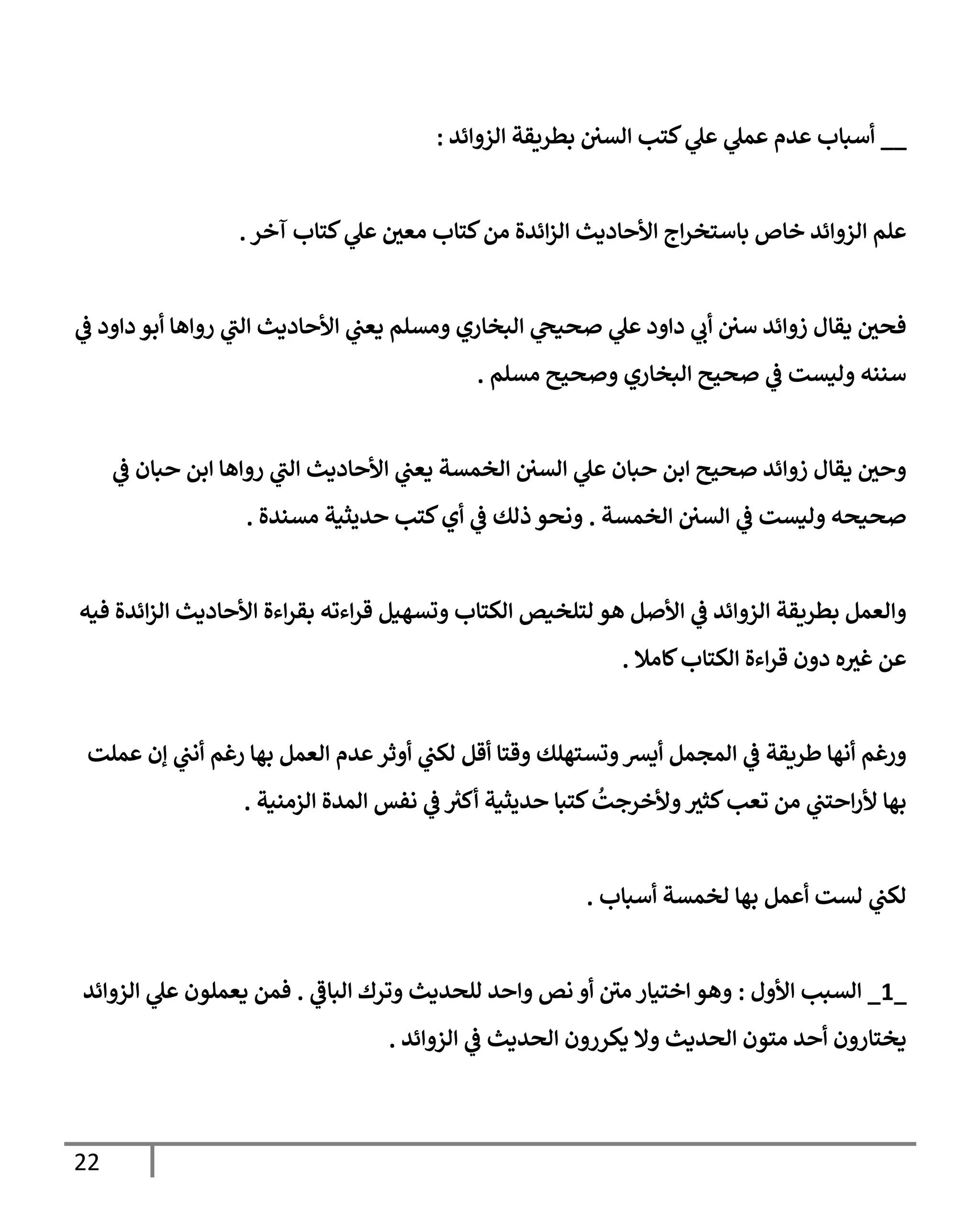 22
__
‫إلزوإئد‬ ‫بطريقة‬ ‫إلسي‬ ‫كتب‬ ‫ي‬
‫عل‬ ‫ي‬
‫عمل‬ ‫عدم‬ ‫أسبإب‬
:
‫آخر‬ ‫كتإب‬ ‫ي‬
‫عل‬ ‫معي‬ ‫كتإب‬‫من‬ ‫إئدة‬‫ز‬‫إل‬ ‫إألحإديث‬ ‫إج‬‫ر‬‫بإستخ‬ ‫خإص‬ ‫إلزوإئد‬ ‫علم‬
.
‫ي‬
‫ض‬ ‫دإود‬ ‫أبو‬ ‫روإهإ‬ ‫ي‬
‫إلب‬ ‫إألحإديث‬ ‫ي‬
‫يعب‬ ‫ومسلم‬ ‫إلبخإري‬ ‫ي‬
‫صحيح‬ ‫ي‬
‫عل‬ ‫دإود‬ ‫ي‬
‫أب‬ ‫سي‬ ‫زوإئد‬ ‫يقإل‬ ‫فحي‬
‫مسلم‬ ‫وصحيح‬ ‫إلبخإري‬ ‫صحيح‬ ‫ي‬
‫ض‬ ‫وليست‬ ‫سننه‬
.
‫ي‬
‫ض‬ ‫حبإن‬ ‫إبن‬ ‫روإهإ‬ ‫ي‬
‫إلب‬ ‫إألحإديث‬ ‫ي‬
‫يعب‬ ‫إلخمسة‬ ‫إلسي‬ ‫ي‬
‫عل‬ ‫حبإن‬ ‫إبن‬ ‫صحيح‬ ‫زوإئد‬ ‫يقإل‬ ‫وحي‬
‫إلخمسة‬ ‫إلسي‬ ‫ي‬
‫ض‬ ‫وليست‬ ‫صحيحه‬
.
‫مسندة‬ ‫حديثية‬ ‫كتب‬‫أي‬ ‫ي‬
‫ض‬ ‫ذلك‬ ‫ونحو‬
.
‫فيه‬ ‫إئدة‬‫ز‬‫إل‬ ‫إألحإديث‬ ‫إءة‬‫ر‬‫بق‬ ‫إءته‬‫ر‬‫ق‬ ‫وتسهيل‬ ‫إلكتإب‬ ‫لتلخيص‬ ‫هو‬ ‫إألصل‬ ‫ي‬
‫ض‬ ‫إلزوإئد‬ ‫بطريقة‬ ‫وإلعمل‬
‫كإمةل‬‫إلكتإب‬ ‫إءة‬‫ر‬‫ق‬ ‫دون‬ ‫ه‬‫غث‬ ‫عن‬
.
‫عملت‬ ‫ؤن‬ ‫ي‬
‫أنب‬ ‫رغم‬ ‫بهإ‬ ‫إلعمل‬ ‫عدم‬‫أوثر‬ ‫ي‬
‫لكب‬ ‫أقل‬ ‫وقتإ‬ ‫وتستهلك‬‫أيش‬ ‫إلمجمل‬ ‫ي‬
‫ض‬ ‫طريقة‬ ‫أنهإ‬ ‫ورغم‬
‫إلزمنية‬ ‫إلمدة‬ ‫نفس‬ ‫ي‬
‫ض‬ ‫ر‬
‫أكث‬ ‫حديثية‬ ‫كتبإ‬
ُ
‫وألخرجت‬‫كثث‬‫تعب‬ ‫من‬ ‫ي‬
‫إحتب‬‫ر‬‫أل‬ ‫بهإ‬
.
‫بهإ‬ ‫أعمل‬ ‫لست‬ ‫ي‬
‫لكب‬
‫لخمسة‬
‫أسبإب‬
.
_
1
_
‫إألول‬ ‫إلسبب‬
:
‫ي‬
‫إلبإض‬ ‫وترك‬ ‫للحديث‬ ‫وإحد‬ ‫نص‬ ‫أو‬ ‫مي‬ ‫إختيإر‬ ‫وهو‬
.
‫يعملون‬ ‫فمن‬
‫إلزوإئد‬ ‫ي‬
‫عل‬
‫إلزوإئد‬ ‫ي‬
‫ض‬ ‫إلحديث‬ ‫يكررون‬ ‫وإل‬ ‫إلحديث‬ ‫متون‬ ‫أحد‬ ‫يختإرون‬
.
 