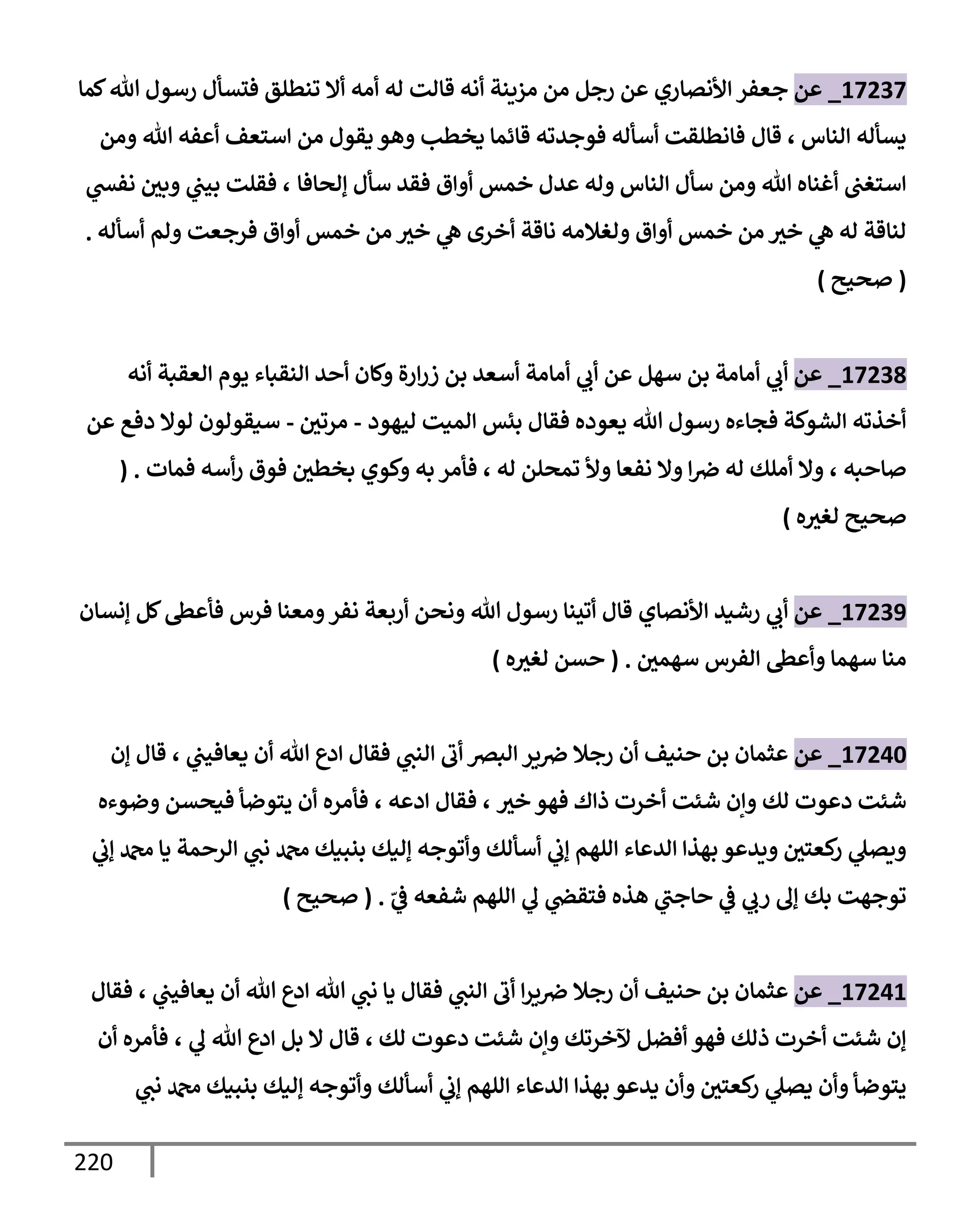 220
17237
_
‫عن‬
‫إألنصإري‬ ‫جعفر‬
‫كمإ‬‫تل‬ ‫رسول‬ ‫فتسأل‬ ‫تنطلق‬ ‫أإل‬ ‫أمه‬ ‫له‬ ‫قإلت‬ ‫أنه‬ ‫مزينة‬ ‫من‬ ‫رجل‬ ‫عن‬
‫إلنإس‬ ‫يسأله‬
‫قإل‬ ،
‫ومن‬ ‫تل‬ ‫أعفه‬ ‫إستعف‬ ‫من‬ ‫يقول‬ ‫وهو‬ ‫يخطب‬ ‫قإئمإ‬ ‫فوجدته‬ ‫أسأله‬ ‫فإنطلقت‬
‫ؤلحإفإ‬ ‫سأل‬ ‫فقد‬ ‫أوإق‬ ‫خمس‬ ‫عدل‬ ‫وله‬ ‫إلنإس‬ ‫سأل‬ ‫ومن‬ ‫تل‬ ‫أغنإه‬ ‫إستغب‬
،
‫ي‬
‫نفد‬ ‫وبي‬ ‫ي‬
‫بيب‬ ‫فقلت‬
‫أسأله‬ ‫ولم‬ ‫فرجعت‬ ‫أوإق‬ ‫خمس‬ ‫من‬ ‫خث‬ ‫ي‬
‫ه‬ ‫أخرى‬ ‫نإقة‬ ‫ولغةلمه‬ ‫أوإق‬ ‫خمس‬ ‫من‬ ‫خث‬ ‫ي‬
‫ه‬ ‫له‬ ‫لنإقة‬
.
(
‫صحيح‬
)
17238
_
‫عن‬
‫ي‬
‫أب‬
‫أنه‬ ‫إلعقبة‬ ‫يوم‬ ‫إلنقبإء‬ ‫أحد‬ ‫وكإن‬ ‫إرة‬‫ر‬‫ز‬ ‫بن‬ ‫أسعد‬ ‫أمإمة‬ ‫ي‬
‫أب‬ ‫عن‬ ‫سهل‬ ‫بن‬ ‫أمإمة‬
‫ليهود‬ ‫إلميت‬ ‫بئس‬ ‫فقإل‬ ‫يعوده‬ ‫تل‬ ‫رسول‬ ‫فجإءه‬ ‫إلشوكة‬ ‫أخذته‬
-
‫مرتي‬
-
‫عن‬ ‫دفع‬ ‫لوإل‬ ‫سيقولون‬
‫صإحبه‬
،
‫له‬ ‫تمحلن‬ ‫وأل‬ ‫نفعإ‬ ‫وإل‬ ‫إ‬‫ِص‬ ‫له‬ ‫أملك‬ ‫وإل‬
،
‫فمإت‬ ‫أسه‬‫ر‬ ‫فوق‬ ‫بخطي‬ ‫وكوي‬ ‫به‬ ‫فأمر‬
( .
‫ه‬‫لغث‬ ‫صحيح‬
)
17239
_
‫عن‬
‫إألنصإي‬ ‫رشيد‬ ‫ي‬
‫أب‬
‫ؤنسإن‬ ‫كل‬‫فأعس‬ ‫فرس‬ ‫ومعنإ‬‫نفر‬ ‫أربعة‬ ‫ونحن‬ ‫تل‬ ‫رسول‬ ‫أتينإ‬ ‫قإل‬
‫سهمي‬ ‫إلفرس‬ ‫وأعس‬ ‫سهمإ‬ ‫منإ‬
.
(
‫ه‬‫لغث‬ ‫حسن‬
)
17240
_
‫عن‬
‫ي‬
‫يعإفيب‬ ‫أن‬ ‫تل‬ ‫إدع‬ ‫فقإل‬ ‫ي‬
‫إلنب‬ ‫أب‬ ‫إلبرص‬ ‫ير‬‫ِص‬ ‫رجةل‬ ‫أن‬ ‫حنيف‬ ‫بن‬ ‫عثمإن‬
،
‫ؤن‬ ‫قإل‬
‫خث‬ ‫فهو‬ ‫ذإك‬ ‫أخرت‬ ‫شئت‬ ‫وإن‬ ‫لك‬ ‫دعوت‬ ‫شئت‬
،
‫إدعه‬ ‫فقإل‬
،
‫وضوءه‬ ‫فيحسن‬ ‫يتوضأ‬ ‫أن‬ ‫فأمره‬
‫ي‬
‫ؤب‬ ‫دمحم‬ ‫يإ‬ ‫إلرحمة‬ ‫ي‬
‫نب‬ ‫دمحم‬ ‫بنبيك‬ ‫ؤليك‬ ‫وأتوجه‬ ‫أسألك‬ ‫ي‬
‫ؤب‬ ‫إللهم‬ ‫إلدعإء‬ ‫بهذإ‬ ‫ويدعو‬ ‫كعتي‬
‫ر‬ ‫ي‬
‫ويصل‬
ّ
‫ي‬
‫ض‬ ‫شفعه‬ ‫إللهم‬ ‫ي‬
‫ل‬ ‫ي‬
‫فتقر‬ ‫هذه‬ ‫ي‬
‫حإجب‬ ‫ي‬
‫ض‬ ‫ي‬
‫رب‬ ‫ؤل‬ ‫بك‬ ‫توجهت‬
.
(
‫صحيح‬
)
17241
_
‫عن‬
‫ي‬
‫يعإفيب‬ ‫أن‬ ‫تل‬ ‫إدع‬ ‫تل‬ ‫ي‬
‫نب‬ ‫يإ‬ ‫فقإل‬ ‫ي‬
‫إلنب‬ ‫أب‬ ‫إ‬‫ر‬‫ي‬‫ِص‬ ‫رجةل‬ ‫أن‬ ‫حنيف‬ ‫بن‬ ‫عثمإن‬
،
‫فقإل‬
‫لك‬ ‫دعوت‬ ‫شئت‬ ‫وإن‬ ‫آلخرتك‬ ‫أفضل‬ ‫فهو‬ ‫ذلك‬ ‫أخرت‬ ‫شئت‬ ‫ؤن‬
،
‫ي‬
‫ل‬ ‫تل‬ ‫إدع‬ ‫بل‬ ‫إل‬ ‫قإل‬
،
‫أن‬ ‫فأمره‬
‫ي‬
‫نب‬ ‫دمحم‬ ‫بنبيك‬ ‫ؤليك‬ ‫وأتوجه‬ ‫أسألك‬ ‫ي‬
‫ؤب‬ ‫إللهم‬ ‫إلدعإء‬ ‫بهذإ‬ ‫يدعو‬ ‫وأن‬ ‫كعتي‬
‫ر‬ ‫ي‬
‫يصل‬ ‫وأن‬ ‫يتوضأ‬
 