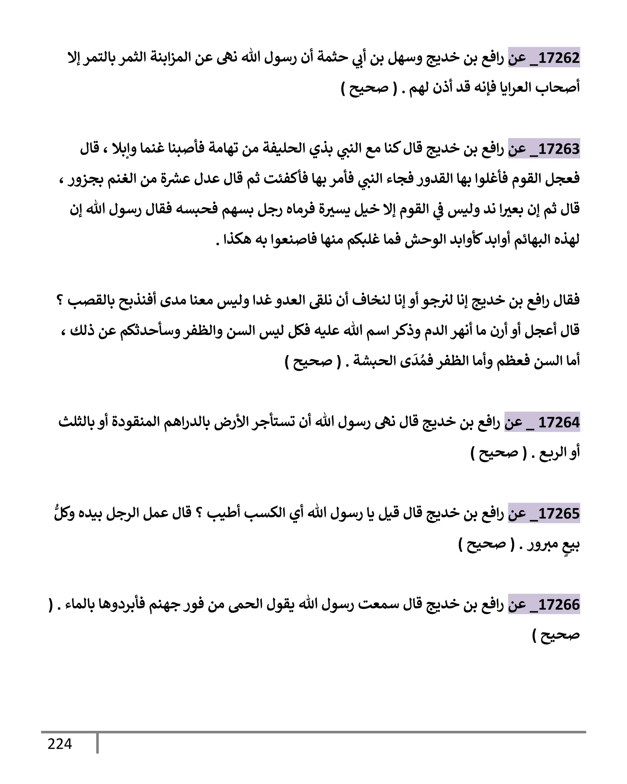 224
17262
_
‫عن‬
‫ؤإل‬ ‫بإلتمر‬ ‫إلثمر‬ ‫إبنة‬‫ز‬‫إلم‬ ‫عن‬ ‫نه‬ ‫تل‬ ‫رسول‬ ‫أن‬ ‫حثمة‬ ‫ي‬
‫أب‬ ‫بن‬ ‫وسهل‬ ‫خديج‬ ‫بن‬ ‫إفع‬‫ر‬
‫لهم‬ ‫أذن‬ ‫قد‬ ‫فؤنه‬ ‫إيإ‬‫ر‬‫إلع‬ ‫أصحإب‬
.
(
‫صحيح‬
)
17263
_
‫عن‬
‫وإبةل‬ ‫غنمإ‬ ‫فأصبنإ‬ ‫تهإمة‬ ‫من‬ ‫إلحليفة‬ ‫بذي‬ ‫ي‬
‫إلنب‬ ‫مع‬ ‫كنإ‬‫قإل‬ ‫خديج‬ ‫بن‬ ‫إفع‬‫ر‬
،
‫قإل‬
‫بجزور‬ ‫إلغنم‬ ‫من‬ ‫ة‬ ‫ر‬
‫عش‬ ‫عدل‬ ‫قإل‬ ‫ثم‬ ‫فأكفئت‬ ‫بهإ‬ ‫فأمر‬ ‫ي‬
‫إلنب‬ ‫فجإء‬ ‫إلقدور‬ ‫بهإ‬ ‫فأغلوإ‬ ‫إلقوم‬ ‫فعجل‬
،
‫ؤن‬ ‫تل‬ ‫رسول‬ ‫فقإل‬ ‫فحبسه‬ ‫بسهم‬ ‫رجل‬ ‫فرمإه‬ ‫ة‬‫يسث‬ ‫خيل‬ ‫ؤإل‬ ‫إلقوم‬ ‫ي‬
‫ض‬ ‫وليس‬ ‫ند‬ ‫إ‬‫بعث‬ ‫ؤن‬ ‫ثم‬ ‫قإل‬
‫هكذإ‬ ‫به‬ ‫فإصنعوإ‬ ‫منهإ‬ ‫غلبكم‬ ‫فمإ‬ ‫إلوحش‬ ‫كأوإبد‬‫أوإبد‬ ‫إلبهإئم‬ ‫لهذه‬
.
‫؟‬ ‫بإلقصب‬ ‫أفنذبح‬ ‫مدى‬ ‫معنإ‬ ‫وليس‬ ‫غدإ‬‫إلعدو‬ ‫نلط‬ ‫أن‬ ‫لنخإف‬ ‫ؤنإ‬ ‫أو‬ ‫جو‬‫لث‬ ‫ؤنإ‬ ‫خديج‬ ‫بن‬ ‫إفع‬‫ر‬ ‫فقإل‬
‫ذلك‬ ‫عن‬ ‫وسأحدثكم‬‫وإلظفر‬ ‫إلسن‬ ‫ليس‬ ‫فكل‬ ‫عليه‬ ‫تل‬ ‫إسم‬ ‫وذكر‬ ‫إلدم‬ ‫أنهر‬ ‫مإ‬ ‫أرن‬ ‫أو‬ ‫أعجل‬ ‫قإل‬
،
‫إلحبشة‬ ‫ى‬
َ
‫د‬ ُ‫فم‬ ‫إلظفر‬ ‫وأمإ‬ ‫فعظم‬ ‫إلسن‬ ‫أمإ‬
.
(
‫صحيح‬
)
17264
_
‫عن‬
‫بإلثلث‬ ‫أو‬ ‫إلمنقودة‬ ‫إهم‬‫ر‬‫بإلد‬ ‫إألرض‬ ‫تستأجر‬ ‫أن‬ ‫تل‬ ‫رسول‬ ‫نه‬ ‫قإل‬ ‫خديج‬ ‫بن‬ ‫إفع‬‫ر‬
‫ع‬‫إلرب‬ ‫أو‬
.
(
‫صحيح‬
)
17265
_
‫عن‬
ُّ‫وكل‬ ‫بيده‬ ‫إلرجل‬ ‫عمل‬ ‫قإل‬ ‫؟‬ ‫أطيب‬ ‫إلكسب‬ ‫أي‬ ‫تل‬ ‫رسول‬ ‫يإ‬ ‫قيل‬ ‫قإل‬ ‫خديج‬ ‫بن‬ ‫إفع‬‫ر‬
‫ور‬‫مث‬ ٍ
‫بيع‬
.
(
‫صحيح‬
)
17266
_
‫عن‬
‫بإلمإء‬ ‫فأبردوهإ‬ ‫جهنم‬ ‫فور‬ ‫من‬ ‫إلحم‬ ‫يقول‬ ‫تل‬ ‫رسول‬ ‫سمعت‬ ‫قإل‬ ‫خديج‬ ‫بن‬ ‫إفع‬‫ر‬
( .
‫صحيح‬
)
 