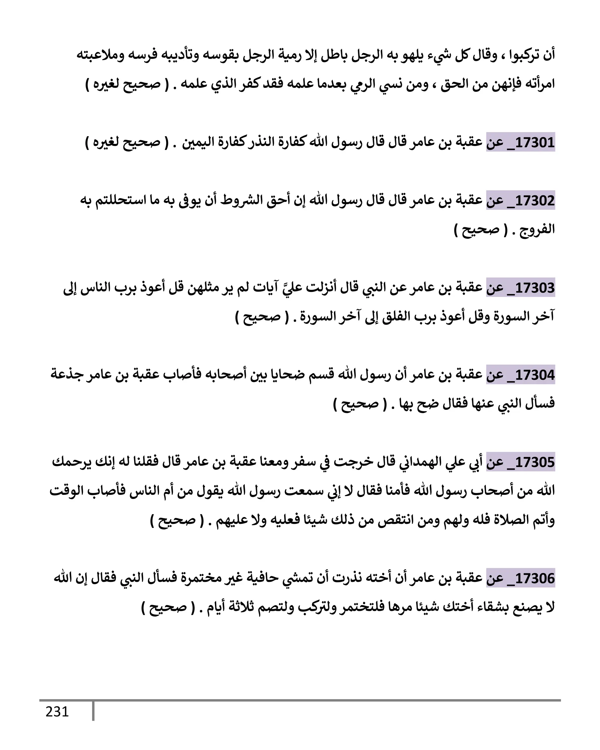 231
‫كبوإ‬
‫تر‬ ‫أن‬
‫وقإل‬ ،
‫ومةلعبته‬ ‫فرسه‬ ‫وتأديبه‬ ‫بقوسه‬ ‫إلرجل‬ ‫رمية‬ ‫ؤإل‬ ‫بإطل‬ ‫إلرجل‬ ‫به‬ ‫يلهو‬ ‫ء‬ ‫ي‬
‫ر‬
‫خ‬ ‫كل‬
‫إلحق‬ ‫من‬ ‫فؤنهن‬ ‫أته‬‫ر‬‫إم‬
،
‫علمه‬ ‫إلذي‬ ‫كفر‬‫فقد‬ ‫علمه‬ ‫بعدمإ‬ ‫ي‬
‫إلرم‬ ‫ي‬
‫ند‬ ‫ومن‬
.
(
‫ه‬‫لغث‬ ‫صحيح‬
)
17301
_
‫عن‬
‫إليمي‬ ‫كفإرة‬‫إلنذر‬ ‫كفإرة‬‫تل‬ ‫رسول‬ ‫قإل‬ ‫قإل‬ ‫عإمر‬ ‫بن‬ ‫عقبة‬
.
(
‫ه‬‫لغث‬ ‫صحيح‬
)
17302
_
‫عن‬
‫به‬ ‫إستحللتم‬ ‫مإ‬ ‫به‬ ‫يوض‬ ‫أن‬ ‫وط‬ ‫ر‬
‫إلش‬ ‫أحق‬ ‫ؤن‬ ‫تل‬ ‫رسول‬ ‫قإل‬ ‫قإل‬ ‫عإمر‬ ‫بن‬ ‫عقبة‬
‫إلفروج‬
.
(
‫صحيح‬
)
17303
_
‫عن‬
‫ؤل‬ ‫إلنإس‬ ‫برب‬ ‫أعوذ‬ ‫قل‬ ‫مثلهن‬ ‫ير‬ ‫لم‬ ‫آيإت‬ َّ
‫ي‬
‫عل‬ ‫أنزلت‬ ‫قإل‬ ‫ي‬
‫إلنب‬ ‫عن‬‫عإمر‬ ‫بن‬ ‫عقبة‬
‫إلسورة‬ ‫آخر‬ ‫ؤل‬ ‫إلفلق‬ ‫برب‬ ‫أعوذ‬ ‫وقل‬ ‫إلسورة‬ ‫آخر‬
.
(
‫صحيح‬
)
17304
_
‫عن‬
‫جذعة‬ ‫عإمر‬ ‫بن‬ ‫عقبة‬ ‫فأصإب‬ ‫أصحإبه‬ ‫بي‬ ‫ضحإيإ‬ ‫قسم‬ ‫تل‬ ‫رسول‬ ‫أن‬ ‫عإمر‬ ‫بن‬ ‫عقبة‬
‫بهإ‬ ‫ضح‬ ‫فقإل‬ ‫عنهإ‬ ‫ي‬
‫إلنب‬ ‫فسأل‬
.
(
‫صحيح‬
)
17305
_
‫عن‬
‫يرحمك‬ ‫ؤنك‬ ‫له‬ ‫فقلنإ‬ ‫قإل‬ ‫عإمر‬ ‫بن‬ ‫عقبة‬ ‫ومعنإ‬‫سفر‬ ‫ي‬
‫ض‬ ‫خرجت‬ ‫قإل‬ ‫ي‬
‫إلهمدإب‬ ‫ي‬
‫عل‬ ‫ي‬
‫أب‬
‫إلوقت‬ ‫فأصإب‬ ‫إلنإس‬ ‫أم‬ ‫من‬ ‫يقول‬ ‫تل‬ ‫رسول‬ ‫سمعت‬ ‫ي‬
‫ؤب‬ ‫إل‬ ‫فقإل‬ ‫فأمنإ‬ ‫تل‬ ‫رسول‬ ‫أصحإب‬ ‫من‬ ‫تل‬
‫عليهم‬ ‫وإل‬ ‫فعليه‬ ‫شيئإ‬ ‫ذلك‬ ‫من‬ ‫إنتقص‬ ‫ومن‬ ‫ولهم‬ ‫فله‬ ‫إلصةلة‬ ‫وأتم‬
.
(
‫صحيح‬
)
17306
_
‫عن‬
‫تل‬ ‫ؤن‬ ‫فقإل‬ ‫ي‬
‫إلنب‬ ‫فسأل‬ ‫مختمرة‬ ‫غث‬ ‫حإفية‬ ‫ي‬
‫ر‬
‫تمد‬ ‫أن‬ ‫نذرت‬ ‫أخته‬ ‫أن‬ ‫عإمر‬ ‫بن‬ ‫عقبة‬
‫أيإم‬ ‫ثةلثة‬ ‫ولتصم‬ ‫كب‬
‫ولث‬‫فلتختمر‬ ‫مرهإ‬ ‫شيئإ‬ ‫أختك‬ ‫بشقإء‬ ‫يصنع‬ ‫إل‬
.
(
‫صحيح‬
)
 