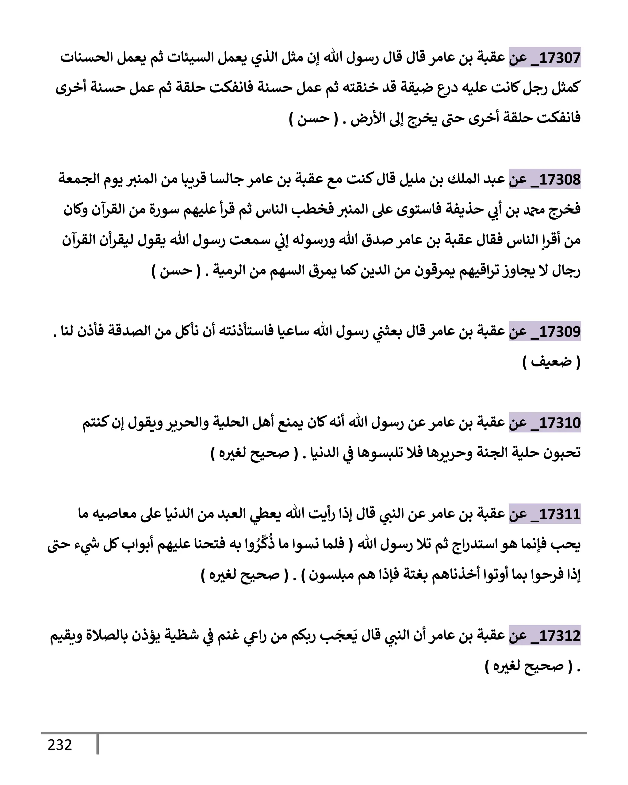 232
17307
_
‫عن‬
‫عإمر‬ ‫بن‬ ‫عقبة‬
‫قإل‬
‫إلحسنإت‬ ‫يعمل‬ ‫ثم‬ ‫إلسيئإت‬ ‫يعمل‬ ‫إلذي‬ ‫مثل‬ ‫ؤن‬ ‫تل‬ ‫رسول‬ ‫قإل‬
‫أخرى‬ ‫حسنة‬ ‫عمل‬ ‫ثم‬ ‫حلقة‬ ‫فإنفكت‬ ‫حسنة‬ ‫عمل‬ ‫ثم‬ ‫خنقته‬ ‫قد‬ ‫ضيقة‬ ‫ع‬
‫در‬ ‫عليه‬ ‫كإنت‬‫رجل‬ ‫كمثل‬
‫إألرض‬ ‫ؤل‬ ‫يخرج‬ ‫حب‬ ‫أخرى‬ ‫حلقة‬ ‫فإنفكت‬
.
(
‫حسن‬
)
17308
_
‫عن‬
‫إلملك‬ ‫عبد‬
‫كنت‬‫قإل‬ ‫مليل‬ ‫بن‬
‫إلجمعة‬ ‫يوم‬ ‫إلمنث‬ ‫من‬ ‫قريبإ‬ ‫جإلسإ‬ ‫عإمر‬ ‫بن‬ ‫عقبة‬ ‫مع‬
‫وكإن‬ ‫إلقرآن‬ ‫من‬ ‫سورة‬ ‫عليهم‬ ‫أ‬‫ر‬‫ق‬ ‫ثم‬ ‫إلنإس‬ ‫فخطب‬ ‫إلمنث‬ ‫عل‬ ‫فإستوى‬ ‫حذيفة‬ ‫ي‬
‫أب‬ ‫بن‬ ‫دمحم‬ ‫فخرج‬
‫إلقرآن‬ ‫أن‬‫ر‬‫ليق‬ ‫يقول‬ ‫تل‬ ‫رسول‬ ‫سمعت‬ ‫ي‬
‫ؤب‬ ‫ورسوله‬ ‫تل‬ ‫صدق‬ ‫عإمر‬ ‫بن‬ ‫عقبة‬ ‫فقإل‬ ‫إلنإس‬ ‫إ‬‫ر‬‫أق‬ ‫من‬
‫إلرمية‬ ‫من‬ ‫إلسهم‬ ‫يمرق‬ ‫كمإ‬‫إلدين‬ ‫من‬ ‫يمرقون‬ ‫إقيهم‬‫ر‬‫ت‬ ‫يجإوز‬ ‫إل‬ ‫رجإل‬
.
(
‫حسن‬
)
17309
_
‫عن‬
‫عإمر‬ ‫بن‬ ‫عقبة‬
‫قإل‬
‫لنإ‬ ‫فأذن‬ ‫إلصدقة‬ ‫من‬ ‫نأكل‬ ‫أن‬ ‫فإستأذنته‬ ‫سإعيإ‬ ‫تل‬ ‫رسول‬ ‫ي‬
‫بعثب‬
.
(
‫ضعيف‬
)
17310
_
‫عن‬
‫كنتم‬‫ؤن‬ ‫ويقول‬‫وإلحرير‬ ‫إلحلية‬ ‫أهل‬ ‫يمنع‬ ‫كإن‬‫أنه‬ ‫تل‬ ‫رسول‬ ‫عن‬‫عإمر‬ ‫بن‬ ‫عقبة‬
‫إلدنيإ‬ ‫ي‬
‫ض‬ ‫تلبسوهإ‬ ‫فةل‬ ‫وحريرهإ‬ ‫إلجنة‬ ‫حلية‬ ‫تحبون‬
.
(
‫ه‬‫لغث‬ ‫صحيح‬
)
17311
_
‫عن‬
‫مإ‬ ‫معإصيه‬ ‫عل‬ ‫إلدنيإ‬ ‫من‬ ‫إلعبد‬ ‫ي‬
‫يعس‬ ‫تل‬ ‫أيت‬‫ر‬ ‫ؤذإ‬ ‫قإل‬ ‫ي‬
‫إلنب‬ ‫عن‬‫عإمر‬ ‫بن‬ ‫عقبة‬
‫تل‬ ‫رسول‬ ‫تةل‬ ‫ثم‬ ‫إج‬‫ر‬‫إستد‬ ‫هو‬ ‫فؤنمإ‬ ‫يحب‬
(
‫حب‬ ‫ء‬ ‫ي‬
‫ر‬
‫خ‬ ‫كل‬‫أبوإب‬ ‫عليهم‬ ‫فتحنإ‬ ‫به‬ ‫وإ‬ ُ
‫ر‬
ِّ
‫ك‬
ُ
‫ذ‬ ‫مإ‬ ‫نسوإ‬ ‫فلمإ‬
‫مبلسون‬ ‫هم‬ ‫فؤذإ‬ ‫بغتة‬ ‫أخذنإهم‬ ‫أوتوإ‬ ‫بمإ‬ ‫فرحوإ‬ ‫ؤذإ‬
)
( .
‫ه‬‫لغث‬ ‫صحيح‬
)
17312
_
‫عن‬
‫ويقيم‬ ‫بإلصةلة‬ ‫يؤذن‬ ‫شظية‬ ‫ي‬
‫ض‬ ‫غنم‬ ‫ي‬
‫إش‬‫ر‬ ‫من‬ ‫ربكم‬ ‫ب‬
َ
‫عج‬
َ
‫ي‬ ‫قإل‬ ‫ي‬
‫إلنب‬ ‫أن‬ ‫عإمر‬ ‫بن‬ ‫عقبة‬
.
(
‫ه‬‫لغث‬ ‫صحيح‬
)
 