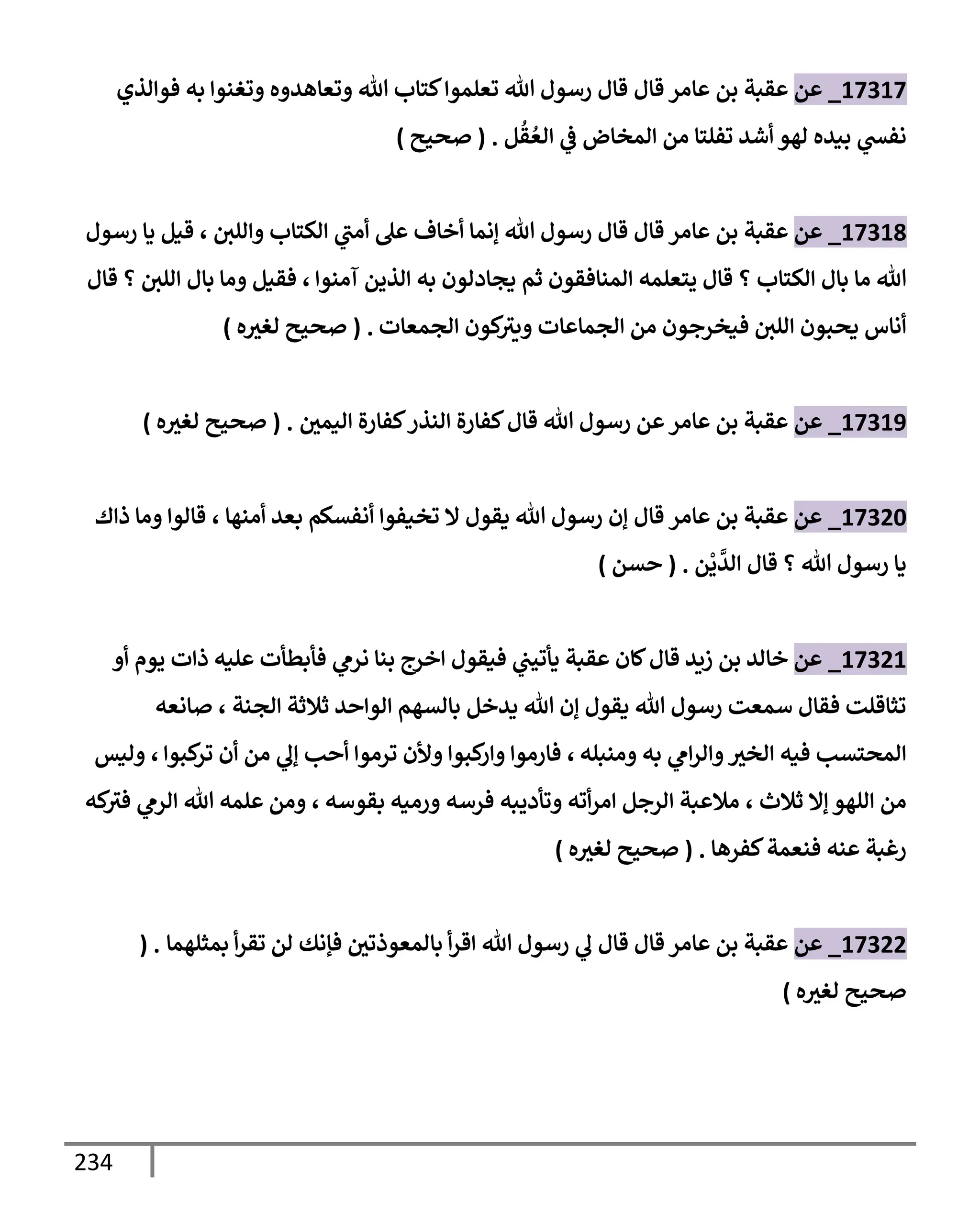 234
17317
_
‫عن‬
‫عقبة‬
‫بن‬
‫عإمر‬
‫قإل‬
‫فوإلذي‬ ‫به‬ ‫وتغنوإ‬ ‫وتعإهدوه‬ ‫تل‬ ‫كتإب‬‫تعلموإ‬ ‫تل‬ ‫رسول‬ ‫قإل‬
‫تفلتإ‬ ‫أشد‬ ‫لهو‬ ‫بيده‬ ‫ي‬
‫نفد‬
‫من‬
‫إلمخإض‬
‫ي‬
‫ض‬
‫ل‬
ُ
‫ق‬ ُ‫إلع‬
.
(
‫صحيح‬
)
17318
_
‫عن‬
‫عقبة‬
‫بن‬
‫عإمر‬
‫قإل‬
‫وإللي‬ ‫إلكتإب‬ ‫ي‬
‫أمب‬ ‫عل‬ ‫أخإف‬ ‫ؤنمإ‬ ‫تل‬ ‫رسول‬ ‫قإل‬
،
‫رسول‬ ‫يإ‬ ‫قيل‬
‫تل‬
‫مإ‬
‫إلمنإفقون‬ ‫يتعلمه‬ ‫قإل‬ ‫؟‬ ‫إلكتإب‬ ‫بإل‬
‫ثم‬
‫آمنوإ‬ ‫إلذين‬ ‫به‬ ‫يجإدلون‬
،
‫قإل‬ ‫؟‬ ‫إللي‬ ‫بإل‬ ‫ومإ‬ ‫فقيل‬
‫إلجمعإت‬ ‫كون‬
‫ويث‬ ‫إلجمإعإت‬ ‫من‬ ‫فيخرجون‬ ‫إللي‬ ‫يحبون‬ ‫أنإس‬
.
(
‫ه‬‫لغث‬ ‫صحيح‬
)
17319
_
‫عن‬
‫إليمي‬ ‫كفإرة‬‫إلنذر‬ ‫كفإرة‬‫قإل‬ ‫تل‬ ‫رسول‬ ‫عن‬‫عإمر‬ ‫بن‬ ‫عقبة‬
.
(
‫ه‬‫لغث‬ ‫صحيح‬
)
17320
_
‫عن‬
‫عإمر‬ ‫بن‬ ‫عقبة‬
‫قإل‬
‫أمنهإ‬ ‫بعد‬ ‫أنفسكم‬ ‫تخيفوإ‬ ‫إل‬ ‫يقول‬ ‫تل‬ ‫رسول‬ ‫ؤن‬
،
‫ذإك‬ ‫ومإ‬ ‫قإلوإ‬
‫ن‬
ْ
‫ي‬
َّ
‫إلد‬ ‫قإل‬ ‫؟‬ ‫تل‬ ‫رسول‬ ‫يإ‬
.
(
‫حسن‬
)
17321
_
‫عن‬
‫أو‬ ‫يوم‬ ‫ذإت‬ ‫عليه‬ ‫فأبطأت‬ ‫ي‬
‫نرم‬ ‫بنإ‬ ‫إخرج‬ ‫فيقول‬ ‫ي‬
‫يأتيب‬ ‫عقبة‬ ‫كإن‬‫قإل‬ ‫زيد‬ ‫بن‬ ‫خإلد‬
‫إلجنة‬ ‫ثةلثة‬ ‫إلوإحد‬ ‫بإلسهم‬ ‫يدخل‬ ‫تل‬ ‫ؤن‬ ‫يقول‬ ‫تل‬ ‫رسول‬ ‫سمعت‬ ‫فقإل‬ ‫تثإقلت‬
،
‫صإنعه‬
‫ومنبله‬ ‫به‬ ‫ي‬
‫إم‬‫ر‬‫وإل‬‫إلخث‬ ‫فيه‬ ‫إلمحتسب‬
،
‫كبوإ‬
‫تر‬ ‫أن‬ ‫من‬ ‫ي‬
‫ؤل‬ ‫أحب‬ ‫ترموإ‬ ‫وألن‬ ‫كبوإ‬
‫وإر‬ ‫فإرموإ‬
،
‫وليس‬
‫ثةلث‬ ‫ؤإل‬ ‫إللهو‬ ‫من‬
،
‫بقوسه‬ ‫ورميه‬ ‫فرسه‬ ‫وتأديبه‬ ‫أته‬‫ر‬‫إم‬ ‫إلرجل‬ ‫مةلعبة‬
،
‫كه‬
‫فث‬ ‫ي‬
‫إلرم‬ ‫تل‬ ‫علمه‬ ‫ومن‬
‫كفرهإ‬‫فنعمة‬ ‫عنه‬ ‫رغبة‬
.
(
‫ه‬‫لغث‬ ‫صحيح‬
)
17322
_
‫عن‬
‫بمثلهمإ‬ ‫أ‬‫ر‬‫تق‬ ‫لن‬ ‫فؤنك‬ ‫بإلمعوذتي‬ ‫أ‬‫ر‬‫إق‬ ‫تل‬ ‫رسول‬ ‫ي‬
‫ل‬ ‫قإل‬ ‫قإل‬ ‫عإمر‬ ‫بن‬ ‫عقبة‬
( .
‫ه‬‫لغث‬ ‫صحيح‬
)
 