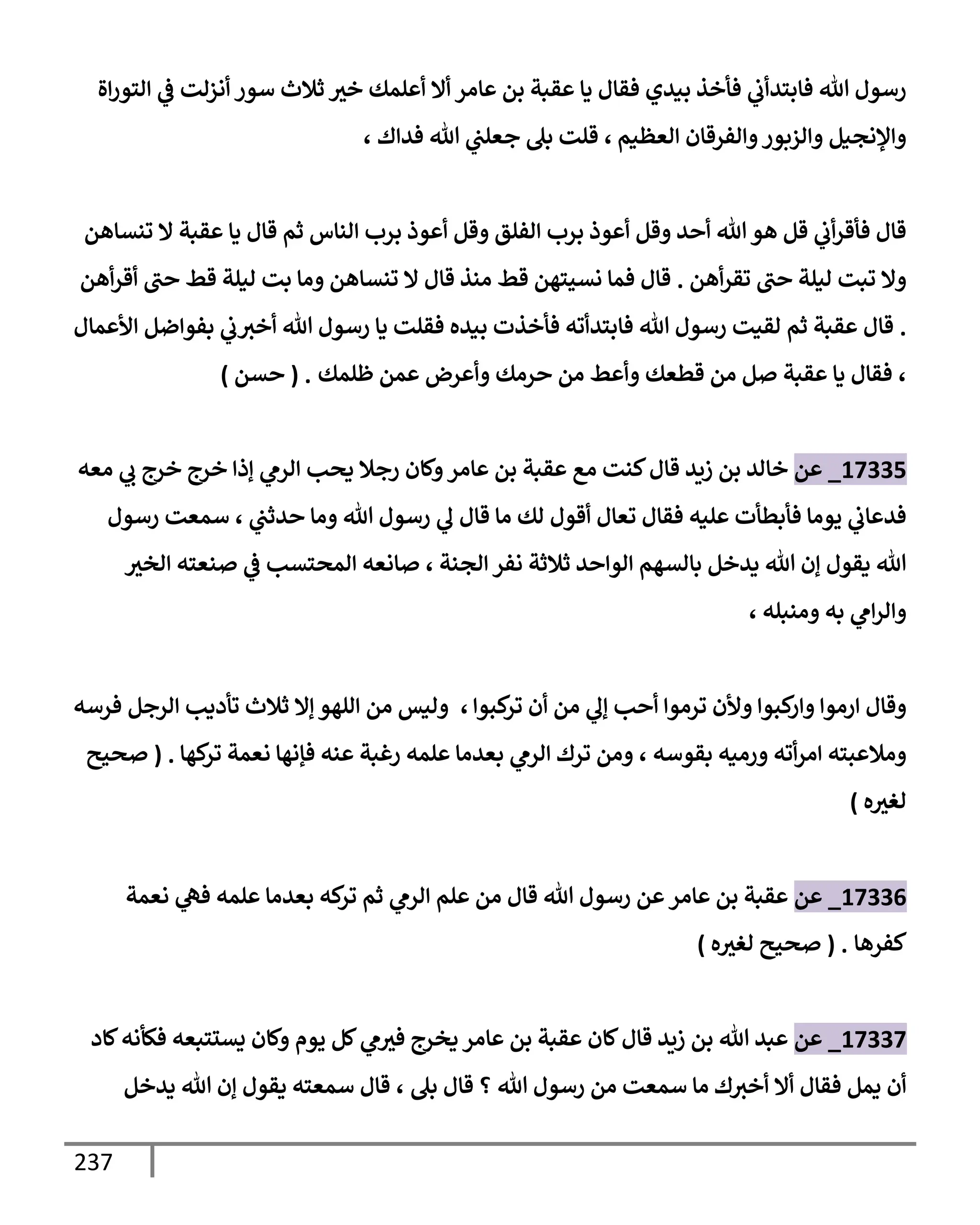 237
‫إة‬‫ر‬‫إلتو‬ ‫ي‬
‫ض‬ ‫أنزلت‬ ‫سور‬ ‫ثةلث‬ ‫خث‬ ‫أعلمك‬ ‫أإل‬ ‫عإمر‬ ‫بن‬ ‫عقبة‬ ‫يإ‬ ‫فقإل‬ ‫بيدي‬ ‫فأخذ‬ ‫ي‬
‫فإبتدأب‬ ‫تل‬ ‫رسول‬
‫إلعظيم‬ ‫وإلفرقإن‬‫وإلزبور‬ ‫وإؤلنجيل‬
،
‫ي‬
‫جعلب‬ ‫بل‬ ‫قلت‬
‫فدإك‬ ‫تل‬
،
‫تنسإهن‬ ‫إل‬ ‫عقبة‬ ‫يإ‬ ‫قإل‬ ‫ثم‬ ‫إلنإس‬ ‫برب‬ ‫أعوذ‬ ‫وقل‬ ‫إلفلق‬ ‫برب‬ ‫أعوذ‬ ‫وقل‬ ‫أحد‬ ‫تل‬‫هو‬ ‫قل‬ ‫ي‬
‫أب‬‫ر‬‫فأق‬ ‫قإل‬
‫أهن‬‫ر‬‫تق‬ ‫حب‬ ‫ليلة‬ ‫تبت‬ ‫وإل‬
.
‫أهن‬‫ر‬‫أق‬ ‫حب‬ ‫قط‬ ‫ليلة‬ ‫بت‬ ‫ومإ‬ ‫تنسإهن‬ ‫إل‬ ‫قإل‬ ‫منذ‬ ‫قط‬ ‫نسيتهن‬ ‫فمإ‬ ‫قإل‬
.
‫إألعمإل‬ ‫بفوإضل‬ ‫ي‬
‫ب‬‫أخث‬ ‫تل‬ ‫رسول‬ ‫يإ‬ ‫فقلت‬ ‫بيده‬ ‫فأخذت‬ ‫فإبتدأته‬ ‫تل‬ ‫رسول‬ ‫لقيت‬ ‫ثم‬ ‫عقبة‬ ‫قإل‬
،
‫ظلمك‬ ‫عمن‬ ‫وأعرض‬ ‫حرمك‬ ‫من‬ ‫وأعط‬ ‫قطعك‬ ‫من‬ ‫صل‬ ‫عقبة‬ ‫يإ‬ ‫فقإل‬
.
(
‫حسن‬
)
17335
_
‫عن‬
‫معه‬ ‫ي‬
‫ب‬ ‫خرج‬ ‫خرج‬ ‫ؤذإ‬ ‫ي‬
‫إلرم‬ ‫يحب‬ ‫رجةل‬ ‫وكإن‬‫عإمر‬ ‫بن‬ ‫عقبة‬ ‫مع‬ ‫كنت‬‫قإل‬ ‫زيد‬ ‫بن‬ ‫خإلد‬
‫ي‬
‫حدثب‬ ‫ومإ‬ ‫تل‬ ‫رسول‬ ‫ي‬
‫ل‬ ‫قإل‬ ‫مإ‬ ‫لك‬ ‫أقول‬ ‫تعإل‬ ‫فقإل‬ ‫عليه‬ ‫فأبطأت‬ ‫يومإ‬ ‫ي‬
‫فدعإب‬
،
‫رسول‬ ‫سمعت‬
‫إلجنة‬ ‫نفر‬ ‫ثةلثة‬ ‫إلوإحد‬ ‫بإلسهم‬ ‫يدخل‬ ‫تل‬ ‫ؤن‬ ‫يقول‬ ‫تل‬
،
‫إلخث‬ ‫صنعته‬ ‫ي‬
‫ض‬ ‫إلمحتسب‬ ‫صإنعه‬
‫ومنبله‬ ‫به‬ ‫ي‬
‫إم‬‫ر‬‫وإل‬
،
‫كبوإ‬
‫تر‬ ‫أن‬ ‫من‬ ‫ي‬
‫ؤل‬ ‫أحب‬ ‫ترموإ‬ ‫وألن‬ ‫كبوإ‬
‫وإر‬ ‫إرموإ‬ ‫وقإل‬
،
‫فرسه‬ ‫إلرجل‬ ‫تأديب‬ ‫ثةلث‬ ‫ؤإل‬ ‫إللهو‬ ‫من‬ ‫وليس‬
‫بقوسه‬ ‫ورميه‬ ‫أته‬‫ر‬‫إم‬ ‫ومةلعبته‬
،
‫كهإ‬
‫تر‬ ‫نعمة‬ ‫فؤنهإ‬ ‫عنه‬ ‫رغبة‬ ‫علمه‬ ‫بعدمإ‬ ‫ي‬
‫إلرم‬ ‫ترك‬ ‫ومن‬
.
(
‫صحيح‬
‫ه‬‫لغث‬
)
17336
_
‫عن‬
‫نعمة‬ ‫ي‬
‫فه‬ ‫علمه‬ ‫بعدمإ‬ ‫كه‬
‫تر‬ ‫ثم‬ ‫ي‬
‫إلرم‬ ‫علم‬ ‫من‬ ‫قإل‬ ‫تل‬ ‫رسول‬ ‫عن‬‫عإمر‬ ‫بن‬ ‫عقبة‬
‫كفرهإ‬
.
(
‫ه‬‫لغث‬ ‫صحيح‬
)
17337
_
‫عن‬
‫كإد‬‫فكأنه‬ ‫يستتبعه‬ ‫وكإن‬ ‫يوم‬ ‫كل‬ ‫ي‬
‫م‬‫فث‬ ‫يخرج‬ ‫عإمر‬ ‫بن‬ ‫عقبة‬ ‫كإن‬‫قإل‬ ‫زيد‬ ‫بن‬ ‫تل‬ ‫عبد‬
‫بل‬ ‫قإل‬ ‫؟‬ ‫تل‬ ‫رسول‬ ‫من‬ ‫سمعت‬ ‫مإ‬ ‫ك‬‫أخث‬ ‫أإل‬ ‫فقإل‬ ‫يمل‬ ‫أن‬
،
‫يدخل‬ ‫تل‬ ‫ؤن‬ ‫يقول‬ ‫سمعته‬ ‫قإل‬
 