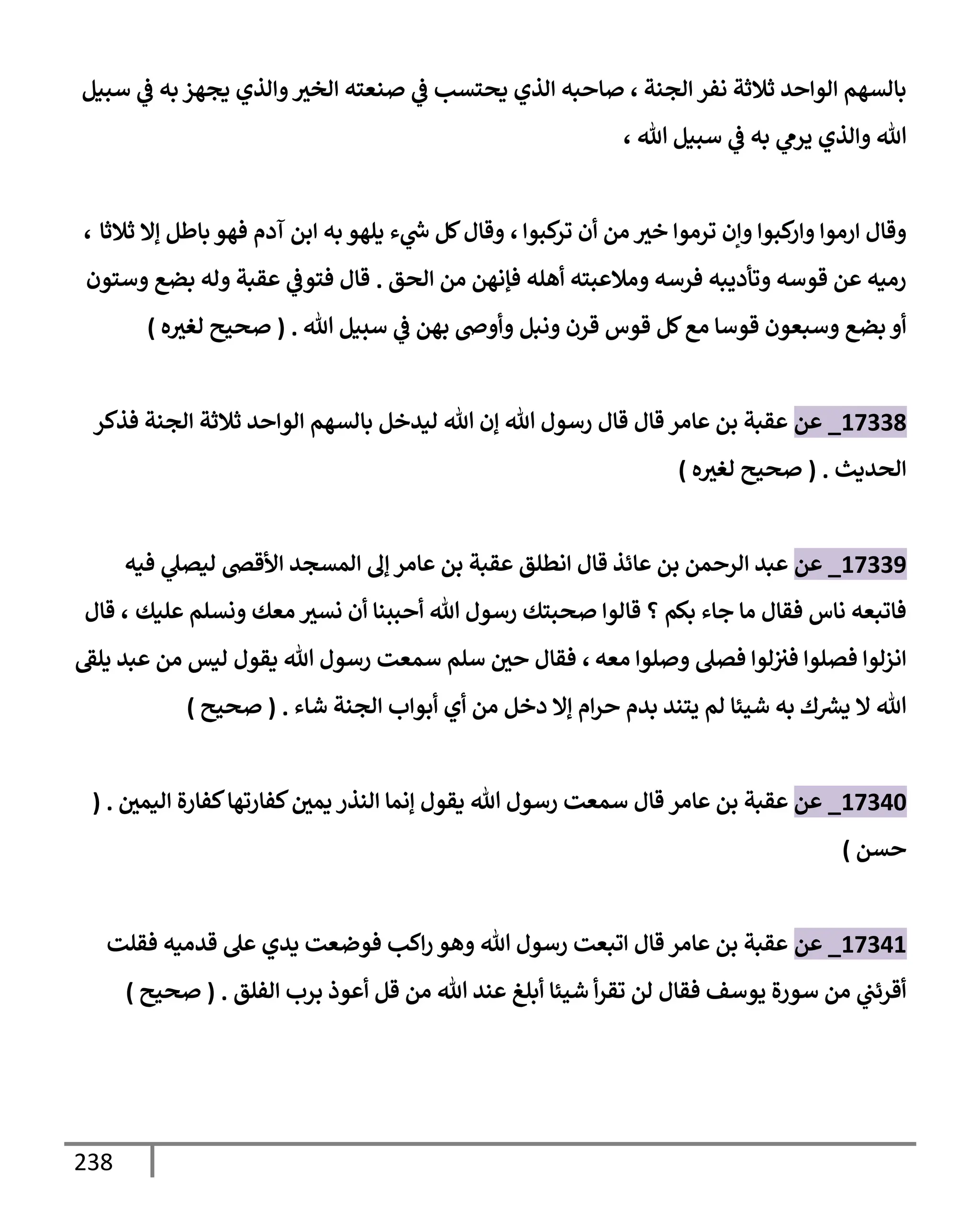 238
‫إلجنة‬ ‫نفر‬ ‫ثةلثة‬ ‫إلوإحد‬ ‫بإلسهم‬
،
‫سبيل‬ ‫ي‬
‫ض‬ ‫به‬ ‫يجهز‬ ‫وإلذي‬‫إلخث‬ ‫صنعته‬ ‫ي‬
‫ض‬ ‫يحتسب‬ ‫إلذي‬ ‫صإحبه‬
‫تل‬ ‫سبيل‬ ‫ي‬
‫ض‬ ‫به‬ ‫ي‬
‫يرم‬ ‫وإلذي‬ ‫تل‬
،
‫كبوإ‬
‫تر‬ ‫أن‬ ‫من‬ ‫خث‬ ‫ترموإ‬ ‫وإن‬ ‫كبوإ‬
‫وإر‬ ‫إرموإ‬ ‫وقإل‬
،
‫ثةلثإ‬ ‫ؤإل‬ ‫بإطل‬ ‫فهو‬ ‫آدم‬ ‫إبن‬ ‫به‬ ‫يلهو‬ ‫ء‬ ‫ي‬
‫ر‬
‫خ‬ ‫كل‬‫وقإل‬
،
‫إلحق‬ ‫من‬ ‫فؤنهن‬ ‫أهله‬ ‫ومةلعبته‬ ‫فرسه‬ ‫وتأديبه‬ ‫قوسه‬ ‫عن‬ ‫رميه‬
.
‫وستون‬ ‫بضع‬ ‫وله‬ ‫عقبة‬ ‫ي‬
‫فتوض‬ ‫قإل‬
‫تل‬ ‫سبيل‬ ‫ي‬
‫ض‬ ‫بهن‬ ‫وأوذ‬ ‫ونبل‬ ‫قرن‬ ‫قوس‬ ‫كل‬‫مع‬ ‫قوسإ‬ ‫وسبعون‬ ‫بضع‬ ‫أو‬
.
(
‫ه‬‫لغث‬ ‫صحيح‬
)
17338
_
‫عن‬
‫فذكر‬ ‫إلجنة‬ ‫ثةلثة‬ ‫إلوإحد‬ ‫بإلسهم‬ ‫ليدخل‬ ‫تل‬ ‫ؤن‬ ‫تل‬ ‫رسول‬ ‫قإل‬ ‫قإل‬ ‫عإمر‬ ‫بن‬ ‫عقبة‬
‫إلحديث‬
.
(
‫ه‬‫لغث‬ ‫صحيح‬
)
17339
_
‫عن‬
‫فيه‬ ‫ي‬
‫ليصل‬ ‫إألقر‬ ‫إلمسجد‬ ‫ؤل‬ ‫عإمر‬ ‫بن‬ ‫عقبة‬ ‫إنطلق‬ ‫قإل‬ ‫عإئذ‬ ‫بن‬ ‫إلرحمن‬ ‫عبد‬
‫عليك‬ ‫ونسلم‬ ‫معك‬ ‫نسث‬ ‫أن‬ ‫أحببنإ‬ ‫تل‬ ‫رسول‬ ‫صحبتك‬ ‫قإلوإ‬ ‫؟‬ ‫بكم‬ ‫جإء‬ ‫مإ‬ ‫فقإل‬ ‫نإس‬ ‫فإتبعه‬
،
‫قإل‬
‫معه‬ ‫وصلوإ‬ ‫فصل‬ ‫لوإ‬‫فث‬ ‫فصلوإ‬ ‫إنزلوإ‬
،
‫يلط‬ ‫عبد‬ ‫من‬ ‫ليس‬ ‫يقول‬ ‫تل‬ ‫رسول‬ ‫سمعت‬ ‫سلم‬ ‫حي‬ ‫فقإل‬
‫شإء‬ ‫إلجنة‬ ‫أبوإب‬ ‫أي‬ ‫من‬ ‫دخل‬ ‫ؤإل‬ ‫إم‬‫ر‬‫ح‬ ‫بدم‬ ‫يتند‬ ‫لم‬ ‫شيئإ‬ ‫به‬ ‫ك‬ ‫ر‬
‫يش‬ ‫إل‬ ‫تل‬
.
(
‫صحيح‬
)
17340
_
‫عن‬
‫عإمر‬ ‫بن‬ ‫عقبة‬
‫قإل‬
‫إليمي‬ ‫كفإرة‬‫كفإرتهإ‬‫يمي‬ ‫إلنذر‬ ‫ؤنمإ‬ ‫يقول‬ ‫تل‬ ‫رسول‬ ‫سمعت‬
( .
‫حسن‬
)
17341
_
‫عن‬
‫فقلت‬ ‫قدميه‬ ‫عل‬ ‫يدي‬ ‫فوضعت‬ ‫إكب‬‫ر‬ ‫وهو‬ ‫تل‬ ‫رسول‬ ‫إتبعت‬ ‫قإل‬ ‫عإمر‬ ‫بن‬ ‫عقبة‬
‫إلفلق‬ ‫برب‬ ‫أعوذ‬ ‫قل‬ ‫من‬ ‫تل‬ ‫عند‬ ‫أبلغ‬ ‫شيئإ‬ ‫أ‬‫ر‬‫تق‬ ‫لن‬ ‫فقإل‬ ‫يوسف‬ ‫سورة‬ ‫من‬ ‫ي‬
‫أقرئب‬
.
(
‫صحيح‬
)
 