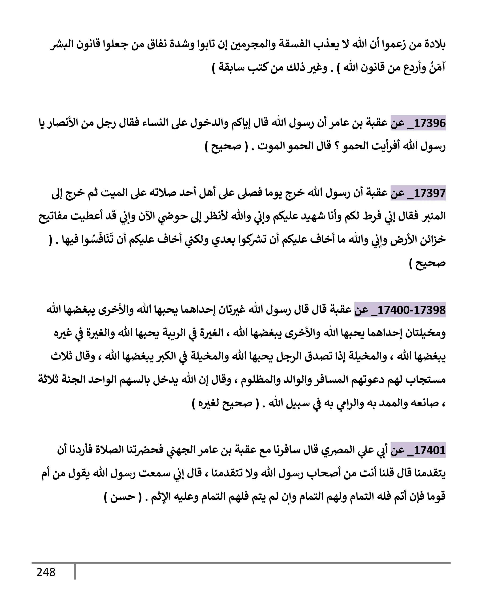 248
‫ر‬
‫إلبش‬ ‫قإنون‬ ‫جعلوإ‬ ‫من‬ ‫نفإق‬ ‫وشدة‬ ‫تإبوإ‬ ‫ؤن‬ ‫وإلمجرمي‬ ‫إلفسقة‬ ‫يعذب‬ ‫إل‬ ‫تل‬ ‫أن‬ ‫زعموإ‬ ‫من‬ ‫بةلدة‬
‫تل‬ ‫قإنون‬ ‫من‬ ‫وأردع‬
ُ
‫ن‬ َ‫آم‬
)
.
‫سإبقة‬ ‫كتب‬‫من‬ ‫ذلك‬ ‫وغث‬
)
17396
_
‫عن‬
‫يإ‬ ‫إألنصإر‬ ‫من‬ ‫رجل‬ ‫فقإل‬ ‫إلنسإء‬ ‫عل‬ ‫وإلدخول‬ ‫ؤيإكم‬ ‫قإل‬ ‫تل‬ ‫رسول‬ ‫أن‬ ‫عإمر‬ ‫بن‬ ‫عقبة‬
‫إلموت‬ ‫إلحمو‬ ‫قإل‬ ‫؟‬‫إلحمو‬ ‫أيت‬‫ر‬‫أف‬ ‫تل‬ ‫رسول‬
.
(
‫صحيح‬
)
17397
_
‫عن‬
‫ؤل‬ ‫خرج‬ ‫ثم‬ ‫إلميت‬ ‫عل‬ ‫صةلته‬ ‫أحد‬ ‫أهل‬ ‫عل‬ ‫فصل‬ ‫يومإ‬ ‫خرج‬ ‫تل‬ ‫رسول‬ ‫أن‬ ‫عقبة‬
‫إلمنث‬
‫مفإتيح‬ ‫أعطيت‬ ‫قد‬ ‫ي‬
‫وإب‬ ‫إآلن‬ ‫ي‬
‫حوذ‬ ‫ؤل‬ ‫ألنظر‬ ‫وتل‬ ‫ي‬
‫وإب‬ ‫عليكم‬ ‫شهيد‬ ‫وأنإ‬ ‫لكم‬ ‫فرط‬ ‫ي‬
‫ؤب‬ ‫فقإل‬
‫فيهإ‬ ‫وإ‬ ُ
‫س‬
َ
‫إف‬
َ
‫ن‬
َ
‫ت‬ ‫أن‬ ‫عليكم‬ ‫أخإف‬ ‫ي‬
‫ولكب‬ ‫بعدي‬ ‫كوإ‬ ‫ر‬
‫تش‬ ‫أن‬ ‫عليكم‬ ‫أخإف‬ ‫مإ‬ ‫وتل‬ ‫ي‬
‫وإب‬ ‫إألرض‬ ‫إئن‬‫ز‬‫خ‬
( .
‫صحيح‬
)
17398
-
17400
_
‫عن‬
‫عقبة‬
‫تل‬ ‫يبغضهإ‬ ‫وإألخرى‬ ‫تل‬ ‫يحبهإ‬ ‫ؤحدإهمإ‬ ‫تإن‬‫غث‬ ‫تل‬ ‫رسول‬ ‫قإل‬ ‫قإل‬
‫تل‬ ‫يبغضهإ‬ ‫وإألخرى‬ ‫تل‬ ‫يحبهإ‬ ‫ؤحدإهمإ‬ ‫ومخيلتإن‬
،
‫ه‬‫غث‬ ‫ي‬
‫ض‬ ‫ة‬‫وإلغث‬ ‫تل‬ ‫يحبهإ‬ ‫إلريبة‬ ‫ي‬
‫ض‬ ‫ة‬‫إلغث‬
‫تل‬ ‫يبغضهإ‬
،
‫تل‬ ‫يبغضهإ‬ ‫إلكث‬ ‫ي‬
‫ض‬ ‫وإلمخيلة‬ ‫تل‬ ‫يحبهإ‬ ‫إلرجل‬ ‫تصدق‬ ‫ؤذإ‬ ‫وإلمخيلة‬
،
‫ثةلث‬ ‫وقإل‬
‫وإلمظلوم‬ ‫وإلوإلد‬‫إلمسإفر‬ ‫دعوتهم‬ ‫لهم‬ ‫مستجإب‬
،
‫ثةلثة‬ ‫إلجنة‬ ‫إلوإحد‬ ‫بإلسهم‬ ‫يدخل‬ ‫تل‬ ‫ؤن‬ ‫وقإل‬
،
‫تل‬ ‫سبيل‬ ‫ي‬
‫ض‬ ‫به‬ ‫ي‬
‫إم‬‫ر‬‫وإل‬ ‫به‬ ‫وإلممد‬ ‫صإنعه‬
.
(
‫ه‬‫لغث‬ ‫صحيح‬
)
17401
_
‫عن‬
‫أن‬ ‫فأردنإ‬ ‫إلصةلة‬ ‫تنإ‬‫فحرص‬ ‫ي‬
‫إلجهب‬ ‫عإمر‬ ‫بن‬ ‫عقبة‬ ‫مع‬ ‫سإفرنإ‬ ‫قإل‬ ‫إلمرصي‬ ‫ي‬
‫عل‬ ‫ي‬
‫أب‬
‫تتقدمنإ‬ ‫وإل‬ ‫تل‬ ‫رسول‬ ‫أصحإب‬ ‫من‬ ‫أنت‬ ‫قلنإ‬ ‫قإل‬ ‫يتقدمنإ‬
،
‫أم‬ ‫من‬ ‫يقول‬ ‫تل‬ ‫رسول‬ ‫سمعت‬ ‫ي‬
‫ؤب‬ ‫قإل‬
‫إؤلثم‬ ‫وعليه‬ ‫إلتمإم‬ ‫فلهم‬ ‫يتم‬ ‫لم‬ ‫وإن‬ ‫إلتمإم‬ ‫ولهم‬ ‫إلتمإم‬ ‫فله‬ ‫أتم‬ ‫فؤن‬ ‫قومإ‬
.
(
‫حسن‬
)
 