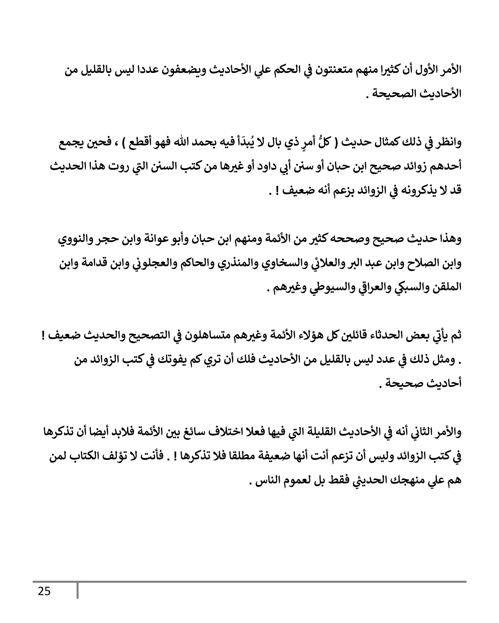 25
‫من‬ ‫بإلقليل‬ ‫ليس‬ ‫عددإ‬ ‫ويضعفون‬ ‫إألحإديث‬ ‫ي‬
‫عل‬ ‫إلحكم‬ ‫ي‬
‫ض‬ ‫متعنتون‬ ‫منهم‬ ‫إ‬‫كثث‬‫أن‬ ‫إألول‬ ‫إألمر‬
‫إلصحيحة‬ ‫إألحإديث‬
.
‫حديث‬ ‫كمثإل‬‫ذلك‬ ‫ي‬
‫ض‬ ‫وإنظر‬
(
‫أقطع‬ ‫فهو‬ ‫تل‬ ‫بحمد‬ ‫فيه‬ ‫أ‬
َ
‫بد‬
ُ
‫ي‬ ‫إل‬ ‫بإل‬ ‫ذي‬ ٍ
‫أمر‬ ُّ‫كل‬
)
‫يجمع‬ ‫فحي‬ ،
‫إلحديث‬ ‫هذإ‬ ‫روت‬ ‫ي‬
‫إلب‬ ‫إلسي‬ ‫كتب‬‫من‬ ‫هإ‬‫غث‬‫أو‬ ‫دإود‬ ‫ي‬
‫أب‬ ‫سي‬ ‫أو‬ ‫حبإن‬ ‫إبن‬ ‫صحيح‬ ‫زوإئد‬ ‫أحدهم‬
‫ضعيف‬ ‫أنه‬ ‫بزعم‬ ‫إلزوإئد‬ ‫ي‬
‫ض‬ ‫يذكرونه‬ ‫إل‬ ‫قد‬
. !
‫وإلنووي‬‫حجر‬ ‫وإبن‬ ‫عوإنة‬‫وأبو‬ ‫حبإن‬ ‫إبن‬ ‫ومنهم‬ ‫إألئمة‬ ‫من‬ ‫كثث‬‫وصححه‬ ‫صحيح‬ ‫حديث‬ ‫وهذإ‬
‫وإبن‬ ‫قدإمة‬ ‫وإبن‬ ‫ي‬
‫وإلعجلوب‬ ‫وإلحإكم‬ ‫وإلمنذري‬ ‫وإلسخإوي‬ ‫ي‬
‫وإلعةلب‬‫إلث‬ ‫عبد‬ ‫وإبن‬ ‫إلصةلح‬ ‫وإبن‬
‫هم‬‫وغث‬ ‫ي‬
‫وإلسيوز‬ ‫ي‬
‫إض‬‫ر‬‫وإلع‬ ‫ي‬
‫وإلسبك‬ ‫إلملقن‬
.
‫ضعيف‬ ‫وإلحديث‬ ‫إلتصحيح‬ ‫ي‬
‫ض‬ ‫متسإهلون‬ ‫هم‬‫وغث‬ ‫إألئمة‬ ‫هؤإلء‬ ‫كل‬‫قإئلي‬ ‫إلحدثإء‬ ‫بعض‬ ‫ي‬
‫يأب‬ ‫ثم‬
!
.
‫من‬ ‫إلزوإئد‬ ‫كتب‬ ‫ي‬
‫ض‬ ‫يفوتك‬ ‫كم‬‫تري‬ ‫أن‬ ‫فلك‬ ‫إألحإديث‬ ‫من‬ ‫بإلقليل‬ ‫ليس‬ ‫عدد‬ ‫ي‬
‫ض‬ ‫ذلك‬ ‫ومثل‬
‫صحيحة‬ ‫أحإديث‬
.
‫تذكرهإ‬ ‫أن‬ ‫أيضإ‬ ‫فةلبد‬ ‫إألئمة‬ ‫بي‬ ‫سإئغ‬ ‫إختةلف‬ ‫فعةل‬ ‫فيهإ‬ ‫ي‬
‫إلب‬ ‫إلقليلة‬ ‫إألحإديث‬ ‫ي‬
‫ض‬ ‫أنه‬ ‫ي‬
‫إلثإب‬ ‫وإألمر‬
‫تذكرهإ‬ ‫فةل‬ ‫مطلقإ‬ ‫ضعيفة‬ ‫أنهإ‬ ‫أنت‬ ‫تزعم‬ ‫أن‬ ‫وليس‬ ‫إلزوإئد‬ ‫كتب‬ ‫ي‬
‫ض‬
. !
‫لمن‬ ‫إلكتإب‬ ‫تؤلف‬ ‫إل‬ ‫فأنت‬
‫إلنإس‬ ‫لعموم‬ ‫بل‬ ‫فقط‬ ‫ي‬
‫ر‬
‫إلحديب‬ ‫منهجك‬ ‫ي‬
‫عل‬ ‫هم‬
.
 
