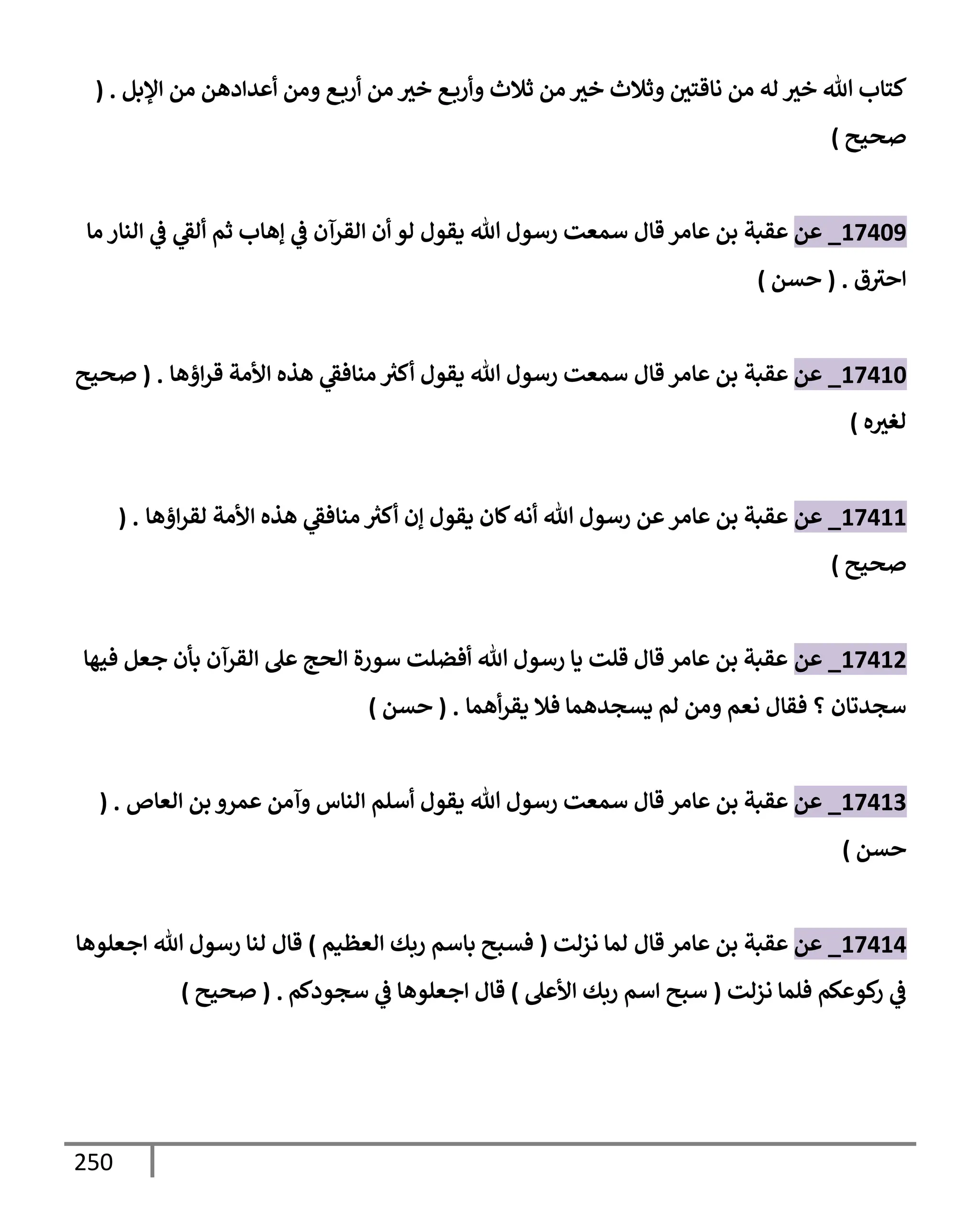 250
‫إؤلبل‬ ‫من‬ ‫أعدإدهن‬ ‫ومن‬ ‫ع‬‫أرب‬ ‫من‬ ‫خث‬ ‫ع‬‫وأرب‬ ‫ثةلث‬ ‫من‬ ‫خث‬ ‫وثةلث‬ ‫نإقتي‬ ‫من‬ ‫له‬ ‫خث‬ ‫تل‬ ‫كتإب‬
( .
‫صحيح‬
)
17409
_
‫عن‬
‫عقبة‬
‫قإل‬ ‫عإمر‬ ‫بن‬
‫مإ‬ ‫إلنإر‬ ‫ي‬
‫ض‬ ‫ي‬
‫ألط‬ ‫ثم‬ ‫ؤهإب‬ ‫ي‬
‫ض‬ ‫إلقرآن‬ ‫أن‬ ‫لو‬ ‫يقول‬ ‫تل‬ ‫رسول‬ ‫سمعت‬
‫ق‬‫إحث‬
.
(
‫حسن‬
)
17410
_
‫عن‬
‫عقبة‬
‫قإل‬ ‫عإمر‬ ‫بن‬
‫إؤهإ‬‫ر‬‫ق‬ ‫إألمة‬ ‫هذه‬ ‫ي‬
‫منإفط‬ ‫ر‬
‫أكث‬ ‫يقول‬ ‫تل‬ ‫رسول‬ ‫سمعت‬
.
(
‫صحيح‬
‫ه‬‫لغث‬
)
17411
_
‫عن‬
‫إؤهإ‬‫ر‬‫لق‬ ‫إألمة‬ ‫هذه‬ ‫ي‬
‫منإفط‬ ‫ر‬
‫أكث‬ ‫ؤن‬ ‫يقول‬ ‫كإن‬‫أنه‬ ‫تل‬ ‫رسول‬ ‫عن‬‫عإمر‬ ‫بن‬ ‫عقبة‬
( .
‫صحيح‬
)
17412
_
‫عن‬
‫فيهإ‬ ‫جعل‬ ‫بأن‬ ‫إلقرآن‬ ‫عل‬ ‫إلحج‬ ‫سورة‬ ‫أفضلت‬ ‫تل‬ ‫رسول‬ ‫يإ‬ ‫قلت‬ ‫قإل‬ ‫عإمر‬ ‫بن‬ ‫عقبة‬
‫أهمإ‬‫ر‬‫يق‬ ‫فةل‬ ‫يسجدهمإ‬ ‫لم‬ ‫ومن‬ ‫نعم‬ ‫فقإل‬ ‫؟‬ ‫سجدتإن‬
.
(
‫حسن‬
)
17413
_
‫عن‬
‫عإمر‬ ‫بن‬ ‫عقبة‬
‫قإل‬
‫إلعإص‬ ‫بن‬ ‫عمرو‬ ‫وآمن‬ ‫إلنإس‬ ‫أسلم‬ ‫يقول‬ ‫تل‬ ‫رسول‬ ‫سمعت‬
( .
‫حسن‬
)
17414
_
‫عن‬
‫عقبة‬
‫قإل‬ ‫عإمر‬ ‫بن‬
‫نزلت‬ ‫لمإ‬
(
‫إلعظيم‬ ‫ربك‬ ‫بإسم‬ ‫فسبح‬
)
‫إجعلوهإ‬ ‫تل‬ ‫رسول‬ ‫لنإ‬ ‫قإل‬
‫نزلت‬ ‫فلمإ‬ ‫كوعكم‬
‫ر‬ ‫ي‬
‫ض‬
(
‫إألعل‬ ‫ربك‬ ‫إسم‬ ‫سبح‬
)
‫سجودكم‬ ‫ي‬
‫ض‬ ‫إجعلوهإ‬ ‫قإل‬
.
(
‫صحيح‬
)
 