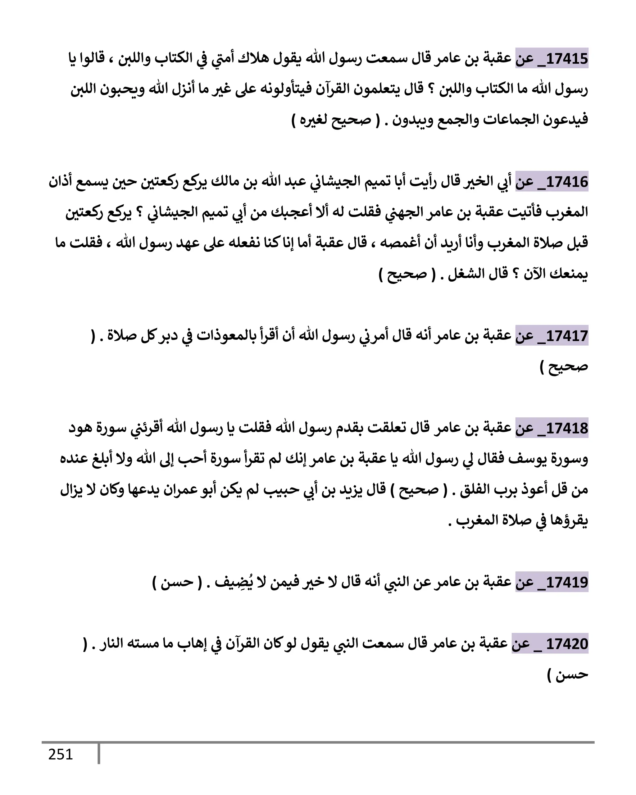 251
17415
_
‫عن‬
‫وإللي‬ ‫إلكتإب‬ ‫ي‬
‫ض‬ ‫ي‬
‫أمب‬ ‫هةلك‬ ‫يقول‬ ‫تل‬ ‫رسول‬ ‫سمعت‬ ‫قإل‬ ‫عإمر‬ ‫بن‬ ‫عقبة‬
،
‫يإ‬ ‫قإلوإ‬
‫إللي‬ ‫ويحبون‬ ‫تل‬ ‫أنزل‬ ‫مإ‬ ‫غث‬ ‫عل‬ ‫فيتأولونه‬ ‫إلقرآن‬ ‫يتعلمون‬ ‫قإل‬ ‫؟‬ ‫وإللي‬ ‫إلكتإب‬ ‫مإ‬ ‫تل‬ ‫رسول‬
‫ويبدون‬ ‫وإلجمع‬ ‫إلجمإعإت‬ ‫فيدعون‬
.
(
‫ه‬‫لغث‬ ‫صحيح‬
)
17416
_
‫عن‬
‫قإل‬ ‫إلخث‬ ‫ي‬
‫أب‬
‫أذإن‬ ‫يسمع‬ ‫حي‬ ‫كعتي‬
‫ر‬ ‫كع‬
‫ير‬ ‫مإلك‬ ‫بن‬ ‫تل‬ ‫عبد‬ ‫ي‬
‫إلجيشإب‬ ‫تميم‬ ‫أبإ‬ ‫أيت‬‫ر‬
‫كعتي‬
‫ر‬ ‫كع‬
‫ير‬ ‫؟‬ ‫ي‬
‫إلجيشإب‬ ‫تميم‬ ‫ي‬
‫أب‬ ‫من‬ ‫أعجبك‬ ‫أإل‬ ‫له‬ ‫فقلت‬ ‫ي‬
‫إلجهب‬ ‫عإمر‬ ‫بن‬ ‫عقبة‬ ‫فأتيت‬ ‫إلمغرب‬
‫أغمصه‬ ‫أن‬ ‫أريد‬ ‫وأنإ‬ ‫إلمغرب‬ ‫صةلة‬ ‫قبل‬
،
‫تل‬ ‫رسول‬ ‫عهد‬ ‫عل‬ ‫نفعله‬ ‫كنإ‬‫ؤنإ‬ ‫أمإ‬ ‫عقبة‬ ‫قإل‬
،
‫مإ‬ ‫فقلت‬
‫إلشغل‬ ‫قإل‬ ‫؟‬ ‫إآلن‬ ‫يمنعك‬
.
(
‫صحيح‬
)
17417
_
‫عن‬
‫صةلة‬ ‫كل‬‫دبر‬ ‫ي‬
‫ض‬ ‫بإلمعوذإت‬ ‫أ‬‫ر‬‫أق‬ ‫أن‬ ‫تل‬ ‫رسول‬ ‫ي‬
‫أمرب‬ ‫قإل‬ ‫أنه‬ ‫عإمر‬ ‫بن‬ ‫عقبة‬
( .
‫صحيح‬
)
17418
_
‫عن‬
‫عإمر‬ ‫بن‬ ‫عقبة‬
‫قإل‬
‫هود‬ ‫سورة‬ ‫ي‬
‫أقرئب‬ ‫تل‬ ‫رسول‬ ‫يإ‬ ‫فقلت‬ ‫تل‬ ‫رسول‬ ‫بقدم‬ ‫تعلقت‬
‫عنده‬ ‫أبلغ‬ ‫وإل‬ ‫تل‬ ‫ؤل‬ ‫أحب‬ ‫سورة‬ ‫أ‬‫ر‬‫تق‬ ‫لم‬ ‫ؤنك‬ ‫عإمر‬ ‫بن‬ ‫عقبة‬ ‫يإ‬ ‫تل‬ ‫رسول‬ ‫ي‬
‫ل‬ ‫فقإل‬ ‫يوسف‬ ‫وسورة‬
‫إلفلق‬ ‫برب‬ ‫أعوذ‬ ‫قل‬ ‫من‬
.
(
‫صحيح‬
)
‫يزيد‬ ‫قإل‬
‫حبيب‬ ‫ي‬
‫أب‬ ‫بن‬
‫إل‬‫ز‬‫ي‬ ‫إل‬ ‫وكإن‬ ‫يدعهإ‬ ‫إن‬‫ر‬‫عم‬‫أبو‬ ‫يكن‬ ‫لم‬
‫إلمغرب‬ ‫صةلة‬ ‫ي‬
‫ض‬ ‫يقرؤهإ‬
.
17419
_
‫عن‬
‫يف‬ ِ
‫ض‬
ُ
‫ي‬ ‫إل‬ ‫فيمن‬ ‫خث‬ ‫إل‬ ‫قإل‬ ‫أنه‬ ‫ي‬
‫إلنب‬ ‫عن‬‫عإمر‬ ‫بن‬ ‫عقبة‬
.
(
‫حسن‬
)
17420
_
‫عن‬
‫إلنإر‬ ‫مسته‬ ‫مإ‬ ‫ؤهإب‬ ‫ي‬
‫ض‬ ‫إلقرآن‬ ‫كإن‬‫لو‬ ‫يقول‬ ‫ي‬
‫إلنب‬ ‫سمعت‬ ‫قإل‬ ‫عإمر‬ ‫بن‬ ‫عقبة‬
( .
‫حسن‬
)
 