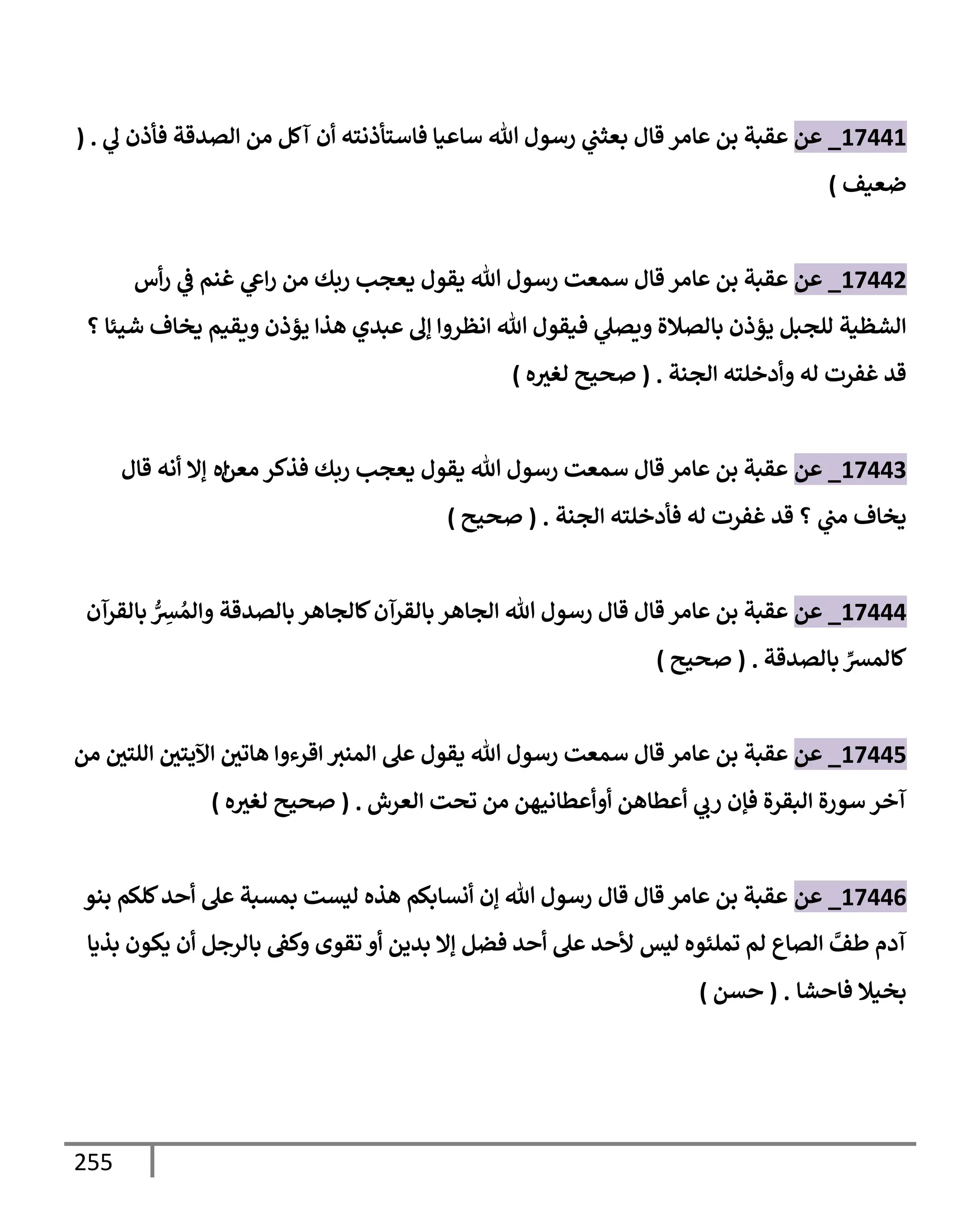 255
17441
_
‫عن‬
‫عإمر‬ ‫بن‬ ‫عقبة‬
‫قإل‬
‫ي‬
‫ل‬ ‫فأذن‬ ‫إلصدقة‬ ‫من‬ ‫آكل‬ ‫أن‬ ‫فإستأذنته‬ ‫سإعيإ‬ ‫تل‬ ‫رسول‬ ‫ي‬
‫بعثب‬
( .
‫ضعيف‬
)
17442
_
‫عن‬
‫أس‬‫ر‬ ‫ي‬
‫ض‬ ‫غنم‬ ‫ي‬
‫إش‬‫ر‬ ‫من‬ ‫ربك‬ ‫يعجب‬ ‫يقول‬ ‫تل‬ ‫رسول‬ ‫سمعت‬ ‫قإل‬ ‫عإمر‬ ‫بن‬ ‫عقبة‬
‫؟‬ ‫شيئإ‬ ‫يخإف‬ ‫ويقيم‬ ‫يؤذن‬ ‫هذإ‬ ‫عبدي‬ ‫ؤل‬ ‫إنظروإ‬ ‫تل‬ ‫فيقول‬ ‫ي‬
‫ويصل‬ ‫بإلصةلة‬ ‫يؤذن‬ ‫للجبل‬ ‫إلشظية‬
‫إلجنة‬ ‫وأدخلته‬ ‫له‬ ‫غفرت‬ ‫قد‬
.
(
‫ه‬‫لغث‬ ‫صحيح‬
)
17443
_
‫عن‬
‫معن‬ ‫فذكر‬ ‫ربك‬ ‫يعجب‬ ‫يقول‬ ‫تل‬ ‫رسول‬ ‫سمعت‬ ‫قإل‬ ‫عإمر‬ ‫بن‬ ‫عقبة‬
‫إه‬
‫قإل‬ ‫أنه‬ ‫ؤإل‬
‫إلجنة‬ ‫فأدخلته‬ ‫له‬ ‫غفرت‬ ‫قد‬ ‫؟‬ ‫ي‬
‫مب‬ ‫يخإف‬
.
(
‫صحيح‬
)
17444
_
‫عن‬
‫بإلقرآن‬ ُّ
ِ
‫ش‬ ُ‫وإلم‬ ‫بإلصدقة‬ ‫كإلجإهر‬‫بإلقرآن‬ ‫إلجإهر‬ ‫تل‬ ‫رسول‬ ‫قإل‬ ‫قإل‬ ‫عإمر‬ ‫بن‬ ‫عقبة‬
‫بإلصدقة‬ ِّ
‫كإلمش‬
.
(
‫صحيح‬
)
17445
_
‫عن‬
‫من‬ ‫إللتي‬ ‫إآليتي‬ ‫هإتي‬ ‫إقرءوإ‬ ‫إلمنث‬ ‫عل‬ ‫يقول‬ ‫تل‬ ‫رسول‬ ‫سمعت‬ ‫قإل‬ ‫عإمر‬ ‫بن‬ ‫عقبة‬
‫إلعرش‬ ‫تحت‬ ‫من‬ ‫أوأعطإنيهن‬ ‫أعطإهن‬ ‫ي‬
‫رب‬ ‫فؤن‬ ‫إلبقرة‬ ‫سورة‬ ‫آخر‬
.
(
‫ه‬‫لغث‬ ‫صحيح‬
)
17446
_
‫عن‬
‫بنو‬ ‫كلكم‬‫أحد‬ ‫عل‬ ‫بمسبة‬ ‫ليست‬ ‫هذه‬ ‫أنسإبكم‬ ‫ؤن‬ ‫تل‬ ‫رسول‬ ‫قإل‬ ‫قإل‬ ‫عإمر‬ ‫بن‬ ‫عقبة‬
‫بذيإ‬ ‫يكون‬ ‫أن‬ ‫بإلرجل‬ ‫وكط‬ ‫تقوى‬ ‫أو‬ ‫بدين‬ ‫ؤإل‬ ‫فضل‬ ‫أحد‬ ‫عل‬ ‫ألحد‬ ‫ليس‬ ‫تملئوه‬ ‫لم‬ ‫إلصإع‬ َّ
‫طف‬ ‫آدم‬
‫فإحشإ‬ ‫بخيةل‬
.
(
‫حسن‬
)
 