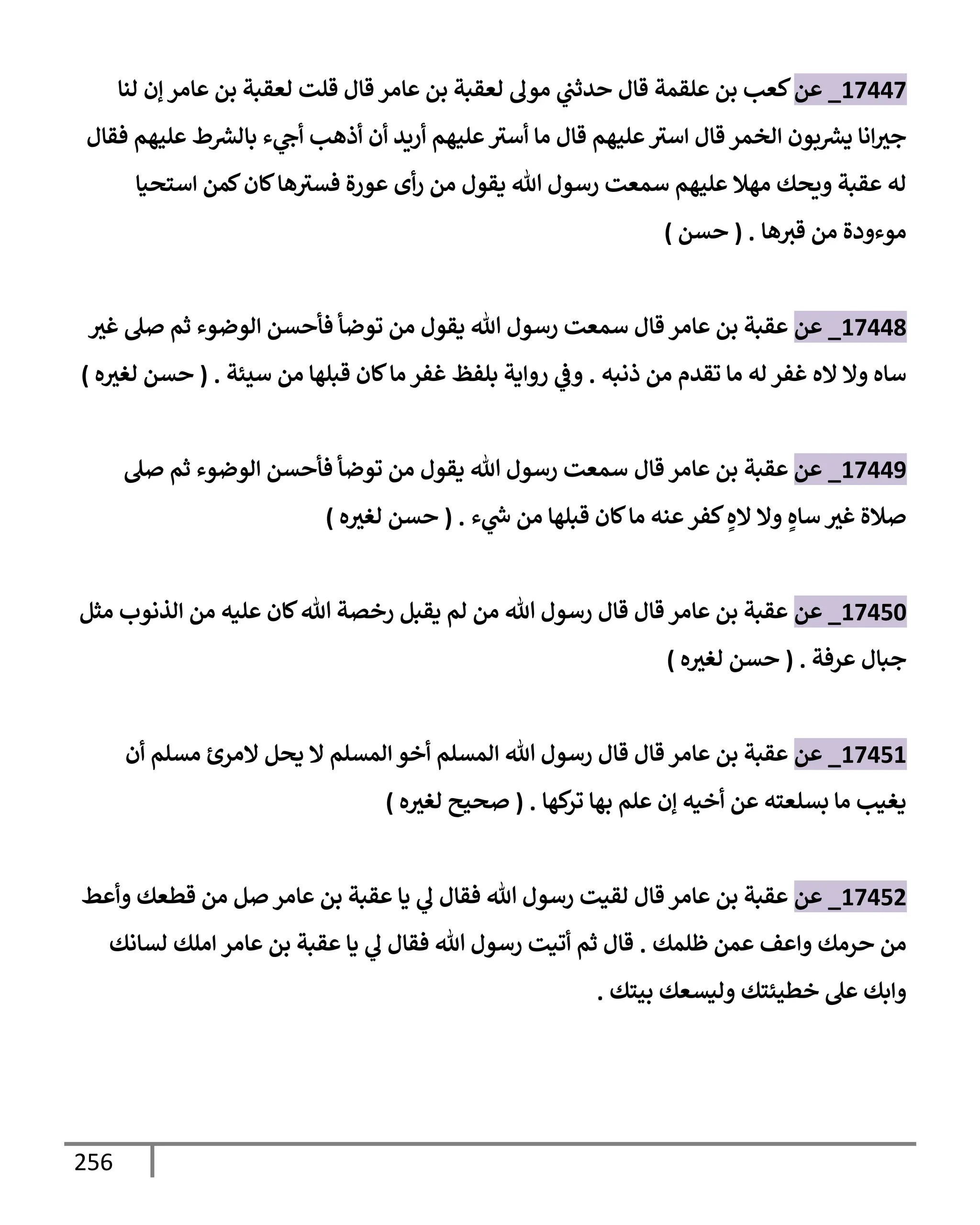 256
17447
_
‫عن‬
‫علقمة‬ ‫بن‬ ‫كعب‬
‫قإل‬
‫لنإ‬ ‫ؤن‬ ‫عإمر‬ ‫بن‬ ‫لعقبة‬ ‫قلت‬ ‫قإل‬ ‫عإمر‬ ‫بن‬ ‫لعقبة‬ ‫مول‬ ‫ي‬
‫حدثب‬
‫فقإل‬ ‫عليهم‬ ‫ط‬ ‫ر‬
‫بإلش‬ ‫ء‬ ‫ي‬
‫أج‬ ‫أذهب‬ ‫أن‬ ‫أريد‬ ‫عليهم‬‫أسث‬ ‫مإ‬ ‫قإل‬ ‫عليهم‬‫إسث‬ ‫قإل‬ ‫إلخمر‬ ‫بون‬ ‫ر‬
‫يش‬ ‫إنإ‬‫جث‬
‫إستحيإ‬ ‫كمن‬‫كإن‬‫هإ‬‫فسث‬ ‫عورة‬ ‫أى‬‫ر‬ ‫من‬ ‫يقول‬ ‫تل‬ ‫رسول‬ ‫سمعت‬ ‫عليهم‬ ‫مهةل‬ ‫ويحك‬ ‫عقبة‬ ‫له‬
‫هإ‬‫قث‬ ‫من‬ ‫موءودة‬
.
(
‫حسن‬
)
17448
_
‫عن‬
‫غث‬ ‫صل‬ ‫ثم‬ ‫إلوضوء‬ ‫فأحسن‬ ‫توضأ‬ ‫من‬ ‫يقول‬ ‫تل‬ ‫رسول‬ ‫سمعت‬ ‫قإل‬ ‫عإمر‬ ‫بن‬ ‫عقبة‬
‫ذنبه‬ ‫من‬ ‫تقدم‬ ‫مإ‬ ‫له‬ ‫غفر‬ ‫إله‬ ‫وإل‬ ‫سإه‬
.
‫بلفظ‬ ‫روإية‬ ‫ي‬
‫وض‬
‫سيئة‬ ‫من‬ ‫قبلهإ‬ ‫كإن‬‫مإ‬ ‫غفر‬
.
(
‫ه‬‫لغث‬ ‫حسن‬
)
17449
_
‫عن‬
‫عقبة‬
‫قإل‬ ‫عإمر‬ ‫بن‬
‫صل‬ ‫ثم‬ ‫إلوضوء‬ ‫فأحسن‬ ‫توضأ‬ ‫من‬ ‫يقول‬ ‫تل‬ ‫رسول‬ ‫سمعت‬
‫ء‬ ‫ي‬
‫ر‬
‫خ‬ ‫من‬ ‫قبلهإ‬ ‫كإن‬‫مإ‬ ‫عنه‬‫كفر‬ ٍ‫إله‬ ‫وإل‬ ٍ‫سإه‬ ‫غث‬ ‫صةلة‬
.
(
‫ه‬‫لغث‬ ‫حسن‬
)
17450
_
‫عن‬
‫مثل‬ ‫إلذنوب‬ ‫من‬ ‫عليه‬ ‫كإن‬‫تل‬ ‫رخصة‬ ‫يقبل‬ ‫لم‬ ‫من‬ ‫تل‬ ‫رسول‬ ‫قإل‬ ‫قإل‬ ‫عإمر‬ ‫بن‬ ‫عقبة‬
‫عرفة‬ ‫جبإل‬
.
(
‫ه‬‫لغث‬ ‫حسن‬
)
17451
_
‫عن‬
‫أن‬ ‫مسلم‬ ‫إلمرئ‬ ‫يحل‬ ‫إل‬ ‫إلمسلم‬ ‫أخو‬ ‫إلمسلم‬ ‫تل‬ ‫رسول‬ ‫قإل‬ ‫قإل‬ ‫عإمر‬ ‫بن‬ ‫عقبة‬
‫كهإ‬
‫تر‬ ‫بهإ‬ ‫علم‬ ‫ؤن‬ ‫أخيه‬ ‫عن‬ ‫بسلعته‬ ‫مإ‬ ‫يغيب‬
.
(
‫ه‬‫لغث‬ ‫صحيح‬
)
17452
_
‫عن‬
‫وأعط‬ ‫قطعك‬ ‫من‬ ‫صل‬ ‫عإمر‬ ‫بن‬ ‫عقبة‬ ‫يإ‬ ‫ي‬
‫ل‬ ‫فقإل‬ ‫تل‬ ‫رسول‬ ‫لقيت‬ ‫قإل‬ ‫عإمر‬ ‫بن‬ ‫عقبة‬
‫ظلمك‬ ‫عمن‬ ‫وإعف‬ ‫حرمك‬ ‫من‬
.
‫عإمر‬ ‫بن‬ ‫عقبة‬ ‫يإ‬ ‫ي‬
‫ل‬ ‫فقإل‬ ‫تل‬ ‫رسول‬ ‫أتيت‬ ‫ثم‬ ‫قإل‬
‫إ‬
‫لسإنك‬ ‫ملك‬
‫بيتك‬ ‫وليسعك‬ ‫خطيئتك‬ ‫عل‬ ‫وإبك‬
.
 