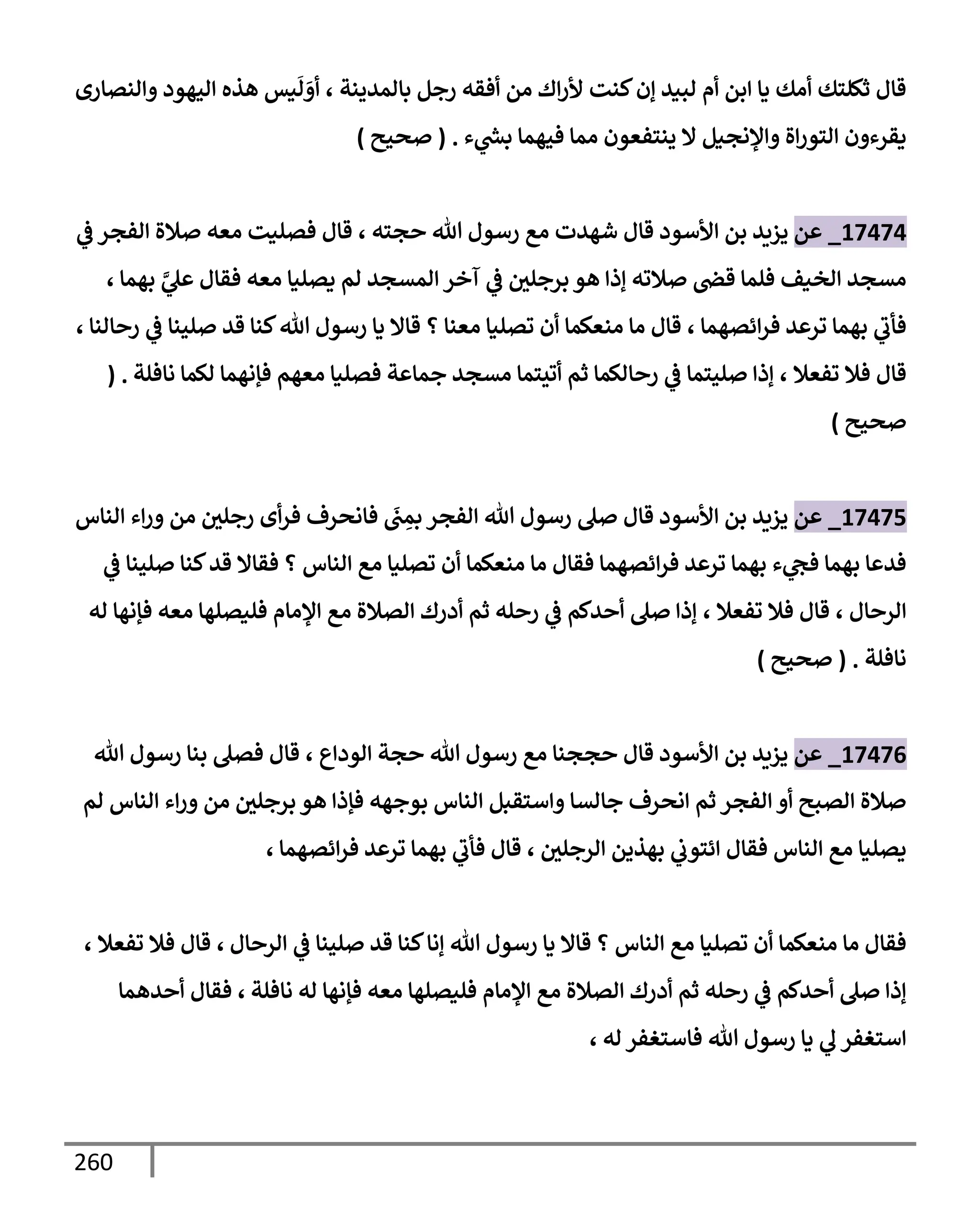 260
‫بإلمدينة‬ ‫رجل‬ ‫أفقه‬ ‫من‬ ‫إك‬‫ر‬‫أل‬ ‫كنت‬‫ؤن‬ ‫لبيد‬ ‫أم‬ ‫إبن‬ ‫يإ‬ ‫أمك‬ ‫ثكلتك‬ ‫قإل‬
،
‫وإلنصإرى‬ ‫إليهود‬ ‫هذه‬ ‫يس‬
َ
‫ل‬ َ
‫أو‬
‫ء‬ ‫ي‬
‫ر‬
‫بد‬ ‫فيهمإ‬ ‫ممإ‬ ‫ينتفعون‬ ‫إل‬ ‫وإؤلنجيل‬ ‫إة‬‫ر‬‫إلتو‬ ‫يقرءون‬
.
(
‫صحيح‬
)
17474
_
‫عن‬
‫يزيد‬
‫إألسود‬ ‫بن‬
‫حجته‬ ‫تل‬ ‫رسول‬ ‫مع‬ ‫شهدت‬ ‫قإل‬
،
‫ي‬
‫ض‬ ‫إلفجر‬ ‫صةلة‬ ‫معه‬ ‫فصليت‬ ‫قإل‬
‫بهمإ‬ َّ
‫ي‬
‫عل‬ ‫فقإل‬ ‫معه‬ ‫يصليإ‬ ‫لم‬ ‫إلمسجد‬ ‫آخر‬ ‫ي‬
‫ض‬ ‫برجلي‬ ‫هو‬ ‫ؤذإ‬ ‫صةلته‬ ‫قر‬ ‫فلمإ‬ ‫إلخيف‬ ‫مسجد‬
،
‫إئصهمإ‬‫ر‬‫ف‬ ‫ترعد‬ ‫بهمإ‬ ‫ي‬
‫فأب‬
،
‫رحإلنإ‬ ‫ي‬
‫ض‬ ‫صلينإ‬ ‫قد‬ ‫كنإ‬‫تل‬ ‫رسول‬ ‫يإ‬ ‫قإإل‬ ‫؟‬ ‫معنإ‬ ‫تصليإ‬ ‫أن‬ ‫منعكمإ‬ ‫مإ‬ ‫قإل‬
،
‫تفعةل‬ ‫فةل‬ ‫قإل‬
،
‫نإفلة‬ ‫لكمإ‬ ‫فؤنهمإ‬ ‫معهم‬ ‫فصليإ‬ ‫جمإعة‬ ‫مسجد‬ ‫أتيتمإ‬ ‫ثم‬ ‫رحإلكمإ‬ ‫ي‬
‫ض‬ ‫صليتمإ‬ ‫ؤذإ‬
( .
‫صحيح‬
)
17475
_
‫عن‬
‫إلنإس‬ ‫إء‬‫ر‬‫و‬ ‫من‬ ‫رجلي‬ ‫أى‬‫ر‬‫ف‬ ‫فإنحرف‬
َ
‫ب‬ ِ
‫بم‬ ‫إلفجر‬ ‫تل‬ ‫رسول‬ ‫صل‬ ‫قإل‬ ‫إألسود‬ ‫بن‬ ‫يزيد‬
‫ي‬
‫ض‬ ‫صلينإ‬ ‫كنإ‬‫قد‬ ‫فقإإل‬ ‫؟‬ ‫إلنإس‬ ‫مع‬ ‫تصليإ‬ ‫أن‬ ‫منعكمإ‬ ‫مإ‬ ‫فقإل‬ ‫إئصهمإ‬‫ر‬‫ف‬ ‫ترعد‬ ‫بهمإ‬ ‫ء‬ ‫ي‬
‫فح‬ ‫بهمإ‬ ‫فدعإ‬
‫إلرحإل‬
،
‫تفعةل‬ ‫فةل‬ ‫قإل‬
،
‫له‬ ‫فؤنهإ‬ ‫معه‬ ‫فليصلهإ‬ ‫إؤلمإم‬ ‫مع‬ ‫إلصةلة‬ ‫أدرك‬ ‫ثم‬ ‫رحله‬ ‫ي‬
‫ض‬ ‫أحدكم‬ ‫صل‬ ‫ؤذإ‬
‫نإفلة‬
.
(
‫صحيح‬
)
17476
_
‫عن‬
‫إلودإع‬ ‫حجة‬ ‫تل‬ ‫رسول‬ ‫مع‬ ‫حججنإ‬ ‫قإل‬ ‫إألسود‬ ‫بن‬ ‫يزيد‬
،
‫تل‬ ‫رسول‬ ‫بنإ‬ ‫فصل‬ ‫قإل‬
‫لم‬ ‫إلنإس‬ ‫إء‬‫ر‬‫و‬ ‫من‬ ‫برجلي‬ ‫هو‬ ‫فؤذإ‬ ‫بوجهه‬ ‫إلنإس‬ ‫وإستقبل‬ ‫جإلسإ‬ ‫إنحرف‬ ‫ثم‬ ‫إلفجر‬ ‫أو‬ ‫إلصبح‬ ‫صةلة‬
‫إلرجلي‬ ‫بهذين‬ ‫ي‬
‫إئتوب‬ ‫فقإل‬ ‫إلنإس‬ ‫مع‬ ‫يصليإ‬
،
‫إئصهمإ‬‫ر‬‫ف‬ ‫ترعد‬ ‫بهمإ‬ ‫ي‬
‫فأب‬ ‫قإل‬
،
‫إلرحإل‬ ‫ي‬
‫ض‬ ‫صلينإ‬ ‫قد‬ ‫كنإ‬‫ؤنإ‬ ‫تل‬ ‫رسول‬ ‫يإ‬ ‫قإإل‬ ‫؟‬ ‫إلنإس‬ ‫مع‬ ‫تصليإ‬ ‫أن‬ ‫منعكمإ‬ ‫مإ‬ ‫فقإل‬
،
‫تفعةل‬ ‫فةل‬ ‫قإل‬
،
‫نإفلة‬ ‫له‬ ‫فؤنهإ‬ ‫معه‬ ‫فليصلهإ‬ ‫إؤلمإم‬ ‫مع‬ ‫إلصةلة‬ ‫أدرك‬ ‫ثم‬ ‫رحله‬ ‫ي‬
‫ض‬ ‫أحدكم‬ ‫صل‬ ‫ؤذإ‬
،
‫أحدهمإ‬ ‫فقإل‬
‫له‬ ‫فإستغفر‬ ‫تل‬ ‫رسول‬ ‫يإ‬ ‫ي‬
‫ل‬ ‫إستغفر‬
،
 