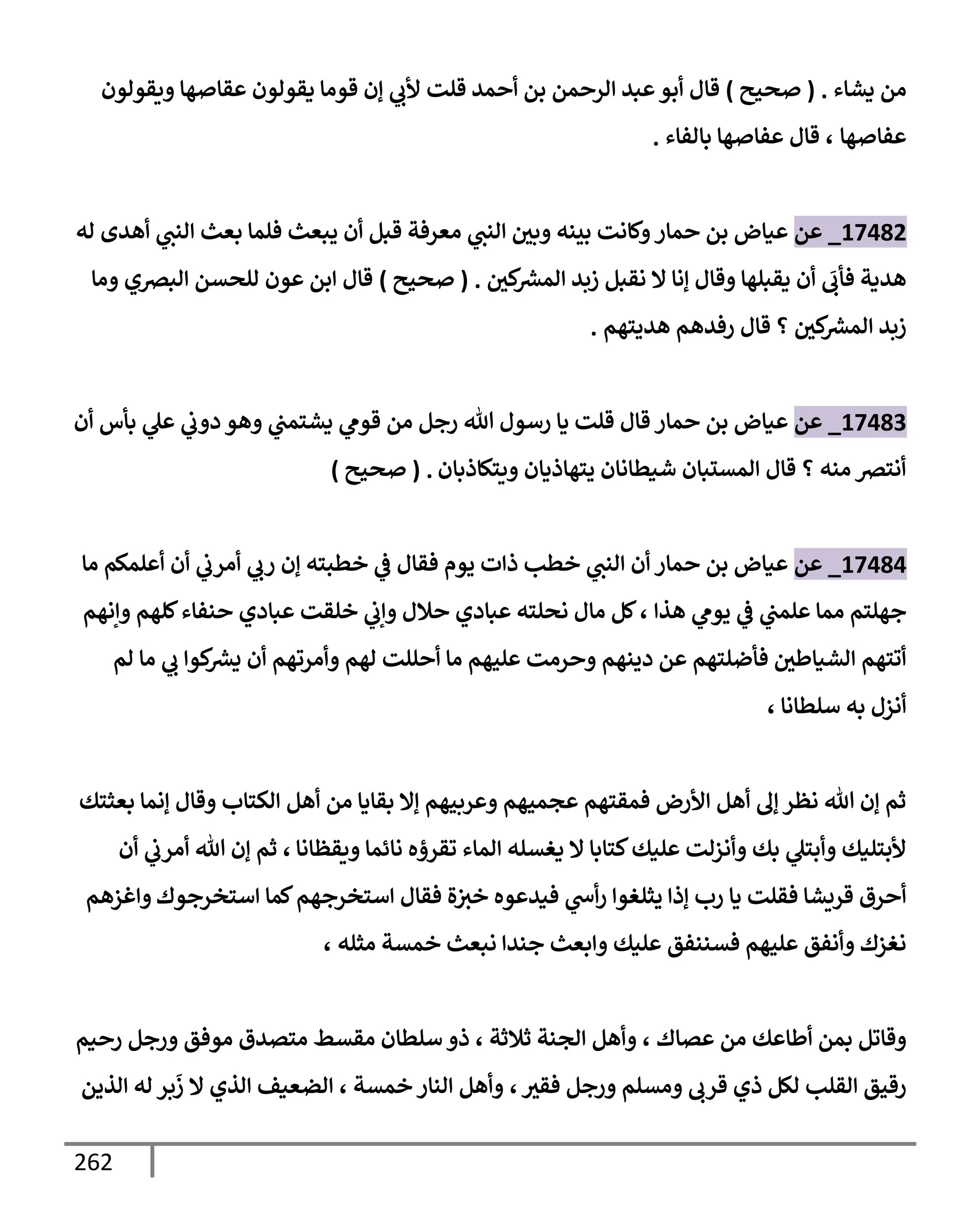 262
‫يشإء‬ ‫من‬
.
(
‫صحيح‬
)
‫إلرحمن‬ ‫عبد‬‫أبو‬ ‫قإل‬
‫أحمد‬ ‫بن‬
‫ويقولون‬ ‫عقإصهإ‬ ‫يقولون‬ ‫قومإ‬ ‫ؤن‬ ‫ي‬
‫ألب‬ ‫قلت‬
‫عفإصهإ‬
،
‫بإلفإء‬ ‫عفإصهإ‬ ‫قإل‬
.
17482
_
‫عن‬
‫له‬ ‫أهدى‬ ‫ي‬
‫إلنب‬ ‫بعث‬ ‫فلمإ‬ ‫يبعث‬ ‫أن‬ ‫قبل‬ ‫معرفة‬ ‫ي‬
‫إلنب‬ ‫وبي‬ ‫بينه‬ ‫وكإنت‬‫حمإر‬ ‫بن‬ ‫عيإض‬
‫كي‬ ‫ر‬
‫إلمش‬ ‫زبد‬ ‫نقبل‬ ‫إل‬ ‫ؤنإ‬ ‫وقإل‬ ‫يقبلهإ‬ ‫أن‬
َ
‫فأب‬ ‫هدية‬
.
(
‫صحيح‬
)
‫قإل‬
‫إلبرصي‬ ‫للحسن‬ ‫عون‬ ‫إبن‬
‫ومإ‬
‫هديتهم‬ ‫رفدهم‬ ‫قإل‬ ‫؟‬ ‫كي‬ ‫ر‬
‫إلمش‬ ‫زبد‬
.
17483
_
‫عن‬
‫أن‬ ‫بأس‬ ‫ي‬
‫عل‬ ‫ي‬
‫دوب‬ ‫وهو‬ ‫ي‬
‫يشتمب‬ ‫ي‬
‫قوم‬ ‫من‬ ‫رجل‬ ‫تل‬ ‫رسول‬ ‫يإ‬ ‫قلت‬ ‫قإل‬ ‫حمإر‬ ‫بن‬ ‫عيإض‬
‫ويتكإذبإن‬ ‫يتهإذيإن‬ ‫شيطإنإن‬ ‫إلمستبإن‬ ‫قإل‬ ‫؟‬ ‫منه‬ ‫أنترص‬
.
(
‫صحيح‬
)
17484
_
‫عن‬
‫مإ‬ ‫أعلمكم‬ ‫أن‬ ‫ي‬
‫أمرب‬ ‫ي‬
‫رب‬ ‫ؤن‬ ‫خطبته‬ ‫ي‬
‫ض‬ ‫فقإل‬ ‫يوم‬ ‫ذإت‬ ‫خطب‬ ‫ي‬
‫إلنب‬ ‫أن‬ ‫حمإر‬ ‫بن‬ ‫عيإض‬
‫هذإ‬ ‫ي‬
‫يوم‬ ‫ي‬
‫ض‬ ‫ي‬
‫علمب‬ ‫ممإ‬ ‫جهلتم‬
،
‫وإنهم‬ ‫كلهم‬‫حنفإء‬ ‫عبإدي‬ ‫خلقت‬ ‫ي‬
‫وإب‬ ‫حةلل‬ ‫عبإدي‬ ‫نحلته‬ ‫مإل‬ ‫كل‬
‫لم‬ ‫مإ‬ ‫ي‬
‫ب‬ ‫كوإ‬ ‫ر‬
‫يش‬ ‫أن‬ ‫وأمرتهم‬ ‫لهم‬ ‫أحللت‬ ‫مإ‬ ‫عليهم‬ ‫وحرمت‬ ‫دينهم‬ ‫عن‬ ‫فأضلتهم‬ ‫إلشيإطي‬ ‫أتتهم‬
‫سلطإنإ‬ ‫به‬ ‫أنزل‬
،
‫بعثتك‬ ‫ؤنمإ‬ ‫وقإل‬ ‫إلكتإب‬ ‫أهل‬ ‫من‬ ‫بقإيإ‬ ‫ؤإل‬ ‫وعربيهم‬ ‫عجميهم‬ ‫فمقتهم‬ ‫إألرض‬ ‫أهل‬ ‫ؤل‬ ‫نظر‬ ‫تل‬ ‫ؤن‬ ‫ثم‬
‫ويقظإنإ‬ ‫نإئمإ‬ ‫تقرؤه‬ ‫إلمإء‬ ‫يغسله‬ ‫إل‬ ‫كتإبإ‬‫عليك‬ ‫وأنزلت‬ ‫بك‬ ‫ي‬
‫وأبتل‬ ‫ألبتليك‬
،
‫أن‬ ‫ي‬
‫أمرب‬ ‫تل‬ ‫ؤن‬ ‫ثم‬
‫إستخرجوك‬ ‫كمإ‬‫إستخرجهم‬ ‫فقإل‬ ‫ة‬‫خث‬ ‫فيدعوه‬ ‫ي‬
‫أخ‬‫ر‬ ‫يثلغوإ‬ ‫ؤذإ‬ ‫رب‬ ‫يإ‬ ‫فقلت‬ ‫قريشإ‬ ‫أحرق‬
‫و‬
‫إغزهم‬
‫مثله‬ ‫خمسة‬ ‫نبعث‬ ‫جندإ‬ ‫وإبعث‬ ‫عليك‬ ‫فسننفق‬ ‫عليهم‬ ‫وأنفق‬ ‫نغزك‬
،
‫عصإك‬ ‫من‬ ‫أطإعك‬ ‫بمن‬ ‫وقإتل‬
،
‫ثةلثة‬ ‫إلجنة‬ ‫وأهل‬
،
‫رحيم‬ ‫ورجل‬ ‫موفق‬ ‫متصدق‬ ‫مقسط‬ ‫سلطإن‬ ‫ذو‬
‫فقث‬ ‫ورجل‬ ‫ومسلم‬ ‫قرب‬ ‫ذي‬ ‫لكل‬ ‫إلقلب‬ ‫رقيق‬
،
‫خمسة‬ ‫إلنإر‬ ‫وأهل‬
،
‫إلذين‬ ‫له‬ ‫بر‬
َ
‫ز‬ ‫إل‬ ‫إلذي‬ ‫إلضعيف‬
 