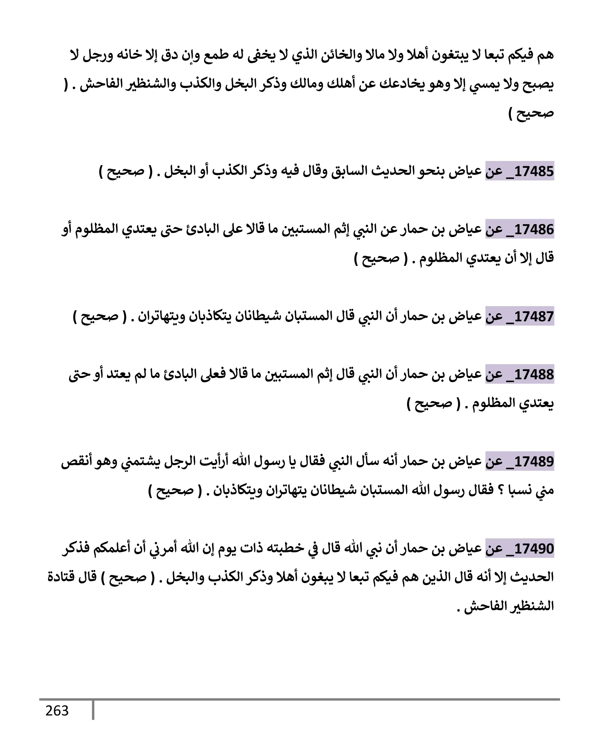 263
‫إل‬ ‫ورجل‬ ‫خإنه‬ ‫ؤإل‬ ‫دق‬ ‫وإن‬ ‫طمع‬ ‫له‬ ‫يخط‬ ‫إل‬ ‫إلذي‬ ‫وإلخإئن‬ ‫مإإل‬ ‫وإل‬ ‫أهةل‬ ‫يبتغون‬ ‫إل‬ ‫تبعإ‬ ‫فيكم‬ ‫هم‬
‫إلفإحش‬ ‫وإلشنظث‬ ‫وإلكذب‬ ‫إلبخل‬ ‫وذكر‬ ‫ومإلك‬ ‫أهلك‬ ‫عن‬ ‫يخإدعك‬ ‫وهو‬ ‫ؤإل‬ ‫ي‬
‫يمد‬ ‫وإل‬ ‫يصبح‬
( .
‫صحيح‬
)
17485
_
‫عن‬
‫وذكر‬ ‫فيه‬ ‫وقإل‬ ‫إلسإبق‬ ‫إلحديث‬ ‫بنحو‬ ‫عيإض‬
‫إلبخل‬ ‫أو‬ ‫إلكذب‬
.
(
‫صحيح‬
)
17486
_
‫عن‬
‫أو‬ ‫إلمظلوم‬ ‫يعتدي‬ ‫حب‬ ‫إلبإدئ‬ ‫عل‬ ‫قإإل‬ ‫مإ‬ ‫إلمستبي‬ ‫ؤثم‬ ‫ي‬
‫إلنب‬ ‫عن‬‫حمإر‬ ‫بن‬ ‫عيإض‬
‫قإل‬
‫إلمظلوم‬ ‫يعتدي‬ ‫أن‬ ‫ؤإل‬
.
(
‫صحيح‬
)
17487
_
‫عن‬
‫إن‬‫ر‬‫ويتهإت‬ ‫يتكإذبإن‬ ‫شيطإنإن‬ ‫إلمستبإن‬ ‫قإل‬ ‫ي‬
‫إلنب‬ ‫أن‬ ‫حمإر‬ ‫بن‬ ‫عيإض‬
.
(
‫صحيح‬
)
17488
_
‫عن‬
‫حب‬ ‫أو‬ ‫يعتد‬ ‫لم‬ ‫مإ‬ ‫إلبإدئ‬ ‫فعل‬ ‫قإإل‬ ‫مإ‬ ‫إلمستبي‬ ‫ؤثم‬ ‫قإل‬ ‫ي‬
‫إلنب‬ ‫أن‬ ‫حمإر‬ ‫بن‬ ‫عيإض‬
‫إلمظلوم‬ ‫يعتدي‬
.
(
‫صحيح‬
)
17489
_
‫عن‬
‫أنقص‬ ‫وهو‬ ‫ي‬
‫يشتمب‬ ‫إلرجل‬ ‫أيت‬‫ر‬‫أ‬ ‫تل‬ ‫رسول‬ ‫يإ‬ ‫فقإل‬ ‫ي‬
‫إلنب‬ ‫سأل‬ ‫أنه‬ ‫حمإر‬ ‫بن‬ ‫عيإض‬
‫ويتكإذبإن‬ ‫إن‬‫ر‬‫يتهإت‬ ‫شيطإنإن‬ ‫إلمستبإن‬ ‫تل‬ ‫رسول‬ ‫فقإل‬ ‫؟‬ ‫نسبإ‬ ‫ي‬
‫مب‬
.
(
‫صحيح‬
)
17490
_
‫عن‬
‫فذكر‬ ‫أعلمكم‬ ‫أن‬ ‫ي‬
‫أمرب‬ ‫تل‬ ‫ؤن‬ ‫يوم‬ ‫ذإت‬ ‫خطبته‬ ‫ي‬
‫ض‬ ‫قإل‬ ‫تل‬ ‫ي‬
‫نب‬ ‫أن‬ ‫حمإر‬ ‫بن‬ ‫عيإض‬
‫وإلبخل‬ ‫إلكذب‬ ‫وذكر‬ ‫أهةل‬ ‫يبغون‬ ‫إل‬ ‫تبعإ‬ ‫فيكم‬ ‫هم‬ ‫إلذين‬ ‫قإل‬ ‫أنه‬ ‫ؤإل‬ ‫إلحديث‬
.
(
‫صحيح‬
)
‫قتإدة‬ ‫قإل‬
‫إلفإحش‬ ‫إلشنظث‬
.
 