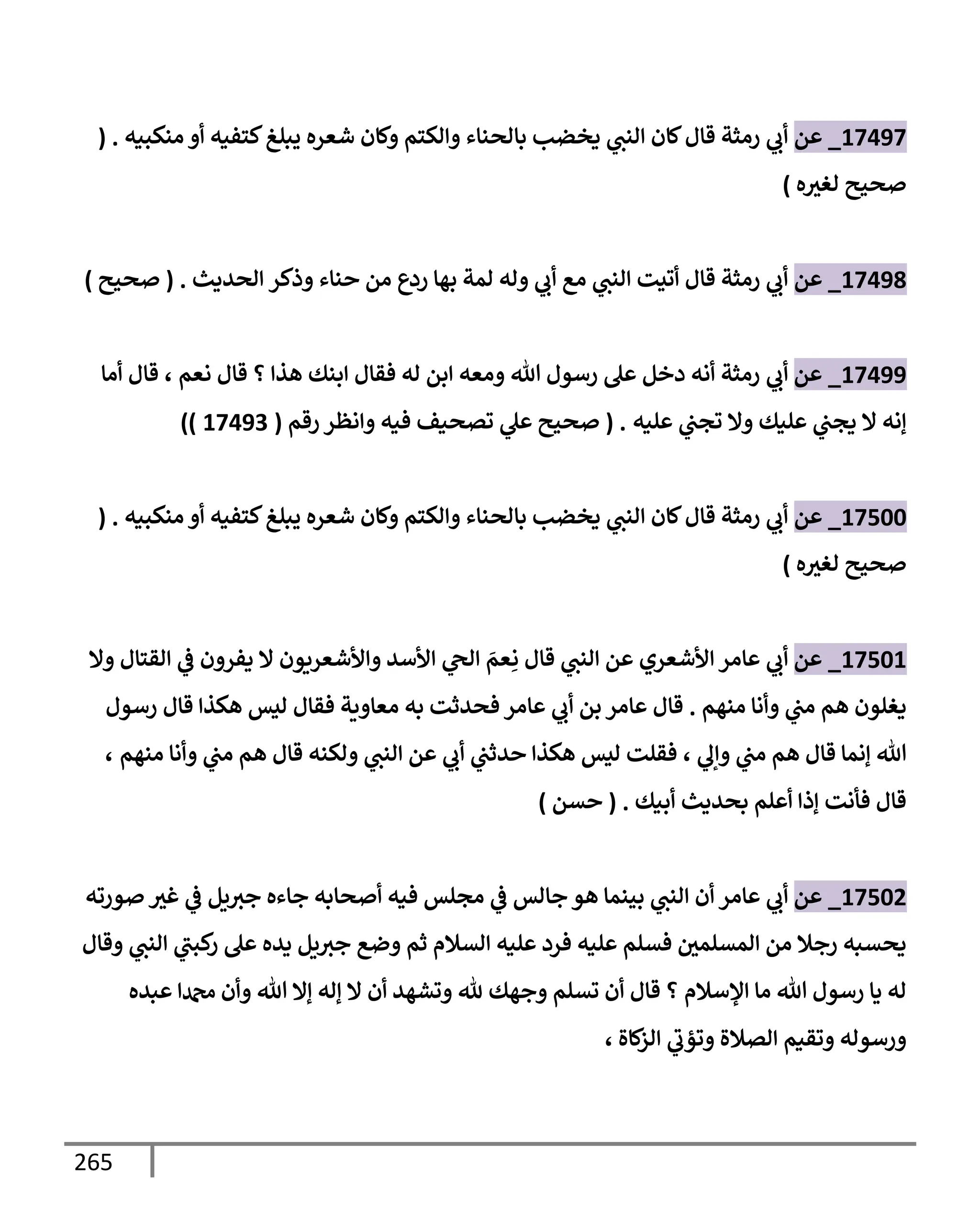 265
17497
_
‫عن‬
‫منكبيه‬ ‫أو‬ ‫كتفيه‬‫يبلغ‬ ‫شعره‬ ‫وكإن‬ ‫وإلكتم‬ ‫بإلحنإء‬ ‫يخضب‬ ‫ي‬
‫إلنب‬ ‫كإن‬‫قإل‬ ‫رمثة‬ ‫ي‬
‫أب‬
( .
‫ه‬‫لغث‬ ‫صحيح‬
)
17498
_
‫عن‬
‫وذكر‬ ‫حنإء‬ ‫من‬ ‫ردع‬ ‫بهإ‬ ‫لمة‬ ‫وله‬ ‫ي‬
‫أب‬ ‫مع‬ ‫ي‬
‫إلنب‬ ‫أتيت‬ ‫قإل‬ ‫رمثة‬ ‫ي‬
‫أب‬
‫إلحديث‬
.
(
‫صحيح‬
)
17499
_
‫عن‬
‫ي‬
‫أب‬
‫نعم‬ ‫قإل‬ ‫؟‬ ‫هذإ‬ ‫إبنك‬ ‫فقإل‬ ‫له‬ ‫إبن‬ ‫ومعه‬ ‫تل‬ ‫رسول‬ ‫عل‬ ‫دخل‬ ‫أنه‬ ‫رمثة‬
،
‫أمإ‬ ‫قإل‬
‫عليه‬ ‫ي‬
‫تجب‬ ‫وإل‬ ‫عليك‬ ‫ي‬
‫يجب‬ ‫إل‬ ‫ؤنه‬
.
(
‫رقم‬ ‫وإنظر‬ ‫فيه‬ ‫تصحيف‬ ‫ي‬
‫عل‬ ‫صحيح‬
(
17493
))
17500
_
‫عن‬
‫منكبيه‬ ‫أو‬ ‫كتفيه‬‫يبلغ‬ ‫شعره‬ ‫وكإن‬ ‫وإلكتم‬ ‫بإلحنإء‬ ‫يخضب‬ ‫ي‬
‫إلنب‬ ‫كإن‬‫قإل‬ ‫رمثة‬ ‫ي‬
‫أب‬
( .
‫ه‬‫لغث‬ ‫صحيح‬
)
17501
_
‫عن‬
‫ي‬
‫أب‬
‫وإل‬ ‫إلقتإل‬ ‫ي‬
‫ض‬ ‫يفرون‬ ‫إل‬ ‫وإألشعريون‬ ‫إألسد‬ ‫ي‬
‫إلح‬ َ
‫عم‬ِ‫ن‬ ‫قإل‬ ‫ي‬
‫إلنب‬ ‫عن‬ ‫إألشعري‬ ‫عإمر‬
‫منهم‬ ‫وأنإ‬ ‫ي‬
‫مب‬ ‫هم‬ ‫يغلون‬
.
‫عإمر‬ ‫قإل‬
‫عإمر‬ ‫ي‬
‫أب‬ ‫بن‬
‫رسول‬ ‫قإل‬ ‫هكذإ‬ ‫ليس‬ ‫فقإل‬ ‫معإوية‬ ‫به‬ ‫فحدثت‬
‫ي‬
‫وإل‬ ‫ي‬
‫مب‬ ‫هم‬ ‫قإل‬ ‫ؤنمإ‬ ‫تل‬
،
‫منهم‬ ‫وأنإ‬ ‫ي‬
‫مب‬ ‫هم‬ ‫قإل‬ ‫ولكنه‬ ‫ي‬
‫إلنب‬ ‫عن‬ ‫ي‬
‫أب‬ ‫ي‬
‫حدثب‬ ‫هكذإ‬ ‫ليس‬ ‫فقلت‬
،
‫أبيك‬ ‫بحديث‬ ‫أعلم‬ ‫ؤذإ‬ ‫فأنت‬ ‫قإل‬
.
(
‫حسن‬
)
17502
_
‫عن‬
‫عإمر‬ ‫ي‬
‫أب‬
‫صورته‬ ‫غث‬ ‫ي‬
‫ض‬ ‫يل‬‫جث‬ ‫جإءه‬ ‫أصحإبه‬ ‫فيه‬ ‫مجلس‬ ‫ي‬
‫ض‬ ‫جإلس‬ ‫هو‬ ‫بينمإ‬ ‫ي‬
‫إلنب‬ ‫أن‬
‫وقإل‬ ‫ي‬
‫إلنب‬ ‫ي‬
‫كبب‬
‫ر‬ ‫عل‬ ‫يده‬ ‫يل‬‫جث‬ ‫وضع‬ ‫ثم‬ ‫إلسةلم‬ ‫عليه‬ ‫فرد‬ ‫عليه‬ ‫فسلم‬ ‫إلمسلمي‬ ‫من‬ ‫رجةل‬ ‫يحسبه‬
‫عبده‬ ‫دمحمإ‬ ‫وأن‬ ‫تل‬ ‫ؤإل‬ ‫ؤله‬ ‫إل‬ ‫أن‬ ‫وتشهد‬ ‫ثل‬ ‫وجهك‬ ‫تسلم‬ ‫أن‬ ‫قإل‬ ‫؟‬ ‫إؤلسةلم‬ ‫مإ‬ ‫تل‬ ‫رسول‬ ‫يإ‬ ‫له‬
‫كإة‬
‫إلز‬ ‫ي‬
‫وتؤب‬ ‫إلصةلة‬ ‫وتقيم‬ ‫ورسوله‬
،
 