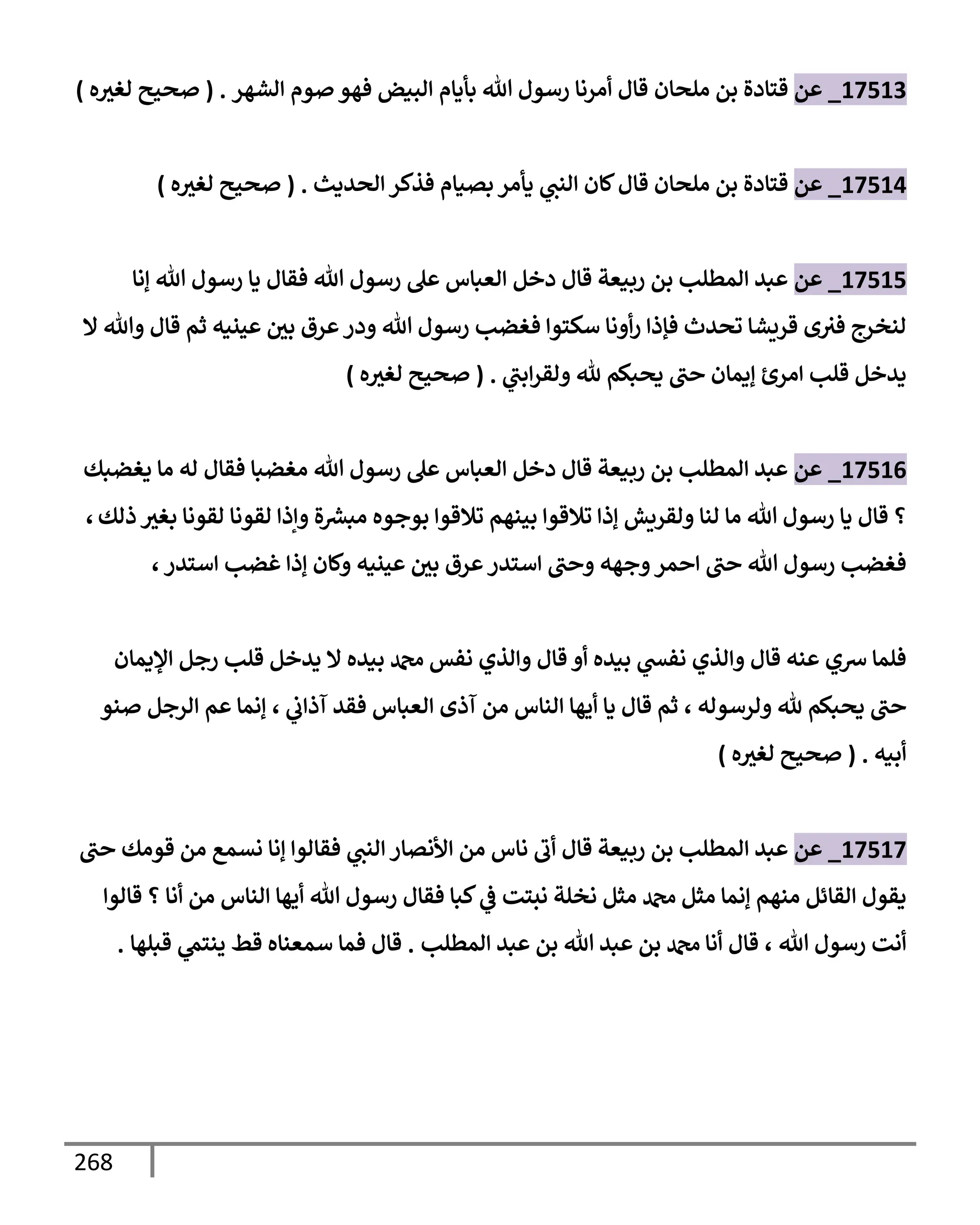 268
17513
_
‫عن‬
‫ملحإن‬ ‫بن‬ ‫قتإدة‬
‫إلشهر‬ ‫صوم‬ ‫فهو‬ ‫إلبيض‬ ‫بأيإم‬ ‫تل‬ ‫رسول‬ ‫أمرنإ‬ ‫قإل‬
.
(
‫ه‬‫لغث‬ ‫صحيح‬
)
17514
_
‫عن‬
‫فذكر‬ ‫بصيإم‬ ‫يأمر‬ ‫ي‬
‫إلنب‬ ‫كإن‬‫قإل‬ ‫ملحإن‬ ‫بن‬ ‫قتإدة‬
‫إلحديث‬
.
(
‫ه‬‫لغث‬ ‫صحيح‬
)
17515
_
‫عن‬
‫ؤنإ‬ ‫تل‬ ‫رسول‬ ‫يإ‬ ‫فقإل‬ ‫تل‬ ‫رسول‬ ‫عل‬ ‫إلعبإس‬ ‫دخل‬ ‫قإل‬ ‫ربيعة‬ ‫بن‬ ‫إلمطلب‬ ‫عبد‬
‫إل‬ ‫وتل‬ ‫قإل‬ ‫ثم‬ ‫عينيه‬ ‫بي‬ ‫عرق‬‫ودر‬ ‫تل‬ ‫رسول‬ ‫فغضب‬ ‫سكتوإ‬ ‫أونإ‬‫ر‬ ‫فؤذإ‬ ‫تحدث‬ ‫قريشإ‬ ‫ى‬‫فث‬ ‫لنخرج‬
‫ي‬
‫إبب‬‫ر‬‫ولق‬ ‫ثل‬ ‫يحبكم‬ ‫حب‬ ‫ؤيمإن‬ ‫إمرئ‬ ‫قلب‬ ‫يدخل‬
.
(
‫ه‬‫لغث‬ ‫صحيح‬
)
17516
_
‫عن‬
‫يغضبك‬ ‫مإ‬ ‫له‬ ‫فقإل‬ ‫مغضبإ‬ ‫تل‬ ‫رسول‬ ‫عل‬ ‫إلعبإس‬ ‫دخل‬ ‫قإل‬ ‫ربيعة‬ ‫بن‬ ‫إلمطلب‬ ‫عبد‬
‫ذلك‬ ‫بغث‬ ‫لقونإ‬ ‫لقونإ‬ ‫وإذإ‬ ‫ة‬ ‫ر‬
‫مبش‬ ‫بوجوه‬ ‫تةلقوإ‬ ‫بينهم‬ ‫تةلقوإ‬ ‫ؤذإ‬ ‫ولقريش‬ ‫لنإ‬ ‫مإ‬ ‫تل‬ ‫رسول‬ ‫يإ‬ ‫قإل‬ ‫؟‬
،
‫إستدر‬ ‫غضب‬ ‫ؤذإ‬ ‫وكإن‬ ‫عينيه‬ ‫بي‬ ‫عرق‬‫إستدر‬ ‫وحب‬ ‫وجهه‬‫إحمر‬ ‫حب‬ ‫تل‬ ‫رسول‬ ‫فغضب‬
،
‫إؤليمإن‬ ‫رجل‬ ‫قلب‬ ‫يدخل‬ ‫إل‬ ‫بيده‬ ‫دمحم‬ ‫نفس‬ ‫وإلذي‬ ‫قإل‬ ‫أو‬ ‫بيده‬ ‫ي‬
‫نفد‬ ‫وإلذي‬ ‫قإل‬ ‫عنه‬ ‫شي‬ ‫فلمإ‬
‫ولرسوله‬ ‫ثل‬ ‫يحبكم‬ ‫حب‬
،
‫ي‬
‫آذإب‬ ‫فقد‬ ‫إلعبإس‬ ‫آذى‬ ‫من‬ ‫إلنإس‬ ‫أيهإ‬ ‫يإ‬ ‫قإل‬ ‫ثم‬
،
‫صنو‬ ‫إلرجل‬ ‫عم‬ ‫ؤنمإ‬
‫أبيه‬
.
(
‫ه‬‫لغث‬ ‫صحيح‬
)
17517
_
‫عن‬
‫حب‬ ‫قومك‬ ‫من‬ ‫نسمع‬ ‫ؤنإ‬ ‫فقإلوإ‬ ‫ي‬
‫إلنب‬ ‫إألنصإر‬ ‫من‬ ‫نإس‬ ‫أب‬ ‫قإل‬ ‫ربيعة‬ ‫بن‬ ‫إلمطلب‬ ‫عبد‬
‫قإلوإ‬ ‫؟‬ ‫أنإ‬ ‫من‬ ‫إلنإس‬ ‫أيهإ‬ ‫تل‬ ‫رسول‬ ‫فقإل‬ ‫كبإ‬ ‫ي‬
‫ض‬ ‫نبتت‬ ‫نخلة‬ ‫مثل‬ ‫دمحم‬ ‫مثل‬ ‫ؤنمإ‬ ‫منهم‬ ‫إلقإئل‬ ‫يقول‬
‫تل‬ ‫رسول‬ ‫أنت‬
،
‫إلمطلب‬ ‫عبد‬ ‫بن‬ ‫تل‬ ‫عبد‬ ‫بن‬ ‫دمحم‬ ‫أنإ‬ ‫قإل‬
.
‫قبلهإ‬ ‫ي‬
‫ينتم‬ ‫قط‬ ‫سمعنإه‬ ‫فمإ‬ ‫قإل‬
.
 