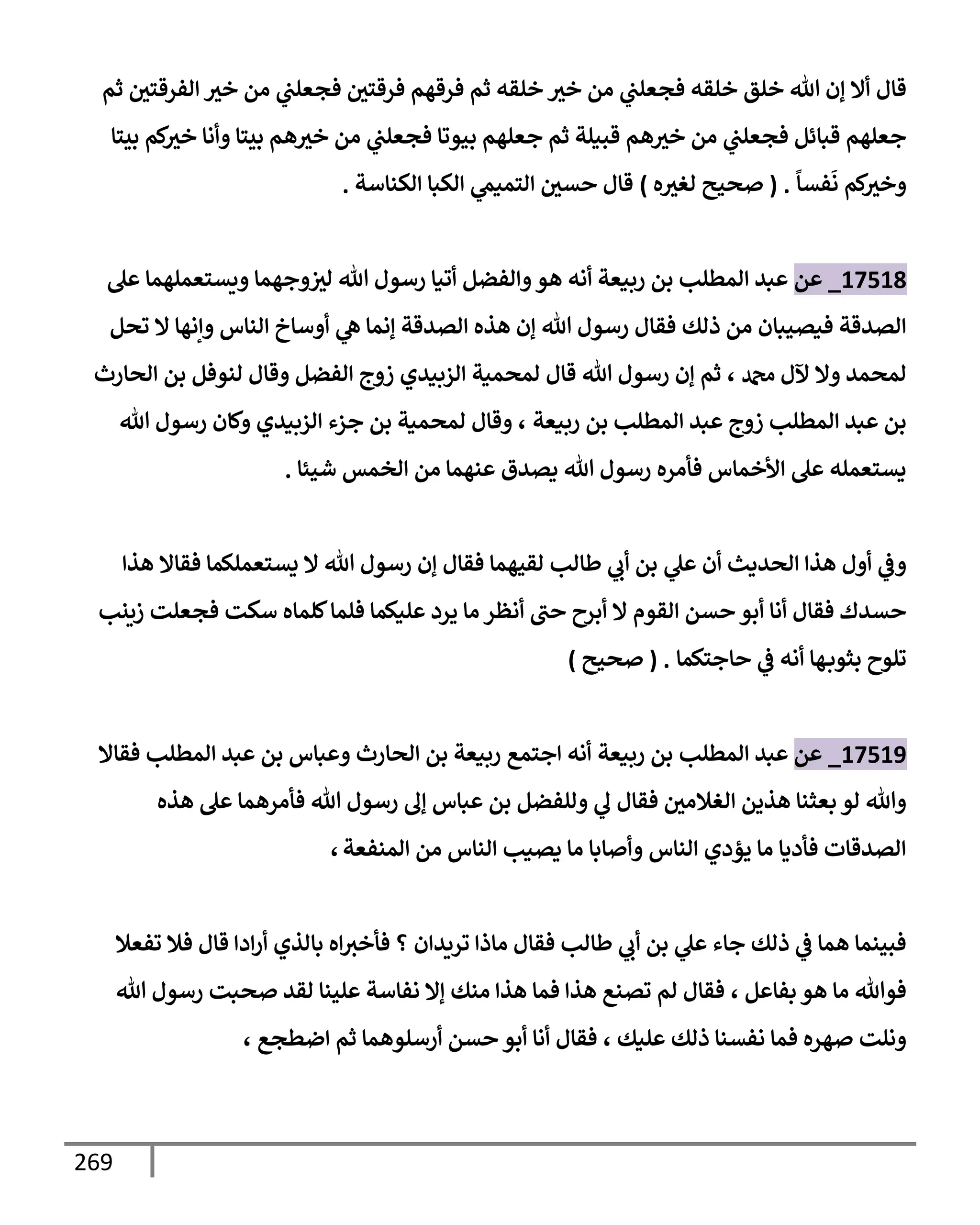 269
‫قإل‬
‫ثم‬ ‫إلفرقتي‬ ‫خث‬ ‫من‬ ‫ي‬
‫فجعلب‬ ‫فرقتي‬ ‫فرقهم‬ ‫ثم‬ ‫خلقه‬ ‫خث‬ ‫من‬ ‫ي‬
‫فجعلب‬ ‫خلقه‬ ‫خلق‬ ‫تل‬ ‫ؤن‬ ‫أإل‬
‫بيتإ‬ ‫كم‬
‫خث‬ ‫وأنإ‬ ‫بيتإ‬ ‫هم‬‫خث‬ ‫من‬ ‫ي‬
‫فجعلب‬ ‫بيوتإ‬ ‫جعلهم‬ ‫ثم‬ ‫قبيلة‬ ‫هم‬‫خث‬ ‫من‬ ‫ي‬
‫فجعلب‬ ‫قبإئل‬ ‫جعلهم‬
ً
‫فسإ‬
َ
‫ن‬ ‫كم‬
‫وخث‬
.
(
‫ه‬‫لغث‬ ‫صحيح‬
)
‫حسي‬ ‫قإل‬
‫ي‬
‫إلتميم‬
‫إلكنإسة‬ ‫إلكبإ‬
.
17518
_
‫عن‬
‫عل‬ ‫ويستعملهمإ‬ ‫وجهمإ‬‫لث‬ ‫تل‬ ‫رسول‬ ‫أتيإ‬ ‫وإلفضل‬‫هو‬ ‫أنه‬ ‫ربيعة‬ ‫بن‬ ‫إلمطلب‬ ‫عبد‬
‫تحل‬ ‫إل‬ ‫وإنهإ‬ ‫إلنإس‬ ‫أوسإخ‬ ‫ي‬
‫ه‬ ‫ؤنمإ‬ ‫إلصدقة‬ ‫هذه‬ ‫ؤن‬ ‫تل‬ ‫رسول‬ ‫فقإل‬ ‫ذلك‬ ‫من‬ ‫فيصيبإن‬ ‫إلصدقة‬
‫دمحم‬ ‫آلل‬ ‫وإل‬ ‫لمحمد‬
،
‫إلحإرث‬ ‫بن‬ ‫لنوفل‬ ‫وقإل‬ ‫إلفضل‬ ‫زوج‬ ‫إلزبيدي‬ ‫لمحمية‬ ‫قإل‬ ‫تل‬ ‫رسول‬ ‫ؤن‬ ‫ثم‬
‫ربيعة‬ ‫بن‬ ‫إلمطلب‬ ‫عبد‬ ‫زوج‬ ‫إلمطلب‬ ‫عبد‬ ‫بن‬
،
‫تل‬ ‫رسول‬ ‫وكإن‬ ‫إلزبيدي‬ ‫جزء‬ ‫بن‬ ‫لمحمية‬ ‫وقإل‬
‫شيئإ‬ ‫إلخمس‬ ‫من‬ ‫عنهمإ‬ ‫يصدق‬ ‫تل‬ ‫رسول‬ ‫فأمره‬ ‫إألخمإس‬ ‫عل‬ ‫يستعمله‬
.
‫ي‬
‫عل‬ ‫أن‬ ‫إلحديث‬ ‫هذإ‬ ‫أول‬ ‫ي‬
‫وض‬
‫طإلب‬ ‫ي‬
‫أب‬ ‫بن‬
‫هذإ‬ ‫فقإإل‬ ‫يستعملكمإ‬ ‫إل‬ ‫تل‬ ‫رسول‬ ‫ؤن‬ ‫فقإل‬ ‫لقيهمإ‬
‫زينب‬ ‫فجعلت‬ ‫سكت‬ ‫كلمإه‬‫فلمإ‬ ‫عليكمإ‬ ‫يرد‬ ‫مإ‬ ‫أنظر‬ ‫حب‬ ‫أبرح‬ ‫إل‬ ‫إلقوم‬ ‫حسن‬ ‫أبو‬ ‫أنإ‬ ‫فقإل‬ ‫حسدك‬
‫حإجتكمإ‬ ‫ي‬
‫ض‬ ‫أنه‬ ‫هإ‬‫بثوب‬ ‫تلوح‬
.
(
‫صحيح‬
)
17519
_
‫عن‬
‫إلمطلب‬ ‫عبد‬
‫ربيعة‬ ‫بن‬
‫فقإإل‬ ‫إلمطلب‬ ‫عبد‬ ‫بن‬ ‫وعبإس‬ ‫إلحإرث‬ ‫بن‬ ‫ربيعة‬ ‫إجتمع‬ ‫أنه‬
‫هذه‬ ‫عل‬ ‫فأمرهمإ‬ ‫تل‬ ‫رسول‬ ‫ؤل‬ ‫عبإس‬ ‫بن‬ ‫وللفضل‬ ‫ي‬
‫ل‬ ‫فقإل‬ ‫إلغةلمي‬ ‫هذين‬ ‫بعثنإ‬ ‫لو‬ ‫وتل‬
‫إلمنفعة‬ ‫من‬ ‫إلنإس‬ ‫يصيب‬ ‫مإ‬ ‫وأصإبإ‬ ‫إلنإس‬ ‫يؤدي‬ ‫مإ‬ ‫فأديإ‬ ‫إلصدقإت‬
،
‫تفعةل‬ ‫فةل‬ ‫قإل‬ ‫إدإ‬‫ر‬‫أ‬ ‫بإلذي‬ ‫إه‬‫فأخث‬ ‫؟‬ ‫تريدإن‬ ‫مإذإ‬ ‫فقإل‬ ‫طإلب‬ ‫ي‬
‫أب‬ ‫بن‬ ‫ي‬
‫عل‬ ‫جإء‬ ‫ذلك‬ ‫ي‬
‫ض‬ ‫همإ‬ ‫فبينمإ‬
‫بفإعل‬ ‫هو‬ ‫مإ‬ ‫فوتل‬
،
‫تل‬ ‫رسول‬ ‫صحبت‬ ‫لقد‬ ‫علينإ‬ ‫نفإسة‬ ‫ؤإل‬ ‫منك‬ ‫هذإ‬ ‫فمإ‬ ‫هذإ‬ ‫تصنع‬ ‫لم‬ ‫فقإل‬
‫عليك‬ ‫ذلك‬ ‫نفسنإ‬ ‫فمإ‬ ‫صهره‬ ‫ونلت‬
،
‫إضطجع‬ ‫ثم‬ ‫أرسلوهمإ‬ ‫حسن‬ ‫أبو‬ ‫أنإ‬ ‫فقإل‬
،
 