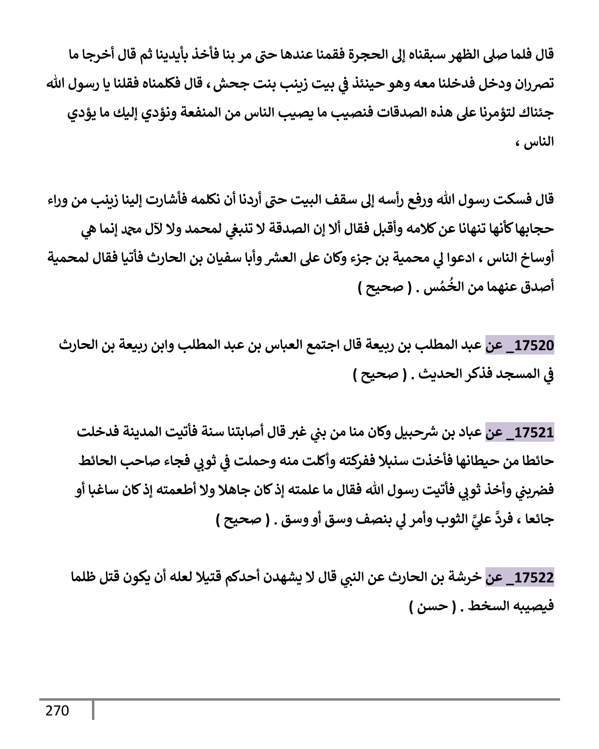 270
‫مإ‬ ‫أخرجإ‬ ‫قإل‬ ‫ثم‬ ‫بأيدينإ‬ ‫فأخذ‬ ‫بنإ‬ ‫مر‬ ‫حب‬ ‫عندهإ‬ ‫فقمنإ‬ ‫إلحجرة‬ ‫ؤل‬ ‫سبقنإه‬ ‫إلظهر‬ ‫صل‬ ‫فلمإ‬ ‫قإل‬
‫جحش‬ ‫بنت‬ ‫زينب‬ ‫بيت‬ ‫ي‬
‫ض‬ ‫حينئذ‬ ‫وهو‬ ‫معه‬ ‫فدخلنإ‬ ‫ودخل‬ ‫إن‬‫ر‬‫ترص‬
،
‫تل‬ ‫رسول‬ ‫يإ‬ ‫فقلنإ‬ ‫فكلمنإه‬ ‫قإل‬
‫يؤدي‬ ‫مإ‬ ‫ؤليك‬ ‫ونؤدي‬ ‫إلمنفعة‬ ‫من‬ ‫إلنإس‬ ‫يصيب‬ ‫مإ‬ ‫فنصيب‬ ‫إلصدقإت‬ ‫هذه‬ ‫عل‬ ‫لتؤمرنإ‬ ‫جئنإك‬
‫إلنإس‬
،
‫إء‬‫ر‬‫و‬ ‫من‬ ‫زينب‬ ‫ؤلينإ‬ ‫فأشإرت‬ ‫نكلمه‬ ‫أن‬ ‫أردنإ‬ ‫حب‬ ‫إلبيت‬ ‫سقف‬ ‫ؤل‬ ‫أسه‬‫ر‬ ‫ورفع‬ ‫تل‬ ‫رسول‬ ‫فسكت‬ ‫قإل‬
‫ي‬
‫ه‬ ‫ؤنمإ‬ ‫دمحم‬ ‫آلل‬ ‫وإل‬ ‫لمحمد‬ ‫ي‬
‫تنبص‬ ‫إل‬ ‫إلصدقة‬ ‫ؤن‬ ‫أإل‬ ‫فقإل‬ ‫وأقبل‬ ‫كةلمه‬‫عن‬ ‫تنهإنإ‬ ‫كأنهإ‬‫حجإبهإ‬
‫إلنإس‬ ‫أوسإخ‬
،
‫لمحمية‬ ‫فقإل‬ ‫فأتيإ‬ ‫إلحإرث‬ ‫بن‬ ‫سفيإن‬ ‫وأبإ‬ ‫ر‬
‫إلعش‬ ‫عل‬ ‫وكإن‬ ‫جزء‬ ‫بن‬ ‫محمية‬ ‫ي‬
‫ل‬ ‫إدعوإ‬
‫س‬ ُ‫م‬
ُ
‫إلخ‬ ‫من‬ ‫عنهمإ‬ ‫أصدق‬
.
(
‫صحيح‬
)
17520
_
‫عن‬
‫إلحإرث‬ ‫بن‬ ‫ربيعة‬ ‫وإبن‬ ‫إلمطلب‬ ‫عبد‬ ‫بن‬ ‫إلعبإس‬ ‫إجتمع‬ ‫قإل‬ ‫ربيعة‬ ‫بن‬ ‫إلمطلب‬ ‫عبد‬
‫إلحديث‬ ‫فذكر‬ ‫إلمسجد‬ ‫ي‬
‫ض‬
.
(
‫صحيح‬
)
17521
_
‫عن‬
‫بن‬ ‫عبإد‬
‫فدخلت‬ ‫إلمدينة‬ ‫فأتيت‬ ‫سنة‬ ‫أصإبتنإ‬ ‫قإل‬ ‫غث‬ ‫ي‬
‫بب‬ ‫من‬ ‫منإ‬ ‫وكإن‬ ‫حبيل‬ ‫ر‬
‫ش‬
‫إلحإئط‬ ‫صإحب‬ ‫فجإء‬ ‫ي‬
‫ثوب‬ ‫ي‬
‫ض‬ ‫وحملت‬ ‫منه‬ ‫وأكلت‬ ‫كته‬
‫ففر‬ ‫سنبةل‬ ‫فأخذت‬ ‫حيطإنهإ‬ ‫من‬ ‫حإئطإ‬
‫أو‬ ‫سإغبإ‬ ‫كإن‬‫ؤذ‬ ‫أطعمته‬ ‫وإل‬ ‫جإهةل‬ ‫كإن‬‫ؤذ‬ ‫علمته‬ ‫مإ‬ ‫فقإل‬ ‫تل‬ ‫رسول‬ ‫فأتيت‬ ‫ي‬
‫ثوب‬ ‫وأخذ‬ ‫ي‬
‫بب‬‫فرص‬
‫جإئعإ‬
،
‫وسق‬‫أو‬ ‫وسق‬ ‫بنصف‬ ‫ي‬
‫ل‬ ‫وأمر‬ ‫إلثوب‬ َّ
‫ي‬
‫عل‬
َّ
‫فرد‬
.
(
‫صحيح‬
)
17522
_
‫عن‬
‫ظلمإ‬ ‫قتل‬ ‫يكون‬ ‫أن‬ ‫لعله‬ ‫قتيةل‬ ‫أحدكم‬ ‫يشهدن‬ ‫إل‬ ‫قإل‬ ‫ي‬
‫إلنب‬ ‫عن‬ ‫إلحإرث‬ ‫بن‬ ‫خرشة‬
‫إلسخط‬ ‫فيصيبه‬
.
(
‫حسن‬
)
 