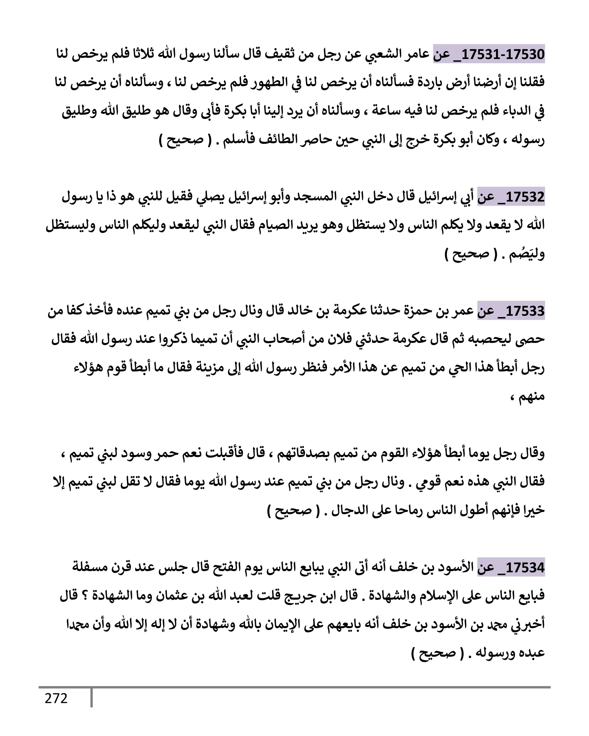 272
17530
-
17531
_
‫عن‬
‫عإمر‬
‫لنإ‬ ‫يرخص‬ ‫فلم‬ ‫ثةلثإ‬ ‫تل‬ ‫رسول‬ ‫سألنإ‬ ‫قإل‬ ‫ثقيف‬ ‫من‬ ‫رجل‬ ‫عن‬ ‫ي‬
‫إلشعب‬
‫لنإ‬ ‫يرخص‬ ‫فلم‬ ‫إلطهور‬ ‫ي‬
‫ض‬ ‫لنإ‬ ‫يرخص‬ ‫أن‬ ‫فسألنإه‬ ‫بإردة‬ ‫أرض‬ ‫أرضنإ‬ ‫ؤن‬ ‫فقلنإ‬
،
‫لنإ‬ ‫يرخص‬ ‫أن‬ ‫وسألنإه‬
‫سإعة‬ ‫فيه‬ ‫لنإ‬ ‫يرخص‬ ‫فلم‬ ‫إلدبإء‬ ‫ي‬
‫ض‬
،
‫وطليق‬ ‫تل‬ ‫طليق‬‫هو‬ ‫وقإل‬ ‫فأب‬ ‫بكرة‬ ‫أبإ‬ ‫ؤلينإ‬ ‫يرد‬ ‫أن‬ ‫وسألنإه‬
‫رسوله‬
،
‫فأسلم‬ ‫إلطإئف‬ ‫حإِص‬ ‫حي‬ ‫ي‬
‫إلنب‬ ‫ؤل‬ ‫خرج‬ ‫بكرة‬ ‫أبو‬ ‫وكإن‬
.
(
‫صحيح‬
)
17532
_
‫عن‬
‫رسول‬ ‫يإ‬ ‫ذإ‬ ‫هو‬ ‫ي‬
‫للنب‬ ‫فقيل‬ ‫ي‬
‫يصل‬ ‫إئيل‬‫ش‬‫ؤ‬ ‫وأبو‬ ‫إلمسجد‬ ‫ي‬
‫إلنب‬ ‫دخل‬ ‫قإل‬ ‫إئيل‬‫ش‬‫ؤ‬ ‫ي‬
‫أب‬
‫وليستظل‬ ‫إلنإس‬ ‫وليكلم‬ ‫ليقعد‬ ‫ي‬
‫إلنب‬ ‫فقإل‬ ‫إلصيإم‬ ‫يريد‬ ‫وهو‬ ‫يستظل‬ ‫وإل‬ ‫إلنإس‬ ‫يكلم‬ ‫وإل‬ ‫يقعد‬ ‫إل‬ ‫تل‬
‫م‬ ُ
‫ص‬َ‫ولي‬
.
(
‫صحيح‬
)
17533
_
‫عن‬
‫من‬ ‫كفإ‬‫فأخذ‬ ‫عنده‬ ‫تميم‬ ‫ي‬
‫بب‬ ‫من‬ ‫رجل‬ ‫ونإل‬ ‫قإل‬ ‫خإلد‬ ‫بن‬ ‫عكرمة‬ ‫حدثنإ‬ ‫حمزة‬ ‫بن‬ ‫عمر‬
‫فقإل‬ ‫تل‬ ‫رسول‬ ‫عند‬ ‫ذكروإ‬ ‫تميمإ‬ ‫أن‬ ‫ي‬
‫إلنب‬ ‫أصحإب‬ ‫من‬ ‫فةلن‬ ‫ي‬
‫حدثب‬ ‫عكرمة‬ ‫قإل‬ ‫ثم‬ ‫ليحصبه‬ ‫حر‬
‫هؤإلء‬ ‫قوم‬ ‫أبطأ‬ ‫مإ‬ ‫فقإل‬ ‫مزينة‬ ‫ؤل‬ ‫تل‬ ‫رسول‬ ‫فنظر‬ ‫إألمر‬ ‫هذإ‬ ‫عن‬ ‫تميم‬ ‫من‬ ‫ي‬
‫إلح‬ ‫هذإ‬ ‫أبطأ‬ ‫رجل‬
‫منهم‬
،
‫بصدقإتهم‬ ‫تميم‬ ‫من‬ ‫إلقوم‬ ‫هؤإلء‬ ‫أبطأ‬ ‫يومإ‬ ‫رجل‬ ‫وقإل‬
،
‫تميم‬ ‫ي‬
‫لبب‬ ‫وسود‬‫حمر‬ ‫نعم‬ ‫فأقبلت‬ ‫قإل‬
،
‫ي‬
‫قوم‬ ‫نعم‬ ‫هذه‬ ‫ي‬
‫إلنب‬ ‫فقإل‬
.
‫ؤإل‬ ‫تميم‬ ‫ي‬
‫لبب‬ ‫تقل‬ ‫إل‬ ‫فقإل‬ ‫يومإ‬ ‫تل‬ ‫رسول‬ ‫عند‬ ‫تميم‬ ‫ي‬
‫بب‬ ‫من‬ ‫رجل‬ ‫ونإل‬
‫إلدجإل‬ ‫عل‬ ‫رمإحإ‬ ‫إلنإس‬ ‫أطول‬ ‫فؤنهم‬ ‫إ‬‫خث‬
.
(
‫صحيح‬
)
17534
_
‫عن‬
‫إألسود‬
‫أنه‬ ‫خلف‬ ‫بن‬
‫مسفلة‬ ‫قرن‬ ‫عند‬ ‫جلس‬ ‫قإل‬ ‫إلفتح‬ ‫يوم‬ ‫إلنإس‬ ‫يبإيع‬ ‫ي‬
‫إلنب‬ ‫أب‬
‫وإلشهإدة‬ ‫إؤلسةلم‬ ‫عل‬ ‫إلنإس‬ ‫فبإيع‬
.
‫ج‬ ‫جري‬ ‫إبن‬ ‫قإل‬
‫قلت‬
‫عثمإن‬ ‫بن‬ ‫تل‬ ‫لعبد‬
‫قإل‬ ‫؟‬ ‫إلشهإدة‬ ‫ومإ‬
‫دمحمإ‬ ‫وأن‬ ‫تل‬ ‫ؤإل‬ ‫ؤله‬ ‫إل‬ ‫أن‬ ‫وشهإدة‬ ‫بإثل‬ ‫إؤليمإن‬ ‫عل‬ ‫بإيعهم‬ ‫أنه‬ ‫خلف‬ ‫بن‬ ‫إألسود‬ ‫بن‬ ‫دمحم‬ ‫ي‬
‫ب‬‫أخث‬
‫ورسوله‬ ‫عبده‬
.
(
‫صحيح‬
)
 