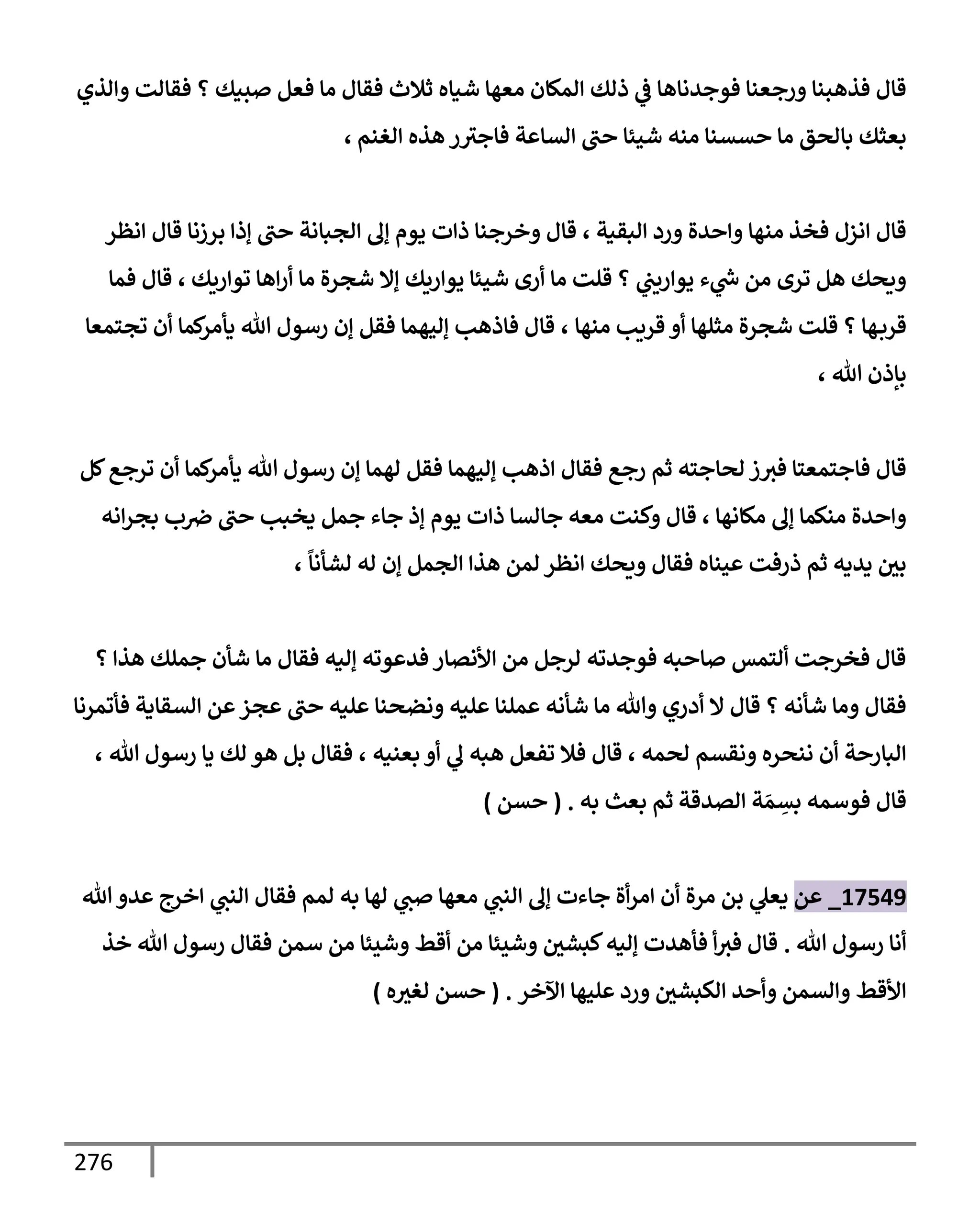 276
‫وإلذي‬ ‫فقإلت‬ ‫؟‬ ‫صبيك‬ ‫فعل‬ ‫مإ‬ ‫فقإل‬ ‫ثةلث‬ ‫شيإه‬ ‫معهإ‬ ‫إلمكإن‬ ‫ذلك‬ ‫ي‬
‫ض‬ ‫فوجدنإهإ‬ ‫ورجعنإ‬ ‫فذهبنإ‬ ‫قإل‬
‫إلغنم‬ ‫هذه‬ ‫ر‬‫فإجث‬ ‫إلسإعة‬ ‫حب‬ ‫شيئإ‬ ‫منه‬ ‫حسسنإ‬ ‫مإ‬ ‫بإلحق‬ ‫بعثك‬
،
‫إلبقية‬ ‫ورد‬ ‫وإحدة‬ ‫منهإ‬ ‫فخذ‬ ‫إنزل‬ ‫قإل‬
،
‫إنظر‬ ‫قإل‬ ‫برزنإ‬ ‫ؤذإ‬ ‫حب‬ ‫إلجبإنة‬ ‫ؤل‬ ‫يوم‬ ‫ذإت‬ ‫وخرجنإ‬ ‫قإل‬
‫توإريك‬ ‫إهإ‬‫ر‬‫أ‬ ‫مإ‬ ‫شجرة‬ ‫ؤإل‬ ‫يوإريك‬ ‫شيئإ‬ ‫أرى‬ ‫مإ‬ ‫قلت‬ ‫؟‬ ‫ي‬
‫يوإريب‬ ‫ء‬ ‫ي‬
‫ر‬
‫خ‬ ‫من‬ ‫ترى‬ ‫هل‬ ‫ويحك‬
،
‫فمإ‬ ‫قإل‬
‫منهإ‬ ‫قريب‬ ‫أو‬ ‫مثلهإ‬ ‫شجرة‬ ‫قلت‬ ‫؟‬ ‫هإ‬‫قرب‬
،
‫تجتمعإ‬ ‫أن‬ ‫كمإ‬
‫يأمر‬ ‫تل‬ ‫رسول‬ ‫ؤن‬ ‫فقل‬ ‫ؤليهمإ‬ ‫فإذهب‬ ‫قإل‬
‫تل‬ ‫بإذن‬
،
‫كل‬‫ترجع‬ ‫أن‬ ‫كمإ‬
‫يأمر‬ ‫تل‬ ‫رسول‬ ‫ؤن‬ ‫لهمإ‬ ‫فقل‬ ‫ؤليهمإ‬ ‫إذهب‬ ‫فقإل‬ ‫رجع‬ ‫ثم‬ ‫لحإجته‬ ‫ز‬‫فث‬ ‫فإجتمعتإ‬ ‫قإل‬
‫مكإنهإ‬ ‫ؤل‬ ‫منكمإ‬ ‫وإحدة‬
،
‫إنه‬‫ر‬‫بج‬ ‫ب‬‫ِص‬ ‫حب‬ ‫يخبب‬ ‫جمل‬ ‫جإء‬ ‫ؤذ‬ ‫يوم‬ ‫ذإت‬ ‫جإلسإ‬ ‫معه‬ ‫وكنت‬ ‫قإل‬
ً
‫لشأنإ‬ ‫له‬ ‫ؤن‬ ‫إلجمل‬ ‫هذإ‬ ‫لمن‬ ‫إنظر‬ ‫ويحك‬ ‫فقإل‬ ‫عينإه‬ ‫ذرفت‬ ‫ثم‬ ‫يديه‬ ‫بي‬
،
‫؟‬ ‫هذإ‬ ‫جملك‬ ‫شأن‬ ‫مإ‬ ‫فقإل‬ ‫ؤليه‬ ‫فدعوته‬ ‫إألنصإر‬ ‫من‬ ‫لرجل‬ ‫فوجدته‬ ‫صإحبه‬ ‫ألتمس‬ ‫فخرجت‬ ‫قإل‬
‫فأتمرنإ‬ ‫إلسقإية‬ ‫عن‬‫عجز‬ ‫حب‬ ‫عليه‬ ‫ونضحنإ‬ ‫عليه‬ ‫عملنإ‬ ‫شأنه‬ ‫مإ‬ ‫وتل‬ ‫أدري‬ ‫إل‬ ‫قإل‬ ‫؟‬ ‫شأنه‬ ‫ومإ‬ ‫فقإل‬
‫لحمه‬ ‫ونقسم‬ ‫ننحره‬ ‫أن‬ ‫إلبإرحة‬
،
‫بعنيه‬ ‫أو‬ ‫ي‬
‫ل‬ ‫هبه‬ ‫تفعل‬ ‫فةل‬ ‫قإل‬
،
‫تل‬ ‫رسول‬ ‫يإ‬ ‫لك‬ ‫هو‬ ‫بل‬ ‫فقإل‬
،
‫إلصدقة‬ ‫ة‬ َ‫م‬ ِ
‫بس‬ ‫فوسمه‬ ‫قإل‬
‫به‬ ‫بعث‬ ‫ثم‬
.
(
‫حسن‬
)
17549
_
‫عن‬
‫مرة‬ ‫بن‬ ‫ي‬
‫يعل‬
‫تل‬‫عدو‬ ‫إخرج‬ ‫ي‬
‫إلنب‬ ‫فقإل‬ ‫لمم‬ ‫به‬ ‫لهإ‬ ‫ي‬
‫صب‬ ‫معهإ‬ ‫ي‬
‫إلنب‬ ‫ؤل‬ ‫جإءت‬ ‫أة‬‫ر‬‫إم‬ ‫أن‬
‫تل‬ ‫رسول‬ ‫أنإ‬
.
‫خذ‬ ‫تل‬ ‫رسول‬ ‫فقإل‬ ‫سمن‬ ‫من‬ ‫وشيئإ‬ ‫أقط‬ ‫من‬ ‫وشيئإ‬ ‫كبشي‬‫ؤليه‬ ‫فأهدت‬ ‫أ‬‫فث‬ ‫قإل‬
‫إآلخر‬ ‫عليهإ‬ ‫ورد‬ ‫إلكبشي‬ ‫وأحد‬ ‫وإلسمن‬ ‫إألقط‬
.
(
‫ه‬‫لغث‬ ‫حسن‬
)
 