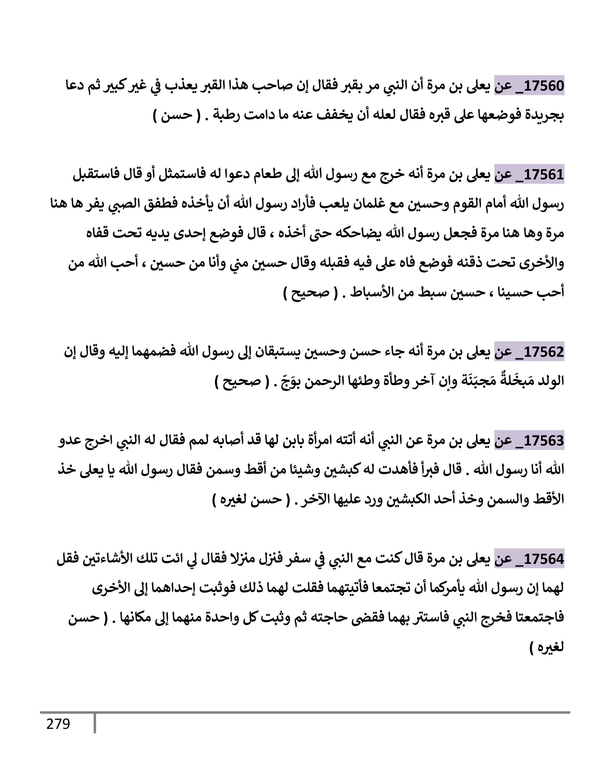 279
17560
_
‫عن‬
‫يعل‬
‫مرة‬ ‫بن‬
‫دعإ‬ ‫ثم‬ ‫كبث‬‫غث‬ ‫ي‬
‫ض‬ ‫يعذب‬ ‫إلقث‬ ‫هذإ‬ ‫صإحب‬ ‫ؤن‬ ‫فقإل‬ ‫بقث‬ ‫مر‬ ‫ي‬
‫إلنب‬ ‫أن‬
‫رطبة‬ ‫دإمت‬ ‫مإ‬ ‫عنه‬ ‫يخفف‬ ‫أن‬ ‫لعله‬ ‫فقإل‬ ‫ه‬‫قث‬ ‫عل‬ ‫فوضعهإ‬ ‫بجريدة‬
.
(
‫حسن‬
)
17561
_
‫عن‬
‫يعل‬
‫مرة‬ ‫بن‬
‫فإستمثل‬ ‫له‬ ‫دعوإ‬ ‫طعإم‬ ‫ؤل‬ ‫تل‬ ‫رسول‬ ‫مع‬ ‫خرج‬ ‫أنه‬
‫قإل‬ ‫أو‬
‫فإستقبل‬
‫هإ‬ ‫يفر‬ ‫ي‬
‫إلصب‬ ‫فطفق‬ ‫يأخذه‬ ‫أن‬ ‫تل‬ ‫رسول‬ ‫إد‬‫ر‬‫فأ‬ ‫يلعب‬ ‫غلمإن‬ ‫مع‬ ‫وحسي‬ ‫إلقوم‬ ‫أمإم‬ ‫تل‬ ‫رسول‬
‫هنإ‬
‫وهإ‬ ‫مرة‬
‫أخذه‬ ‫حب‬ ‫يضإحكه‬ ‫تل‬ ‫رسول‬ ‫فجعل‬ ‫مرة‬ ‫هنإ‬
،
‫قفإه‬ ‫تحت‬ ‫يديه‬ ‫ؤحدى‬ ‫فوضع‬ ‫قإل‬
‫حسي‬ ‫من‬ ‫وأنإ‬ ‫ي‬
‫مب‬ ‫حسي‬ ‫وقإل‬ ‫فقبله‬ ‫فيه‬ ‫عل‬ ‫فإه‬ ‫فوضع‬ ‫ذقنه‬ ‫تحت‬ ‫وإألخرى‬
،
‫من‬ ‫تل‬ ‫أحب‬
‫حسينإ‬ ‫أحب‬
،
‫إألسبإط‬ ‫من‬ ‫سبط‬ ‫حسي‬
.
(
‫صحيح‬
)
17562
_
‫عن‬
‫يعل‬
‫مرة‬ ‫بن‬
‫ؤن‬ ‫وقإل‬ ‫ؤليه‬ ‫فضمهمإ‬ ‫تل‬ ‫رسول‬ ‫ؤل‬ ‫يستبقإن‬ ‫وحسي‬ ‫حسن‬ ‫جإء‬ ‫أنه‬
ّ
‫ج‬َ
‫بو‬ ‫إلرحمن‬ ‫وطئهإ‬ ‫وطأة‬‫آخر‬ ‫وإن‬ ‫ة‬
َ
‫ن‬َ‫جب‬ َ‫م‬
ٌ
‫لة‬
َ
‫بخ‬ َ‫م‬ ‫إلولد‬
.
(
‫صحيح‬
)
17563
_
‫عن‬
‫عدو‬ ‫إخرج‬ ‫ي‬
‫إلنب‬ ‫له‬ ‫فقإل‬ ‫لمم‬ ‫أصإبه‬ ‫قد‬ ‫لهإ‬ ‫بإبن‬ ‫أة‬‫ر‬‫إم‬ ‫أتته‬ ‫أنه‬ ‫ي‬
‫إلنب‬ ‫عن‬ ‫مرة‬ ‫بن‬ ‫يعل‬
‫تل‬ ‫رسول‬ ‫أنإ‬ ‫تل‬
.
‫خذ‬ ‫يعل‬ ‫يإ‬ ‫تل‬ ‫رسول‬ ‫فقإل‬ ‫وسمن‬ ‫أقط‬ ‫من‬ ‫وشيئإ‬ ‫كبشي‬‫له‬ ‫فأهدت‬ ‫أ‬‫فث‬ ‫قإل‬
‫إآلخر‬ ‫عليهإ‬ ‫ورد‬ ‫إلكبشي‬ ‫أحد‬ ‫وخذ‬ ‫وإلسمن‬ ‫إألقط‬
.
(
‫ه‬‫لغث‬ ‫حسن‬
)
17564
_
‫عن‬
‫فقل‬ ‫إألشإءتي‬ ‫تلك‬ ‫إئت‬ ‫ي‬
‫ل‬ ‫فقإل‬ ‫إل‬‫مث‬ ‫ل‬‫فث‬ ‫سفر‬ ‫ي‬
‫ض‬ ‫ي‬
‫إلنب‬ ‫مع‬ ‫كنت‬‫قإل‬ ‫مرة‬ ‫بن‬ ‫يعل‬
‫إألخرى‬ ‫ؤل‬ ‫ؤحدإهمإ‬ ‫فوثبت‬ ‫ذلك‬ ‫لهمإ‬ ‫فقلت‬ ‫فأتيتهمإ‬ ‫تجتمعإ‬ ‫أن‬ ‫كمإ‬
‫يأمر‬ ‫تل‬ ‫رسول‬ ‫ؤن‬ ‫لهمإ‬
‫مكإنهإ‬ ‫ؤل‬ ‫منهمإ‬ ‫وإحدة‬ ‫كل‬‫وثبت‬ ‫ثم‬ ‫حإجته‬ ‫فقر‬ ‫بهمإ‬ ‫فإستث‬ ‫ي‬
‫إلنب‬ ‫فخرج‬ ‫فإجتمعتإ‬
.
(
‫حسن‬
‫ه‬‫لغث‬
)
 