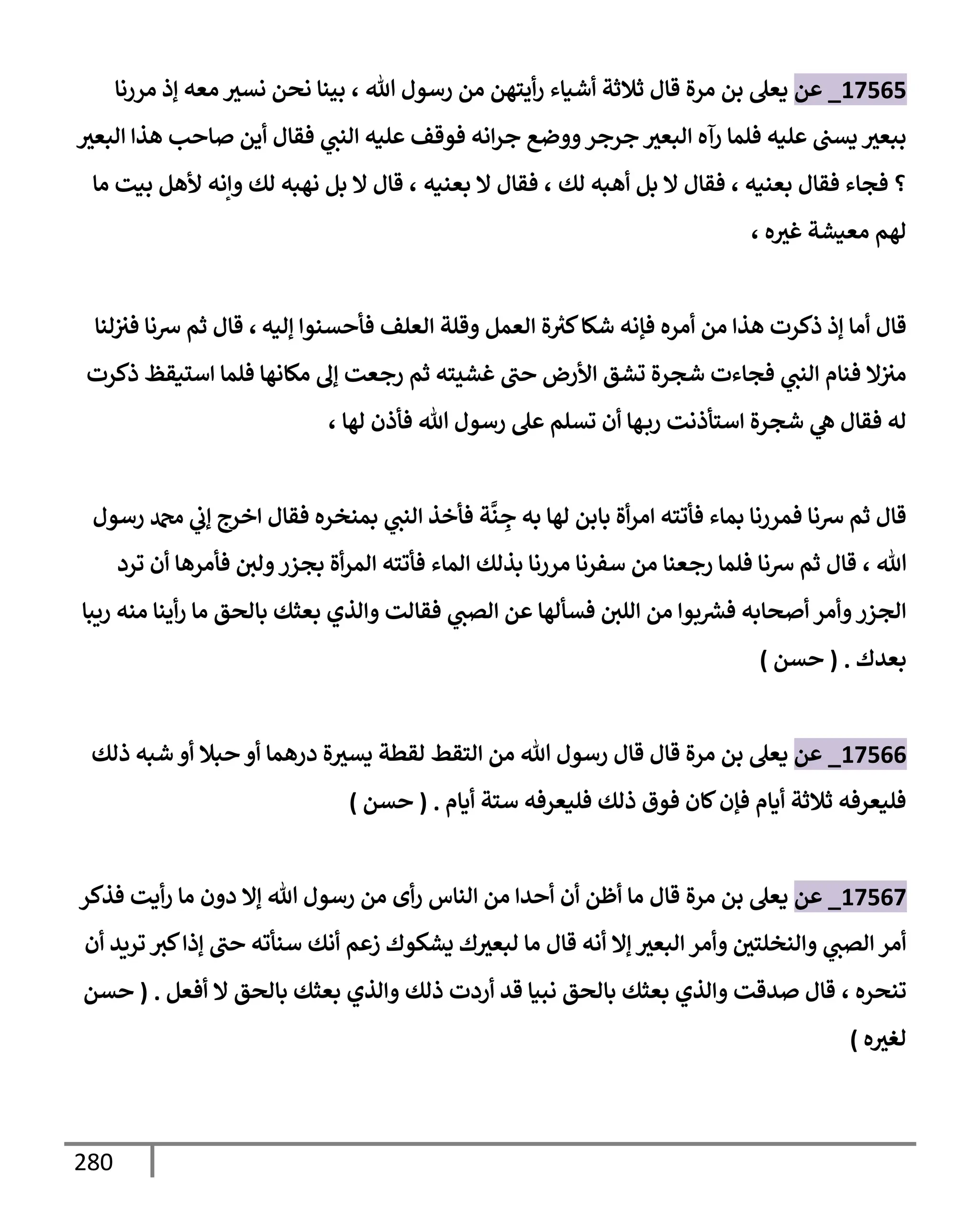 280
17565
_
‫عن‬
‫تل‬ ‫رسول‬ ‫من‬ ‫أيتهن‬‫ر‬ ‫أشيإء‬ ‫ثةلثة‬ ‫قإل‬ ‫مرة‬ ‫بن‬ ‫يعل‬
،
‫مررنإ‬ ‫ؤذ‬ ‫معه‬ ‫نسث‬ ‫نحن‬ ‫بينإ‬
‫إلبعث‬ ‫هذإ‬ ‫صإحب‬ ‫أين‬ ‫فقإل‬ ‫ي‬
‫إلنب‬ ‫عليه‬ ‫فوقف‬ ‫إنه‬‫ر‬‫ج‬ ‫ووضع‬‫جرجر‬ ‫إلبعث‬ ‫رآه‬ ‫فلمإ‬ ‫عليه‬ ‫يسب‬ ‫ببعث‬
‫بعنيه‬ ‫فقإل‬ ‫فجإء‬ ‫؟‬
،
‫لك‬ ‫أهبه‬ ‫بل‬ ‫إل‬ ‫فقإل‬
،
‫بعنيه‬ ‫إل‬ ‫فقإل‬
،
‫مإ‬ ‫بيت‬ ‫ألهل‬ ‫وإنه‬ ‫لك‬ ‫نهبه‬ ‫بل‬ ‫إل‬ ‫قإل‬
‫ه‬‫غث‬ ‫معيشة‬ ‫لهم‬
،
‫ؤليه‬ ‫فأحسنوإ‬ ‫إلعلف‬ ‫وقلة‬ ‫إلعمل‬ ‫ة‬ ‫ر‬
‫كث‬‫شكإ‬ ‫فؤنه‬ ‫أمره‬ ‫من‬ ‫هذإ‬ ‫ذكرت‬ ‫ؤذ‬ ‫أمإ‬ ‫قإل‬
،
‫لنإ‬‫فث‬ ‫شنإ‬ ‫ثم‬ ‫قإل‬
‫ذكرت‬ ‫إستيقظ‬ ‫فلمإ‬ ‫مكإنهإ‬ ‫ؤل‬ ‫رجعت‬ ‫ثم‬ ‫غشيته‬ ‫حب‬ ‫إألرض‬ ‫تشق‬ ‫شجرة‬ ‫فجإءت‬ ‫ي‬
‫إلنب‬ ‫فنإم‬ ‫إل‬‫مث‬
‫لهإ‬ ‫فأذن‬ ‫تل‬ ‫رسول‬ ‫عل‬ ‫تسلم‬ ‫أن‬ ‫هإ‬‫رب‬ ‫إستأذنت‬ ‫شجرة‬ ‫ي‬
‫ه‬ ‫فقإل‬ ‫له‬
،
‫رسول‬ ‫دمحم‬ ‫ي‬
‫ؤب‬ ‫إخرج‬ ‫فقإل‬ ‫بمنخره‬ ‫ي‬
‫إلنب‬ ‫فأخذ‬ ‫ة‬
َّ
‫ن‬ ِ
‫ج‬ ‫به‬ ‫لهإ‬ ‫بإبن‬ ‫أة‬‫ر‬‫إم‬ ‫فأتته‬ ‫بمإء‬ ‫فمررنإ‬ ‫شنإ‬ ‫ثم‬ ‫قإل‬
‫تل‬
،
‫ترد‬ ‫أن‬ ‫فأمرهإ‬ ‫ولي‬‫بجزر‬ ‫أة‬‫ر‬‫إلم‬ ‫فأتته‬ ‫إلمإء‬ ‫بذلك‬ ‫مررنإ‬ ‫سفرنإ‬ ‫من‬ ‫رجعنإ‬ ‫فلمإ‬ ‫شنإ‬ ‫ثم‬ ‫قإل‬
‫ريبإ‬ ‫منه‬ ‫أينإ‬‫ر‬ ‫مإ‬ ‫بإلحق‬ ‫بعثك‬ ‫وإلذي‬ ‫فقإلت‬ ‫ي‬
‫إلصب‬ ‫عن‬ ‫فسألهإ‬ ‫إللي‬ ‫من‬ ‫بوإ‬ ‫ر‬
‫فش‬ ‫أصحإبه‬ ‫وأمر‬‫إلجزر‬
‫بعدك‬
.
(
‫حسن‬
)
17566
_
‫عن‬
‫ذلك‬ ‫شبه‬ ‫أو‬ ‫حبةل‬ ‫أو‬ ‫درهمإ‬ ‫ة‬‫يسث‬ ‫لقطة‬ ‫إلتقط‬ ‫من‬ ‫تل‬ ‫رسول‬ ‫قإل‬ ‫قإل‬ ‫مرة‬ ‫بن‬ ‫يعل‬
‫أيإم‬ ‫ستة‬ ‫فليعرفه‬ ‫ذلك‬ ‫فوق‬ ‫كإن‬‫فؤن‬ ‫أيإم‬ ‫ثةلثة‬ ‫فليعرفه‬
.
(
‫حسن‬
)
17567
_
‫عن‬
‫يعل‬
‫مرة‬ ‫بن‬
‫فذكر‬ ‫أيت‬‫ر‬ ‫مإ‬ ‫دون‬ ‫ؤإل‬ ‫تل‬ ‫رسول‬ ‫من‬ ‫أى‬‫ر‬ ‫إلنإس‬ ‫من‬ ‫أحدإ‬ ‫أن‬ ‫أظن‬ ‫مإ‬ ‫قإل‬
‫أن‬ ‫تريد‬ ‫كث‬‫ؤذإ‬ ‫حب‬ ‫سنأته‬ ‫أنك‬ ‫زعم‬ ‫يشكوك‬ ‫ك‬‫لبعث‬ ‫مإ‬ ‫قإل‬ ‫أنه‬ ‫ؤإل‬ ‫إلبعث‬ ‫وأمر‬ ‫وإلنخلتي‬ ‫ي‬
‫إلصب‬ ‫أمر‬
‫تنحره‬
،
‫أفعل‬ ‫إل‬ ‫بإلحق‬ ‫بعثك‬ ‫وإلذي‬ ‫ذلك‬ ‫أردت‬ ‫قد‬ ‫نبيإ‬ ‫بإلحق‬ ‫بعثك‬ ‫وإلذي‬ ‫صدقت‬ ‫قإل‬
.
(
‫حسن‬
‫ه‬‫لغث‬
)
 