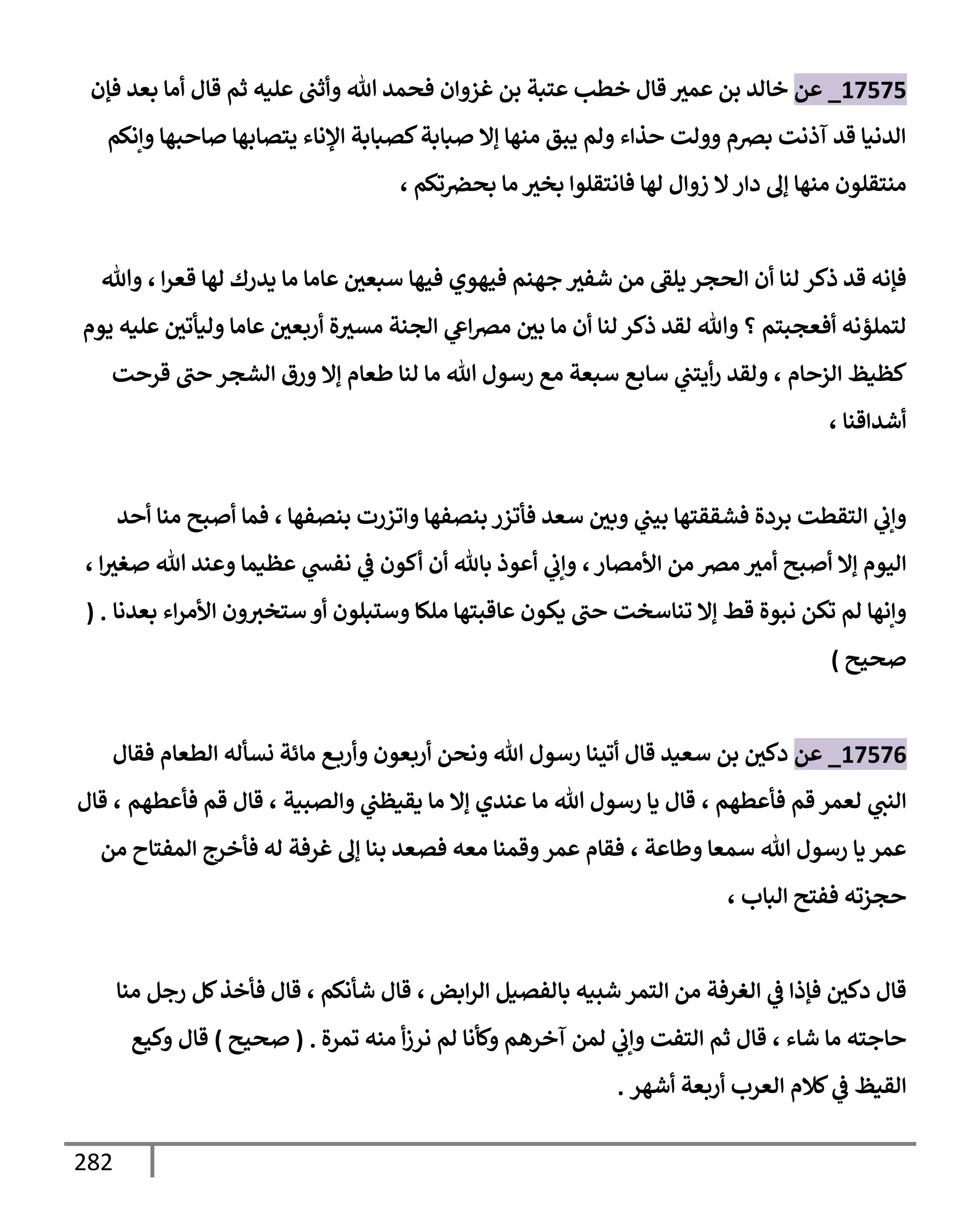 282
17575
_
‫عن‬
‫فؤن‬ ‫بعد‬ ‫أمإ‬ ‫قإل‬ ‫ثم‬ ‫عليه‬ ‫وأثب‬ ‫تل‬ ‫فحمد‬ ‫غزوإن‬ ‫بن‬ ‫عتبة‬ ‫خطب‬ ‫قإل‬ ‫عمث‬ ‫بن‬ ‫خإلد‬
‫وإنكم‬ ‫صإحبهإ‬ ‫يتصإبهإ‬ ‫إؤلنإء‬ ‫كصبإبة‬‫صبإبة‬ ‫ؤإل‬ ‫منهإ‬ ‫يبق‬ ‫ولم‬ ‫حذإء‬ ‫وولت‬ ‫برصم‬ ‫آذنت‬ ‫قد‬ ‫إلدنيإ‬
‫تكم‬‫بحرص‬ ‫مإ‬ ‫بخث‬ ‫فإنتقلوإ‬ ‫لهإ‬ ‫زوإل‬ ‫إل‬‫دإر‬ ‫ؤل‬ ‫منهإ‬ ‫منتقلون‬
،
‫إ‬‫ر‬‫قع‬ ‫لهإ‬ ‫يدرك‬ ‫مإ‬ ‫عإمإ‬ ‫سبعي‬ ‫فيهإ‬ ‫فيهوي‬ ‫جهنم‬ ‫شفث‬ ‫من‬ ‫يلط‬ ‫إلحجر‬ ‫أن‬ ‫لنإ‬ ‫ذكر‬ ‫قد‬ ‫فؤنه‬
،
‫وتل‬
‫يوم‬ ‫عليه‬ ‫وليأتي‬ ‫عإمإ‬ ‫أربعي‬ ‫ة‬‫مسث‬ ‫إلجنة‬ ‫ي‬
‫إش‬‫رص‬‫م‬ ‫بي‬ ‫مإ‬ ‫أن‬ ‫لنإ‬ ‫ذكر‬ ‫لقد‬ ‫وتل‬ ‫؟‬ ‫أفعجبتم‬ ‫لتملؤنه‬
‫إلزحإم‬ ‫كظيظ‬
،
‫قرحت‬ ‫حب‬ ‫إلشجر‬ ‫ورق‬ ‫ؤإل‬ ‫طعإم‬ ‫لنإ‬ ‫مإ‬ ‫تل‬ ‫رسول‬ ‫مع‬ ‫سبعة‬ ‫سإبع‬ ‫ي‬
‫أيتب‬‫ر‬ ‫ولقد‬
‫أشدإقنإ‬
،
‫بنصفهإ‬ ‫وإتزرت‬ ‫بنصفهإ‬ ‫فأتزر‬ ‫سعد‬ ‫وبي‬ ‫ي‬
‫بيب‬ ‫فشققتهإ‬ ‫بردة‬ ‫إلتقطت‬ ‫ي‬
‫وإب‬
،
‫أحد‬ ‫منإ‬ ‫أصبح‬ ‫فمإ‬
‫إألمصإر‬ ‫من‬ ‫مرص‬ ‫أمث‬ ‫أصبح‬ ‫ؤإل‬ ‫إليوم‬
،
‫إ‬‫صغث‬ ‫تل‬ ‫وعند‬ ‫عظيمإ‬ ‫ي‬
‫نفد‬ ‫ي‬
‫ض‬ ‫أكون‬ ‫أن‬ ‫بإثل‬ ‫أعوذ‬ ‫ي‬
‫وإب‬
،
‫بعدنإ‬ ‫إء‬‫ر‬‫إألم‬ ‫ون‬‫ستخث‬ ‫أو‬ ‫وستبلون‬ ‫ملكإ‬ ‫عإقبتهإ‬ ‫يكون‬ ‫حب‬ ‫تنإسخت‬ ‫ؤإل‬ ‫قط‬ ‫نبوة‬ ‫تكن‬ ‫لم‬ ‫وإنهإ‬
( .
‫صحيح‬
)
17576
_
‫عن‬
‫فقإل‬ ‫إلطعإم‬ ‫نسأله‬ ‫مإئة‬ ‫ع‬‫وأرب‬ ‫أربعون‬ ‫ونحن‬ ‫تل‬ ‫رسول‬ ‫أتينإ‬ ‫قإل‬ ‫سعيد‬ ‫بن‬ ‫دكي‬
‫فأعطهم‬ ‫قم‬ ‫لعمر‬ ‫ي‬
‫إلنب‬
،
‫وإلصبية‬ ‫ي‬
‫يقيظب‬ ‫مإ‬ ‫ؤإل‬ ‫عندي‬ ‫مإ‬ ‫تل‬ ‫رسول‬ ‫يإ‬ ‫قإل‬
،
‫فأعطهم‬ ‫قم‬ ‫قإل‬
،
‫قإل‬
‫وطإعة‬ ‫سمعإ‬ ‫تل‬ ‫رسول‬ ‫يإ‬ ‫عمر‬
،
‫من‬ ‫إلمفتإح‬ ‫فأخرج‬ ‫له‬ ‫غرفة‬ ‫ؤل‬ ‫بنإ‬ ‫فصعد‬ ‫معه‬ ‫وقمنإ‬‫عمر‬ ‫فقإم‬
‫إلبإب‬ ‫ففتح‬ ‫حجزته‬
،
‫إبض‬‫ر‬‫إل‬ ‫بإلفصيل‬ ‫شبيه‬ ‫إلتمر‬ ‫من‬ ‫إلغرفة‬ ‫ي‬
‫ض‬ ‫فؤذإ‬ ‫دكي‬ ‫قإل‬
،
‫شأنكم‬ ‫قإل‬
‫قإل‬ ،
‫منإ‬ ‫رجل‬ ‫كل‬‫فأخذ‬
‫شإء‬ ‫مإ‬ ‫حإجته‬
،
‫تمرة‬ ‫منه‬ ‫أ‬‫ز‬‫نر‬ ‫لم‬ ‫وكأنإ‬ ‫آخرهم‬ ‫لمن‬ ‫ي‬
‫وإب‬ ‫إلتفت‬ ‫ثم‬ ‫قإل‬
.
(
‫صحيح‬
)
‫وكيع‬ ‫قإل‬
‫أشهر‬ ‫أربعة‬ ‫إلعرب‬ ‫كةلم‬ ‫ي‬
‫ض‬ ‫إلقيظ‬
.
 