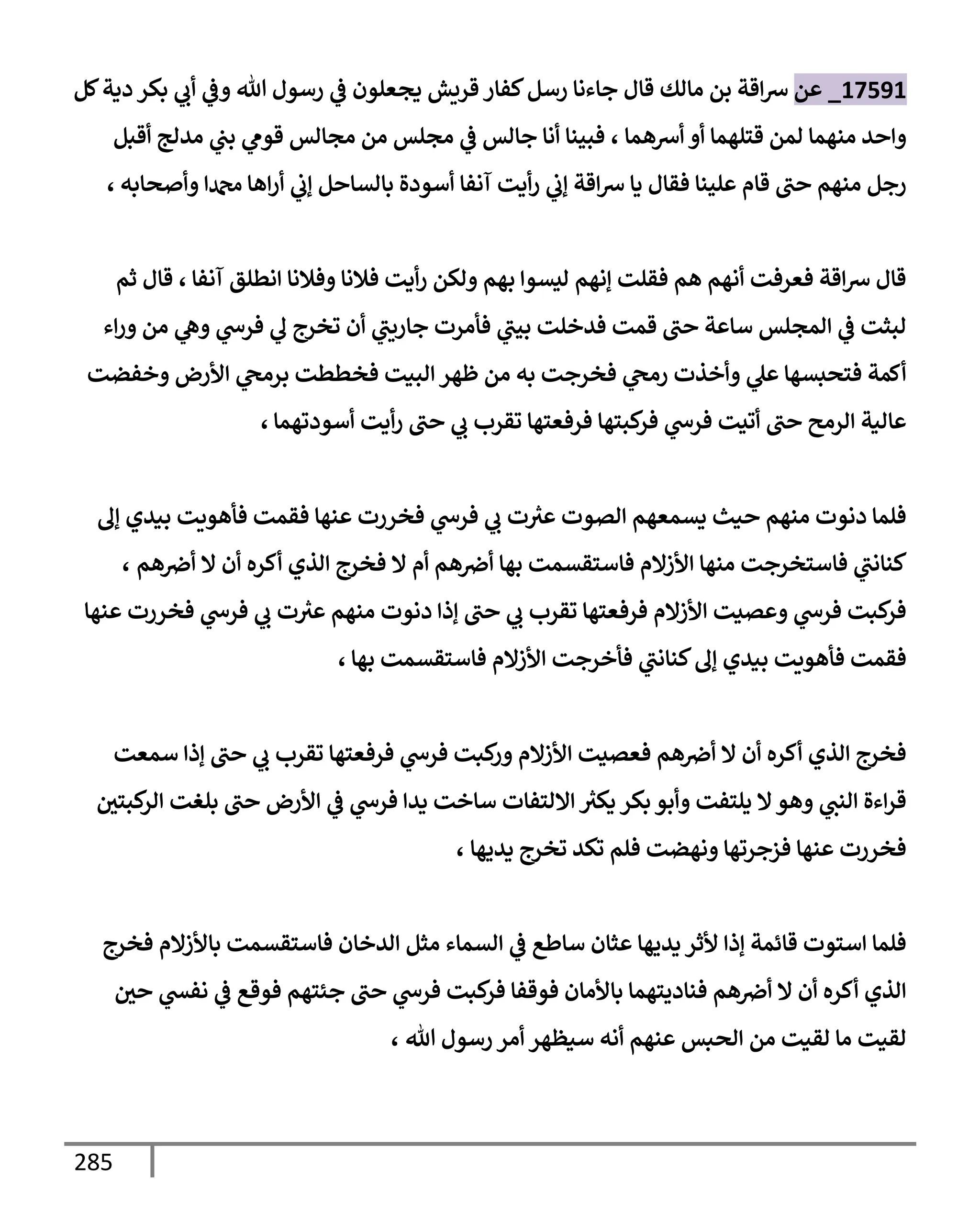 285
17591
_
‫عن‬
‫قإل‬ ‫مإلك‬ ‫بن‬ ‫إقة‬‫ش‬
‫كل‬‫دية‬ ‫بكر‬ ‫ي‬
‫أب‬ ‫ي‬
‫وض‬ ‫تل‬ ‫رسول‬ ‫ي‬
‫ض‬ ‫يجعلون‬ ‫قريش‬ ‫كفإر‬‫رسل‬ ‫جإءنإ‬
‫أشهمإ‬ ‫أو‬ ‫قتلهمإ‬ ‫لمن‬ ‫منهمإ‬ ‫وإحد‬
،
‫أقبل‬ ‫مدلج‬ ‫ي‬
‫بب‬ ‫ي‬
‫قوم‬ ‫مجإلس‬ ‫من‬ ‫مجلس‬ ‫ي‬
‫ض‬ ‫جإلس‬ ‫أنإ‬ ‫فبينإ‬
‫وأصحإبه‬ ‫دمحمإ‬ ‫إهإ‬‫ر‬‫أ‬ ‫ي‬
‫ؤب‬ ‫بإلسإحل‬ ‫أسودة‬ ‫آنفإ‬ ‫أيت‬‫ر‬ ‫ي‬
‫ؤب‬ ‫إقة‬‫ش‬ ‫يإ‬ ‫فقإل‬ ‫علينإ‬ ‫قإم‬ ‫حب‬ ‫منهم‬ ‫رجل‬
،
‫آنفإ‬ ‫إنطلق‬ ‫وفةلنإ‬ ‫فةلنإ‬ ‫أيت‬‫ر‬ ‫ولكن‬ ‫بهم‬ ‫ليسوإ‬ ‫ؤنهم‬ ‫فقلت‬ ‫هم‬ ‫أنهم‬ ‫فعرفت‬ ‫إقة‬‫ش‬ ‫قإل‬
،
‫ثم‬ ‫قإل‬
‫إء‬‫ر‬‫و‬ ‫من‬ ‫ي‬
‫وه‬ ‫ي‬
‫فرخ‬ ‫ي‬
‫ل‬ ‫تخرج‬ ‫أن‬ ‫ي‬
‫جإريب‬ ‫فأمرت‬ ‫ي‬
‫بيب‬ ‫فدخلت‬ ‫قمت‬ ‫حب‬ ‫سإعة‬ ‫إلمجلس‬ ‫ي‬
‫ض‬ ‫لبثت‬
‫وخفضت‬ ‫إألرض‬ ‫ي‬
‫برمح‬ ‫فخططت‬ ‫إلبيت‬ ‫ظهر‬ ‫من‬ ‫به‬ ‫فخرجت‬ ‫ي‬
‫رمح‬ ‫وأخذت‬ ‫ي‬
‫عل‬ ‫فتحبسهإ‬ ‫أكمة‬
‫أسودتهمإ‬ ‫أيت‬‫ر‬ ‫حب‬ ‫ي‬
‫ب‬ ‫تقرب‬ ‫فرفعتهإ‬ ‫كبتهإ‬
‫فر‬ ‫ي‬
‫فرخ‬ ‫أتيت‬ ‫حب‬ ‫إلرمح‬ ‫عإلية‬
،
‫ؤل‬ ‫بيدي‬ ‫فأهويت‬ ‫فقمت‬ ‫عنهإ‬ ‫فخررت‬ ‫ي‬
‫فرخ‬ ‫ي‬
‫ب‬ ‫ت‬ ‫ر‬
‫عث‬ ‫إلصوت‬ ‫يسمعهم‬ ‫حيث‬ ‫منهم‬ ‫دنوت‬ ‫فلمإ‬
‫هم‬‫أِص‬ ‫بهإ‬ ‫فإستقسمت‬ ‫إألزإلم‬ ‫منهإ‬ ‫فإستخرجت‬ ‫ي‬
‫كنإنب‬
‫إل‬ ‫أم‬
‫هم‬‫أِص‬ ‫إل‬ ‫أن‬ ‫أكره‬ ‫إلذي‬ ‫فخرج‬
،
‫عنهإ‬ ‫فخررت‬ ‫ي‬
‫فرخ‬ ‫ي‬
‫ب‬ ‫ت‬ ‫ر‬
‫عث‬ ‫منهم‬ ‫دنوت‬ ‫ؤذإ‬ ‫حب‬ ‫ي‬
‫ب‬ ‫تقرب‬ ‫فرفعتهإ‬ ‫إألزإلم‬ ‫وعصيت‬ ‫ي‬
‫فرخ‬ ‫كبت‬
‫فر‬
‫بهإ‬ ‫فإستقسمت‬ ‫إألزإلم‬ ‫فأخرجت‬ ‫ي‬
‫كنإنب‬‫ؤل‬ ‫بيدي‬ ‫فأهويت‬ ‫فقمت‬
،
‫سمعت‬ ‫ؤذإ‬ ‫حب‬ ‫ي‬
‫ب‬ ‫تقرب‬ ‫فرفعتهإ‬ ‫ي‬
‫فرخ‬ ‫كبت‬
‫ور‬ ‫إألزإلم‬ ‫فعصيت‬ ‫هم‬‫أِص‬ ‫إل‬ ‫أن‬ ‫أكره‬ ‫إلذي‬ ‫فخرج‬
‫كبتي‬
‫إلر‬ ‫بلغت‬ ‫حب‬ ‫إألرض‬ ‫ي‬
‫ض‬ ‫ي‬
‫فرخ‬ ‫يدإ‬ ‫سإخت‬ ‫إإللتفإت‬ ‫ر‬
‫يكث‬ ‫بكر‬ ‫وأبو‬ ‫يلتفت‬ ‫إل‬‫وهو‬ ‫ي‬
‫إلنب‬ ‫إءة‬‫ر‬‫ق‬
‫يديهإ‬ ‫تخرج‬ ‫تكد‬ ‫فلم‬ ‫ونهضت‬ ‫فزجرتهإ‬ ‫عنهإ‬ ‫فخررت‬
،
‫فخرج‬ ‫بإألزإلم‬ ‫فإستقسمت‬ ‫إلدخإن‬ ‫مثل‬ ‫إلسمإء‬ ‫ي‬
‫ض‬ ‫سإطع‬ ‫عثإن‬ ‫يديهإ‬ ‫ألثر‬ ‫ؤذإ‬ ‫قإئمة‬ ‫إستوت‬ ‫فلمإ‬
‫حي‬ ‫ي‬
‫نفد‬ ‫ي‬
‫ض‬ ‫فوقع‬ ‫جئتهم‬ ‫حب‬ ‫ي‬
‫فرخ‬ ‫كبت‬
‫فر‬ ‫فوقفإ‬ ‫بإألمإن‬ ‫فنإديتهمإ‬ ‫هم‬‫أِص‬ ‫إل‬ ‫أن‬ ‫أكره‬ ‫إلذي‬
‫تل‬ ‫رسول‬ ‫أمر‬ ‫سيظهر‬ ‫أنه‬ ‫عنهم‬ ‫إلحبس‬ ‫من‬ ‫لقيت‬ ‫مإ‬ ‫لقيت‬
،
 