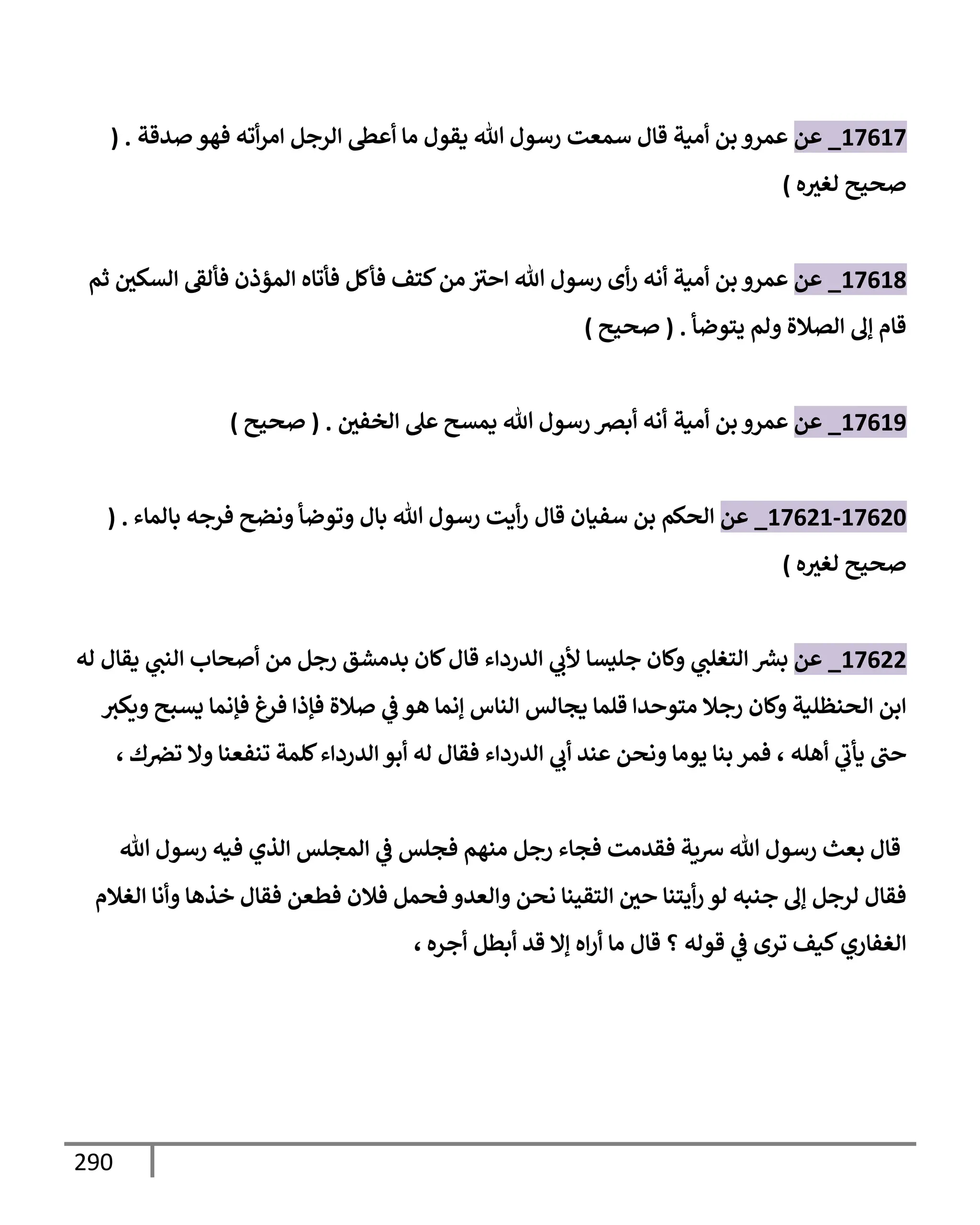 290
17617
_
‫عن‬
‫صدقة‬ ‫فهو‬ ‫أته‬‫ر‬‫إم‬ ‫إلرجل‬ ‫أعس‬ ‫مإ‬ ‫يقول‬ ‫تل‬ ‫رسول‬ ‫سمعت‬ ‫قإل‬ ‫أمية‬ ‫بن‬ ‫عمرو‬
( .
‫ه‬‫لغث‬ ‫صحيح‬
)
17618
_
‫عن‬
‫ثم‬ ‫إلسكي‬ ‫فألط‬ ‫إلمؤذن‬ ‫فأتإه‬ ‫فأكل‬ ‫كتف‬‫من‬ ‫إحث‬ ‫تل‬ ‫رسول‬ ‫أى‬‫ر‬ ‫أنه‬ ‫أمية‬ ‫بن‬ ‫عمرو‬
‫يتوضأ‬ ‫ولم‬ ‫إلصةلة‬ ‫ؤل‬ ‫قإم‬
.
(
‫صحيح‬
)
17619
_
‫عن‬
‫أمية‬ ‫بن‬ ‫عمرو‬
‫إلخفي‬ ‫عل‬ ‫يمسح‬ ‫تل‬ ‫رسول‬ ‫أبرص‬ ‫أنه‬
.
(
‫صحيح‬
)
17620
-
17621
_
‫عن‬
‫قإل‬ ‫سفيإن‬ ‫بن‬ ‫إلحكم‬
‫بإلمإء‬ ‫فرجه‬ ‫ونضح‬ ‫وتوضأ‬ ‫بإل‬ ‫تل‬ ‫رسول‬ ‫أيت‬‫ر‬
( .
‫ه‬‫لغث‬ ‫صحيح‬
)
17622
_
‫عن‬
‫له‬ ‫يقإل‬ ‫ي‬
‫إلنب‬ ‫أصحإب‬ ‫من‬ ‫رجل‬ ‫بدمشق‬ ‫كإن‬‫قإل‬ ‫إلدردإء‬ ‫ي‬
‫ألب‬ ‫جليسإ‬ ‫وكإن‬ ‫ي‬
‫إلتغلب‬ ‫ر‬
‫بش‬
‫ويكث‬ ‫يسبح‬ ‫فؤنمإ‬ ‫فرغ‬ ‫فؤذإ‬ ‫صةلة‬ ‫ي‬
‫ض‬ ‫هو‬ ‫ؤنمإ‬ ‫إلنإس‬ ‫يجإلس‬ ‫قلمإ‬ ‫متوحدإ‬ ‫رجةل‬ ‫وكإن‬ ‫إلحنظلية‬ ‫إبن‬
‫أهله‬ ‫ي‬
‫يأب‬ ‫حب‬
،
‫ك‬‫ترص‬ ‫وإل‬ ‫تنفعنإ‬ ‫كلمة‬‫إلدردإء‬ ‫أبو‬ ‫له‬ ‫فقإل‬ ‫إلدردإء‬ ‫ي‬
‫أب‬ ‫عند‬ ‫ونحن‬ ‫يومإ‬ ‫بنإ‬ ‫فمر‬
،
‫تل‬ ‫رسول‬ ‫فيه‬ ‫إلذي‬ ‫إلمجلس‬ ‫ي‬
‫ض‬ ‫فجلس‬ ‫منهم‬ ‫رجل‬ ‫فجإء‬ ‫فقدمت‬ ‫شية‬ ‫تل‬ ‫رسول‬ ‫بعث‬ ‫قإل‬
‫إلغةلم‬ ‫وأنإ‬ ‫خذهإ‬ ‫فقإل‬ ‫فطعن‬ ‫فةلن‬ ‫فحمل‬ ‫وإلعدو‬ ‫نحن‬ ‫إلتقينإ‬ ‫حي‬ ‫أيتنإ‬‫ر‬ ‫لو‬ ‫جنبه‬ ‫ؤل‬ ‫لرجل‬ ‫فقإل‬
‫أجره‬ ‫أبطل‬ ‫قد‬ ‫ؤإل‬ ‫إه‬‫ر‬‫أ‬ ‫مإ‬ ‫قإل‬ ‫؟‬ ‫قوله‬ ‫ي‬
‫ض‬ ‫ترى‬ ‫كيف‬‫إلغفإري‬
،
 