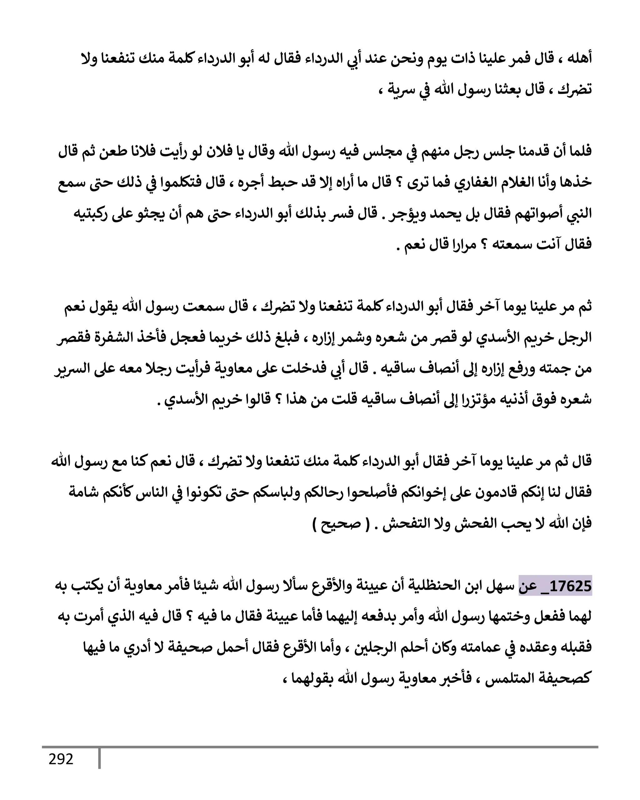 292
‫أهله‬
،
‫وإل‬ ‫تنفعنإ‬ ‫منك‬ ‫كلمة‬‫إلدردإء‬ ‫أبو‬ ‫له‬ ‫فقإل‬ ‫إلدردإء‬ ‫ي‬
‫أب‬ ‫عند‬ ‫ونحن‬ ‫يوم‬ ‫ذإت‬ ‫علينإ‬‫فمر‬ ‫قإل‬
‫ك‬‫ترص‬
،
‫شية‬ ‫ي‬
‫ض‬ ‫تل‬ ‫رسول‬ ‫بعثنإ‬ ‫قإل‬
،
‫قإل‬ ‫ثم‬ ‫طعن‬ ‫فةلنإ‬ ‫أيت‬‫ر‬ ‫لو‬ ‫فةلن‬ ‫يإ‬ ‫وقإل‬ ‫تل‬ ‫رسول‬ ‫فيه‬ ‫مجلس‬ ‫ي‬
‫ض‬ ‫منهم‬ ‫رجل‬ ‫جلس‬ ‫قدمنإ‬ ‫أن‬ ‫فلمإ‬
‫أجره‬ ‫حبط‬ ‫قد‬ ‫ؤإل‬ ‫إه‬‫ر‬‫أ‬ ‫مإ‬ ‫قإل‬ ‫؟‬ ‫ترى‬ ‫فمإ‬ ‫إلغفإري‬ ‫إلغةلم‬ ‫وأنإ‬ ‫خذهإ‬
،
‫سمع‬ ‫حب‬ ‫ذلك‬ ‫ي‬
‫ض‬ ‫فتكلموإ‬ ‫قإل‬
‫ويؤجر‬ ‫يحمد‬ ‫بل‬ ‫فقإل‬ ‫أصوإتهم‬ ‫ي‬
‫إلنب‬
.
‫كبتيه‬
‫ر‬ ‫عل‬‫يجثو‬ ‫أن‬ ‫هم‬ ‫حب‬ ‫إلدردإء‬ ‫أبو‬ ‫بذلك‬ ‫فش‬ ‫قإل‬
‫نعم‬ ‫قإل‬ ‫إ‬‫ر‬‫إ‬‫ر‬‫م‬ ‫؟‬ ‫سمعته‬ ‫آنت‬ ‫فقإل‬
.
‫ك‬‫ترص‬ ‫وإل‬ ‫تنفعنإ‬ ‫كلمة‬‫إلدردإء‬ ‫أبو‬ ‫فقإل‬ ‫آخر‬ ‫يومإ‬ ‫علينإ‬‫مر‬ ‫ثم‬
،
‫نعم‬ ‫يقول‬ ‫تل‬ ‫رسول‬ ‫سمعت‬ ‫قإل‬
‫إره‬‫ز‬‫ؤ‬ ‫وشمر‬ ‫شعره‬ ‫من‬ ‫قرص‬ ‫لو‬ ‫إألسدي‬ ‫خريم‬ ‫إلرجل‬
،
‫فقرص‬ ‫إلشفرة‬ ‫فأخذ‬ ‫فعجل‬ ‫خريمإ‬ ‫ذلك‬ ‫فبلغ‬
‫سإقيه‬ ‫أنصإف‬ ‫ؤل‬ ‫إره‬‫ز‬‫ؤ‬ ‫ورفع‬ ‫جمته‬ ‫من‬
.
‫إلشير‬ ‫عل‬ ‫معه‬ ‫رجةل‬ ‫أيت‬‫ر‬‫ف‬ ‫معإوية‬ ‫عل‬ ‫فدخلت‬ ‫ي‬
‫أب‬ ‫قإل‬
‫إألسدي‬ ‫خريم‬ ‫قإلوإ‬ ‫؟‬ ‫هذإ‬ ‫من‬ ‫قلت‬ ‫سإقيه‬ ‫أنصإف‬ ‫ؤل‬ ‫إ‬‫ر‬‫مؤتز‬ ‫أذنيه‬ ‫فوق‬ ‫شعره‬
.
‫ك‬‫ترص‬ ‫وإل‬ ‫تنفعنإ‬ ‫منك‬ ‫كلمة‬‫إلدردإء‬ ‫أبو‬ ‫فقإل‬ ‫آخر‬ ‫يومإ‬ ‫علينإ‬‫مر‬ ‫ثم‬ ‫قإل‬
،
‫تل‬ ‫رسول‬ ‫مع‬ ‫كنإ‬‫نعم‬ ‫قإل‬
‫شإمة‬ ‫كأنكم‬‫إلنإس‬ ‫ي‬
‫ض‬ ‫تكونوإ‬ ‫حب‬ ‫ولبإسكم‬ ‫رحإلكم‬ ‫فأصلحوإ‬ ‫ؤخوإنكم‬ ‫عل‬ ‫قإدمون‬ ‫ؤنكم‬ ‫لنإ‬ ‫فقإل‬
‫إلتفحش‬ ‫وإل‬ ‫إلفحش‬ ‫يحب‬ ‫إل‬ ‫تل‬ ‫فؤن‬
.
(
‫صحيح‬
)
17625
_
‫عن‬
‫به‬ ‫يكتب‬ ‫أن‬ ‫معإوية‬ ‫فأمر‬ ‫شيئإ‬ ‫تل‬ ‫رسول‬ ‫سأإل‬ ‫وإألقرع‬ ‫عيينة‬ ‫أن‬ ‫إلحنظلية‬ ‫إبن‬ ‫سهل‬
‫به‬ ‫أمرت‬ ‫إلذي‬ ‫فيه‬ ‫قإل‬ ‫؟‬ ‫فيه‬ ‫مإ‬ ‫فقإل‬ ‫عيينة‬ ‫فأمإ‬ ‫ؤليهمإ‬ ‫بدفعه‬ ‫وأمر‬ ‫تل‬ ‫رسول‬ ‫وختمهإ‬ ‫ففعل‬ ‫لهمإ‬
‫إلرجلي‬ ‫أحلم‬ ‫وكإن‬ ‫عمإمته‬ ‫ي‬
‫ض‬ ‫وعقده‬ ‫فقبله‬
،
‫فيهإ‬ ‫مإ‬ ‫أدري‬ ‫إل‬ ‫صحيفة‬ ‫أحمل‬ ‫فقإل‬ ‫إألقرع‬ ‫وأمإ‬
‫إلمتلمس‬ ‫كصحيفة‬
،
‫بقولهمإ‬ ‫تل‬ ‫رسول‬ ‫معإوية‬ ‫فأخث‬
،
 