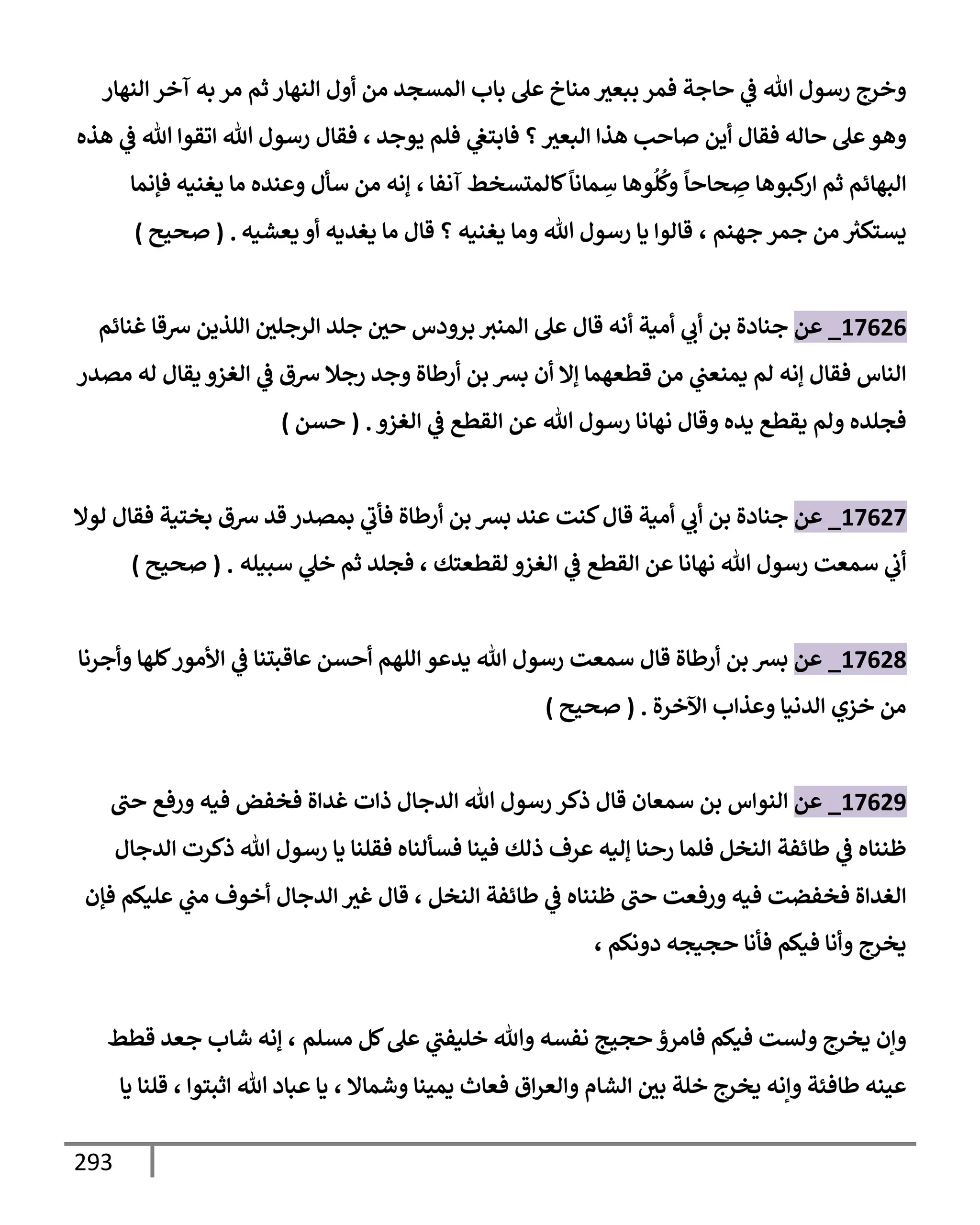 293
‫إلنهإر‬ ‫آخر‬ ‫به‬ ‫مر‬ ‫ثم‬ ‫إلنهإر‬ ‫أول‬ ‫من‬ ‫إلمسجد‬ ‫بإب‬ ‫عل‬ ‫منإخ‬ ‫ببعث‬ ‫فمر‬ ‫حإجة‬ ‫ي‬
‫ض‬ ‫تل‬ ‫رسول‬ ‫وخرج‬
‫يوجد‬ ‫فلم‬ ‫ي‬
‫فإبتص‬ ‫؟‬‫إلبعث‬ ‫هذإ‬ ‫صإحب‬ ‫أين‬ ‫فقإل‬ ‫حإله‬ ‫عل‬‫وهو‬
،
‫هذه‬ ‫ي‬
‫ض‬ ‫تل‬ ‫إتقوإ‬ ‫تل‬ ‫رسول‬ ‫فقإل‬
ً
‫حإحإ‬ ِ
‫ص‬ ‫كبوهإ‬
‫إر‬ ‫ثم‬ ‫إلبهإئم‬
‫آنفإ‬ ‫كإلمتسخط‬
ً
‫مإنإ‬ ِ
‫س‬ ‫وهإ‬
ُ
‫ل‬
ُ
‫وك‬
،
‫فؤنمإ‬ ‫يغنيه‬ ‫مإ‬ ‫وعنده‬ ‫سأل‬ ‫من‬ ‫ؤنه‬
‫جهنم‬ ‫جمر‬ ‫من‬ ‫ر‬
‫يستكث‬
،
‫يعشيه‬ ‫أو‬ ‫يغديه‬ ‫مإ‬ ‫قإل‬ ‫؟‬ ‫يغنيه‬ ‫ومإ‬ ‫تل‬ ‫رسول‬ ‫يإ‬ ‫قإلوإ‬
.
(
‫صحيح‬
)
17626
_
‫عن‬
‫غنإئم‬ ‫شقإ‬ ‫إللذين‬ ‫إلرجلي‬ ‫جلد‬ ‫حي‬ ‫برودس‬ ‫إلمنث‬ ‫عل‬ ‫قإل‬ ‫أنه‬ ‫أمية‬ ‫ي‬
‫أب‬ ‫بن‬ ‫جنإدة‬
‫مصدر‬ ‫له‬ ‫يقإل‬ ‫إلغزو‬ ‫ي‬
‫ض‬ ‫شق‬ ‫رجةل‬ ‫وجد‬ ‫أرطإة‬ ‫بن‬ ‫بش‬ ‫أن‬ ‫ؤإل‬ ‫قطعهمإ‬ ‫من‬ ‫ي‬
‫يمنعب‬ ‫لم‬ ‫ؤنه‬ ‫فقإل‬ ‫إلنإس‬
‫تل‬ ‫رسول‬ ‫نهإنإ‬ ‫وقإل‬ ‫يده‬ ‫يقطع‬ ‫ولم‬ ‫فجلده‬
‫إلغزو‬ ‫ي‬
‫ض‬ ‫إلقطع‬ ‫عن‬
.
(
‫حسن‬
)
17627
_
‫عن‬
‫لوإل‬ ‫فقإل‬ ‫بختية‬ ‫شق‬ ‫قد‬ ‫بمصدر‬ ‫ي‬
‫فأب‬ ‫أرطإة‬ ‫بن‬ ‫بش‬ ‫عند‬ ‫كنت‬‫قإل‬ ‫أمية‬ ‫ي‬
‫أب‬ ‫بن‬ ‫جنإدة‬
‫لقطعتك‬ ‫إلغزو‬ ‫ي‬
‫ض‬ ‫إلقطع‬ ‫عن‬ ‫نهإنإ‬ ‫تل‬ ‫رسول‬ ‫سمعت‬ ‫ي‬
‫أب‬
،
‫سبيله‬ ‫ي‬
‫خل‬ ‫ثم‬ ‫فجلد‬
.
(
‫صحيح‬
)
17628
_
‫عن‬
‫وأجرنإ‬ ‫كلهإ‬‫إألمور‬ ‫ي‬
‫ض‬ ‫عإقبتنإ‬ ‫أحسن‬ ‫إللهم‬ ‫يدعو‬ ‫تل‬ ‫رسول‬ ‫سمعت‬ ‫قإل‬ ‫أرطإة‬ ‫بن‬ ‫بش‬
‫إآلخرة‬ ‫وعذإب‬ ‫إلدنيإ‬ ‫خزي‬ ‫من‬
.
(
‫صحيح‬
)
17629
_
‫عن‬
‫حب‬ ‫ورفع‬ ‫فيه‬ ‫فخفض‬ ‫غدإة‬ ‫ذإت‬ ‫إلدجإل‬ ‫تل‬ ‫رسول‬ ‫ذكر‬ ‫قإل‬ ‫سمعإن‬ ‫بن‬ ‫إلنوإس‬
‫إلدجإل‬ ‫ذكرت‬ ‫تل‬ ‫رسول‬ ‫يإ‬ ‫فقلنإ‬ ‫فسألنإه‬ ‫فينإ‬ ‫ذلك‬ ‫عرف‬ ‫ؤليه‬ ‫رحنإ‬ ‫فلمإ‬ ‫إلنخل‬ ‫طإئفة‬ ‫ي‬
‫ض‬ ‫ظننإه‬
‫إلنخل‬ ‫طإئفة‬ ‫ي‬
‫ض‬ ‫ظننإه‬ ‫حب‬ ‫ورفعت‬ ‫فيه‬ ‫فخفضت‬ ‫إلغدإة‬
،
‫فؤن‬ ‫عليكم‬ ‫ي‬
‫مب‬ ‫أخوف‬ ‫إلدجإل‬ ‫غث‬ ‫قإل‬
‫دونكم‬ ‫حجيجه‬ ‫فأنإ‬ ‫فيكم‬ ‫وأنإ‬ ‫يخرج‬
،
‫مسلم‬ ‫كل‬‫عل‬ ‫ي‬
‫خليفب‬ ‫وتل‬ ‫نفسه‬ ‫حجيج‬ ‫فإمرؤ‬ ‫فيكم‬ ‫ولست‬ ‫يخرج‬ ‫وإن‬
،
‫قطط‬ ‫جعد‬ ‫شإب‬ ‫ؤنه‬
‫وشمإإل‬ ‫يمينإ‬ ‫فعإث‬ ‫إق‬‫ر‬‫وإلع‬ ‫إلشإم‬ ‫بي‬ ‫خلة‬ ‫يخرج‬ ‫وإنه‬ ‫طإفئة‬ ‫عينه‬
،
‫إثبتوإ‬ ‫تل‬ ‫عبإد‬ ‫يإ‬
،
‫يإ‬ ‫قلنإ‬
 