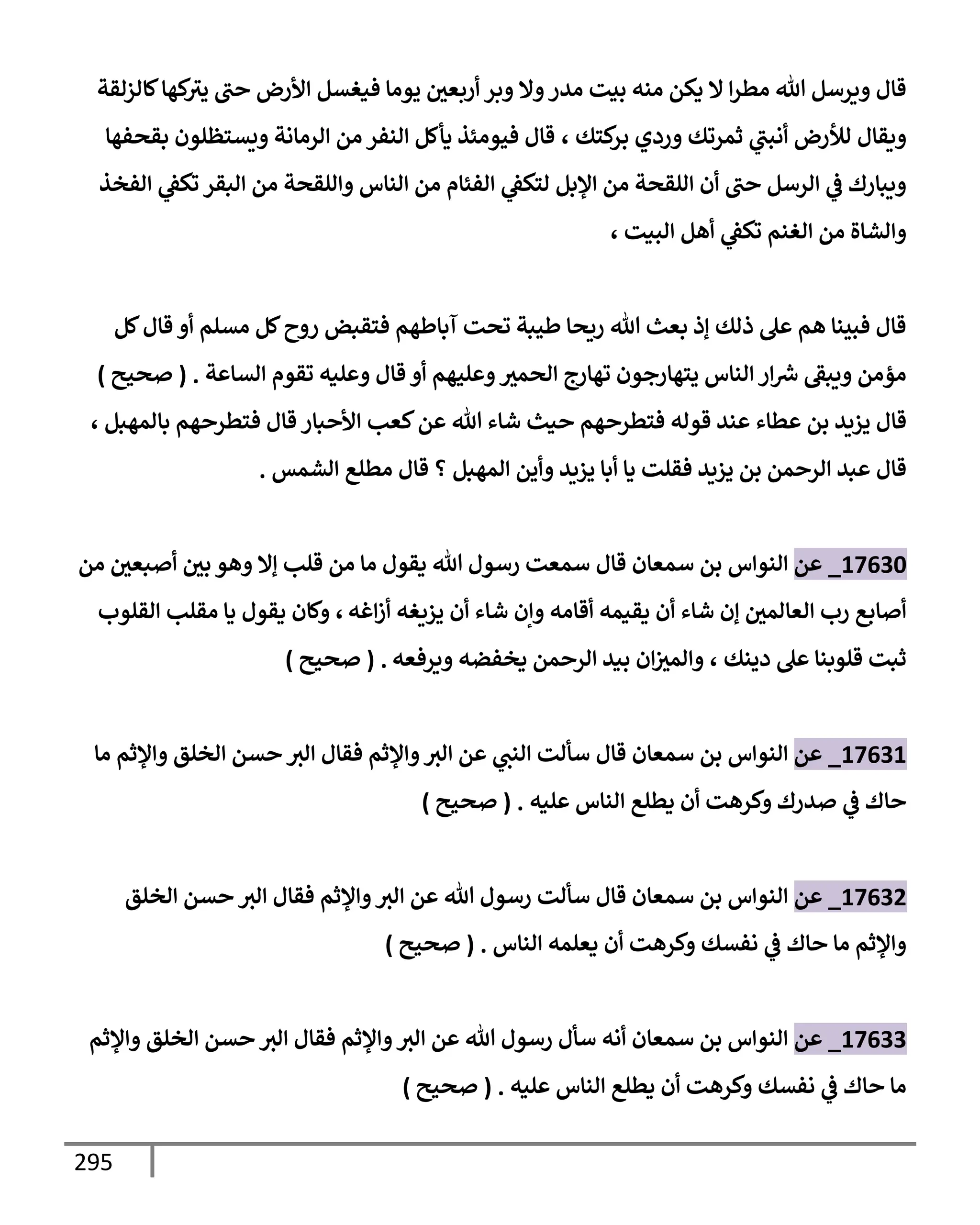 295
‫كإلزلقة‬‫كهإ‬
‫يث‬ ‫حب‬ ‫إألرض‬ ‫فيغسل‬ ‫يومإ‬ ‫أربعي‬ ‫وبر‬ ‫وإل‬‫مدر‬ ‫بيت‬ ‫منه‬ ‫يكن‬ ‫إل‬ ‫إ‬‫ر‬‫مط‬ ‫تل‬ ‫ويرسل‬ ‫قإل‬
‫كتك‬
‫بر‬ ‫وردي‬ ‫ثمرتك‬ ‫ي‬
‫أنبب‬ ‫لالرض‬ ‫ويقإل‬
،
‫بقحفهإ‬ ‫ويستظلون‬ ‫إلرمإنة‬ ‫من‬ ‫إلنفر‬ ‫يأكل‬ ‫فيومئذ‬ ‫قإل‬
‫إلفخذ‬ ‫ي‬
‫تكط‬ ‫إلبقر‬ ‫من‬ ‫وإللقحة‬ ‫إلنإس‬ ‫من‬ ‫إلفئإم‬ ‫ي‬
‫لتكط‬ ‫إؤلبل‬ ‫من‬ ‫إللقحة‬ ‫أن‬ ‫حب‬ ‫إلرسل‬ ‫ي‬
‫ض‬ ‫ويبإرك‬
‫إلبيت‬ ‫أهل‬ ‫ي‬
‫تكط‬ ‫إلغنم‬ ‫من‬ ‫وإلشإة‬
،
‫كل‬‫قإل‬ ‫أو‬ ‫مسلم‬ ‫كل‬‫روح‬ ‫فتقبض‬ ‫آبإطهم‬ ‫تحت‬ ‫طيبة‬ ‫ريحإ‬ ‫تل‬ ‫بعث‬ ‫ؤذ‬ ‫ذلك‬ ‫عل‬ ‫هم‬ ‫فبينإ‬ ‫قإل‬
‫إلسإعة‬ ‫تقوم‬ ‫وعليه‬ ‫قإل‬ ‫أو‬ ‫وعليهم‬‫إلحمث‬ ‫تهإرج‬ ‫يتهإرجون‬ ‫إلنإس‬ ‫إر‬ ‫ر‬
‫ش‬ ‫ويبط‬ ‫مؤمن‬
.
(
‫صحيح‬
)
‫قإل‬
‫عطإء‬ ‫بن‬ ‫يزيد‬
‫تل‬ ‫شإء‬ ‫حيث‬ ‫فتطرحهم‬ ‫قوله‬ ‫عند‬
‫كعب‬‫عن‬
‫إألحبإر‬
‫بإلمهبل‬ ‫فتطرحهم‬ ‫قإل‬
،
‫قإل‬
‫يزيد‬ ‫بن‬ ‫إلرحمن‬ ‫عبد‬
‫إلشمس‬ ‫مطلع‬ ‫قإل‬ ‫؟‬ ‫إلمهبل‬ ‫وأين‬ ‫يزيد‬ ‫أبإ‬ ‫يإ‬ ‫فقلت‬
.
17630
_
‫عن‬
‫إلنوإس‬
‫قإل‬ ‫سمعإن‬ ‫بن‬
‫من‬ ‫أصبعي‬ ‫بي‬ ‫وهو‬ ‫ؤإل‬ ‫قلب‬ ‫من‬ ‫مإ‬ ‫يقول‬ ‫تل‬ ‫رسول‬ ‫سمعت‬
‫إغه‬‫ز‬‫أ‬ ‫يزيغه‬ ‫أن‬ ‫شإء‬ ‫وإن‬ ‫أقإمه‬ ‫يقيمه‬ ‫أن‬ ‫شإء‬ ‫ؤن‬ ‫إلعإلمي‬ ‫رب‬ ‫أصإبع‬
،
‫إلقلوب‬ ‫مقلب‬ ‫يإ‬ ‫يقول‬ ‫وكإن‬
‫دينك‬ ‫عل‬ ‫قلوبنإ‬ ‫ثبت‬
،
‫ويرفعه‬ ‫يخفضه‬ ‫إلرحمن‬ ‫بيد‬ ‫إن‬‫وإلمث‬
.
(
‫صحيح‬
)
17631
_
‫عن‬
‫سمعإن‬ ‫بن‬ ‫إلنوإس‬
‫قإل‬
‫مإ‬ ‫وإؤلثم‬ ‫إلخلق‬ ‫حسن‬ ‫إلث‬ ‫فقإل‬ ‫وإؤلثم‬‫إلث‬ ‫عن‬ ‫ي‬
‫إلنب‬ ‫سألت‬
‫عليه‬ ‫إلنإس‬ ‫يطلع‬ ‫أن‬ ‫وكرهت‬ ‫صدرك‬ ‫ي‬
‫ض‬ ‫حإك‬
.
(
‫صحيح‬
)
17632
_
‫عن‬
‫إلخلق‬ ‫حسن‬ ‫إلث‬ ‫فقإل‬ ‫وإؤلثم‬‫إلث‬ ‫عن‬ ‫تل‬ ‫رسول‬ ‫سألت‬ ‫قإل‬ ‫سمعإن‬ ‫بن‬ ‫إلنوإس‬
‫إلنإس‬ ‫يعلمه‬ ‫أن‬ ‫وكرهت‬ ‫نفسك‬ ‫ي‬
‫ض‬ ‫حإك‬ ‫مإ‬ ‫وإؤلثم‬
.
(
‫صحيح‬
)
17633
_
‫عن‬
‫وإؤلثم‬ ‫إلخلق‬ ‫حسن‬ ‫إلث‬ ‫فقإل‬ ‫وإؤلثم‬‫إلث‬ ‫عن‬ ‫تل‬ ‫رسول‬ ‫سأل‬ ‫أنه‬ ‫سمعإن‬ ‫بن‬ ‫إلنوإس‬
‫عليه‬ ‫إلنإس‬ ‫يطلع‬ ‫أن‬ ‫وكرهت‬ ‫نفسك‬ ‫ي‬
‫ض‬ ‫حإك‬ ‫مإ‬
.
(
‫صحيح‬
)
 