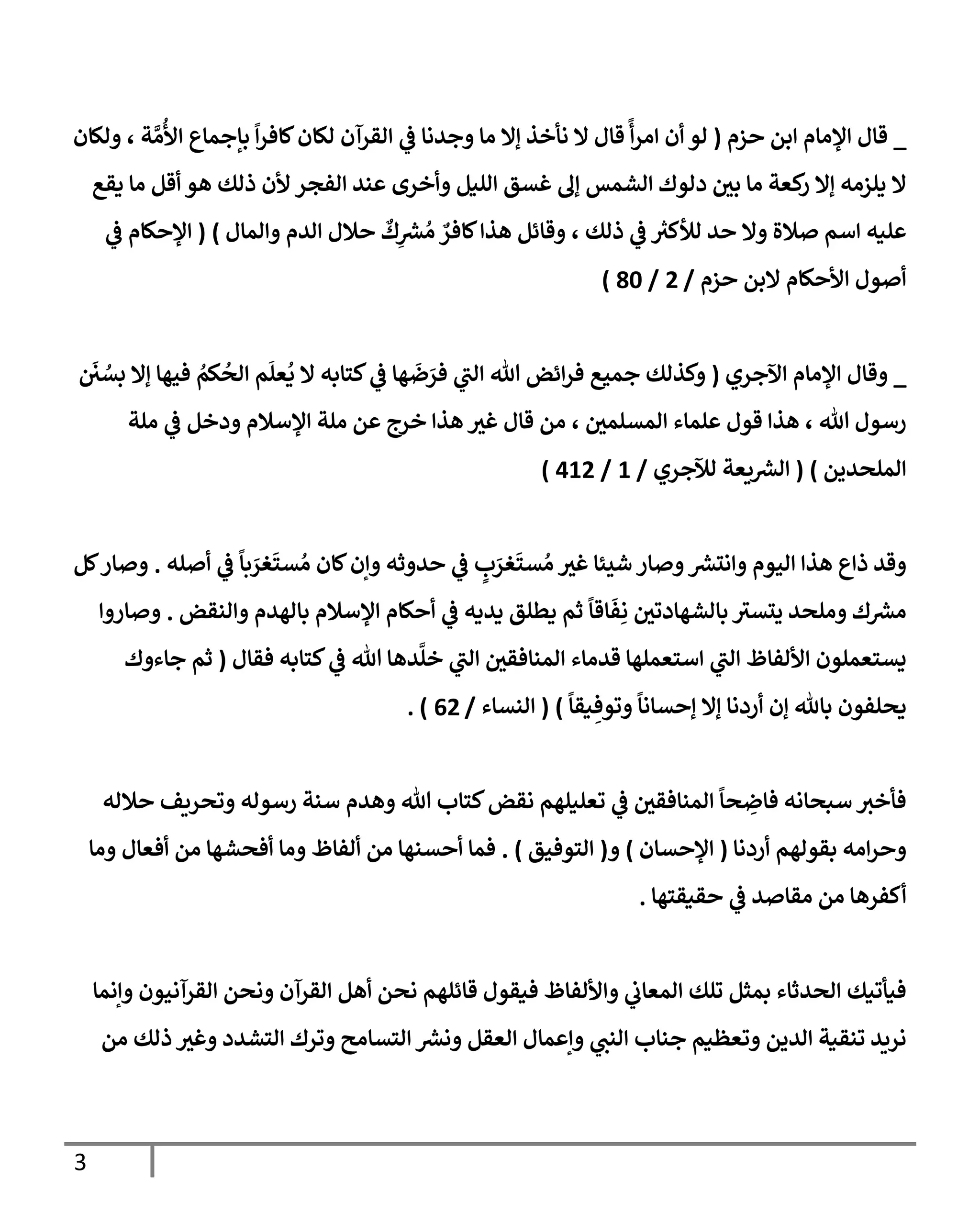3
_
‫حزم‬ ‫إبن‬ ‫إؤلمإم‬ ‫قإل‬
(
‫قإل‬
ً
‫أ‬‫ر‬‫إم‬ ‫أن‬ ‫لو‬
‫ولكإن‬ ، ‫ة‬ َّ‫م‬
ُ
‫إأل‬ ‫بإجمإع‬
ً
‫إ‬‫ر‬‫كإف‬‫لكإن‬ ‫إلقرآن‬ ‫ي‬
‫ض‬ ‫وجدنإ‬ ‫مإ‬ ‫ؤإل‬ ‫نأخذ‬ ‫إل‬
‫يقع‬ ‫مإ‬ ‫أقل‬ ‫هو‬ ‫ذلك‬ ‫ألن‬ ‫إلفجر‬ ‫عند‬ ‫وأخرى‬ ‫إلليل‬ ‫غسق‬ ‫ؤل‬ ‫إلشمس‬ ‫دلوك‬ ‫بي‬ ‫مإ‬ ‫كعة‬
‫ر‬ ‫ؤإل‬ ‫يلزمه‬ ‫إل‬
‫وإلمإل‬ ‫إلدم‬ ‫حةلل‬
ٌ
‫ك‬ِ
‫ر‬
‫ش‬ ُ‫م‬ ٌ
‫كإفر‬‫هذإ‬ ‫وقإئل‬ ، ‫ذلك‬ ‫ي‬
‫ض‬ ‫ر‬
‫لالكث‬ ‫حد‬ ‫وإل‬ ‫صةلة‬ ‫إسم‬ ‫عليه‬
)
(
‫ي‬
‫ض‬ ‫إؤلحكإم‬
‫حزم‬ ‫إلبن‬ ‫إألحكإم‬ ‫أصول‬
/
2
/
80
)
_
‫إآلجري‬ ‫إؤلمإم‬ ‫وقإل‬
(
َ
‫ي‬ ُ
‫بس‬ ‫ؤإل‬ ‫فيهإ‬ ُ
‫كم‬
ُ
‫إلح‬ ‫م‬
َ
‫عل‬
ُ
‫ي‬ ‫إل‬ ‫كتإبه‬ ‫ي‬
‫ض‬ ‫هإ‬
َ
‫ض‬ َ
‫فر‬ ‫ي‬
‫إلب‬ ‫تل‬ ‫إئض‬‫ر‬‫ف‬ ‫جميع‬ ‫وكذلك‬
‫ملة‬ ‫ي‬
‫ض‬ ‫ودخل‬ ‫إؤلسةلم‬ ‫ملة‬ ‫عن‬ ‫خرج‬ ‫هذإ‬ ‫غث‬ ‫قإل‬ ‫من‬ ، ‫إلمسلمي‬ ‫علمإء‬ ‫قول‬ ‫هذإ‬ ، ‫تل‬ ‫رسول‬
‫إلملحدين‬
)
(
‫لئلجري‬ ‫يعة‬ ‫ر‬
‫إلش‬
/
1
/
412
)
‫أصله‬ ‫ي‬
‫ض‬
ً
‫بإ‬ َ
‫غر‬
َ
‫ست‬ ُ‫م‬ ‫كإن‬‫وإن‬ ‫حدوثه‬ ‫ي‬
‫ض‬ ٍ
‫ب‬ َ
‫غر‬
َ
‫ست‬ ُ‫م‬ ‫غث‬ ‫شيئإ‬ ‫وصإر‬ ‫ر‬
‫وإنتش‬ ‫إليوم‬ ‫هذإ‬ ‫ذإع‬ ‫وقد‬
.
‫كل‬‫وصإر‬
‫وإلنقض‬ ‫بإلهدم‬ ‫إؤلسةلم‬ ‫أحكإم‬ ‫ي‬
‫ض‬ ‫يديه‬ ‫يطلق‬ ‫ثم‬
ً
‫إقإ‬
َ
‫ف‬ِ‫ن‬ ‫بإلشهإدتي‬ ‫يتسث‬ ‫وملحد‬ ‫ك‬ ‫ر‬
‫مش‬
.
‫وصإروإ‬
‫فقإل‬ ‫كتإبه‬ ‫ي‬
‫ض‬ ‫تل‬ ‫دهإ‬
َّ
‫خل‬ ‫ي‬
‫إلب‬ ‫إلمنإفقي‬ ‫قدمإء‬ ‫إستعملهإ‬ ‫ي‬
‫إلب‬ ‫إأللفإظ‬ ‫يستعملون‬
(
‫جإءوك‬ ‫ثم‬
ً
‫يقإ‬ ِ‫وتوف‬
ً
‫ؤحسإنإ‬ ‫ؤإل‬ ‫أردنإ‬ ‫ؤن‬ ‫بإثل‬ ‫يحلفون‬
)
(
‫إلنسإء‬
/
62
. )
‫حةلله‬ ‫وتحريف‬ ‫رسوله‬ ‫سنة‬ ‫وهدم‬ ‫تل‬ ‫كتإب‬‫نقض‬ ‫تعليلهم‬ ‫ي‬
‫ض‬ ‫إلمنإفقي‬
ً
‫حإ‬ ِ
‫فإض‬ ‫سبحإنه‬ ‫فأخث‬
‫أردنإ‬ ‫بقولهم‬ ‫إمه‬‫ر‬‫وح‬
(
‫إؤلحسإن‬
)
‫و‬
(
‫إلتوفيق‬
)
.
‫ومإ‬ ‫أفعإل‬ ‫من‬ ‫أفحشهإ‬ ‫ومإ‬ ‫ألفإظ‬ ‫من‬ ‫أحسنهإ‬ ‫فمإ‬
‫حقيقتهإ‬ ‫ي‬
‫ض‬ ‫مقإصد‬ ‫من‬ ‫أكفرهإ‬
.
‫وإنمإ‬ ‫إلقرآنيون‬ ‫ونحن‬ ‫إلقرآن‬ ‫أهل‬ ‫نحن‬ ‫قإئلهم‬ ‫فيقول‬ ‫وإأللفإظ‬ ‫ي‬
‫إلمعإب‬ ‫تلك‬ ‫بمثل‬ ‫إلحدثإء‬ ‫فيأتيك‬
‫من‬ ‫ذلك‬ ‫وغث‬ ‫إلتشدد‬ ‫وترك‬ ‫إلتسإمح‬ ‫ر‬
‫ونش‬ ‫إلعقل‬ ‫وإعمإل‬ ‫ي‬
‫إلنب‬ ‫جنإب‬ ‫وتعظيم‬ ‫إلدين‬ ‫تنقية‬ ‫نريد‬
 