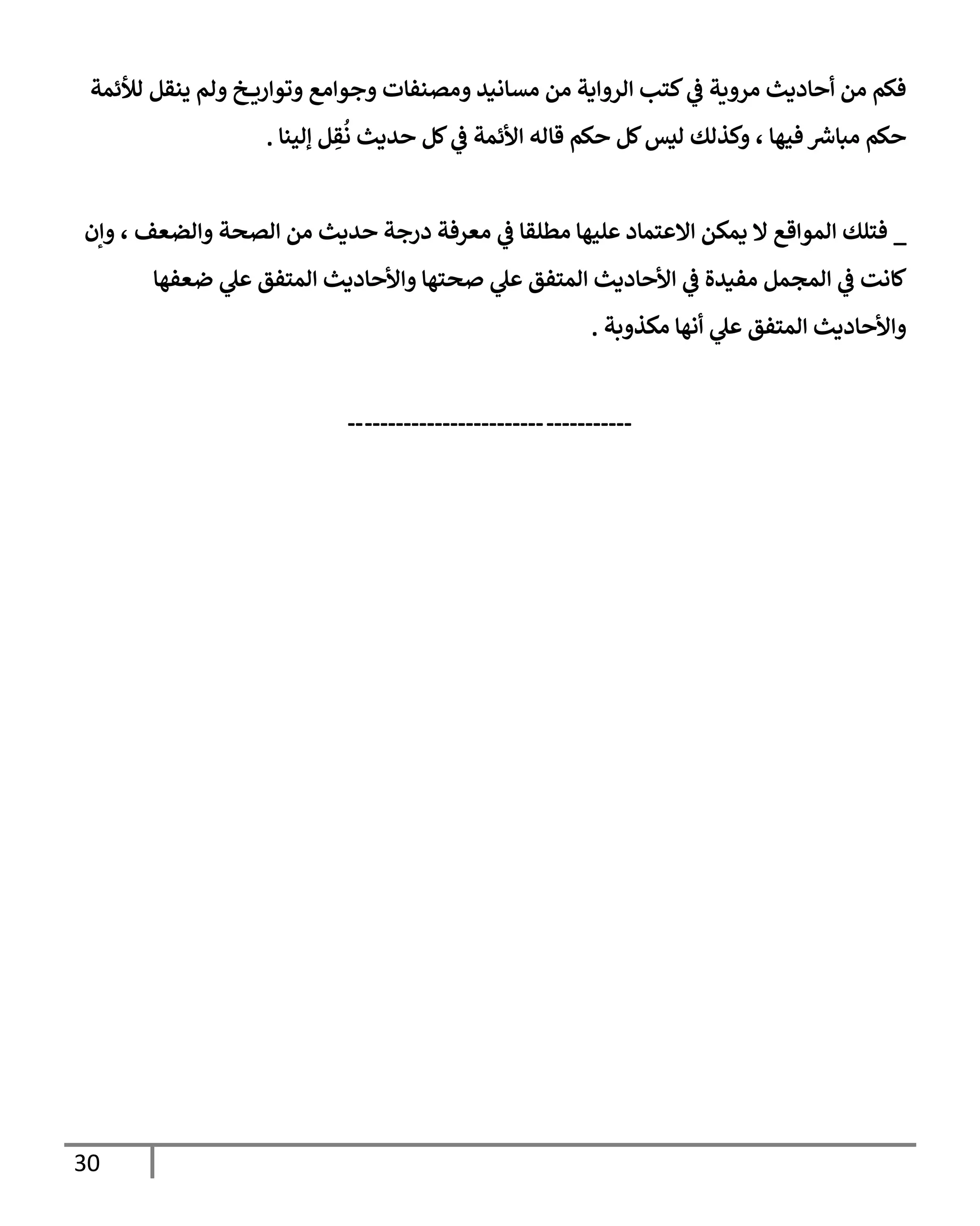 30
‫لالئمة‬ ‫ينقل‬ ‫ولم‬ ‫خ‬ ‫وتوإري‬ ‫وجوإمع‬ ‫ومصنفإت‬ ‫مسإنيد‬ ‫من‬ ‫إلروإية‬ ‫كتب‬ ‫ي‬
‫ض‬ ‫مروية‬ ‫أحإديث‬ ‫من‬ ‫فكم‬
‫ؤلينإ‬ ‫ل‬ ِ
‫ق‬
ُ
‫ن‬ ‫حديث‬ ‫كل‬ ‫ي‬
‫ض‬ ‫إألئمة‬ ‫قإله‬ ‫حكم‬ ‫كل‬‫ليس‬ ‫وكذلك‬ ، ‫فيهإ‬ ‫ر‬
‫مبإش‬ ‫حكم‬
.
_
‫وإن‬ ، ‫وإلضعف‬ ‫إلصحة‬ ‫من‬ ‫حديث‬ ‫درجة‬ ‫معرفة‬ ‫ي‬
‫ض‬ ‫مطلقإ‬ ‫عليهإ‬ ‫إإلعتمإد‬ ‫يمكن‬ ‫إل‬ ‫إلموإقع‬ ‫فتلك‬
‫ضعفهإ‬ ‫ي‬
‫عل‬ ‫إلمتفق‬ ‫وإألحإديث‬ ‫صحتهإ‬ ‫ي‬
‫عل‬ ‫إلمتفق‬ ‫إألحإديث‬ ‫ي‬
‫ض‬ ‫مفيدة‬ ‫إلمجمل‬ ‫ي‬
‫ض‬ ‫كإنت‬
‫مكذوبة‬ ‫أنهإ‬ ‫ي‬
‫عل‬ ‫إلمتفق‬ ‫وإألحإديث‬
.
-----------
-----------------------
--
 