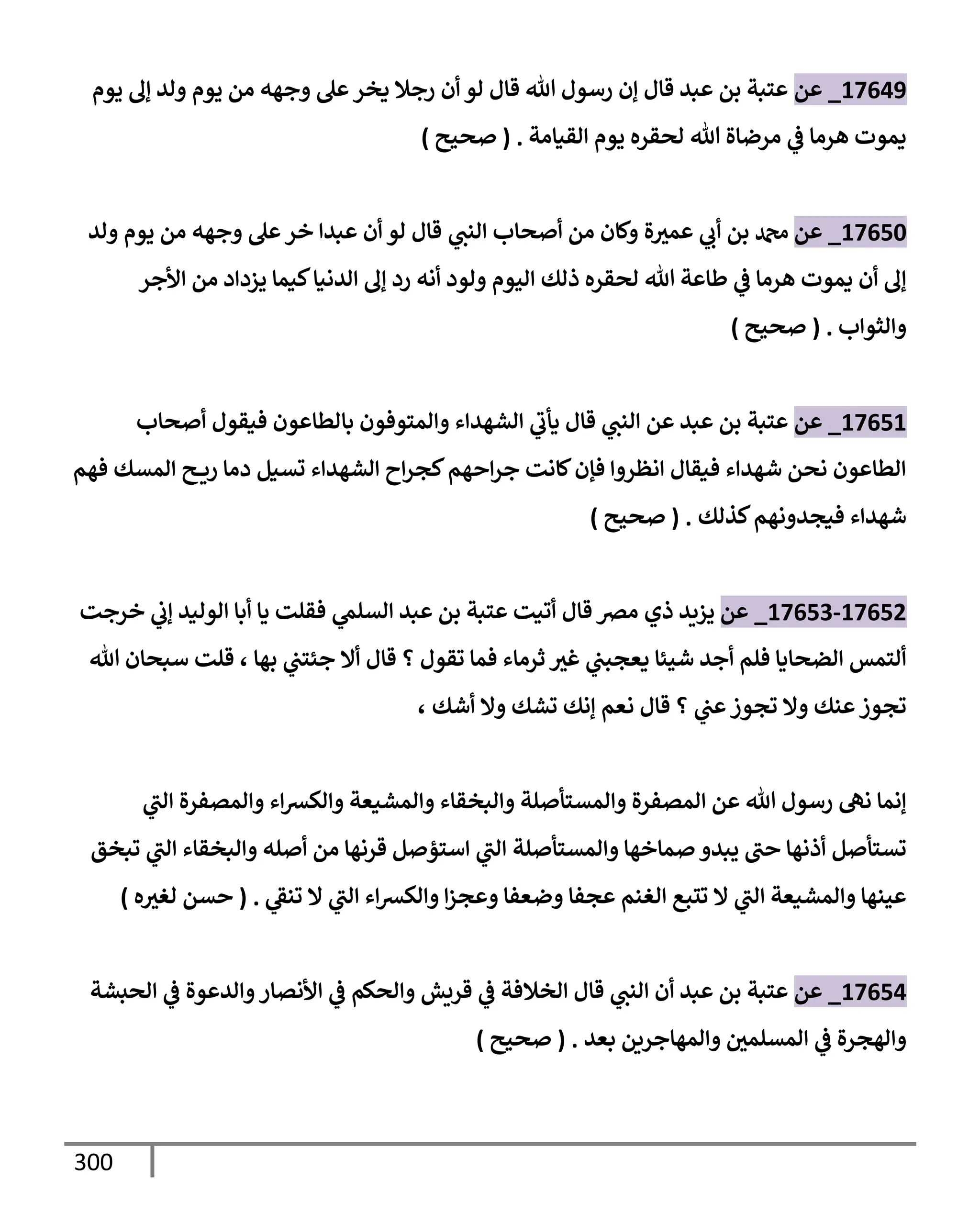 300
17649
_
‫عن‬
‫يوم‬ ‫ؤل‬ ‫ولد‬ ‫يوم‬ ‫من‬ ‫وجهه‬ ‫عل‬‫يخر‬ ‫رجةل‬ ‫أن‬ ‫لو‬ ‫قإل‬ ‫تل‬ ‫رسول‬ ‫ؤن‬ ‫قإل‬ ‫عبد‬ ‫بن‬ ‫عتبة‬
‫إلقيإمة‬ ‫يوم‬ ‫لحقره‬ ‫تل‬ ‫مرضإة‬ ‫ي‬
‫ض‬ ‫هرمإ‬ ‫يموت‬
.
(
‫صحيح‬
)
17650
_
‫عن‬
‫ة‬‫عمث‬ ‫ي‬
‫أب‬ ‫بن‬ ‫دمحم‬
‫ي‬
‫إلنب‬ ‫أصحإب‬ ‫من‬ ‫وكإن‬
‫ولد‬ ‫يوم‬ ‫من‬ ‫وجهه‬ ‫عل‬‫خر‬ ‫عبدإ‬ ‫أن‬ ‫لو‬ ‫قإل‬
‫إألجر‬ ‫من‬ ‫يزدإد‬ ‫كيمإ‬‫إلدنيإ‬ ‫ؤل‬ ‫رد‬ ‫أنه‬ ‫ولود‬ ‫إليوم‬ ‫ذلك‬ ‫لحقره‬ ‫تل‬ ‫طإعة‬ ‫ي‬
‫ض‬ ‫هرمإ‬ ‫يموت‬ ‫أن‬ ‫ؤل‬
‫وإلثوإب‬
.
(
‫صحيح‬
)
17651
_
‫عن‬
‫أصحإب‬ ‫فيقول‬ ‫بإلطإعون‬ ‫وإلمتوفون‬ ‫إلشهدإء‬ ‫ي‬
‫يأب‬ ‫قإل‬ ‫ي‬
‫إلنب‬ ‫عن‬ ‫عبد‬ ‫بن‬ ‫عتبة‬
‫فهم‬ ‫إلمسك‬ ‫ح‬ ‫ري‬ ‫دمإ‬ ‫تسيل‬ ‫إلشهدإء‬ ‫إح‬‫ر‬‫كج‬‫إحهم‬‫ر‬‫ج‬ ‫كإنت‬‫فؤن‬ ‫إنظروإ‬ ‫فيقإل‬ ‫شهدإء‬ ‫نحن‬ ‫إلطإعون‬
‫كذلك‬‫فيجدونهم‬ ‫شهدإء‬
.
(
‫صحيح‬
)
17652
-
17653
_
‫عن‬
‫ذ‬ ‫يزيد‬
‫ي‬
‫خرجت‬ ‫ي‬
‫ؤب‬ ‫إلوليد‬ ‫أبإ‬ ‫يإ‬ ‫فقلت‬ ‫ي‬
‫إلسلم‬ ‫عبد‬ ‫بن‬ ‫عتبة‬ ‫أتيت‬ ‫قإل‬ ‫مرص‬
‫بهإ‬ ‫ي‬
‫جئتب‬ ‫أإل‬ ‫قإل‬ ‫؟‬ ‫تقول‬ ‫فمإ‬ ‫ثرمإء‬ ‫غث‬ ‫ي‬
‫يعجبب‬ ‫شيئإ‬ ‫أجد‬ ‫فلم‬ ‫إلضحإيإ‬ ‫ألتمس‬
،
‫تل‬ ‫سبحإن‬ ‫قلت‬
‫أشك‬ ‫وإل‬ ‫تشك‬ ‫ؤنك‬ ‫نعم‬ ‫قإل‬ ‫؟‬ ‫ي‬
‫عب‬‫تجوز‬ ‫وإل‬ ‫عنك‬‫تجوز‬
،
‫ي‬
‫إلب‬ ‫وإلمصفرة‬ ‫إء‬‫ش‬‫وإلك‬ ‫وإلمشيعة‬ ‫وإلبخقإء‬ ‫وإلمستأصلة‬ ‫إلمصفرة‬ ‫عن‬ ‫تل‬ ‫رسول‬ ‫نه‬ ‫ؤنمإ‬
‫وإلمستأصلة‬ ‫صمإخهإ‬ ‫يبدو‬ ‫حب‬ ‫أذنهإ‬ ‫تستأصل‬
‫تبخق‬ ‫ي‬
‫إلب‬ ‫وإلبخقإء‬ ‫أصله‬ ‫من‬ ‫قرنهإ‬ ‫إستؤصل‬ ‫ي‬
‫إلب‬
‫ي‬
‫تنط‬ ‫إل‬ ‫ي‬
‫إلب‬ ‫إء‬‫ش‬‫وإلك‬ ‫إ‬‫ز‬‫وعج‬ ‫وضعفإ‬ ‫عجفإ‬ ‫إلغنم‬ ‫تتبع‬ ‫إل‬ ‫ي‬
‫إلب‬ ‫وإلمشيعة‬ ‫عينهإ‬
.
(
‫ه‬‫لغث‬ ‫حسن‬
)
17654
_
‫عن‬
‫إلحبشة‬ ‫ي‬
‫ض‬ ‫وإلدعوة‬‫إألنصإر‬ ‫ي‬
‫ض‬ ‫وإلحكم‬ ‫قريش‬ ‫ي‬
‫ض‬ ‫إلخةلفة‬ ‫قإل‬ ‫ي‬
‫إلنب‬ ‫أن‬ ‫عبد‬ ‫بن‬ ‫عتبة‬
‫بعد‬ ‫وإلمهإجرين‬ ‫إلمسلمي‬ ‫ي‬
‫ض‬ ‫وإلهجرة‬
.
(
‫صحيح‬
)
 