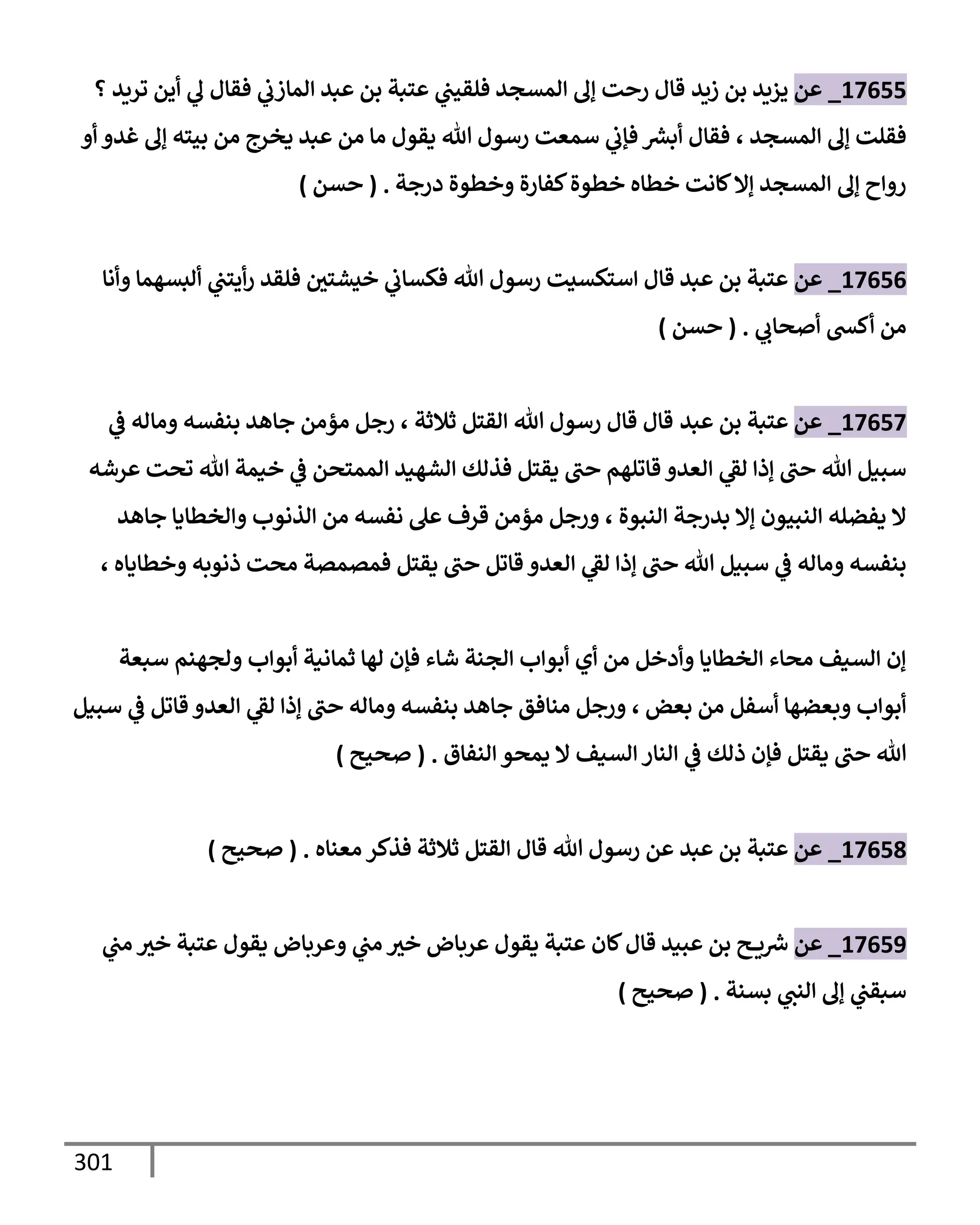 301
17655
_
‫عن‬
‫زيد‬ ‫بن‬ ‫يزيد‬
‫؟‬ ‫تريد‬ ‫أين‬ ‫ي‬
‫ل‬ ‫فقإل‬ ‫ي‬
‫إلمإزب‬ ‫عبد‬ ‫بن‬ ‫عتبة‬ ‫ي‬
‫فلقيب‬ ‫إلمسجد‬ ‫ؤل‬ ‫رحت‬ ‫قإل‬
‫إلمسجد‬ ‫ؤل‬ ‫فقلت‬
،
‫أو‬ ‫غدو‬ ‫ؤل‬ ‫بيته‬ ‫من‬ ‫يخرج‬ ‫عبد‬ ‫من‬ ‫مإ‬ ‫يقول‬ ‫تل‬ ‫رسول‬ ‫سمعت‬ ‫ي‬
‫فؤب‬ ‫ر‬
‫أبش‬ ‫فقإل‬
‫درجة‬ ‫وخطوة‬ ‫كفإرة‬‫خطوة‬ ‫خطإه‬ ‫كإنت‬‫ؤإل‬ ‫إلمسجد‬ ‫ؤل‬ ‫روإح‬
.
(
‫حسن‬
)
17656
_
‫عن‬
‫وأنإ‬ ‫ألبسهمإ‬ ‫ي‬
‫أيتب‬‫ر‬ ‫فلقد‬ ‫خيشتي‬ ‫ي‬
‫فكسإب‬ ‫تل‬ ‫رسول‬ ‫إستكسيت‬ ‫قإل‬ ‫عبد‬ ‫بن‬ ‫عتبة‬
‫ي‬
‫أصحإب‬ ‫أكد‬ ‫من‬
.
(
‫حسن‬
)
17657
_
‫عن‬
‫عبد‬ ‫بن‬ ‫عتبة‬
‫ثةلثة‬ ‫إلقتل‬ ‫تل‬ ‫رسول‬ ‫قإل‬ ‫قإل‬
،
‫ي‬
‫ض‬ ‫ومإله‬ ‫بنفسه‬ ‫جإهد‬ ‫مؤمن‬ ‫رجل‬
‫عرشه‬ ‫تحت‬ ‫تل‬ ‫خيمة‬ ‫ي‬
‫ض‬ ‫إلممتحن‬ ‫إلشهيد‬ ‫فذلك‬ ‫يقتل‬ ‫حب‬ ‫قإتلهم‬ ‫إلعدو‬ ‫ي‬
‫لط‬ ‫ؤذإ‬ ‫حب‬ ‫تل‬ ‫سبيل‬
‫إلنبوة‬ ‫بدرجة‬ ‫ؤإل‬ ‫إلنبيون‬ ‫يفضله‬ ‫إل‬
،
‫جإهد‬ ‫وإلخطإيإ‬ ‫إلذنوب‬ ‫من‬ ‫نفسه‬ ‫عل‬ ‫قرف‬ ‫مؤمن‬ ‫ورجل‬
‫وخطإيإه‬ ‫ذنوبه‬ ‫محت‬ ‫فمصمصة‬ ‫يقتل‬ ‫حب‬ ‫قإتل‬ ‫إلعدو‬ ‫ي‬
‫لط‬ ‫ؤذإ‬ ‫حب‬ ‫تل‬ ‫سبيل‬ ‫ي‬
‫ض‬ ‫ومإله‬ ‫بنفسه‬
،
‫سبعة‬ ‫ولجهنم‬ ‫أبوإب‬ ‫ثمإنية‬ ‫لهإ‬ ‫فؤن‬ ‫شإء‬ ‫إلجنة‬ ‫أبوإب‬ ‫أي‬ ‫من‬ ‫وأدخل‬ ‫إلخطإيإ‬ ‫محإء‬ ‫إلسيف‬ ‫ؤن‬
‫بعض‬ ‫من‬ ‫أسفل‬ ‫وبعضهإ‬ ‫أبوإب‬
،
‫سبيل‬ ‫ي‬
‫ض‬ ‫قإتل‬ ‫إلعدو‬ ‫ي‬
‫لط‬ ‫ؤذإ‬ ‫حب‬ ‫ومإله‬ ‫بنفسه‬ ‫جإهد‬ ‫منإفق‬ ‫ورجل‬
‫إلنفإق‬ ‫يمحو‬ ‫إل‬ ‫إلسيف‬ ‫إلنإر‬ ‫ي‬
‫ض‬ ‫ذلك‬ ‫فؤن‬ ‫يقتل‬ ‫حب‬ ‫تل‬
.
(
‫صحيح‬
)
17658
_
‫عن‬
‫عتبة‬
‫عبد‬ ‫بن‬
‫معنإه‬ ‫فذكر‬ ‫ثةلثة‬ ‫إلقتل‬ ‫قإل‬ ‫تل‬ ‫رسول‬ ‫عن‬
.
(
‫صحيح‬
)
17659
_
‫عن‬
‫ي‬
‫مب‬ ‫خث‬ ‫عتبة‬ ‫يقول‬ ‫وعربإض‬ ‫ي‬
‫مب‬ ‫خث‬ ‫عربإض‬ ‫يقول‬ ‫عتبة‬ ‫كإن‬‫قإل‬ ‫عبيد‬ ‫بن‬ ‫ح‬ ‫ي‬ ‫ر‬
‫ش‬
‫بسنة‬ ‫ي‬
‫إلنب‬ ‫ؤل‬ ‫ي‬
‫سبقب‬
.
(
‫صحيح‬
)
 
